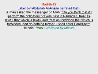 Hadith 22 Jaber bin Abdullah Al-Ansari narrated that:  A man asked the messenger of Allah:  "Do you think that if I perform the obligatory prayers, fast in Ramadan, treat as lawful that which is lawful and treat as forbidden that which is forbidden, and do nothing further, I shall enter Paradise?"   He said:  "Yes."   Narrated by Muslim. 
