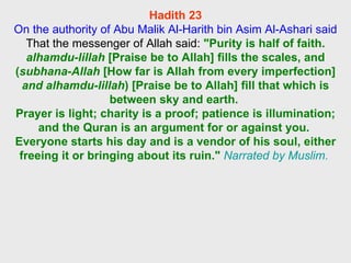 Hadith 23 On the authority of Abu Malik Al-Harith bin Asim Al-Ashari said  That the messenger of Allah said:  "Purity is half of faith.  alhamdu-lillah  [Praise be to Allah] fills the scales, and ( subhana-Allah  [How far is Allah from every imperfection]  and alhamdu-lillah ) [Praise be to Allah] fill that which is between sky and earth.  Prayer is light; charity is a proof; patience is illumination; and the Quran is an argument for or against you.  Everyone starts his day and is a vendor of his soul, either freeing it or bringing about its ruin."   Narrated by Muslim.  