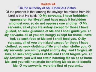Hadith 24 On the authority of Abu Dharr Al-Ghafari,  Of the prophet is that among the sayings he relates from his Lord is that He said:  " O My servants , I have forbidden oppression for Myself and have made it forbidden amongst you, so do not oppress one another.  O My servants , all of you are astray except for those I have guided, so seek guidance of Me and I shall guide you.  O My servants , all of you are hungry except for those I have fed, so seek food of Me and I shall feed you.  O My servants , all of you are naked except for those I have clothed, so seek clothing of Me and I shall clothe you.  O My servants , you sin by night and by day, and I forgive all sins, so seek forgiveness of Me and I shall forgive you.  O My servants , you will not attain harming Me so as to harm Me, and you will not attain benefiting Me so as to benefit Me.  O my servants , were the first of you and... 