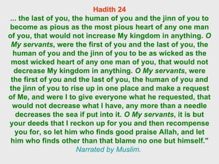 Hadith 24 ... the last of you, the human of you and the jinn of you to become as pious as the most pious heart of any one man of you, that would not increase My kingdom in anything.  O My servants , were the first of you and the last of you, the human of you and the jinn of you to be as wicked as the most wicked heart of any one man of you, that would not decrease My kingdom in anything.  O My servants , were the first of you and the last of you, the human of you and the jinn of you to rise up in one place and make a request of Me, and were I to give everyone what he requested, that would not decrease what I have, any more than a needle decreases the sea if put into it.  O My servants , it is but your deeds that I reckon up for you and then recompense you for, so let him who finds good praise Allah, and let him who finds other than that blame no one but himself."   Narrated by Muslim.  