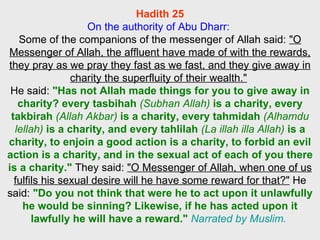 Hadith 25 On the authority of Abu Dharr:  Some of the companions of the messenger of Allah said:  "O Messenger of Allah, the affluent have made of with the rewards, they pray as we pray they fast as we fast, and they give away in charity the superfluity of their wealth."   He said:  "Has not Allah made things for you to give away in charity? every tasbihah  (Subhan Allah)  is a charity, every takbirah  (Allah Akbar)  is a charity, every tahmidah  (Alhamdu lellah)  is a charity, and every tahlilah  (La illah illa Allah)  is a charity, to enjoin a good action is a charity, to forbid an evil action is a charity, and in the sexual act of each of you there is a charity."  They said:  "O Messenger of Allah, when one of us fulfils his sexual desire will he have some reward for that?"  He said:   "Do you not think that were he to act upon it unlawfully he would be sinning? Likewise, if he has acted upon it lawfully he will have a reward."   Narrated by Muslim.   