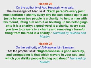Hadith 26 On the authority of Abu Hurairah, who said:  The messenger of Allah said:  "Each person's every joint must perform a charity every day the sun comes up: to act justly between two people is a charity; to help a man with his mount, lifting him onto it or hoisting up his belongings onto it is a charity: a good word is a charity, every step you take to prayers is a charity and removing a harmful thing from the road is a charity."   Narrated by Bukhari and Muslim.  Hadith 27 On the authority of Al-Nawwas bin Samaan,  That the prophet said:  "Righteousness is good morality, and wrongdoing is that which wavers in your soul and which you dislike people finding out about."   Narrated by Muslim.  