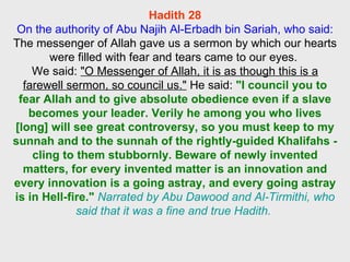 Hadith 28 On the authority of Abu Najih Al-Erbadh bin Sariah, who said: The messenger of Allah gave us a sermon by which our hearts were filled with fear and tears came to our eyes.  We said:  "O Messenger of Allah, it is as though this is a farewell sermon, so council us."  He said:  "I council you to fear Allah and to give absolute obedience even if a slave becomes your leader. Verily he among you who lives [long] will see great controversy, so you must keep to my sunnah and to the sunnah of the rightly-guided Khalifahs - cling to them stubbornly. Beware of newly invented matters, for every invented matter is an innovation and every innovation is a going astray, and every going astray is in Hell-fire."   Narrated by Abu Dawood and Al-Tirmithi, who said that it was a fine and true Hadith.  