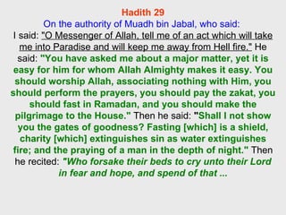 Hadith 29 On the authority of Muadh bin Jabal, who said:  I said:  "O Messenger of Allah, tell me of an act which will take me into Paradise and will keep me away from Hell fire."  He said:  "You have asked me about a major matter, yet it is easy for him for whom Allah Almighty makes it easy. You should worship Allah, associating nothing with Him, you should perform the prayers, you should pay the zakat, you should fast in Ramadan, and you should make the pilgrimage to the House."  Then he said:  " Shall I not show you the gates of goodness? Fasting [which] is a shield, charity [which] extinguishes sin as water extinguishes fire; and the praying of a man in the depth of night."  Then he recited:  "Who forsake their beds to cry unto their Lord in fear and hope, and spend of that ... 
