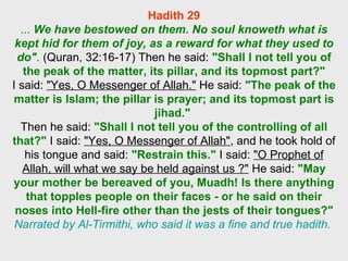 Hadith 29 ...  We have bestowed on them. No soul knoweth what is kept hid for them of joy, as a reward for what they used to do" .  (Quran, 32:16-17) Then he said:  "Shall I not tell you of the peak of the matter, its pillar, and its topmost part?" I said:  "Yes, O Messenger of Allah."  He said:  "The peak of the matter is Islam; the pillar is prayer; and its topmost part is jihad."   Then he said:  "Shall I not tell you of the controlling of all that?"  I said:  "Yes, O Messenger of Allah" , and he took hold of his tongue and said:  "Restrain this."  I said:  "O Prophet of Allah, will what we say be held against us ?"  He said:  "May your mother be bereaved of you, Muadh! Is there anything that topples people on their faces - or he said on their noses into Hell-fire other than the jests of their tongues?"   Narrated by Al-Tirmithi, who said it was a fine and true hadith.  