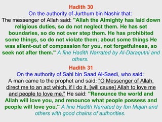 Hadith 30 On the authority of Jurthum bin Nashir that:  The messenger of Allah said:  "Allah the Almighty has laid down religious duties, so do not neglect them. He has set boundaries, so do not over step them. He has prohibited some things, so do not violate them; about some things He was silent-out of compassion for you, not forgetfulness, so seek not after them."   A fine Hadith Narrated by Al-Daraqutni and others.  Hadith 31 On the authority of Sahl bin Saad Al-Saedi, who said:  A man came to the prophet and said:  "O Messenger of Allah, direct me to an act which, if I do it, [will cause] Allah to love me and people to love me."  He said:  "Renounce the world and Allah will love you, and renounce what people possess and people will love you."   A fine Hadith Narrated by Ibn Majah and others with good chains of authorities.  