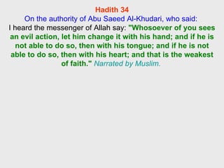 Hadith 34 On the authority of Abu Saeed Al-Khudari, who said:  I heard the messenger of Allah say:  "Whosoever of you sees an evil action, let him change it with his hand; and if he is not able to do so, then with his tongue; and if he is not able to do so, then with his heart; and that is the weakest of faith."   Narrated by Muslim.  