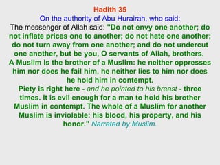 Hadith 35 On the authority of Abu Hurairah, who said: The messenger of Allah said:  "Do not envy one another; do not inflate prices one to another; do not hate one another; do not turn away from one another; and do not undercut one another, but be you, O servants of Allah, brothers.  A Muslim is the brother of a Muslim: he neither oppresses him nor does he fail him, he neither lies to him nor does he hold him in contempt. Piety is right here -  and he pointed to his breast  - three times. It is evil enough for a man to hold his brother Muslim in contempt. The whole of a Muslim for another Muslim is inviolable: his blood, his property, and his honor."   Narrated by Muslim. 