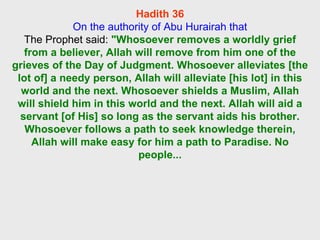 Hadith 36 On the authority of Abu Hurairah that The Prophet said:  "Whosoever removes a worldly grief from a believer, Allah will remove from him one of the grieves of the Day of Judgment. Whosoever alleviates [the lot of] a needy person, Allah will alleviate [his lot] in this world and the next. Whosoever shields a Muslim, Allah will shield him in this world and the next. Allah will aid a servant [of His] so long as the servant aids his brother. Whosoever follows a path to seek knowledge therein, Allah will make easy for him a path to Paradise. No people... 