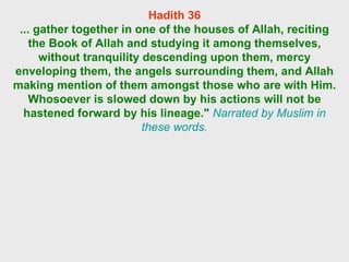 Hadith 36 ... gather together in one of the houses of Allah, reciting the Book of Allah and studying it among themselves, without tranquility descending upon them, mercy enveloping them, the angels surrounding them, and Allah making mention of them amongst those who are with Him. Whosoever is slowed down by his actions will not be hastened forward by his lineage."   Narrated by Muslim in these words. 