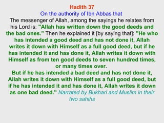 Hadith 37 On the authority of Ibn Abbas that  The messenger of Allah, among the sayings he relates from his Lord is:  "Allah has written down the good deeds and the bad ones."  Then he explained it [by saying that]:  "He who has intended a good deed and has not done it, Allah writes it down with Himself as a full good deed, but if he has intended it and has done it, Allah writes it down with Himself as from ten good deeds to seven hundred times, or many times over.  But if he has intended a bad deed and has not done it, Allah writes it down with Himself as a full good deed, but if he has intended it and has done it, Allah writes it down as one bad deed."   Narrated by Bukhari and Muslim in their two sahihs 