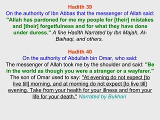 Hadith 39 On the authority of Ibn Abbas that the messenger of Allah said: "Allah has pardoned for me my people for [their] mistakes and [their] forgetfulness and for what they have done under duress."   A fine Hadith Narrated by Ibn Majah, Al-Baihaqi, and others.  Hadith 40 On the authority of Abdullah bin Omar, who said: The messenger of Allah took me by the shoulder and said:  "Be in the world as though you were a stranger or a wayfarer."   The son of Omar used to say:  "At evening do not expect [to live till] morning, and at morning do not expect [to live till] evening. Take from your health for your illness and from your life for your death."   Narrated by Bukhari  
