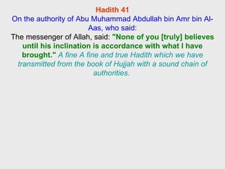 Hadith 41 On the authority of Abu Muhammad Abdullah bin Amr bin Al-Aas, who said: The messenger of Allah, said:  "None of you [truly] believes until his inclination is accordance with what I have brought."   A fine A fine and true Hadith which we have transmitted from the book of Hujjah with a sound chain of authorities.  