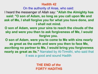 Hadith 42 On the authority of Anas, who said:  I heard the messenger of Allah say:  "Allah the Almighty has said: "O son of Adam, so long as you call upon Me and ask of Me, I shall forgive you for what you have done, and I shall not mind.  O son of Adam, were your sins to reach the clouds of the sky and were you then to ask forgiveness of Me, I would forgive you.  O son of Adam, were you to come to Me with sins nearly as great as the earth and were you then to face Me, ascribing no partner to Me, I would bring you forgiveness nearly as great as its."   Narrated by Al-Tirmithi, who said that it was a good and sound Hadith  THE END  of the  FORTY HADITHS 