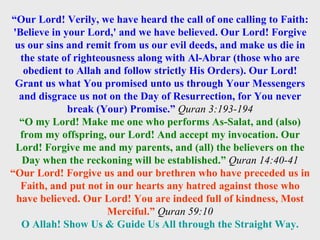 “ Our Lord! Verily, we have heard the call of one calling to Faith: 'Believe in your Lord,' and we have believed. Our Lord! Forgive us our sins and remit from us our evil deeds, and make us die in the state of righteousness along with Al-Abrar (those who are obedient to Allah and follow strictly His Orders). Our Lord! Grant us what You promised unto us through Your Messengers and disgrace us not on the Day of Resurrection, for You never break (Your) Promise.”  Quran 3:193-194 “ O my Lord! Make me one who performs As-Salat, and (also) from my offspring, our Lord! And accept my invocation. Our Lord! Forgive me and my parents, and (all) the believers on the Day when the reckoning will be established.”   Quran 14:40-41 “ Our Lord! Forgive us and our brethren who have preceded us in Faith, and put not in our hearts any hatred against those who have believed. Our Lord! You are indeed full of kindness, Most Merciful.”   Quran 59:10 O Allah! Show Us & Guide Us All through the Straight Way. 