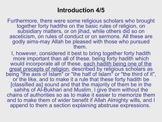 Introduction 4/5 Furthermore, there were some religious scholars who brought together forty hadiths on the basic rules of religion, on subsidiary matters, or on jihad, while others did so on asceticism, on rules of conduct or on sermons. All these are godly aims-may Allah be pleased with those who pursued them.  I, however, considered it best to bring together forty hadith more important than all of these, being forty hadith which would incorporate all of these,  each hadith being one of the great precepts of religion , described by religious scholars as being "the axis of Islam" or "the half of Islam" or "the third of it", or the like, and to make it a rule that these forty hadith be [classified as] sound and that the majority of them be in the sahihs of Al-Bukhari and Muslim. I give them without the chains of authorities so as to make it easier to memorize them and to make them of wider benefit if Allah Almighty wills, and I append to them a section explaining abstruse expressions.  