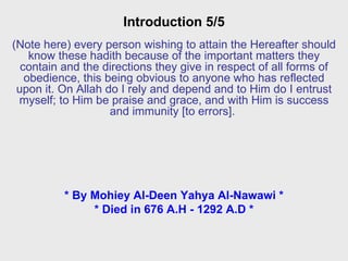Introduction 5/5 (Note here) every person wishing to attain the Hereafter should know these hadith because of the important matters they contain and the directions they give in respect of all forms of obedience, this being obvious to anyone who has reflected upon it. On Allah do I rely and depend and to Him do I entrust myself; to Him be praise and grace, and with Him is success and immunity [to errors].  * By Mohiey Al-Deen Yahya Al-Nawawi * * Died in 676 A.H - 1292 A.D * 
