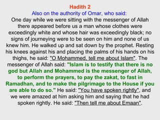 Hadith 2 Also on the authority of Omar, who said:   One day while we were sitting with the messenger of Allah there appeared before us a man whose clothes were exceedingly white and whose hair was exceedingly black; no signs of journeying were to be seen on him and none of us knew him. He walked up and sat down by the prophet. Resting his knees against his and placing the palms of his hands on his thighs, he said:  "O Mohammed, tell me about Islam" . The messenger of Allah said:  "Islam is to testify that there is no god but Allah and Mohammed is the messenger of Allah, to perform the prayers, to pay the zakat, to fast in Ramadhan, and to make the pilgrimage to the House if you are able to do so."  He said:  "You have spoken rightly" , and we were amazed at him asking him and saying that he had spoken rightly. He said:  "Then tell me about Emaan" . 