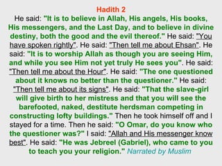 Hadith 2 He said:  "It is to believe in Allah, His angels, His books, His messengers, and the Last Day, and to believe in divine destiny, both the good and the evil thereof."  He said:  "You have spoken rightly" . He said:  "Then tell me about Ehsan" . He said:  "It is to worship Allah as though you are seeing Him, and while you see Him not yet truly He sees you" . He said:  "Then tell me about the Hour" . He said:  "The one questioned about it knows no better than the questioner."  He said:  "Then tell me about its signs" . He said:  "That the slave-girl will give birth to her mistress and that you will see the barefooted, naked, destitute herdsman competing in constructing lofty buildings."  Then he took himself off and I stayed for a time. Then he said:  "O Omar, do you know who the questioner was?"  I said:  "Allah and His messenger know best" . He said:  "He was Jebreel (Gabriel), who came to you to teach you your religion."   Narrated by Muslim   
