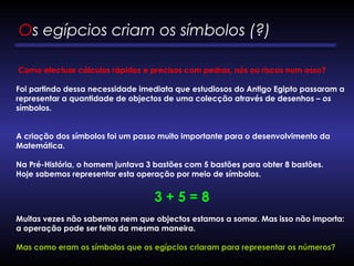 Como efectuar cálculos rápidos e precisos com pedras, nós ou riscos num osso?
Foi partindo dessa necessidade imediata que estudiosos do Antigo Egipto passaram a
representar a quantidade de objectos de uma colecção através de desenhos – os
símbolos.
A criação dos símbolos foi um passo muito importante para o desenvolvimento da
Matemática.
Na Pré-História, o homem juntava 3 bastões com 5 bastões para obter 8 bastões.
Hoje sabemos representar esta operação por meio de símbolos.
3 + 5 = 8
      
Muitas vezes não sabemos nem que objectos estamos a somar. Mas isso não importa:
a operação pode ser feita da mesma maneira.
Mas como eram os símbolos que os egípcios criaram para representar os números?
Os egípcios criam os símbolos (?) 
 