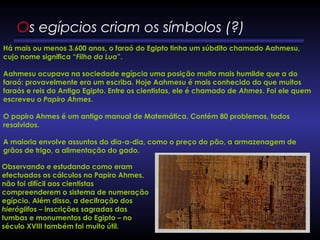 Há mais ou menos 3.600 anos, o faraó do Egipto tinha um súbdito chamado Aahmesu,
cujo nome significa “Filho da Lua”.
Aahmesu ocupava na sociedade egípcia uma posição muito mais humilde que a do
faraó: provavelmente era um escriba. Hoje Aahmesu é mais conhecido do que muitos
faraós e reis do Antigo Egipto. Entre os cientistas, ele é chamado de Ahmes. Foi ele quem
escreveu o Papiro Ahmes. 
            
O papiro Ahmes é um antigo manual de Matemática. Contém 80 problemas, todos
resolvidos.  
A maioria envolve assuntos do dia-a-dia, como o preço do pão, a armazenagem de
grãos de trigo, a alimentação do gado. 
Observando e estudando como eram
efectuados os cálculos no Papiro Ahmes,
não foi difícil aos cientistas
compreenderem o sistema de numeração
egípcio. Além disso, a decifração dos
hieróglifos – inscrições sagradas das
tumbas e monumentos do Egipto – no
século XVIII também foi muito útil.
Os egípcios criam os símbolos (?) 
 