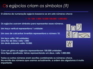 O sistema de numeração egípcio baseava-se em sete números-chave:
 
1  10  100  1.000  10.000 100.000  1.000.000
Os egípcios usavam símbolos para representar esses números.
Um traço vertical representava 1 unidade: 
Um osso de calcanhar invertido representava o número 10: 
Um laço valia 100 unidades: 
Uma flor de lótus valia 1.000: 
Um dedo dobrado valia 10.000: 
Com um girino os egípcios representavam 100.000 unidades: 
Uma figura ajoelhada, talvez representando um deus, valia 1.000.000:       
       
Todos os outros números eram escritos combinando os números-chave.
Na escrita dos números que usamos actualmente, a ordem dos algarismos é muito
importante.
Os egípcios criam os símbolos (?) 
 