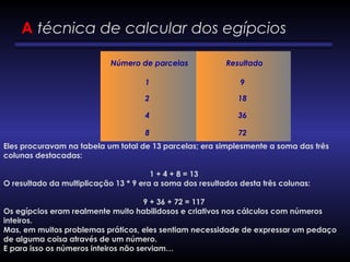    Número de parcelas     Resultado 
1 9
2 18
4 36
8 72
A técnica de calcular dos egípcios
Eles procuravam na tabela um total de 13 parcelas; era simplesmente a soma das três
colunas destacadas:
 
1 + 4 + 8 = 13
O resultado da multiplicação 13 * 9 era a soma dos resultados desta três colunas:
 
9 + 36 + 72 = 117
Os egípcios eram realmente muito habilidosos e criativos nos cálculos com números
inteiros.
Mas, em muitos problemas práticos, eles sentiam necessidade de expressar um pedaço
de alguma coisa através de um número.
E para isso os números inteiros não serviam…
 