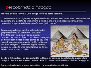 Descobrindo a fracção
Por volta do ano 3.000 a.C., um antigo faraó de nome Sesóstris...
“... repartiu o solo do Egito nas margens do rio Nilo entre os seus habitantes. Se o rio levava
qualquer parte do lote de um homem, o faraó mandava funcionários examinarem e
determinarem por medida a extensão exacta da perda.”
Estas palavras foram escritas pelo historiador
grego Heródoto, há cerca de 2.300 anos.
O rio Nilo atravessa uma vasta planície.
Uma vez por ano, na época das cheias, as águas
do Nilo sobem muitos metros acima do seu leito
normal, inundando uma vasta região ao longo
das suas margens. Quando as águas baixam,
deixam descoberta uma estreita faixa de terras
férteis, prontas para o cultivo. 
Desde a Antiguidade, as águas do Nilo fertilizam os campos, beneficiando a agricultura
do Egipto. Foi nas terras férteis do vale deste rio que se desenvolveu a civilização egípcia. 
Cada metro de terra era precioso e tinha de ser muito bem cuidado.
 