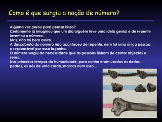 Alguma vez parou para pensar nisso?
Certamente já imaginou que um dia alguém teve uma ideia genial e de repente
inventou o número.
Mas, não foi bem assim.
A descoberta do número não aconteceu de repente, nem foi uma única pessoa
a responsável por essa façanha.
O número surgiu da necessidade que as pessoas tinham de contar objectos e
seres.
Nos primeiros tempos da humanidade, para contar eram usados os dedos,
pedras, os nós de uma corda, marcas num osso... 
Como é que surgiu a noção de número?
 