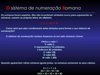 O sistema de numeração Romana
Os romanos foram espertos. Eles não inventaram símbolos novos para representar os
números; usaram as próprias letras do alfabeto.
 
I  V  X  L C  D  M
        Como será que eles combinaram estes símbolos para formar o seu sistema de
numeração?
        O sistema de numeração romano baseava-se em sete números-chave:
I tinha o valor 1.
V valia 5.
X representava 10 unidades.
L indicava 50 unidades.
C valia 100.
D valia 500.
M valia 1.000.
Quando apareciam vários números iguais juntos, os romanos somavam os seus valores.
II = 1 + 1 = 2
XX = 10 + 10 = 20
XXX = 10 + 10 + 10 = 30
 