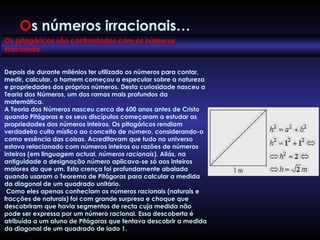 Os pitagóricos são confrontados com os números
irracionais.  
Depois de durante milénios ter utilizado os números para contar,
medir, calcular, o homem começou a especular sobre a natureza
e propriedades dos próprios números. Desta curiosidade nasceu a
Teoria dos Números, um dos ramos mais profundos da
matemática.
A Teoria dos Números nasceu cerca de 600 anos antes de Cristo
quando Pitágoras e os seus discípulos começaram a estudar as
propriedades dos números inteiros. Os pitagóricos rendiam
verdadeiro culto místico ao conceito de número, considerando-o
como essência das coisas. Acreditavam que tudo no universo
estava relacionado com números inteiros ou razões de números
inteiros (em linguagem actual, números racionais). Aliás, na
antiguidade a designação número aplicava-se só aos inteiros
maiores do que um. Esta crença foi profundamente abalada
quando usaram o Teorema de Pitágoras para calcular a medida
da diagonal de um quadrado unitário.
 Como eles apenas conheciam os números racionais (naturais e
fracções de naturais) foi com grande surpresa e choque que
descobriram que havia segmentos de recta cuja medida não
pode ser expressa por um número racional. Essa descoberta é
atribuída a um aluno de Pitágoras que tentava descobrir a medida
da diagonal de um quadrado de lado 1.
Os números irracionais…
 