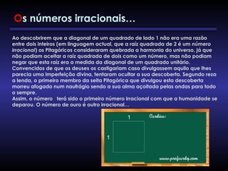 Ao descobrirem que a diagonal de um quadrado de lado 1 não era uma razão
entre dois inteiros (em linguagem actual, que a raíz quadrada de 2 é um número
irracional) os Pitagóricos consideraram quebrada a harmonia do universo, já que
não podiam aceitar a raíz quadrada de dois como um número, mas não podiam
negar que esta raíz era a medida da diagonal de um quadrado unitário.
Convencidos de que os deuses os castigariam caso divulgassem aquilo que lhes
parecia uma imperfeição divina, tentaram ocultar a sua descoberta. Segundo reza
a lenda, o primeiro membro da seita Pitagórica que divulgou esta descoberta
morreu afogado num naufrágio sendo a sua alma açoitada pelas ondas para todo
o sempre.
Assim, o número terá sido o primeiro número irracional com que a humanidade se
deparou. O número de ouro é outro irracional…
Os números irracionais…
 