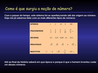 Com o passar do tempo, este sistema foi-se aperfeiçoando até dar origem ao número.
Hoje nós já sabemos lidar com os mais diferentes tipos de números   
Até ao final da história saberá em que época e porque é que o homem inventou cada
um desses números.
Como é que surgiu a noção de número?
 