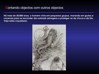 Há mais de 30.000 anos, o homem vivia em pequenos grupos, morando em grutas e
cavernas para se esconder dos animais selvagens e proteger-se da chuva e do frio.
Veja estes caçadores.
 
Contando objectos com outros objectos
 