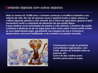 Mais ou menos há 10.000 anos, o homem começou a modificar bastante o seu 
sistema de vida. Em vez de apenas caçar e apanhar frutos e raízes, passou a
cultivar algumas plantas e criar animais. Era o início da agricultura, graças à qual
aumentava muito a variedade de alimentos de que podia dispor.
E para dedicar-se às actividades de plantar e criar animais, o homem não podia
continuar a deslocar-se de um lugar para outro como antes. Passou então a fixar-
se num determinado lugar, geralmente nas margens de rios e cavernas e
desenvolveu uma nova habilidade: a de construir sua própria moradia.
Começaram a surgir as primeiras
comunidades organizadas, com
chefe, divisão do trabalho entre as
pessoas, etc.. 
Com a lã das ovelhas eram
tecidos panos para a roupa.
Contando objectos com outros objectos
 