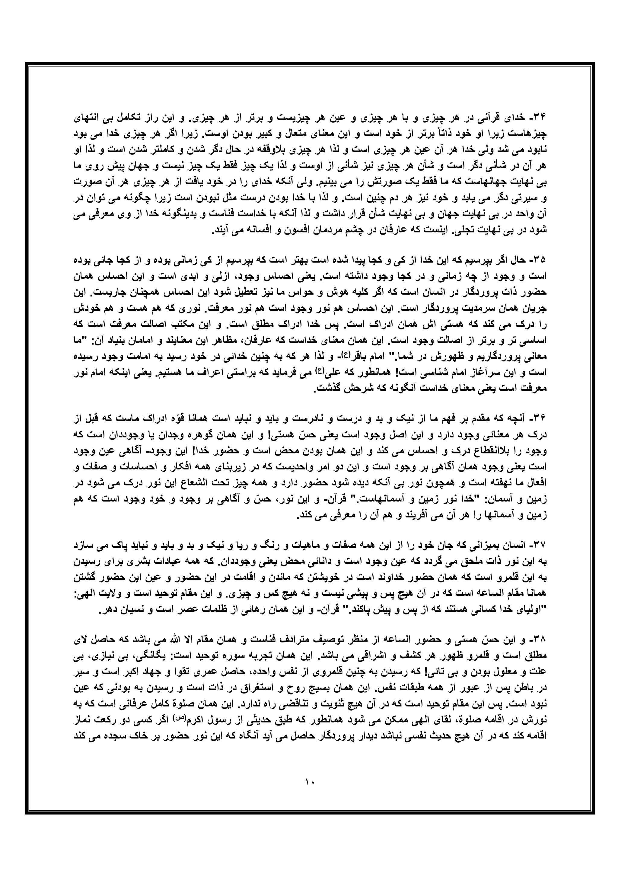 ١٠
٣۴-‫اﻧﺗﮭﺎی‬ ‫ﺑﯽ‬ ‫ﺗﮑﺎﻣل‬ ‫راز‬ ‫اﯾن‬ ‫و‬ .‫ﭼﯾزی‬ ‫ھر‬ ‫از‬ ‫ﺑرﺗر‬ ‫و‬ ‫ﭼﯾزﯾﺳت‬ ‫ھر‬ ‫ﻋﯾن‬ ‫و‬ ‫ﭼﯾزی‬ ‫ھر‬ ‫ﺑﺎ‬ ‫و‬ ‫ﭼﯾزی‬ ‫ھر‬ ‫در‬ ‫ﻗرآﻧﯽ‬ ‫ﺧدای‬
‫ﭼﯾزی‬ ‫ھر‬ ‫اﮔر‬ ‫زﯾرا‬ .‫اوﺳت‬ ‫ﺑودن‬ ‫ﮐﺑﯾر‬ ‫و‬ ‫ﻣﺗﻌﺎل‬ ‫ﻣﻌﻧﺎی‬ ‫اﯾن‬ ‫و‬ ‫اﺳت‬ ‫ﺧود‬ ‫از‬ ‫ﺑرﺗر‬ ً‫ﺎ‬‫ذاﺗ‬ ‫ﺧود‬ ‫او‬ ‫زﯾرا‬ ‫ﭼﯾزھﺎﺳت‬‫ﺑود‬ ‫ﻣﯽ‬ ‫ﺧدا‬
‫ھر‬ ‫ﻟذا‬ ‫و‬ ‫اﺳت‬ ‫ﭼﯾزی‬ ‫ھر‬ ‫ﻋﯾن‬ ‫آن‬ ‫ھر‬ ‫ﺧدا‬ ‫وﻟﯽ‬ ‫ﺷد‬ ‫ﻣﯽ‬ ‫ﻧﺎﺑود‬‫ﭼﯾزی‬‫او‬ ‫ﻟذا‬ ‫و‬ ‫اﺳت‬ ‫ﺷدن‬ ‫ﮐﺎﻣﻠﺗر‬ ‫و‬ ‫ﺷدن‬ ‫دﮔر‬ ‫ﺣﺎل‬ ‫در‬ ‫ﺑﻼوﻗﻔﮫ‬
‫ﻣﺎ‬ ‫روی‬ ‫ﭘﯾش‬ ‫ﺟﮭﺎن‬ ‫و‬ ‫ﻧﯾﺳت‬ ‫ﭼﯾز‬ ‫ﯾﮏ‬ ‫ﻓﻘط‬ ‫ﭼﯾز‬ ‫ﯾﮏ‬ ‫ﻟذا‬ ‫و‬ ‫اوﺳت‬ ‫از‬ ‫ﺷﺄﻧﯽ‬ ‫ﻧﯾز‬ ‫ﭼﯾزی‬ ‫ھر‬ ‫ﺷﺄن‬ ‫و‬ ‫اﺳت‬ ‫دﮔر‬ ‫ﺷﺄﻧﯽ‬ ‫در‬ ‫آن‬ ‫ھر‬
‫ﺻورت‬ ‫آن‬ ‫ھر‬ ‫ﭼﯾزی‬ ‫ھر‬ ‫از‬ ‫ﯾﺎﻓت‬ ‫ﺧود‬ ‫در‬ ‫را‬ ‫ﺧدای‬ ‫آﻧﮑﮫ‬ ‫وﻟﯽ‬ .‫ﺑﯾﻧﯾم‬ ‫ﻣﯽ‬ ‫را‬ ‫ﺻورﺗش‬ ‫ﯾﮏ‬ ‫ﻓﻘط‬ ‫ﻣﺎ‬ ‫ﮐﮫ‬ ‫ﺟﮭﺎﻧﮭﺎﺳت‬ ‫ﻧﮭﺎﯾت‬ ‫ﺑﯽ‬
‫در‬ ‫ﺗوان‬ ‫ﻣﯽ‬ ‫ﭼﮕوﻧﮫ‬ ‫زﯾرا‬ ‫اﺳت‬ ‫ﻧﺑودن‬ ‫ﻣﺛل‬ ‫درﺳت‬ ‫ﺑودن‬ ‫ﺧدا‬ ‫ﺑﺎ‬ ‫ﻟذا‬ ‫و‬ .‫اﺳت‬ ‫ﭼﻧﯾن‬ ‫دم‬ ‫ھر‬ ‫ﻧﯾز‬ ‫ﺧود‬ ‫و‬ ‫ﯾﺎﺑد‬ ‫ﻣﯽ‬ ‫دﮔر‬ ‫ﺳﯾرﺗﯽ‬ ‫و‬
‫ﻣﯽ‬ ‫ﻣﻌرﻓﯽ‬ ‫وی‬ ‫از‬ ‫ﺧدا‬ ‫ﺑدﯾﻧﮕوﻧﮫ‬ ‫و‬ ‫ﻓﻧﺎﺳت‬ ‫ﺧداﺳت‬ ‫ﺑﺎ‬ ‫آﻧﮑﮫ‬ ‫ﻟذا‬ ‫و‬ ‫داﺷت‬ ‫ﻗرار‬ ‫ﺷﺄن‬ ‫ﻧﮭﺎﯾت‬ ‫ﺑﯽ‬ ‫و‬ ‫ﺟﮭﺎن‬ ‫ﻧﮭﺎﯾت‬ ‫ﺑﯽ‬ ‫در‬ ‫واﺣد‬ ‫آن‬
‫ﭼﺷم‬ ‫در‬ ‫ﻋﺎرﻓﺎن‬ ‫ﮐﮫ‬ ‫اﯾﻧﺳت‬ .‫ﺗﺟﻠﯽ‬ ‫ﻧﮭﺎﯾت‬ ‫ﺑﯽ‬ ‫در‬ ‫ﺷود‬.‫آﯾﻧد‬ ‫ﻣﯽ‬ ‫اﻓﺳﺎﻧﮫ‬ ‫و‬ ‫اﻓﺳون‬ ‫ﻣردﻣﺎن‬
٣۵-‫ﺑوده‬ ‫ﺟﺎﺋﯽ‬ ‫ﮐﺟﺎ‬ ‫از‬ ‫و‬ ‫ﺑوده‬ ‫زﻣﺎﻧﯽ‬ ‫ﮐﯽ‬ ‫از‬ ‫ﺑﭘرﺳﯾم‬ ‫ﮐﮫ‬ ‫اﺳت‬ ‫ﺑﮭﺗر‬ ‫اﺳت‬ ‫ﺷده‬ ‫ﭘﯾدا‬ ‫ﮐﺟﺎ‬ ‫و‬ ‫ﮐﯽ‬ ‫از‬ ‫ﺧدا‬ ‫اﯾن‬ ‫ﮐﮫ‬ ‫ﺑﭘرﺳﯾم‬ ‫اﮔر‬ ‫ﺣﺎل‬
‫وﺟود‬ ‫اﺣﺳﺎس‬ ‫ﯾﻌﻧﯽ‬ .‫اﺳت‬ ‫داﺷﺗﮫ‬ ‫وﺟود‬ ‫ﮐﺟﺎ‬ ‫در‬ ‫و‬ ‫زﻣﺎﻧﯽ‬ ‫ﭼﮫ‬ ‫از‬ ‫وﺟود‬ ‫و‬ ‫اﺳت‬،‫ھﻣﺎن‬ ‫اﺣﺳﺎس‬ ‫اﯾن‬ ‫و‬ ‫اﺳت‬ ‫اﺑدی‬ ‫و‬ ‫ازﻟﯽ‬
‫اﯾن‬ .‫ﺟﺎرﯾﺳت‬ ‫ھﻣﭼﻧﺎن‬ ‫اﺣﺳﺎس‬ ‫اﯾن‬ ‫ﺷود‬ ‫ﺗﻌطﯾل‬ ‫ﻧﯾز‬ ‫ﻣﺎ‬ ‫ﺣواس‬ ‫و‬ ‫ھوش‬ ‫ﮐﻠﯾﮫ‬ ‫اﮔر‬ ‫ﮐﮫ‬ ‫اﺳت‬ ‫اﻧﺳﺎن‬ ‫در‬ ‫ﭘروردﮔﺎر‬ ‫ذات‬ ‫ﺣﺿور‬
‫ﺧودش‬ ‫ھم‬ ‫و‬ ‫ھﺳت‬ ‫ھم‬ ‫ﮐﮫ‬ ‫ﻧوری‬ .‫ﻣﻌرﻓت‬ ‫ﻧور‬ ‫ھم‬ ‫اﺳت‬ ‫وﺟود‬ ‫ﻧور‬ ‫ھم‬ ‫اﺣﺳﺎس‬ ‫اﯾن‬ .‫اﺳت‬ ‫ﭘروردﮔﺎر‬ ‫ﺳرﻣدﯾت‬ ‫ھﻣﺎن‬ ‫ﺟرﯾﺎن‬
‫اش‬ ‫ھﺳﺗﯽ‬ ‫ﮐﮫ‬ ‫ﮐﻧد‬ ‫ﻣﯽ‬ ‫درک‬ ‫را‬‫ﮐﮫ‬ ‫اﺳت‬ ‫ﻣﻌرﻓت‬ ‫اﺻﺎﻟت‬ ‫ﻣﮑﺗب‬ ‫اﯾن‬ ‫و‬ .‫اﺳت‬ ‫ﻣطﻠﻖ‬ ‫ادراک‬ ‫ﺧدا‬ ‫ﭘس‬ .‫اﺳت‬ ‫ادراک‬ ‫ھﻣﺎن‬
‫"ﻣﺎ‬ :‫آن‬ ‫ﺑﻧﯾﺎد‬ ‫اﻣﺎﻣﺎن‬ ‫و‬ ‫ﻣﻌﻧﺎﯾﻧد‬ ‫اﯾن‬ ‫ﻣظﺎھر‬ ،‫ﻋﺎرﻓﺎن‬ ‫ﮐﮫ‬ ‫ﺧداﺳت‬ ‫ﻣﻌﻧﺎی‬ ‫ھﻣﺎن‬ ‫اﯾن‬ .‫اﺳت‬ ‫وﺟود‬ ‫اﺻﺎﻟت‬ ‫از‬ ‫ﺑرﺗر‬ ‫و‬ ‫ﺗر‬ ‫اﺳﺎﺳﯽ‬
‫ﺑﺎﻗر‬ ‫اﻣﺎم‬ ".‫ﺷﻣﺎ‬ ‫در‬ ‫ظﮭورش‬ ‫و‬ ‫ﭘروردﮔﺎرﯾم‬ ‫ﻣﻌﺎﻧﯽ‬(‫)ع‬-‫ﺧو‬ ‫در‬ ‫ﺧداﺋﯽ‬ ‫ﭼﻧﯾن‬ ‫ﺑﮫ‬ ‫ﮐﮫ‬ ‫ھر‬ ‫ﻟذا‬ ‫و‬‫رﺳﯾده‬ ‫وﺟود‬ ‫اﻣﺎﻣت‬ ‫ﺑﮫ‬ ‫رﺳﯾد‬ ‫د‬
‫ﻋﻠﯽ‬ ‫ﮐﮫ‬ ‫ھﻣﺎﻧطور‬ !‫اﺳت‬ ‫ﺷﻧﺎﺳﯽ‬ ‫اﻣﺎم‬ ‫ﺳرآﻏﺎز‬ ‫اﯾن‬ ‫و‬ ‫اﺳت‬(‫)ع‬
‫ﻧور‬ ‫اﻣﺎم‬ ‫اﯾﻧﮑﮫ‬ ‫ﯾﻌﻧﯽ‬ .‫ھﺳﺗﯾم‬ ‫ﻣﺎ‬ ‫اﻋراف‬ ‫ﺑراﺳﺗﯽ‬ ‫ﮐﮫ‬ ‫ﻓرﻣﺎﯾد‬ ‫ﻣﯽ‬
.‫ﮔذﺷت‬ ‫ﺷرﺣش‬ ‫ﮐﮫ‬ ‫آﻧﮕوﻧﮫ‬ ‫ﺧداﺳت‬ ‫ﻣﻌﻧﺎی‬ ‫ﯾﻌﻧﯽ‬ ‫اﺳت‬ ‫ﻣﻌرﻓت‬
٣۶-‫اﺳت‬ ‫ﻧﺑﺎﯾد‬ ‫و‬ ‫ﺑﺎﯾد‬ ‫و‬ ‫ﻧﺎدرﺳت‬ ‫و‬ ‫درﺳت‬ ‫و‬ ‫ﺑد‬ ‫و‬ ‫ﻧﯾﮏ‬ ‫از‬ ‫ﻣﺎ‬ ‫ﻓﮭم‬ ‫ﺑر‬ ‫ﻣﻘدم‬ ‫ﮐﮫ‬ ‫آﻧﭼﮫ‬‫از‬ ‫ﻗﺑل‬ ‫ﮐﮫ‬ ‫ﻣﺎﺳت‬ ‫ادراک‬ ‫ه‬ّ‫ﻗو‬ ‫ھﻣﺎﻧﺎ‬
‫ﮐﮫ‬ ‫اﺳت‬ ‫وﺟوددان‬ ‫ﯾﺎ‬ ‫وﺟدان‬ ‫ﮔوھره‬ ‫ھﻣﺎن‬ ‫اﯾن‬ ‫و‬ !‫ھﺳﺗﯽ‬ ّ‫ﺣس‬ ‫ﯾﻌﻧﯽ‬ ‫اﺳت‬ ‫وﺟود‬ ‫اﺻل‬ ‫اﯾن‬ ‫و‬ ‫دارد‬ ‫وﺟود‬ ‫ﻣﻌﻧﺎﺋﯽ‬ ‫ھر‬ ‫درک‬
‫وﺟود‬ ‫اﯾن‬ !‫ﺧدا‬ ‫ﺣﺿور‬ ‫و‬ ‫اﺳت‬ ‫ﻣﺣض‬ ‫ﺑودن‬ ‫ھﻣﺎن‬ ‫اﯾن‬ ‫و‬ ‫ﮐﻧد‬ ‫ﻣﯽ‬ ‫اﺣﺳﺎس‬ ‫و‬ ‫درک‬ ‫ﺑﻼاﻧﻘطﺎع‬ ‫را‬ ‫وﺟود‬-‫وﺟود‬ ‫ﻋﯾن‬ ‫آﮔﺎھﯽ‬
‫ﺑر‬ ‫آﮔﺎھﯽ‬ ‫ھﻣﺎن‬ ‫وﺟود‬ ‫ﯾﻌﻧﯽ‬ ‫اﺳت‬‫و‬ ‫ﺻﻔﺎت‬ ‫و‬ ‫اﺣﺳﺎﺳﺎت‬ ‫و‬ ‫اﻓﮑﺎر‬ ‫ھﻣﮫ‬ ‫زﯾرﺑﻧﺎی‬ ‫در‬ ‫ﮐﮫ‬ ‫واﺣدﯾﺳت‬ ‫اﻣر‬ ‫دو‬ ‫اﯾن‬ ‫و‬ ‫اﺳت‬ ‫وﺟود‬
‫در‬ ‫ﺷود‬ ‫ﻣﯽ‬ ‫درک‬ ‫ﻧور‬ ‫اﯾن‬ ‫اﻟﺷﻌﺎع‬ ‫ﺗﺣت‬ ‫ﭼﯾز‬ ‫ھﻣﮫ‬ ‫و‬ ‫دارد‬ ‫ﺣﺿور‬ ‫ﺷود‬ ‫دﯾده‬ ‫آﻧﮑﮫ‬ ‫ﺑﯽ‬ ‫ﻧور‬ ‫ھﻣﭼون‬ ‫و‬ ‫اﺳت‬ ‫ﻧﮭﻔﺗﮫ‬ ‫ﻣﺎ‬ ‫اﻓﻌﺎل‬
‫ﻗرآن‬ ".‫آﺳﻣﺎﻧﮭﺎﺳت‬ ‫و‬ ‫زﻣﯾن‬ ‫ﻧور‬ ‫"ﺧدا‬ :‫آﺳﻣﺎن‬ ‫و‬ ‫زﻣﯾن‬-ّ‫ﺣس‬ ،‫ﻧور‬ ‫اﯾن‬ ‫و‬‫و‬‫و‬ ‫وﺟود‬ ‫ﺑر‬ ‫آﮔﺎھﯽ‬‫ھم‬ ‫ﮐﮫ‬ ‫اﺳت‬ ‫وﺟود‬ ‫ﺧود‬
.‫ﮐﻧد‬ ‫ﻣﯽ‬ ‫ﻣﻌرﻓﯽ‬ ‫را‬ ‫آن‬ ‫ھم‬ ‫و‬ ‫آﻓرﯾﻧد‬ ‫ﻣﯽ‬ ‫آن‬ ‫ھر‬ ‫را‬ ‫آﺳﻣﺎﻧﮭﺎ‬ ‫و‬ ‫زﻣﯾن‬
٣٧-‫ﺳﺎزد‬ ‫ﻣﯽ‬ ‫ﭘﺎک‬ ‫ﻧﺑﺎﯾد‬ ‫و‬ ‫ﺑﺎﯾد‬ ‫و‬ ‫ﺑد‬ ‫و‬ ‫ﻧﯾﮏ‬ ‫و‬ ‫رﯾﺎ‬ ‫و‬ ‫رﻧﮓ‬ ‫و‬ ‫ﻣﺎھﯾﺎت‬ ‫و‬ ‫ﺻﻔﺎت‬ ‫ھﻣﮫ‬ ‫اﯾن‬ ‫از‬ ‫را‬ ‫ﺧود‬ ‫ﺟﺎن‬ ‫ﮐﮫ‬ ‫ﺑﻣﯾزاﻧﯽ‬ ‫اﻧﺳﺎن‬
.‫وﺟوددان‬ ‫ﯾﻌﻧﯽ‬ ‫ﻣﺣض‬ ‫داﻧﺎﺋﯽ‬ ‫و‬ ‫اﺳت‬ ‫وﺟود‬ ‫ﻋﯾن‬ ‫ﮐﮫ‬ ‫ﮔردد‬ ‫ﻣﯽ‬ ‫ﻣﻠﺣﻖ‬ ‫ذات‬ ‫ﻧور‬ ‫اﯾن‬ ‫ﺑﮫ‬‫رﺳﯾدن‬ ‫ﺑرای‬ ‫ﺑﺷری‬ ‫ﻋﺑﺎدات‬ ‫ھﻣﮫ‬ ‫ﮐﮫ‬
‫ﮔﺷﺗن‬ ‫ﺣﺿور‬ ‫اﯾن‬ ‫ﻋﯾن‬ ‫و‬ ‫ﺣﺿور‬ ‫اﯾن‬ ‫در‬ ‫اﻗﺎﻣت‬ ‫و‬ ‫ﻣﺎﻧدن‬ ‫ﮐﮫ‬ ‫ﺧوﯾﺷﺗن‬ ‫در‬ ‫اﺳت‬ ‫ﺧداوﻧد‬ ‫ﺣﺿور‬ ‫ھﻣﺎن‬ ‫ﮐﮫ‬ ‫اﺳت‬ ‫ﻗﻠﻣرو‬ ‫اﯾن‬ ‫ﺑﮫ‬
:‫اﻟﮭﯽ‬ ‫وﻻﯾت‬ ‫و‬ ‫اﺳت‬ ‫ﺗوﺣﯾد‬ ‫ﻣﻘﺎم‬ ‫اﯾن‬ ‫و‬ .‫ﭼﯾزی‬ ‫و‬ ‫ﮐس‬ ‫ھﯾﭻ‬ ‫ﻧﮫ‬ ‫و‬ ‫ﻧﯾﺳت‬ ‫ﭘﯾﺷﯽ‬ ‫و‬ ‫ﭘس‬ ‫ھﯾﭻ‬ ‫آن‬ ‫در‬ ‫ﮐﮫ‬ ‫اﺳت‬ ‫اﻟﺳﺎﻋﮫ‬ ‫ﻣﻘﺎم‬ ‫ھﻣﺎﻧﺎ‬
‫ھﺳﺗ‬ ‫ﮐﺳﺎﻧﯽ‬ ‫ﺧدا‬ ‫"اوﻟﯾﺎی‬‫ﻗرآن‬ ".‫ﭘﺎﮐﻧد‬ ‫ﭘﯾش‬ ‫و‬ ‫ﭘس‬ ‫از‬ ‫ﮐﮫ‬ ‫ﻧد‬-.‫دھر‬ ‫ﻧﺳﯾﺎن‬ ‫و‬ ‫اﺳت‬ ‫ﻋﺻر‬ ‫ظﻠﻣﺎت‬ ‫از‬ ‫رھﺎﺋﯽ‬ ‫ھﻣﺎن‬ ‫اﯾن‬ ‫و‬
٣٨-‫ھﺳﺗﯽ‬ ّ‫ﺣس‬ ‫اﯾن‬ ‫و‬‫ﻣﺗراد‬ ‫ﺗوﺻﯾف‬ ‫ﻣﻧظر‬ ‫از‬ ‫اﻟﺳﺎﻋﮫ‬ ‫ﺣﺿور‬ ‫و‬‫ﻻی‬ ‫ﺣﺎﺻل‬ ‫ﮐﮫ‬ ‫ﺑﺎﺷد‬ ‫ﻣﯽ‬ ‫ﷲ‬ ‫اﻻ‬ ‫ﻣﻘﺎم‬ ‫ھﻣﺎن‬ ‫و‬ ‫ﻓﻧﺎﺳت‬ ‫ف‬
‫اﺳت‬ ‫ﺗوﺣﯾد‬ ‫ﺳوره‬ ‫ﺗﺟرﺑﮫ‬ ‫ھﻣﺎن‬ ‫اﯾن‬ .‫ﺑﺎﺷد‬ ‫ﻣﯽ‬ ‫اﺷراﻗﯽ‬ ‫و‬ ‫ﮐﺷف‬ ‫ھر‬ ‫ظﮭور‬ ‫ﻗﻠﻣرو‬ ‫و‬ ‫اﺳت‬ ‫ﻣطﻠﻖ‬‫ﺑﯽ‬ ،‫ﻧﯾﺎزی‬ ‫ﺑﯽ‬ ،‫ﯾﮕﺎﻧﮕﯽ‬ :
‫اﺳت‬ ‫اﮐﺑر‬ ‫ﺟﮭﺎد‬ ‫و‬ ‫ﺗﻘوا‬ ‫ﻋﻣری‬ ‫ﺣﺎﺻل‬ ،‫واﺣده‬ ‫ﻧﻔس‬ ‫از‬ ‫ﻗﻠﻣروی‬ ‫ﭼﻧﯾن‬ ‫ﺑﮫ‬ ‫رﺳﯾدن‬ ‫ﮐﮫ‬ !‫ﺗﺎﺋﯽ‬ ‫ﺑﯽ‬ ‫و‬ ‫ﺑودن‬ ‫ﻣﻌﻠول‬ ‫و‬ ‫ﻋﻠت‬‫ﺳﯾر‬ ‫و‬
‫ﻋﯾن‬ ‫ﮐﮫ‬ ‫ﺑودﻧﯽ‬ ‫ﺑﮫ‬ ‫رﺳﯾدن‬ ‫و‬ ‫اﺳت‬ ‫ذات‬ ‫در‬ ‫اﺳﺗﻐراق‬ ‫و‬ ‫روح‬ ‫ﺑﺳﯾﺞ‬ ‫ھﻣﺎن‬ ‫اﯾن‬ .‫ﻧﻔس‬ ‫طﺑﻘﺎت‬ ‫ھﻣﮫ‬ ‫از‬ ‫ﻋﺑور‬ ‫از‬ ‫ﭘس‬ ‫ﺑﺎطن‬ ‫در‬
‫اﺳ‬ ‫ﺗوﺣﯾد‬ ‫ﻣﻘﺎم‬ ‫اﯾن‬ ‫ﭘس‬ .‫اﺳت‬ ‫ﻧﺑود‬‫ﺑﮫ‬ ‫ﮐﮫ‬ ‫اﺳت‬ ‫ﻋرﻓﺎﻧﯽ‬ ‫ﮐﺎﻣل‬ ‫ﺻﻠوة‬ ‫ھﻣﺎن‬ ‫اﯾن‬ .‫ﻧدارد‬ ‫راه‬ ‫ﺗﻧﺎﻗﺿﯽ‬ ‫و‬ ‫ﺛﻧوﯾت‬ ‫ھﯾﭻ‬ ‫آن‬ ‫در‬ ‫ﮐﮫ‬ ‫ت‬
‫اﮐرم‬ ‫رﺳول‬ ‫از‬ ‫ﺣدﯾﺛﯽ‬ ‫طﺑﻖ‬ ‫ﮐﮫ‬ ‫ھﻣﺎﻧطور‬ ‫ﺷود‬ ‫ﻣﯽ‬ ‫ﻣﻣﮑن‬ ‫اﻟﮭﯽ‬ ‫ﻟﻘﺎی‬ ،‫ﺻﻠوة‬ ‫اﻗﺎﻣﮫ‬ ‫در‬ ‫ﻧورش‬(‫)ص‬‫ﻧﻣﺎز‬ ‫رﮐﻌت‬ ‫دو‬ ‫ﮐﺳﯽ‬ ‫اﮔر‬
‫اﯾن‬ ‫ﮐﮫ‬ ‫آﻧﮕﺎه‬ ‫آﯾد‬ ‫ﻣﯽ‬ ‫ﺣﺎﺻل‬ ‫ﭘروردﮔﺎر‬ ‫دﯾدار‬ ‫ﻧﺑﺎﺷد‬ ‫ﻧﻔﺳﯽ‬ ‫ﺣدﯾث‬ ‫ھﯾﭻ‬ ‫آن‬ ‫در‬ ‫ﮐﮫ‬ ‫ﮐﻧد‬ ‫اﻗﺎﻣﮫ‬‫ﮐﻧد‬ ‫ﻣﯽ‬ ‫ﺳﺟده‬ ‫ﺧﺎک‬ ‫ﺑر‬ ‫ﺣﺿور‬ ‫ﻧور‬
 