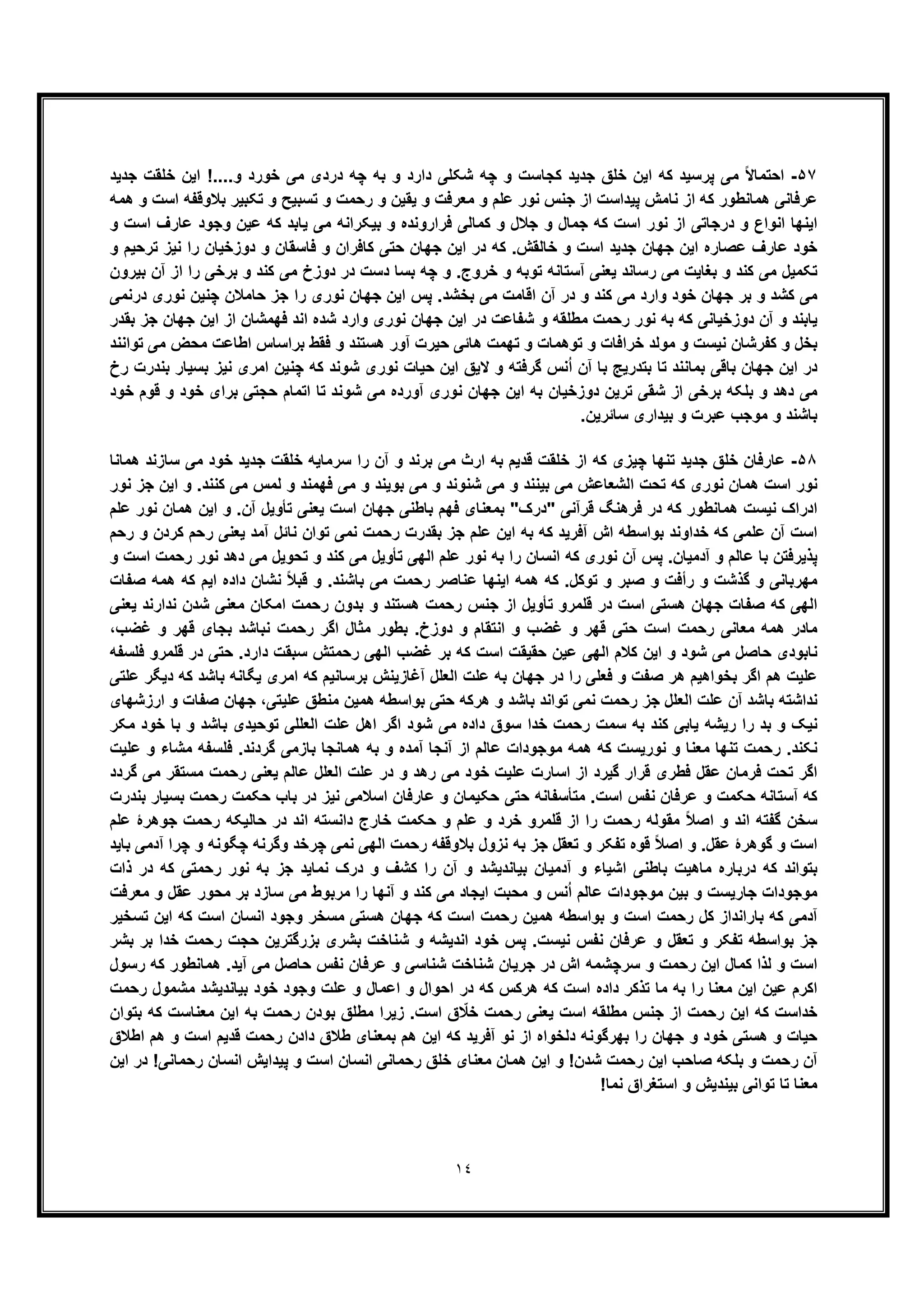 ١٤
۵٧-‫ﺟدﯾد‬ ‫ﺧﻠﻘت‬ ‫اﯾن‬ !....‫و‬ ‫ﺧورد‬ ‫ﻣﯽ‬ ‫دردی‬ ‫ﭼﮫ‬ ‫ﺑﮫ‬ ‫و‬ ‫دارد‬ ‫ﺷﮑﻠﯽ‬ ‫ﭼﮫ‬ ‫و‬ ‫ﮐﺟﺎﺳت‬ ‫ﺟدﯾد‬ ‫ﺧﻠﻖ‬ ‫اﯾن‬ ‫ﮐﮫ‬ ‫ﭘرﺳﯾد‬ ‫ﻣﯽ‬ ً‫ﻻ‬‫اﺣﺗﻣﺎ‬
‫ﻣﻌرﻓت‬ ‫و‬ ‫ﻋﻠم‬ ‫ﻧور‬ ‫ﺟﻧس‬ ‫از‬ ‫ﭘﯾداﺳت‬ ‫ﻧﺎﻣش‬ ‫از‬ ‫ﮐﮫ‬ ‫ھﻣﺎﻧطور‬ ‫ﻋرﻓﺎﻧﯽ‬‫ھﻣﮫ‬ ‫و‬ ‫اﺳت‬ ‫ﺑﻼوﻗﻔﮫ‬ ‫ﺗﮑﺑﯾر‬ ‫و‬ ‫ﺗﺳﺑﯾﺢ‬ ‫و‬ ‫رﺣﻣت‬ ‫و‬ ‫ﯾﻘﯾن‬ ‫و‬
‫و‬ ‫اﺳت‬ ‫ﻋﺎرف‬ ‫وﺟود‬ ‫ﻋﯾن‬ ‫ﮐﮫ‬ ‫ﯾﺎﺑد‬ ‫ﻣﯽ‬ ‫ﺑﯾﮑراﻧﮫ‬ ‫و‬ ‫ﻓراروﻧده‬ ‫ﮐﻣﺎﻟﯽ‬ ‫و‬ ‫ﺟﻼل‬ ‫و‬ ‫ﺟﻣﺎل‬ ‫ﮐﮫ‬ ‫اﺳت‬ ‫ﻧور‬ ‫از‬ ‫درﺟﺎﺗﯽ‬ ‫و‬ ‫اﻧواع‬ ‫اﯾﻧﮭﺎ‬
‫و‬ ‫ﺗرﺣﯾم‬ ‫ﻧﯾز‬ ‫را‬ ‫دوزﺧﯾﺎن‬ ‫و‬ ‫ﻓﺎﺳﻘﺎن‬ ‫و‬ ‫ﮐﺎﻓران‬ ‫ﺣﺗﯽ‬ ‫ﺟﮭﺎن‬ ‫اﯾن‬ ‫در‬ ‫ﮐﮫ‬ .‫ﺧﺎﻟﻘش‬ ‫و‬ ‫اﺳت‬ ‫ﺟدﯾد‬ ‫ﺟﮭﺎن‬ ‫اﯾن‬ ‫ﻋﺻﺎره‬ ‫ﻋﺎرف‬ ‫ﺧود‬
‫ﺗ‬‫و‬ ‫ﺗوﺑﮫ‬ ‫آﺳﺗﺎﻧﮫ‬ ‫ﯾﻌﻧﯽ‬ ‫رﺳﺎﻧد‬ ‫ﻣﯽ‬ ‫ﺑﻐﺎﯾت‬ ‫و‬ ‫ﮐﻧد‬ ‫ﻣﯽ‬ ‫ﮑﻣﯾل‬‫دﺳت‬ ‫ﺑﺳﺎ‬ ‫ﭼﮫ‬ ‫و‬ .‫ﺧروج‬‫در‬‫ﺑﯾرون‬ ‫آن‬ ‫از‬ ‫را‬ ‫ﺑرﺧﯽ‬ ‫و‬ ‫ﮐﻧد‬ ‫ﻣﯽ‬ ‫دوزخ‬
‫درﻧﻣﯽ‬ ‫ﻧوری‬ ‫ﭼﻧﯾن‬ ‫ﺣﺎﻣﻼن‬ ‫ﺟز‬ ‫را‬ ‫ﻧوری‬ ‫ﺟﮭﺎن‬ ‫اﯾن‬ ‫ﭘس‬ .‫ﺑﺧﺷد‬ ‫ﻣﯽ‬ ‫اﻗﺎﻣت‬ ‫آن‬ ‫در‬ ‫و‬ ‫ﮐﻧد‬ ‫ﻣﯽ‬ ‫وارد‬ ‫ﺧود‬ ‫ﺟﮭﺎن‬ ‫ﺑر‬ ‫و‬ ‫ﮐﺷد‬ ‫ﻣﯽ‬
‫د‬ ‫ﺷﻔﺎﻋت‬ ‫و‬ ‫ﻣطﻠﻘﮫ‬ ‫رﺣﻣت‬ ‫ﻧور‬ ‫ﺑﮫ‬ ‫ﮐﮫ‬ ‫دوزﺧﯾﺎﻧﯽ‬ ‫آن‬ ‫و‬ ‫ﯾﺎﺑﻧد‬‫ﺑﻘدر‬ ‫ﺟز‬ ‫ﺟﮭﺎن‬ ‫اﯾن‬ ‫از‬ ‫ﻓﮭﻣﺷﺎن‬ ‫اﻧد‬ ‫ﺷده‬ ‫وارد‬ ‫ﻧوری‬ ‫ﺟﮭﺎن‬ ‫اﯾن‬ ‫ر‬
‫ﺗواﻧﻧد‬ ‫ﻣﯽ‬ ‫ﻣﺣض‬ ‫اطﺎﻋت‬ ‫ﺑراﺳﺎس‬ ‫ﻓﻘط‬ ‫و‬ ‫ھﺳﺗﻧد‬ ‫آور‬ ‫ﺣﯾرت‬ ‫ھﺎﺋﯽ‬ ‫ﺗﮭﻣت‬ ‫و‬ ‫ﺗوھﻣﺎت‬ ‫و‬ ‫ﺧراﻓﺎت‬ ‫ﻣوﻟد‬ ‫و‬ ‫ﻧﯾﺳت‬ ‫ﮐﻔرﺷﺎن‬ ‫و‬ ‫ﺑﺧل‬
‫ﺑﺳﯾﺎر‬ ‫ﻧﯾز‬ ‫اﻣری‬ ‫ﭼﻧﯾن‬ ‫ﮐﮫ‬ ‫ﺷوﻧد‬ ‫ﻧوری‬ ‫ﺣﯾﺎت‬ ‫اﯾن‬ ‫ﻻﯾﻖ‬ ‫و‬ ‫ﮔرﻓﺗﮫ‬ ‫ﻧس‬ُ‫ا‬ ‫آن‬ ‫ﺑﺎ‬ ‫ﺑﺗدرﯾﺞ‬ ‫ﺗﺎ‬ ‫ﺑﻣﺎﻧﻧد‬ ‫ﺑﺎﻗﯽ‬ ‫ﺟﮭﺎن‬ ‫اﯾن‬ ‫در‬‫رخ‬ ‫ﺑﻧدرت‬
‫ﺧود‬ ‫ﻗوم‬ ‫و‬ ‫ﺧود‬ ‫ﺑرای‬ ‫ﺣﺟﺗﯽ‬ ‫اﺗﻣﺎم‬ ‫ﺗﺎ‬ ‫ﺷوﻧد‬ ‫ﻣﯽ‬ ‫آورده‬ ‫ﻧوری‬ ‫ﺟﮭﺎن‬ ‫اﯾن‬ ‫ﺑﮫ‬ ‫دوزﺧﯾﺎن‬ ‫ﺗرﯾن‬ ‫ﺷﻘﯽ‬ ‫از‬ ‫ﺑرﺧﯽ‬ ‫ﺑﻠﮑﮫ‬ ‫و‬ ‫دھد‬ ‫ﻣﯽ‬
.‫ﺳﺎﺋرﯾن‬ ‫ﺑﯾداری‬ ‫و‬ ‫ﻋﺑرت‬ ‫ﻣوﺟب‬ ‫و‬ ‫ﺑﺎﺷﻧد‬
۵٨-‫ھﻣﺎﻧﺎ‬ ‫ﺳﺎزﻧد‬ ‫ﻣﯽ‬ ‫ﺧود‬ ‫ﺟدﯾد‬ ‫ﺧﻠﻘت‬ ‫ﺳرﻣﺎﯾﮫ‬ ‫را‬ ‫آن‬ ‫و‬ ‫ﺑرﻧد‬ ‫ﻣﯽ‬ ‫ارث‬ ‫ﺑﮫ‬ ‫ﻗدﯾم‬ ‫ﺧﻠﻘت‬ ‫از‬ ‫ﮐﮫ‬ ‫ﭼﯾزی‬ ‫ﺗﻧﮭﺎ‬ ‫ﺟدﯾد‬ ‫ﺧﻠﻖ‬ ‫ﻋﺎرﻓﺎن‬
‫ﻧور‬‫ﻧور‬ ‫ﺟز‬ ‫اﯾن‬ ‫و‬ .‫ﮐﻧﻧد‬ ‫ﻣﯽ‬ ‫ﻟﻣس‬ ‫و‬ ‫ﻓﮭﻣﻧد‬ ‫ﻣﯽ‬ ‫و‬ ‫ﺑوﯾﻧد‬ ‫ﻣﯽ‬ ‫و‬ ‫ﺷﻧوﻧد‬ ‫ﻣﯽ‬ ‫و‬ ‫ﺑﯾﻧﻧد‬ ‫ﻣﯽ‬ ‫اﻟﺷﻌﺎﻋش‬ ‫ﺗﺣت‬ ‫ﮐﮫ‬ ‫ﻧوری‬ ‫ھﻣﺎن‬ ‫اﺳت‬
‫ﻋﻠم‬ ‫ﻧور‬ ‫ھﻣﺎن‬ ‫اﯾن‬ ‫و‬ .‫آن‬ ‫ﺗﺄوﯾل‬ ‫ﯾﻌﻧﯽ‬ ‫اﺳت‬ ‫ﺟﮭﺎن‬ ‫ﺑﺎطﻧﯽ‬ ‫ﻓﮭم‬ ‫ﺑﻣﻌﻧﺎی‬ "‫"درک‬ ‫ﻗرآﻧﯽ‬ ‫ﻓرھﻧﮓ‬ ‫در‬ ‫ﮐﮫ‬ ‫ھﻣﺎﻧطور‬ ‫ﻧﯾﺳت‬ ‫ادراک‬
‫ﺟ‬ ‫ﻋﻠم‬ ‫اﯾن‬ ‫ﺑﮫ‬ ‫ﮐﮫ‬ ‫آﻓرﯾد‬ ‫اش‬ ‫ﺑواﺳطﮫ‬ ‫ﺧداوﻧد‬ ‫ﮐﮫ‬ ‫ﻋﻠﻣﯽ‬ ‫آن‬ ‫اﺳت‬‫رﺣم‬ ‫و‬ ‫ﮐردن‬ ‫رﺣم‬ ‫ﯾﻌﻧﯽ‬ ‫آﻣد‬ ‫ﻧﺎﺋل‬ ‫ﺗوان‬ ‫ﻧﻣﯽ‬ ‫رﺣﻣت‬ ‫ﺑﻘدرت‬ ‫ز‬
‫و‬ ‫اﺳت‬ ‫رﺣﻣت‬ ‫ﻧور‬ ‫دھد‬ ‫ﻣﯽ‬ ‫ﺗﺣوﯾل‬ ‫و‬ ‫ﮐﻧد‬ ‫ﻣﯽ‬ ‫ﺗﺄوﯾل‬ ‫اﻟﮭﯽ‬ ‫ﻋﻠم‬ ‫ﻧور‬ ‫ﺑﮫ‬ ‫را‬ ‫اﻧﺳﺎن‬ ‫ﮐﮫ‬ ‫ﻧوری‬ ‫آن‬ ‫ﭘس‬ .‫آدﻣﯾﺎن‬ ‫و‬ ‫ﻋﺎﻟم‬ ‫ﺑﺎ‬ ‫ﭘذﯾرﻓﺗن‬
‫ھﻣ‬ ‫ﮐﮫ‬ ‫اﯾم‬ ‫داده‬ ‫ﻧﺷﺎن‬ ً‫ﻼ‬‫ﻗﺑ‬ ‫و‬ .‫ﺑﺎﺷﻧد‬ ‫ﻣﯽ‬ ‫رﺣﻣت‬ ‫ﻋﻧﺎﺻر‬ ‫اﯾﻧﮭﺎ‬ ‫ھﻣﮫ‬ ‫ﮐﮫ‬ .‫ﺗوﮐل‬ ‫و‬ ‫ﺻﺑر‬ ‫و‬ ‫رأﻓت‬ ‫و‬ ‫ﮔذﺷت‬ ‫و‬ ‫ﻣﮭرﺑﺎﻧﯽ‬‫ﺻﻔﺎت‬ ‫ﮫ‬
‫ﯾﻌﻧﯽ‬ ‫ﻧدارﻧد‬ ‫ﺷدن‬ ‫ﻣﻌﻧﯽ‬ ‫اﻣﮑﺎن‬ ‫رﺣﻣت‬ ‫ﺑدون‬ ‫و‬ ‫ھﺳﺗﻧد‬ ‫رﺣﻣت‬ ‫ﺟﻧس‬ ‫از‬ ‫ﺗﺄوﯾل‬ ‫ﻗﻠﻣرو‬ ‫در‬ ‫اﺳت‬ ‫ھﺳﺗﯽ‬ ‫ﺟﮭﺎن‬ ‫ﺻﻔﺎت‬ ‫ﮐﮫ‬ ‫اﻟﮭﯽ‬
،‫ﻏﺿب‬ ‫و‬ ‫ﻗﮭر‬ ‫ﺑﺟﺎی‬ ‫ﻧﺑﺎﺷد‬ ‫رﺣﻣت‬ ‫اﮔر‬ ‫ﻣﺛﺎل‬ ‫ﺑطور‬ .‫دوزخ‬ ‫و‬ ‫اﻧﺗﻘﺎم‬ ‫و‬ ‫ﻏﺿب‬ ‫و‬ ‫ﻗﮭر‬ ‫ﺣﺗﯽ‬ ‫اﺳت‬ ‫رﺣﻣت‬ ‫ﻣﻌﺎﻧﯽ‬ ‫ھﻣﮫ‬ ‫ﻣﺎدر‬
‫ﺑر‬ ‫ﮐﮫ‬ ‫اﺳت‬ ‫ﺣﻘﯾﻘت‬ ‫ﻋﯾن‬ ‫اﻟﮭﯽ‬ ‫ﮐﻼم‬ ‫اﯾن‬ ‫و‬ ‫ﺷود‬ ‫ﻣﯽ‬ ‫ﺣﺎﺻل‬ ‫ﻧﺎﺑودی‬‫ﻓﻠﺳﻔﮫ‬ ‫ﻗﻠﻣرو‬ ‫در‬ ‫ﺣﺗﯽ‬ .‫دارد‬ ‫ﺳﺑﻘت‬ ‫رﺣﻣﺗش‬ ‫اﻟﮭﯽ‬ ‫ﻏﺿب‬
‫ﻋﻠﺗﯽ‬ ‫دﯾﮕر‬ ‫ﮐﮫ‬ ‫ﺑﺎﺷد‬ ‫ﯾﮕﺎﻧﮫ‬ ‫اﻣری‬ ‫ﮐﮫ‬ ‫ﺑرﺳﺎﻧﯾم‬ ‫آﻏﺎزﯾﻧش‬ ‫اﻟﻌﻠل‬ ‫ﻋﻠت‬ ‫ﺑﮫ‬ ‫ﺟﮭﺎن‬ ‫در‬ ‫را‬ ‫ﻓﻌﻠﯽ‬ ‫و‬ ‫ﺻﻔت‬ ‫ھر‬ ‫ﺑﺧواھﯾم‬ ‫اﮔر‬ ‫ھم‬ ‫ﻋﻠﯾت‬
‫ارزﺷﮭﺎی‬ ‫و‬ ‫ﺻﻔﺎت‬ ‫ﺟﮭﺎن‬ ،‫ﻋﻠﯾﺗﯽ‬ ‫ﻣﻧطﻖ‬ ‫ھﻣﯾن‬ ‫ﺑواﺳطﮫ‬ ‫ﺣﺗﯽ‬ ‫ھرﮐﮫ‬ ‫و‬ ‫ﺑﺎﺷد‬ ‫ﺗواﻧد‬ ‫ﻧﻣﯽ‬ ‫رﺣﻣت‬ ‫ﺟز‬ ‫اﻟﻌﻠل‬ ‫ﻋﻠت‬ ‫آن‬ ‫ﺑﺎﺷد‬ ‫ﻧداﺷﺗﮫ‬
‫ﻧ‬‫ﻣﮑر‬ ‫ﺧود‬ ‫ﺑﺎ‬ ‫و‬ ‫ﺑﺎﺷد‬ ‫ﺗوﺣﯾدی‬ ‫اﻟﻌﻠﻠﯽ‬ ‫ﻋﻠت‬ ‫اھل‬ ‫اﮔر‬ ‫ﺷود‬ ‫ﻣﯽ‬ ‫داده‬ ‫ﺳوق‬ ‫ﺧدا‬ ‫رﺣﻣت‬ ‫ﺳﻣت‬ ‫ﺑﮫ‬ ‫ﮐﻧد‬ ‫ﯾﺎﺑﯽ‬ ‫رﯾﺷﮫ‬ ‫را‬ ‫ﺑد‬ ‫و‬ ‫ﯾﮏ‬
.‫ﮔردﻧد‬ ‫ﺑﺎزﻣﯽ‬ ‫ھﻣﺎﻧﺟﺎ‬ ‫ﺑﮫ‬ ‫و‬ ‫آﻣده‬ ‫آﻧﺟﺎ‬ ‫از‬ ‫ﻋﺎﻟم‬ ‫ﻣوﺟودات‬ ‫ھﻣﮫ‬ ‫ﮐﮫ‬ ‫ﻧورﯾﺳت‬ ‫و‬ ‫ﻣﻌﻧﺎ‬ ‫ﺗﻧﮭﺎ‬ ‫رﺣﻣت‬ .‫ﻧﮑﻧد‬‫ﻋﻠﯾت‬ ‫و‬ ‫ﻣﺷﺎء‬ ‫ﻓﻠﺳﻔﮫ‬
‫ﺧو‬ ‫ﻋﻠﯾت‬ ‫اﺳﺎرت‬ ‫از‬ ‫ﮔﯾرد‬ ‫ﻗرار‬ ‫ﻓطری‬ ‫ﻋﻘل‬ ‫ﻓرﻣﺎن‬ ‫ﺗﺣت‬ ‫اﮔر‬‫ﮔردد‬ ‫ﻣﯽ‬ ‫ﻣﺳﺗﻘر‬ ‫رﺣﻣت‬ ‫ﯾﻌﻧﯽ‬ ‫ﻋﺎﻟم‬ ‫اﻟﻌﻠل‬ ‫ﻋﻠت‬ ‫در‬ ‫و‬ ‫رھد‬ ‫ﻣﯽ‬ ‫د‬
‫ﻋﺎرﻓﺎ‬ ‫و‬ ‫ﺣﮑﯾﻣﺎن‬ ‫ﺣﺗﯽ‬ ‫ﻣﺗﺄﺳﻔﺎﻧﮫ‬ .‫اﺳت‬ ‫ﻧﻔس‬ ‫ﻋرﻓﺎن‬ ‫و‬ ‫ﺣﮑﻣت‬ ‫آﺳﺗﺎﻧﮫ‬ ‫ﮐﮫ‬‫ن‬‫ﺑﻧدرت‬ ‫ﺑﺳﯾﺎر‬ ‫رﺣﻣت‬ ‫ﺣﮑﻣت‬ ‫ﺑﺎب‬ ‫در‬ ‫ﻧﯾز‬ ‫اﺳﻼﻣﯽ‬
‫ﻋﻠم‬ ‫ﺟوھرۀ‬ ‫رﺣﻣت‬ ‫ﺣﺎﻟﯾﮑﮫ‬ ‫در‬ ‫اﻧد‬ ‫داﻧﺳﺗﮫ‬ ‫ﺧﺎرج‬ ‫ﺣﮑﻣت‬ ‫و‬ ‫ﻋﻠم‬ ‫و‬ ‫ﺧرد‬ ‫ﻗﻠﻣرو‬ ‫از‬ ‫را‬ ‫رﺣﻣت‬ ‫ﻣﻘوﻟﮫ‬ ً‫ﻼ‬‫اﺻ‬ ‫و‬ ‫اﻧد‬ ‫ﮔﻔﺗﮫ‬ ‫ﺳﺧن‬
‫ﺑﺎﯾد‬ ‫آدﻣﯽ‬ ‫ﭼرا‬ ‫و‬ ‫ﭼﮕوﻧﮫ‬ ‫وﮔرﻧﮫ‬ ‫ﭼرﺧد‬ ‫ﻧﻣﯽ‬ ‫اﻟﮭﯽ‬ ‫رﺣﻣت‬ ‫ﺑﻼوﻗﻔﮫ‬ ‫ﻧزول‬ ‫ﺑﮫ‬ ‫ﺟز‬ ‫ﺗﻌﻘل‬ ‫و‬ ‫ﺗﻔﮑر‬ ‫ﻗوه‬ ً‫ﻼ‬‫اﺻ‬ ‫و‬ .‫ﻋﻘل‬ ‫ﮔوھرۀ‬ ‫و‬ ‫اﺳت‬
‫ذات‬ ‫در‬ ‫ﮐﮫ‬ ‫رﺣﻣﺗﯽ‬ ‫ﻧور‬ ‫ﺑﮫ‬ ‫ﺟز‬ ‫ﻧﻣﺎﯾد‬ ‫درک‬ ‫و‬ ‫ﮐﺷف‬ ‫را‬ ‫آن‬ ‫و‬ ‫ﺑﯾﺎﻧدﯾﺷد‬ ‫آدﻣﯾﺎن‬ ‫و‬ ‫اﺷﯾﺎء‬ ‫ﺑﺎطﻧﯽ‬ ‫ﻣﺎھﯾت‬ ‫درﺑﺎره‬ ‫ﮐﮫ‬ ‫ﺑﺗواﻧد‬
‫ﻣﺣﺑت‬ ‫و‬ ‫ﻧس‬ُ‫ا‬ ‫ﻋﺎﻟم‬ ‫ﻣوﺟودات‬ ‫ﺑﯾن‬ ‫و‬ ‫ﺟﺎرﯾﺳت‬ ‫ﻣوﺟودات‬‫ﻣﻌرﻓت‬ ‫و‬ ‫ﻋﻘل‬ ‫ﻣﺣور‬ ‫ﺑر‬ ‫ﺳﺎزد‬ ‫ﻣﯽ‬ ‫ﻣرﺑوط‬ ‫را‬ ‫آﻧﮭﺎ‬ ‫و‬ ‫ﮐﻧد‬ ‫ﻣﯽ‬ ‫اﯾﺟﺎد‬
‫ﺗﺳﺧﯾر‬ ‫اﯾن‬ ‫ﮐﮫ‬ ‫اﺳت‬ ‫اﻧﺳﺎن‬ ‫وﺟود‬ ‫ﻣﺳﺧر‬ ‫ھﺳﺗﯽ‬ ‫ﺟﮭﺎن‬ ‫ﮐﮫ‬ ‫اﺳت‬ ‫رﺣﻣت‬ ‫ھﻣﯾن‬ ‫ﺑواﺳطﮫ‬ ‫و‬ ‫اﺳت‬ ‫رﺣﻣت‬ ‫ﮐل‬ ‫ﺑﺎراﻧداز‬ ‫ﮐﮫ‬ ‫آدﻣﯽ‬
‫ﺑﺷر‬ ‫ﺑر‬ ‫ﺧدا‬ ‫رﺣﻣت‬ ‫ﺣﺟت‬ ‫ﺑزرﮔﺗرﯾن‬ ‫ﺑﺷری‬ ‫ﺷﻧﺎﺧت‬ ‫و‬ ‫اﻧدﯾﺷﮫ‬ ‫ﺧود‬ ‫ﭘس‬ .‫ﻧﯾﺳت‬ ‫ﻧﻔس‬ ‫ﻋرﻓﺎن‬ ‫و‬ ‫ﺗﻌﻘل‬ ‫و‬ ‫ﺗﻔﮑر‬ ‫ﺑواﺳطﮫ‬ ‫ﺟز‬
‫و‬ ‫اﺳت‬‫رﺳول‬ ‫ﮐﮫ‬ ‫ھﻣﺎﻧطور‬ .‫آﯾد‬ ‫ﻣﯽ‬ ‫ﺣﺎﺻل‬ ‫ﻧﻔس‬ ‫ﻋرﻓﺎن‬ ‫و‬ ‫ﺷﻧﺎﺳﯽ‬ ‫ﺷﻧﺎﺧت‬ ‫ﺟرﯾﺎن‬ ‫در‬ ‫اش‬ ‫ﺳرﭼﺷﻣﮫ‬ ‫و‬ ‫رﺣﻣت‬ ‫اﯾن‬ ‫ﮐﻣﺎل‬ ‫ﻟذا‬
‫رﺣﻣت‬ ‫ﻣﺷﻣول‬ ‫ﺑﯾﺎﻧدﯾﺷد‬ ‫ﺧود‬ ‫وﺟود‬ ‫ﻋﻠت‬ ‫و‬ ‫اﻋﻣﺎل‬ ‫و‬ ‫اﺣوال‬ ‫در‬ ‫ﮐﮫ‬ ‫ھرﮐس‬ ‫ﮐﮫ‬ ‫اﺳت‬ ‫داده‬ ‫ﺗذﮐر‬ ‫ﻣﺎ‬ ‫ﺑﮫ‬ ‫را‬ ‫ﻣﻌﻧﺎ‬ ‫اﯾن‬ ‫ﻋﯾن‬ ‫اﮐرم‬
‫زﯾر‬ .‫اﺳت‬ ‫ق‬ ّ‫ﺧﻼ‬ ‫رﺣﻣت‬ ‫ﯾﻌﻧﯽ‬ ‫اﺳت‬ ‫ﻣطﻠﻘﮫ‬ ‫ﺟﻧس‬ ‫از‬ ‫رﺣﻣت‬ ‫اﯾن‬ ‫ﮐﮫ‬ ‫ﺧداﺳت‬‫ﺑﺗوان‬ ‫ﮐﮫ‬ ‫ﻣﻌﻧﺎﺳت‬ ‫اﯾن‬ ‫ﺑﮫ‬ ‫رﺣﻣت‬ ‫ﺑودن‬ ‫ﻣطﻠﻖ‬ ‫ا‬
‫اطﻼق‬ ‫ھم‬ ‫و‬ ‫اﺳت‬ ‫ﻗدﯾم‬ ‫رﺣﻣت‬ ‫دادن‬ ‫طﻼق‬ ‫ﺑﻣﻌﻧﺎی‬ ‫ھم‬ ‫اﯾن‬ ‫ﮐﮫ‬ ‫آﻓرﯾد‬ ‫ﻧو‬ ‫از‬ ‫دﻟﺧواه‬ ‫ﺑﮭرﮔوﻧﮫ‬ ‫را‬ ‫ﺟﮭﺎن‬ ‫و‬ ‫ﺧود‬ ‫ھﺳﺗﯽ‬ ‫و‬ ‫ﺣﯾﺎت‬
‫اﯾن‬ ‫در‬ !‫رﺣﻣﺎﻧﯽ‬ ‫اﻧﺳﺎن‬ ‫ﭘﯾداﯾش‬ ‫و‬ ‫اﺳت‬ ‫اﻧﺳﺎن‬ ‫رﺣﻣﺎﻧﯽ‬ ‫ﺧﻠﻖ‬ ‫ﻣﻌﻧﺎی‬ ‫ھﻣﺎن‬ ‫اﯾن‬ ‫و‬ !‫ﺷدن‬ ‫رﺣﻣت‬ ‫اﯾن‬ ‫ﺻﺎﺣب‬ ‫ﺑﻠﮑﮫ‬ ‫و‬ ‫رﺣﻣت‬ ‫آن‬
‫ﺗ‬ ‫ﺗﺎ‬ ‫ﻣﻌﻧﺎ‬!‫ﻧﻣﺎ‬ ‫اﺳﺗﻐراق‬ ‫و‬ ‫ﺑﯾﻧدﯾش‬ ‫واﻧﯽ‬
 