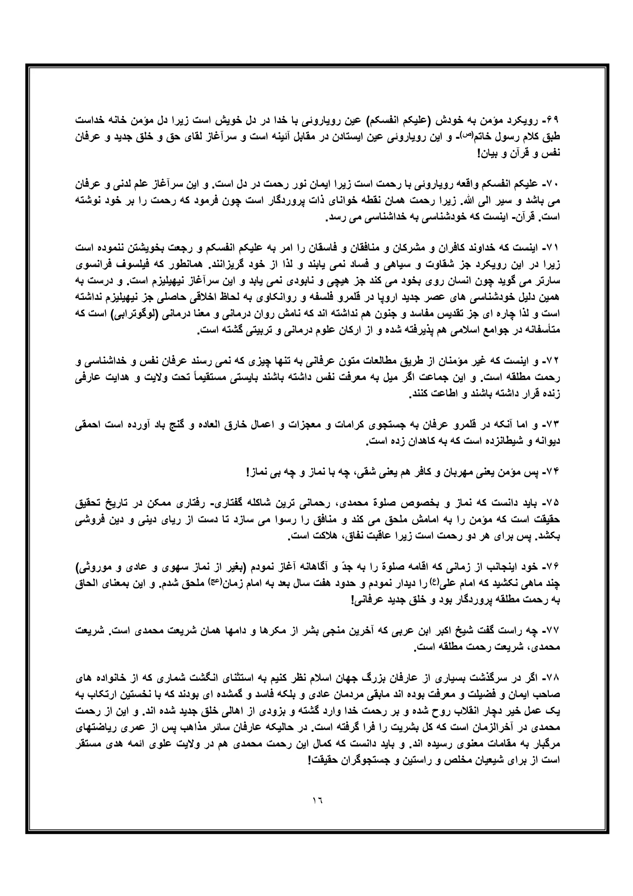 ١٦
۶٩-‫ﺧداﺳت‬ ‫ﺧﺎﻧﮫ‬ ‫ﻣؤﻣن‬ ‫دل‬ ‫زﯾرا‬ ‫اﺳت‬ ‫ﺧوﯾش‬ ‫دل‬ ‫در‬ ‫ﺧدا‬ ‫ﺑﺎ‬ ‫روﯾﺎروﺋﯽ‬ ‫ﻋﯾن‬ (‫اﻧﻔﺳﮑم‬ ‫)ﻋﻠﯾﮑم‬ ‫ﺧودش‬ ‫ﺑﮫ‬ ‫ﻣؤﻣن‬ ‫روﯾﮑرد‬
‫ﺧﺎﺗم‬ ‫رﺳول‬ ‫ﮐﻼم‬ ‫طﺑﻖ‬(‫)ص‬-‫ﻋرﻓﺎن‬ ‫و‬ ‫ﺟدﯾد‬ ‫ﺧﻠﻖ‬ ‫و‬ ‫ﺣﻖ‬ ‫ﻟﻘﺎی‬ ‫ﺳرآﻏﺎز‬ ‫و‬ ‫اﺳت‬ ‫آﺋﯾﻧﮫ‬ ‫ﻣﻘﺎﺑل‬ ‫در‬ ‫اﯾﺳﺗﺎدن‬ ‫ﻋﯾن‬ ‫روﯾﺎروﺋﯽ‬ ‫اﯾن‬ ‫و‬
‫و‬ ‫ﻗرآن‬ ‫و‬ ‫ﻧﻔس‬!‫ﺑﯾﺎن‬
٧٠-‫ﻋرﻓﺎن‬ ‫و‬ ‫ﻟدﻧﯽ‬ ‫ﻋﻠم‬ ‫ﺳرآﻏﺎز‬ ‫اﯾن‬ ‫و‬ .‫اﺳت‬ ‫دل‬ ‫در‬ ‫رﺣﻣت‬ ‫ﻧور‬ ‫اﯾﻣﺎن‬ ‫زﯾرا‬ ‫اﺳت‬ ‫رﺣﻣت‬ ‫ﺑﺎ‬ ‫روﯾﺎروﺋﯽ‬ ‫واﻗﻌﮫ‬ ‫اﻧﻔﺳﮑم‬ ‫ﻋﻠﯾﮑم‬
‫ﻧوﺷﺗﮫ‬ ‫ﺧود‬ ‫ﺑر‬ ‫را‬ ‫رﺣﻣت‬ ‫ﮐﮫ‬ ‫ﻓرﻣود‬ ‫ﭼون‬ ‫اﺳت‬ ‫ﭘروردﮔﺎر‬ ‫ذات‬ ‫ﺧواﻧﺎی‬ ‫ﻧﻘطﮫ‬ ‫ھﻣﺎن‬ ‫رﺣﻣت‬ ‫زﯾرا‬ .‫ﷲ‬ ‫اﻟﯽ‬ ‫ﺳﯾر‬ ‫و‬ ‫ﺑﺎﺷد‬ ‫ﻣﯽ‬
‫ﻗرآن‬ .‫اﺳت‬-‫ﻣﯽ‬ ‫ﺧداﺷﻧﺎﺳﯽ‬ ‫ﺑﮫ‬ ‫ﺧودﺷﻧﺎﺳﯽ‬ ‫ﮐﮫ‬ ‫اﯾﻧﺳت‬.‫رﺳد‬
٧١-‫اﺳت‬ ‫ﻧﻧﻣوده‬ ‫ﺑﺧوﯾﺷﺗن‬ ‫رﺟﻌت‬ ‫و‬ ‫اﻧﻔﺳﮑم‬ ‫ﻋﻠﯾﮑم‬ ‫ﺑﮫ‬ ‫اﻣر‬ ‫را‬ ‫ﻓﺎﺳﻘﺎن‬ ‫و‬ ‫ﻣﻧﺎﻓﻘﺎن‬ ‫و‬ ‫ﻣﺷرﮐﺎن‬ ‫و‬ ‫ﮐﺎﻓران‬ ‫ﺧداوﻧد‬ ‫ﮐﮫ‬ ‫اﯾﻧﺳت‬
‫ﻓراﻧﺳوی‬ ‫ﻓﯾﻠﺳوف‬ ‫ﮐﮫ‬ ‫ھﻣﺎﻧطور‬ .‫ﮔرﯾزاﻧﻧد‬ ‫ﺧود‬ ‫از‬ ‫ﻟذا‬ ‫و‬ ‫ﯾﺎﺑﻧد‬ ‫ﻧﻣﯽ‬ ‫ﻓﺳﺎد‬ ‫و‬ ‫ﺳﯾﺎھﯽ‬ ‫و‬ ‫ﺷﻘﺎوت‬ ‫ﺟز‬ ‫روﯾﮑرد‬ ‫اﯾن‬ ‫در‬ ‫زﯾرا‬
‫ھ‬ ‫ﺟز‬ ‫ﮐﻧد‬ ‫ﻣﯽ‬ ‫ﺑﺧود‬ ‫روی‬ ‫اﻧﺳﺎن‬ ‫ﭼون‬ ‫ﮔوﯾد‬ ‫ﻣﯽ‬ ‫ﺳﺎرﺗر‬‫ﺑﮫ‬ ‫درﺳت‬ ‫و‬ .‫اﺳت‬ ‫ﻧﯾﮭﯾﻠﯾزم‬ ‫ﺳرآﻏﺎز‬ ‫اﯾن‬ ‫و‬ ‫ﯾﺎﺑد‬ ‫ﻧﻣﯽ‬ ‫ﻧﺎﺑودی‬ ‫و‬ ‫ﯾﭼﯽ‬
‫ﻧداﺷﺗﮫ‬ ‫ﻧﯾﮭﯾﻠﯾزم‬ ‫ﺟز‬ ‫ﺣﺎﺻﻠﯽ‬ ‫اﺧﻼﻗﯽ‬ ‫ﻟﺣﺎظ‬ ‫ﺑﮫ‬ ‫رواﻧﮑﺎوی‬ ‫و‬ ‫ﻓﻠﺳﻔﮫ‬ ‫ﻗﻠﻣرو‬ ‫در‬ ‫اروﭘﺎ‬ ‫ﺟدﯾد‬ ‫ﻋﺻر‬ ‫ھﺎی‬ ‫ﺧودﺷﻧﺎﺳﯽ‬ ‫دﻟﯾل‬ ‫ھﻣﯾن‬
‫)ﻟوﮔو‬ ‫درﻣﺎﻧﯽ‬ ‫ﻣﻌﻧﺎ‬ ‫و‬ ‫درﻣﺎﻧﯽ‬ ‫روان‬ ‫ﻧﺎﻣش‬ ‫ﮐﮫ‬ ‫اﻧد‬ ‫ﻧداﺷﺗﮫ‬ ‫ھم‬ ‫ﺟﻧون‬ ‫و‬ ‫ﻣﻔﺎﺳد‬ ‫ﺗﻘدﯾس‬ ‫ﺟز‬ ‫ای‬ ‫ﭼﺎره‬ ‫ﻟذا‬ ‫و‬ ‫اﺳت‬‫ﮐﮫ‬ ‫اﺳت‬ (‫ﺗراﺑﯽ‬
.‫اﺳت‬ ‫ﮔﺷﺗﮫ‬ ‫ﺗرﺑﯾﺗﯽ‬ ‫و‬ ‫درﻣﺎﻧﯽ‬ ‫ﻋﻠوم‬ ‫ارﮐﺎن‬ ‫از‬ ‫و‬ ‫ﺷده‬ ‫ﭘذﯾرﻓﺗﮫ‬ ‫ھم‬ ‫اﺳﻼﻣﯽ‬ ‫ﺟواﻣﻊ‬ ‫در‬ ‫ﻣﺗﺄﺳﻔﺎﻧﮫ‬
٧٢-‫ﻏﯾر‬ ‫ﮐﮫ‬ ‫اﯾﻧﺳت‬ ‫و‬‫و‬ ‫ﺧداﺷﻧﺎﺳﯽ‬ ‫و‬ ‫ﻧﻔس‬ ‫ﻋرﻓﺎن‬ ‫رﺳﻧد‬ ‫ﻧﻣﯽ‬ ‫ﮐﮫ‬ ‫ﭼﯾزی‬ ‫ﺗﻧﮭﺎ‬ ‫ﺑﮫ‬ ‫ﻋرﻓﺎﻧﯽ‬ ‫ﻣﺗون‬ ‫ﻣطﺎﻟﻌﺎت‬ ‫طرﯾﻖ‬ ‫از‬ ‫ﻣؤﻣﻧﺎن‬
‫داﺷﺗﮫ‬ ‫ﻧﻔس‬ ‫ﻣﻌرﻓت‬ ‫ﺑﮫ‬ ‫ﻣﯾل‬ ‫اﮔر‬ ‫ﺟﻣﺎﻋت‬ ‫اﯾن‬ ‫و‬ .‫اﺳت‬ ‫ﻣطﻠﻘﮫ‬ ‫رﺣﻣت‬‫ﻋﺎرﻓﯽ‬ ‫ھداﯾت‬ ‫و‬ ‫وﻻﯾت‬ ‫ﺗﺣت‬ ً‫ﺎ‬‫ﻣﺳﺗﻘﯾﻣ‬ ‫ﺑﺎﯾﺳﺗﯽ‬ ‫ﺑﺎﺷﻧد‬
.‫ﮐﻧﻧد‬ ‫اطﺎﻋت‬ ‫و‬ ‫ﺑﺎﺷﻧد‬ ‫داﺷﺗﮫ‬ ‫ﻗرار‬ ‫زﻧده‬
٧٣-‫اﺣﻣﻘﯽ‬ ‫اﺳت‬ ‫آورده‬ ‫ﺑﺎد‬ ‫ﮔﻧﺞ‬ ‫و‬ ‫اﻟﻌﺎده‬ ‫ﺧﺎرق‬ ‫اﻋﻣﺎل‬ ‫و‬ ‫ﻣﻌﺟزات‬ ‫و‬ ‫ﮐراﻣﺎت‬ ‫ﺟﺳﺗﺟوی‬ ‫ﺑﮫ‬ ‫ﻋرﻓﺎن‬ ‫ﻗﻠﻣرو‬ ‫در‬ ‫آﻧﮑﮫ‬ ‫اﻣﺎ‬ ‫و‬
.‫اﺳت‬ ‫زده‬ ‫ﮐﺎھدان‬ ‫ﺑﮫ‬ ‫ﮐﮫ‬ ‫اﺳت‬ ‫ﺷﯾطﺎﻧزده‬ ‫و‬ ‫دﯾواﻧﮫ‬
٧۴-‫و‬ ‫ﻣﮭرﺑﺎن‬ ‫ﯾﻌﻧﯽ‬ ‫ﻣؤﻣن‬ ‫ﭘس‬‫ﻧﻣﺎز‬ ‫ﺑﯽ‬ ‫ﭼﮫ‬ ‫و‬ ‫ﻧﻣﺎز‬ ‫ﺑﺎ‬ ‫ﭼﮫ‬ ،‫ﺷﻘﯽ‬ ‫ﯾﻌﻧﯽ‬ ‫ھم‬ ‫ﮐﺎﻓر‬!
٧۵-‫ﮔﻔﺗﺎری‬ ‫ﺷﺎﮐﻠﮫ‬ ‫ﺗرﯾن‬ ‫رﺣﻣﺎﻧﯽ‬ ،‫ﻣﺣﻣدی‬ ‫ﺻﻠوة‬ ‫ﺑﺧﺻوص‬ ‫و‬ ‫ﻧﻣﺎز‬ ‫ﮐﮫ‬ ‫داﻧﺳت‬ ‫ﺑﺎﯾد‬-‫ﺗﺣﻘﯾﻖ‬ ‫ﺗﺎرﯾﺦ‬ ‫در‬ ‫ﻣﻣﮑن‬ ‫رﻓﺗﺎری‬
‫ﻓروﺷﯽ‬ ‫دﯾن‬ ‫و‬ ‫دﯾﻧﯽ‬ ‫رﯾﺎی‬ ‫از‬ ‫دﺳت‬ ‫ﺗﺎ‬ ‫ﺳﺎزد‬ ‫ﻣﯽ‬ ‫رﺳوا‬ ‫را‬ ‫ﻣﻧﺎﻓﻖ‬ ‫و‬ ‫ﮐﻧد‬ ‫ﻣﯽ‬ ‫ﻣﻠﺣﻖ‬ ‫اﻣﺎﻣش‬ ‫ﺑﮫ‬ ‫را‬ ‫ﻣؤﻣن‬ ‫ﮐﮫ‬ ‫اﺳت‬ ‫ﺣﻘﯾﻘت‬
‫دو‬ ‫ھر‬ ‫ﺑرای‬ ‫ﭘس‬ .‫ﺑﮑﺷد‬.‫اﺳت‬ ‫ھﻼﮐت‬ ،‫ﻧﻔﺎق‬ ‫ﻋﺎﻗﺑت‬ ‫زﯾرا‬ ‫اﺳت‬ ‫رﺣﻣت‬
٧۶-(‫ﻣوروﺛﯽ‬ ‫و‬ ‫ﻋﺎدی‬ ‫و‬ ‫ﺳﮭوی‬ ‫ﻧﻣﺎز‬ ‫از‬ ‫)ﺑﻐﯾر‬ ‫ﻧﻣودم‬ ‫آﻏﺎز‬ ‫آﮔﺎھﺎﻧﮫ‬ ‫و‬ ّ‫د‬‫ﺟ‬ ‫ﺑﮫ‬ ‫را‬ ‫ﺻﻠوة‬ ‫اﻗﺎﻣﮫ‬ ‫ﮐﮫ‬ ‫زﻣﺎﻧﯽ‬ ‫از‬ ‫اﯾﻧﺟﺎﻧب‬ ‫ﺧود‬
‫ﻋﻠﯽ‬ ‫اﻣﺎم‬ ‫ﮐﮫ‬ ‫ﻧﮑﺷﯾد‬ ‫ﻣﺎھﯽ‬ ‫ﭼﻧد‬(‫)ع‬‫زﻣﺎن‬ ‫اﻣﺎم‬ ‫ﺑﮫ‬ ‫ﺑﻌد‬ ‫ﺳﺎل‬ ‫ھﻔت‬ ‫ﺣدود‬ ‫و‬ ‫ﻧﻣودم‬ ‫دﯾدار‬ ‫را‬(‫)ﻋﺞ‬‫اﻟﺣﺎق‬ ‫ﺑﻣﻌﻧﺎی‬ ‫اﯾن‬ ‫و‬ .‫ﺷدم‬ ‫ﻣﻠﺣﻖ‬
‫ﺑﮫ‬!‫ﻋرﻓﺎﻧﯽ‬ ‫ﺟدﯾد‬ ‫ﺧﻠﻖ‬ ‫و‬ ‫ﺑود‬ ‫ﭘروردﮔﺎر‬ ‫ﻣطﻠﻘﮫ‬ ‫رﺣﻣت‬
٧٧-‫ﺷرﯾﻌت‬ .‫اﺳت‬ ‫ﻣﺣﻣدی‬ ‫ﺷرﯾﻌت‬ ‫ھﻣﺎن‬ ‫داﻣﮭﺎ‬ ‫و‬ ‫ﻣﮑرھﺎ‬ ‫از‬ ‫ﺑﺷر‬ ‫ﻣﻧﺟﯽ‬ ‫آﺧرﯾن‬ ‫ﮐﮫ‬ ‫ﻋرﺑﯽ‬ ‫اﺑن‬ ‫اﮐﺑر‬ ‫ﺷﯾﺦ‬ ‫ﮔﻔت‬ ‫راﺳت‬ ‫ﭼﮫ‬
.‫اﺳت‬ ‫ﻣطﻠﻘﮫ‬ ‫رﺣﻣت‬ ‫ﺷرﯾﻌت‬ ،‫ﻣﺣﻣدی‬
٧٨-‫ﮐﮫ‬ ‫ﺷﻣﺎری‬ ‫اﻧﮕﺷت‬ ‫اﺳﺗﺛﻧﺎی‬ ‫ﺑﮫ‬ ‫ﮐﻧﯾم‬ ‫ﻧظر‬ ‫اﺳﻼم‬ ‫ﺟﮭﺎن‬ ‫ﺑزرگ‬ ‫ﻋﺎرﻓﺎن‬ ‫از‬ ‫ﺑﺳﯾﺎری‬ ‫ﺳرﮔذﺷت‬ ‫در‬ ‫اﮔر‬‫ھﺎی‬ ‫ﺧﺎﻧواده‬ ‫از‬
‫ﺑﮫ‬ ‫ارﺗﮑﺎب‬ ‫ﻧﺧﺳﺗﯾن‬ ‫ﺑﺎ‬ ‫ﮐﮫ‬ ‫ﺑودﻧد‬ ‫ای‬ ‫ﮔﻣﺷده‬ ‫و‬ ‫ﻓﺎﺳد‬ ‫ﺑﻠﮑﮫ‬ ‫و‬ ‫ﻋﺎدی‬ ‫ﻣردﻣﺎن‬ ‫ﻣﺎﺑﻘﯽ‬ ‫اﻧد‬ ‫ﺑوده‬ ‫ﻣﻌرﻓت‬ ‫و‬ ‫ﻓﺿﯾﻠت‬ ‫و‬ ‫اﯾﻣﺎن‬ ‫ﺻﺎﺣب‬
‫رﺣﻣت‬ ‫از‬ ‫اﯾن‬ ‫و‬ .‫اﻧد‬ ‫ﺷده‬ ‫ﺟدﯾد‬ ‫ﺧﻠﻖ‬ ‫اھﺎﻟﯽ‬ ‫از‬ ‫ﺑزودی‬ ‫و‬ ‫ﮔﺷﺗﮫ‬ ‫وارد‬ ‫ﺧدا‬ ‫رﺣﻣت‬ ‫ﺑر‬ ‫و‬ ‫ﺷده‬ ‫روح‬ ‫اﻧﻘﻼب‬ ‫دﭼﺎر‬ ‫ﺧﯾر‬ ‫ﻋﻣل‬ ‫ﯾﮏ‬
‫ﺑﺷ‬ ‫ﮐل‬ ‫ﮐﮫ‬ ‫اﺳت‬ ‫آﺧراﻟزﻣﺎن‬ ‫در‬ ‫ﻣﺣﻣدی‬‫رﯾﺎﺿﺗﮭﺎی‬ ‫ﻋﻣری‬ ‫از‬ ‫ﭘس‬ ‫ﻣذاھب‬ ‫ﺳﺎﺋر‬ ‫ﻋﺎرﻓﺎن‬ ‫ﺣﺎﻟﯾﮑﮫ‬ ‫در‬ .‫اﺳت‬ ‫ﮔرﻓﺗﮫ‬ ‫ﻓرا‬ ‫را‬ ‫رﯾت‬
‫ﻣﺳﺗﻘر‬ ‫ھدی‬ ‫اﺋﻣﮫ‬ ‫ﻋﻠوی‬ ‫وﻻﯾت‬ ‫در‬ ‫ھم‬ ‫ﻣﺣﻣدی‬ ‫رﺣﻣت‬ ‫اﯾن‬ ‫ﮐﻣﺎل‬ ‫ﮐﮫ‬ ‫داﻧﺳت‬ ‫ﺑﺎﯾد‬ ‫و‬ .‫اﻧد‬ ‫رﺳﯾده‬ ‫ﻣﻌﻧوی‬ ‫ﻣﻘﺎﻣﺎت‬ ‫ﺑﮫ‬ ‫ﻣرﮔﺑﺎر‬
!‫ﺣﻘﯾﻘت‬ ‫ﺟﺳﺗﺟوﮔران‬ ‫و‬ ‫راﺳﺗﯾن‬ ‫و‬ ‫ﻣﺧﻠص‬ ‫ﺷﯾﻌﯾﺎن‬ ‫ﺑرای‬ ‫از‬ ‫اﺳت‬
 