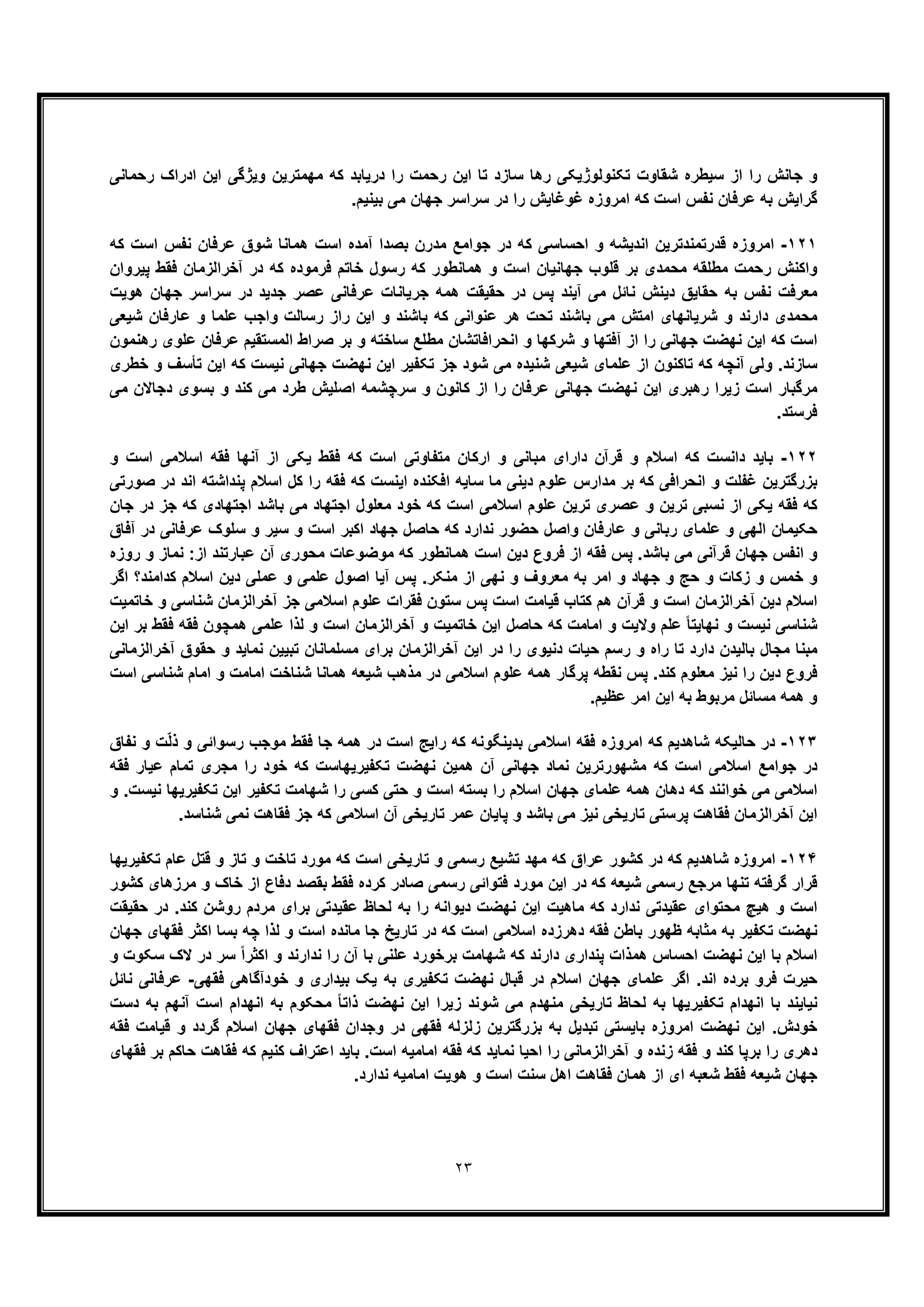 ٢٣
‫ﻣﮭﻣﺗرﯾن‬ ‫ﮐﮫ‬ ‫درﯾﺎﺑد‬ ‫را‬ ‫رﺣﻣت‬ ‫اﯾن‬ ‫ﺗﺎ‬ ‫ﺳﺎزد‬ ‫رھﺎ‬ ‫ﺗﮑﻧوﻟوژﯾﮑﯽ‬ ‫ﺷﻘﺎوت‬ ‫ﺳﯾطره‬ ‫از‬ ‫را‬ ‫ﺟﺎﻧش‬ ‫و‬‫رﺣﻣﺎﻧﯽ‬ ‫ادراک‬ ‫اﯾن‬ ‫وﯾژﮔﯽ‬
.‫ﺑﯾﻧﯾم‬ ‫ﻣﯽ‬ ‫ﺟﮭﺎن‬ ‫ﺳراﺳر‬ ‫در‬ ‫را‬ ‫ﻏوﻏﺎﯾش‬ ‫اﻣروزه‬ ‫ﮐﮫ‬ ‫اﺳت‬ ‫ﻧﻔس‬ ‫ﻋرﻓﺎن‬ ‫ﺑﮫ‬ ‫ﮔراﯾش‬
١٢١-‫ﮐﮫ‬ ‫اﺳت‬ ‫ﻧﻔس‬ ‫ﻋرﻓﺎن‬ ‫ﺷوق‬ ‫ھﻣﺎﻧﺎ‬ ‫اﺳت‬ ‫آﻣده‬ ‫ﺑﺻدا‬ ‫ﻣدرن‬ ‫ﺟواﻣﻊ‬ ‫در‬ ‫ﮐﮫ‬ ‫اﺣﺳﺎﺳﯽ‬ ‫و‬ ‫اﻧدﯾﺷﮫ‬ ‫ﻗدرﺗﻣﻧدﺗرﯾن‬ ‫اﻣروزه‬
‫ﻓر‬ ‫ﺧﺎﺗم‬ ‫رﺳول‬ ‫ﮐﮫ‬ ‫ھﻣﺎﻧطور‬ ‫و‬ ‫اﺳت‬ ‫ﺟﮭﺎﻧﯾﺎن‬ ‫ﻗﻠوب‬ ‫ﺑر‬ ‫ﻣﺣﻣدی‬ ‫ﻣطﻠﻘﮫ‬ ‫رﺣﻣت‬ ‫واﮐﻧش‬‫ﭘﯾروان‬ ‫ﻓﻘط‬ ‫آﺧراﻟزﻣﺎن‬ ‫در‬ ‫ﮐﮫ‬ ‫ﻣوده‬
‫ھوﯾت‬ ‫ﺟﮭﺎن‬ ‫ﺳراﺳر‬ ‫در‬ ‫ﺟدﯾد‬ ‫ﻋﺻر‬ ‫ﻋرﻓﺎﻧﯽ‬ ‫ﺟرﯾﺎﻧﺎت‬ ‫ھﻣﮫ‬ ‫ﺣﻘﯾﻘت‬ ‫در‬ ‫ﭘس‬ ‫آﯾﻧد‬ ‫ﻣﯽ‬ ‫ﻧﺎﺋل‬ ‫دﯾﻧش‬ ‫ﺣﻘﺎﯾﻖ‬ ‫ﺑﮫ‬ ‫ﻧﻔس‬ ‫ﻣﻌرﻓت‬
‫ﺷﯾﻌﯽ‬ ‫ﻋﺎرﻓﺎن‬ ‫و‬ ‫ﻋﻠﻣﺎ‬ ‫واﺟب‬ ‫رﺳﺎﻟت‬ ‫راز‬ ‫اﯾن‬ ‫و‬ ‫ﺑﺎﺷﻧد‬ ‫ﮐﮫ‬ ‫ﻋﻧواﻧﯽ‬ ‫ھر‬ ‫ﺗﺣت‬ ‫ﺑﺎﺷﻧد‬ ‫ﻣﯽ‬ ‫اﻣﺗش‬ ‫ﺷرﯾﺎﻧﮭﺎی‬ ‫و‬ ‫دارﻧد‬ ‫ﻣﺣﻣدی‬
‫از‬ ‫را‬ ‫ﺟﮭﺎﻧﯽ‬ ‫ﻧﮭﺿت‬ ‫اﯾن‬ ‫ﮐﮫ‬ ‫اﺳت‬‫رھﻧﻣون‬ ‫ﻋﻠوی‬ ‫ﻋرﻓﺎن‬ ‫اﻟﻣﺳﺗﻘﯾم‬ ‫ﺻراط‬ ‫ﺑر‬ ‫و‬ ‫ﺳﺎﺧﺗﮫ‬ ‫ﻣطﻠﻊ‬ ‫اﻧﺣراﻓﺎﺗﺷﺎن‬ ‫و‬ ‫ﺷرﮐﮭﺎ‬ ‫و‬ ‫آﻓﺗﮭﺎ‬
‫ﺧطری‬ ‫و‬ ‫ﺗﺄﺳف‬ ‫اﯾن‬ ‫ﮐﮫ‬ ‫ﻧﯾﺳت‬ ‫ﺟﮭﺎﻧﯽ‬ ‫ﻧﮭﺿت‬ ‫اﯾن‬ ‫ﺗﮑﻔﯾر‬ ‫ﺟز‬ ‫ﺷود‬ ‫ﻣﯽ‬ ‫ﺷﻧﯾده‬ ‫ﺷﯾﻌﯽ‬ ‫ﻋﻠﻣﺎی‬ ‫از‬ ‫ﺗﺎﮐﻧون‬ ‫ﮐﮫ‬ ‫آﻧﭼﮫ‬ ‫وﻟﯽ‬ .‫ﺳﺎزﻧد‬
‫ﮐﻧ‬ ‫ﻣﯽ‬ ‫طرد‬ ‫اﺻﻠﯾش‬ ‫ﺳرﭼﺷﻣﮫ‬ ‫و‬ ‫ﮐﺎﻧون‬ ‫از‬ ‫را‬ ‫ﻋرﻓﺎن‬ ‫ﺟﮭﺎﻧﯽ‬ ‫ﻧﮭﺿت‬ ‫اﯾن‬ ‫رھﺑری‬ ‫زﯾرا‬ ‫اﺳت‬ ‫ﻣرﮔﺑﺎر‬‫ﻣﯽ‬ ‫دﺟﺎﻻن‬ ‫ﺑﺳوی‬ ‫و‬ ‫د‬
.‫ﻓرﺳﺗد‬
١٢٢-‫و‬ ‫اﺳت‬ ‫اﺳﻼﻣﯽ‬ ‫ﻓﻘﮫ‬ ‫آﻧﮭﺎ‬ ‫از‬ ‫ﯾﮑﯽ‬ ‫ﻓﻘط‬ ‫ﮐﮫ‬ ‫اﺳت‬ ‫ﻣﺗﻔﺎوﺗﯽ‬ ‫ارﮐﺎن‬ ‫و‬ ‫ﻣﺑﺎﻧﯽ‬ ‫دارای‬ ‫ﻗرآن‬ ‫و‬ ‫اﺳﻼم‬ ‫ﮐﮫ‬ ‫داﻧﺳت‬ ‫ﺑﺎﯾد‬
‫ﺻورﺗﯽ‬ ‫در‬ ‫اﻧد‬ ‫ﭘﻧداﺷﺗﮫ‬ ‫اﺳﻼم‬ ‫ﮐل‬ ‫را‬ ‫ﻓﻘﮫ‬ ‫ﮐﮫ‬ ‫اﯾﻧﺳت‬ ‫اﻓﮑﻧده‬ ‫ﺳﺎﯾﮫ‬ ‫ﻣﺎ‬ ‫دﯾﻧﯽ‬ ‫ﻋﻠوم‬ ‫ﻣدارس‬ ‫ﺑر‬ ‫ﮐﮫ‬ ‫اﻧﺣراﻓﯽ‬ ‫و‬ ‫ﻏﻔﻠت‬ ‫ﺑزرﮔﺗرﯾن‬
‫ﺗرﯾن‬ ‫ﻧﺳﺑﯽ‬ ‫از‬ ‫ﯾﮑﯽ‬ ‫ﻓﻘﮫ‬ ‫ﮐﮫ‬‫ا‬ ‫ﻋﻠوم‬ ‫ﺗرﯾن‬ ‫ﻋﺻری‬ ‫و‬‫ﺳﻼﻣﯽ‬‫ا‬ ‫ﻣﻌﻠول‬ ‫ﺧود‬ ‫ﮐﮫ‬ ‫اﺳت‬‫ﺟ‬‫ا‬ ‫ﺑﺎﺷد‬ ‫ﻣﯽ‬ ‫ﺗﮭﺎد‬‫ﺟ‬‫ﺟﺎن‬ ‫در‬ ‫ﺟز‬ ‫ﮐﮫ‬ ‫ﺗﮭﺎدی‬
‫آﻓﺎق‬ ‫در‬ ‫ﻋرﻓﺎﻧﯽ‬ ‫ﺳﻠوک‬ ‫و‬ ‫ﺳﯾر‬ ‫و‬ ‫اﺳت‬ ‫اﮐﺑر‬ ‫ﺟﮭﺎد‬ ‫ﺣﺎﺻل‬ ‫ﮐﮫ‬ ‫ﻧدارد‬ ‫ﺣﺿور‬ ‫واﺻل‬ ‫ﻋﺎرﻓﺎن‬ ‫و‬ ‫رﺑﺎﻧﯽ‬ ‫ﻋﻠﻣﺎی‬ ‫و‬ ‫اﻟﮭﯽ‬ ‫ﺣﮑﯾﻣﺎن‬
‫آن‬ ‫ﻣﺣوری‬ ‫ﻣوﺿوﻋﺎت‬ ‫ﮐﮫ‬ ‫ھﻣﺎﻧطور‬ ‫اﺳت‬ ‫دﯾن‬ ‫ﻓروع‬ ‫از‬ ‫ﻓﻘﮫ‬ ‫ﭘس‬ .‫ﺑﺎﺷد‬ ‫ﻣﯽ‬ ‫ﻗرآﻧﯽ‬ ‫ﺟﮭﺎن‬ ‫اﻧﻔس‬ ‫و‬‫روزه‬ ‫و‬ ‫ﻧﻣﺎز‬ :‫از‬ ‫ﻋﺑﺎرﺗﻧد‬
‫اﮔر‬ ‫ﮐداﻣﻧد؟‬ ‫اﺳﻼم‬ ‫دﯾن‬ ‫ﻋﻣﻠﯽ‬ ‫و‬ ‫ﻋﻠﻣﯽ‬ ‫اﺻول‬ ‫آﯾﺎ‬ ‫ﭘس‬ .‫ﻣﻧﮑر‬ ‫از‬ ‫ﻧﮭﯽ‬ ‫و‬ ‫ﻣﻌروف‬ ‫ﺑﮫ‬ ‫اﻣر‬ ‫و‬ ‫ﺟﮭﺎد‬ ‫و‬ ‫ﺣﺞ‬ ‫و‬ ‫زﮐﺎت‬ ‫و‬ ‫ﺧﻣس‬ ‫و‬
‫ﺧﺎﺗﻣﯾت‬ ‫و‬ ‫ﺷﻧﺎﺳﯽ‬ ‫آﺧراﻟزﻣﺎن‬ ‫ﺟز‬ ‫اﺳﻼﻣﯽ‬ ‫ﻋﻠوم‬ ‫ﻓﻘرات‬ ‫ﺳﺗون‬ ‫ﭘس‬ ‫اﺳت‬ ‫ﻗﯾﺎﻣت‬ ‫ﮐﺗﺎب‬ ‫ھم‬ ‫ﻗرآن‬ ‫و‬ ‫اﺳت‬ ‫آﺧراﻟزﻣﺎن‬ ‫دﯾن‬ ‫اﺳﻼم‬
‫وﻻ‬ ‫ﻋﻠم‬ ً‫ﺎ‬‫ﻧﮭﺎﯾﺗ‬ ‫و‬ ‫ﻧﯾﺳت‬ ‫ﺷﻧﺎﺳﯽ‬‫اﯾن‬ ‫ﺑر‬ ‫ﻓﻘط‬ ‫ﻓﻘﮫ‬ ‫ھﻣﭼون‬ ‫ﻋﻠﻣﯽ‬ ‫ﻟذا‬ ‫و‬ ‫اﺳت‬ ‫آﺧراﻟزﻣﺎن‬ ‫و‬ ‫ﺧﺎﺗﻣﯾت‬ ‫اﯾن‬ ‫ﺣﺎﺻل‬ ‫ﮐﮫ‬ ‫اﻣﺎﻣت‬ ‫و‬ ‫ﯾت‬
‫آﺧراﻟزﻣﺎﻧﯽ‬ ‫ﺣﻘوق‬ ‫و‬ ‫ﻧﻣﺎﯾد‬ ‫ﺗﺑﯾﯾن‬ ‫ﻣﺳﻠﻣﺎﻧﺎن‬ ‫ﺑرای‬ ‫آﺧراﻟزﻣﺎن‬ ‫اﯾن‬ ‫در‬ ‫را‬ ‫دﻧﯾوی‬ ‫ﺣﯾﺎت‬ ‫رﺳم‬ ‫و‬ ‫راه‬ ‫ﺗﺎ‬ ‫دارد‬ ‫ﺑﺎﻟﯾدن‬ ‫ﻣﺟﺎل‬ ‫ﻣﺑﻧﺎ‬
‫ﺷﯾ‬ ‫ﻣذھب‬ ‫در‬ ‫اﺳﻼﻣﯽ‬ ‫ﻋﻠوم‬ ‫ھﻣﮫ‬ ‫ﭘرﮔﺎر‬ ‫ﻧﻘطﮫ‬ ‫ﭘس‬ .‫ﮐﻧد‬ ‫ﻣﻌﻠوم‬ ‫ﻧﯾز‬ ‫را‬ ‫دﯾن‬ ‫ﻓروع‬‫اﺳت‬ ‫ﺷﻧﺎﺳﯽ‬ ‫اﻣﺎم‬ ‫و‬ ‫اﻣﺎﻣت‬ ‫ﺷﻧﺎﺧت‬ ‫ھﻣﺎﻧﺎ‬ ‫ﻌﮫ‬
.‫ﻋظﯾم‬ ‫اﻣر‬ ‫اﯾن‬ ‫ﺑﮫ‬ ‫ﻣرﺑوط‬ ‫ﻣﺳﺎﺋل‬ ‫ھﻣﮫ‬ ‫و‬
١٢٣-‫ﻧﻔﺎق‬ ‫و‬ ‫ت‬ّ‫ﻟ‬‫ذ‬ ‫و‬ ‫رﺳواﺋﯽ‬ ‫ﻣوﺟب‬ ‫ﻓﻘط‬ ‫ﺟﺎ‬ ‫ھﻣﮫ‬ ‫در‬ ‫اﺳت‬ ‫راﯾﺞ‬ ‫ﮐﮫ‬ ‫ﺑدﯾﻧﮕوﻧﮫ‬ ‫اﺳﻼﻣﯽ‬ ‫ﻓﻘﮫ‬ ‫اﻣروزه‬ ‫ﮐﮫ‬ ‫ﺷﺎھدﯾم‬ ‫ﺣﺎﻟﯾﮑﮫ‬ ‫در‬
‫ﻣ‬ ‫را‬ ‫ﺧود‬ ‫ﮐﮫ‬ ‫ﺗﮑﻔﯾرﯾﮭﺎﺳت‬ ‫ﻧﮭﺿت‬ ‫ھﻣﯾن‬ ‫آن‬ ‫ﺟﮭﺎﻧﯽ‬ ‫ﻧﻣﺎد‬ ‫ﻣﺷﮭورﺗرﯾن‬ ‫ﮐﮫ‬ ‫اﺳت‬ ‫اﺳﻼﻣﯽ‬ ‫ﺟواﻣﻊ‬ ‫در‬‫ﻓﻘﮫ‬ ‫ﻋﯾﺎر‬ ‫ﺗﻣﺎم‬ ‫ﺟری‬
‫ﺷﮭﺎﻣت‬ ‫را‬ ‫ﮐﺳﯽ‬ ‫ﺣﺗﯽ‬ ‫و‬ ‫اﺳت‬ ‫ﺑﺳﺗﮫ‬ ‫را‬ ‫اﺳﻼم‬ ‫ﺟﮭﺎن‬ ‫ﻋﻠﻣﺎی‬ ‫ھﻣﮫ‬ ‫دھﺎن‬ ‫ﮐﮫ‬ ‫ﺧواﻧﻧد‬ ‫ﻣﯽ‬ ‫اﺳﻼﻣﯽ‬‫و‬ .‫ﻧﯾﺳت‬ ‫ﺗﮑﻔﯾرﯾﮭﺎ‬ ‫اﯾن‬ ‫ﺗﮑﻔﯾر‬
.‫ﺷﻧﺎﺳد‬ ‫ﻧﻣﯽ‬ ‫ﻓﻘﺎھت‬ ‫ﺟز‬ ‫ﮐﮫ‬ ‫اﺳﻼﻣﯽ‬ ‫آن‬ ‫ﺗﺎرﯾﺧﯽ‬ ‫ﻋﻣر‬ ‫ﭘﺎﯾﺎن‬ ‫و‬ ‫ﺑﺎﺷد‬ ‫ﻣﯽ‬ ‫ﻧﯾز‬ ‫ﺗﺎرﯾﺧﯽ‬ ‫ﭘرﺳﺗﯽ‬ ‫ﻓﻘﺎھت‬ ‫آﺧراﻟزﻣﺎن‬ ‫اﯾن‬
١٢۴-‫ﮐﮫ‬ ‫ﻋراق‬ ‫ﮐﺷور‬ ‫در‬ ‫ﮐﮫ‬ ‫ﺷﺎھدﯾم‬ ‫اﻣروزه‬‫ﺗﮑﻔﯾرﯾﮭﺎ‬ ‫ﻋﺎم‬ ‫ﻗﺗل‬ ‫و‬ ‫ﺗﺎز‬ ‫و‬ ‫ﺗﺎﺧت‬ ‫ﻣورد‬ ‫ﮐﮫ‬ ‫اﺳت‬ ‫ﺗﺎرﯾﺧﯽ‬ ‫و‬ ‫رﺳﻣﯽ‬ ‫ﺗﺷﯾﻊ‬ ‫ﻣﮭد‬
‫ﮐﺷور‬ ‫ﻣرزھﺎی‬ ‫و‬ ‫ﺧﺎک‬ ‫از‬ ‫دﻓﺎع‬ ‫ﺑﻘﺻد‬ ‫ﻓﻘط‬ ‫ﮐرده‬ ‫ﺻﺎدر‬ ‫رﺳﻣﯽ‬ ‫ﻓﺗواﺋﯽ‬ ‫ﻣورد‬ ‫اﯾن‬ ‫در‬ ‫ﮐﮫ‬ ‫ﺷﯾﻌﮫ‬ ‫رﺳﻣﯽ‬ ‫ﻣرﺟﻊ‬ ‫ﺗﻧﮭﺎ‬ ‫ﮔرﻓﺗﮫ‬ ‫ﻗرار‬
‫روﺷن‬ ‫ﻣردم‬ ‫ﺑرای‬ ‫ﻋﻘﯾدﺗﯽ‬ ‫ﻟﺣﺎظ‬ ‫ﺑﮫ‬ ‫را‬ ‫دﯾواﻧﮫ‬ ‫ﻧﮭﺿت‬ ‫اﯾن‬ ‫ﻣﺎھﯾت‬ ‫ﮐﮫ‬ ‫ﻧدارد‬ ‫ﻋﻘﯾدﺗﯽ‬ ‫ﻣﺣﺗوای‬ ‫ھﯾﭻ‬ ‫و‬ ‫اﺳت‬.‫ﮐﻧد‬‫ﺣﻘﯾﻘت‬ ‫در‬
‫ﺟﮭﺎن‬ ‫ﻓﻘﮭﺎی‬ ‫اﮐﺛر‬ ‫ﺑﺳﺎ‬ ‫ﭼﮫ‬ ‫ﻟذا‬ ‫و‬ ‫اﺳت‬ ‫ﻣﺎﻧده‬ ‫ﺟﺎ‬ ‫ﺗﺎرﯾﺦ‬ ‫در‬ ‫ﮐﮫ‬ ‫اﺳت‬ ‫اﺳﻼﻣﯽ‬ ‫دھرزده‬ ‫ﻓﻘﮫ‬ ‫ﺑﺎطن‬ ‫ظﮭور‬ ‫ﻣﺛﺎﺑﮫ‬ ‫ﺑﮫ‬ ‫ﺗﮑﻔﯾر‬ ‫ﻧﮭﺿت‬
‫و‬ ‫ﺳﮑوت‬ ‫ﻻک‬ ‫در‬ ‫ﺳر‬ ً‫ا‬‫اﮐﺛر‬ ‫و‬ ‫ﻧدارﻧد‬ ‫را‬ ‫آن‬ ‫ﺑﺎ‬ ‫ﻋﻠﻧﯽ‬ ‫ﺑرﺧورد‬ ‫ﺷﮭﺎﻣت‬ ‫ﮐﮫ‬ ‫دارﻧد‬ ‫ﭘﻧداری‬ ‫ھﻣذات‬ ‫اﺣﺳﺎس‬ ‫ﻧﮭﺿت‬ ‫اﯾن‬ ‫ﺑﺎ‬ ‫اﺳﻼم‬
‫ﻋﻠﻣﺎی‬ ‫اﮔر‬ .‫اﻧد‬ ‫ﺑرده‬ ‫ﻓرو‬ ‫ﺣﯾرت‬‫ﻓﻘﮭﯽ‬ ‫ﺧودآﮔﺎھﯽ‬ ‫و‬ ‫ﺑﯾداری‬ ‫ﯾﮏ‬ ‫ﺑﮫ‬ ‫ﺗﮑﻔﯾری‬ ‫ﻧﮭﺿت‬ ‫ﻗﺑﺎل‬ ‫در‬ ‫اﺳﻼم‬ ‫ﺟﮭﺎن‬-‫ﻧﺎﺋل‬ ‫ﻋرﻓﺎﻧﯽ‬
‫دﺳت‬ ‫ﺑﮫ‬ ‫آﻧﮭم‬ ‫اﺳت‬ ‫اﻧﮭدام‬ ‫ﺑﮫ‬ ‫ﻣﺣﮑوم‬ ً‫ﺎ‬‫ذاﺗ‬ ‫ﻧﮭﺿت‬ ‫اﯾن‬ ‫زﯾرا‬ ‫ﺷوﻧد‬ ‫ﻣﯽ‬ ‫ﻣﻧﮭدم‬ ‫ﺗﺎرﯾﺧﯽ‬ ‫ﻟﺣﺎظ‬ ‫ﺑﮫ‬ ‫ﺗﮑﻔﯾرﯾﮭﺎ‬ ‫اﻧﮭدام‬ ‫ﺑﺎ‬ ‫ﻧﯾﺎﯾﻧد‬
‫ﺟﮭﺎ‬ ‫ﻓﻘﮭﺎی‬ ‫وﺟدان‬ ‫در‬ ‫ﻓﻘﮭﯽ‬ ‫زﻟزﻟﮫ‬ ‫ﺑزرﮔﺗرﯾن‬ ‫ﺑﮫ‬ ‫ﺗﺑدﯾل‬ ‫ﺑﺎﯾﺳﺗﯽ‬ ‫اﻣروزه‬ ‫ﻧﮭﺿت‬ ‫اﯾن‬ .‫ﺧودش‬‫ﻓﻘﮫ‬ ‫ﻗﯾﺎﻣت‬ ‫و‬ ‫ﮔردد‬ ‫اﺳﻼم‬ ‫ن‬
‫ﻓﻘﮭﺎی‬ ‫ﺑر‬ ‫ﺣﺎﮐم‬ ‫ﻓﻘﺎھت‬ ‫ﮐﮫ‬ ‫ﮐﻧﯾم‬ ‫اﻋﺗراف‬ ‫ﺑﺎﯾد‬ .‫اﺳت‬ ‫اﻣﺎﻣﯾﮫ‬ ‫ﻓﻘﮫ‬ ‫ﮐﮫ‬ ‫ﻧﻣﺎﯾد‬ ‫اﺣﯾﺎ‬ ‫را‬ ‫آﺧراﻟزﻣﺎﻧﯽ‬ ‫و‬ ‫زﻧده‬ ‫ﻓﻘﮫ‬ ‫و‬ ‫ﮐﻧد‬ ‫ﺑرﭘﺎ‬ ‫را‬ ‫دھری‬
.‫ﻧدارد‬ ‫اﻣﺎﻣﯾﮫ‬ ‫ھوﯾت‬ ‫و‬ ‫اﺳت‬ ‫ﺳﻧت‬ ‫اھل‬ ‫ﻓﻘﺎھت‬ ‫ھﻣﺎن‬ ‫از‬ ‫ای‬ ‫ﺷﻌﺑﮫ‬ ‫ﻓﻘط‬ ‫ﺷﯾﻌﮫ‬ ‫ﺟﮭﺎن‬
 