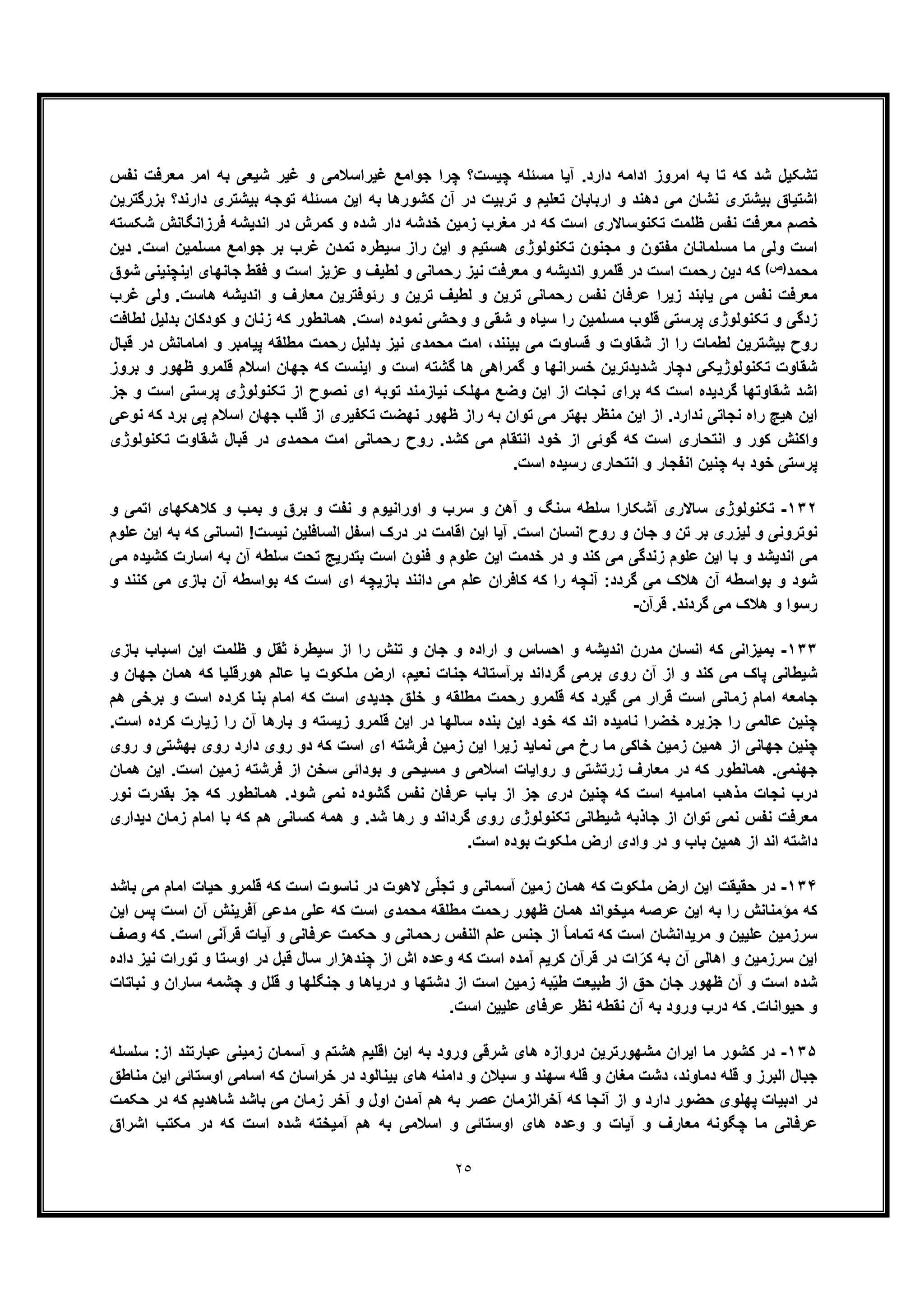 ٢٥
‫ﻧﻔس‬ ‫ﻣﻌرﻓت‬ ‫اﻣر‬ ‫ﺑﮫ‬ ‫ﺷﯾﻌﯽ‬ ‫ﻏﯾر‬ ‫و‬ ‫ﻏﯾراﺳﻼﻣﯽ‬ ‫ﺟواﻣﻊ‬ ‫ﭼرا‬ ‫ﭼﯾﺳت؟‬ ‫ﻣﺳﺋﻠﮫ‬ ‫آﯾﺎ‬ .‫دارد‬ ‫اداﻣﮫ‬ ‫اﻣروز‬ ‫ﺑﮫ‬ ‫ﺗﺎ‬ ‫ﮐﮫ‬ ‫ﺷد‬ ‫ﺗﺷﮑﯾل‬
‫دھ‬ ‫ﻣﯽ‬ ‫ﻧﺷﺎن‬ ‫ﺑﯾﺷﺗری‬ ‫اﺷﺗﯾﺎق‬‫ﻧ‬‫ﺑزرﮔﺗرﯾن‬ ‫دارﻧد؟‬ ‫ﺑﯾﺷﺗری‬ ‫ﺗوﺟﮫ‬ ‫ﻣﺳﺋﻠﮫ‬ ‫اﯾن‬ ‫ﺑﮫ‬ ‫ﮐﺷورھﺎ‬ ‫آن‬ ‫در‬ ‫ﺗرﺑﯾت‬ ‫و‬ ‫ﺗﻌﻠﯾم‬ ‫ارﺑﺎﺑﺎن‬ ‫و‬ ‫د‬
‫ﻧﻔس‬ ‫ﻣﻌرﻓت‬ ‫ﺧﺻم‬‫ﺷﮑﺳﺗﮫ‬ ‫ﻓرزاﻧﮕﺎﻧش‬ ‫اﻧدﯾﺷﮫ‬ ‫در‬ ‫ﮐﻣرش‬ ‫و‬ ‫ﺷده‬ ‫دار‬ ‫ﺧدﺷﮫ‬ ‫زﻣﯾن‬ ‫ﻣﻐرب‬ ‫در‬ ‫ﮐﮫ‬ ‫اﺳت‬ ‫ﺗﮑﻧوﺳﺎﻻری‬ ‫ظﻠﻣت‬
‫دﯾن‬ .‫اﺳت‬ ‫ﻣﺳﻠﻣﯾن‬ ‫ﺟواﻣﻊ‬ ‫ﺑر‬ ‫ﻏرب‬ ‫ﺗﻣدن‬ ‫ﺳﯾطره‬ ‫راز‬ ‫اﯾن‬ ‫و‬ ‫ھﺳﺗﯾم‬ ‫ﺗﮑﻧوﻟوژی‬ ‫ﻣﺟﻧون‬ ‫و‬ ‫ﻣﻔﺗون‬ ‫ﻣﺳﻠﻣﺎﻧﺎن‬ ‫ﻣﺎ‬ ‫وﻟﯽ‬ ‫اﺳت‬
‫ﻣﺣﻣد‬(‫)ص‬‫اﺳ‬ ‫ﻋزﯾز‬ ‫و‬ ‫ﻟطﯾف‬ ‫و‬ ‫رﺣﻣﺎﻧﯽ‬ ‫ﻧﯾز‬ ‫ﻣﻌرﻓت‬ ‫و‬ ‫اﻧدﯾﺷﮫ‬ ‫ﻗﻠﻣرو‬ ‫در‬ ‫اﺳت‬ ‫رﺣﻣت‬ ‫دﯾن‬ ‫ﮐﮫ‬‫اﯾﻧﭼﻧﯾﻧﯽ‬ ‫ﺟﺎﻧﮭﺎی‬ ‫ﻓﻘط‬ ‫و‬ ‫ت‬‫ﺷوق‬
‫ﻏرب‬ ‫وﻟﯽ‬ .‫ھﺎﺳت‬ ‫اﻧدﯾﺷﮫ‬ ‫و‬ ‫ﻣﻌﺎرف‬ ‫رﺋوﻓﺗرﯾن‬ ‫و‬ ‫ﺗرﯾن‬ ‫ﻟطﯾف‬ ‫و‬ ‫ﺗرﯾن‬ ‫رﺣﻣﺎﻧﯽ‬ ‫ﻧﻔس‬ ‫ﻋرﻓﺎن‬ ‫زﯾرا‬ ‫ﯾﺎﺑﻧد‬ ‫ﻣﯽ‬ ‫ﻧﻔس‬ ‫ﻣﻌرﻓت‬
‫ﻟطﺎﻓت‬ ‫ﺑدﻟﯾل‬ ‫ﮐودﮐﺎن‬ ‫و‬ ‫زﻧﺎن‬ ‫ﮐﮫ‬ ‫ھﻣﺎﻧطور‬ .‫اﺳت‬ ‫ﻧﻣوده‬ ‫وﺣﺷﯽ‬ ‫و‬ ‫ﺷﻘﯽ‬ ‫و‬ ‫ﺳﯾﺎه‬ ‫را‬ ‫ﻣﺳﻠﻣﯾن‬ ‫ﻗﻠوب‬ ‫ﭘرﺳﺗﯽ‬ ‫ﺗﮑﻧوﻟوژی‬ ‫و‬ ‫زدﮔﯽ‬
‫ﺷﻘﺎ‬ ‫از‬ ‫را‬ ‫ﻟطﻣﺎت‬ ‫ﺑﯾﺷﺗرﯾن‬ ‫روح‬‫ﺑﯾﻧﻧد‬ ‫ﻣﯽ‬ ‫ﻗﺳﺎوت‬ ‫و‬ ‫وت‬،‫ﻗﺑﺎل‬ ‫در‬ ‫اﻣﺎﻣﺎﻧش‬ ‫و‬ ‫ﭘﯾﺎﻣﺑر‬ ‫ﻣطﻠﻘﮫ‬ ‫رﺣﻣت‬ ‫ﺑدﻟﯾل‬ ‫ﻧﯾز‬ ‫ﻣﺣﻣدی‬ ‫اﻣت‬
‫ﺑروز‬ ‫و‬ ‫ظﮭور‬ ‫ﻗﻠﻣرو‬ ‫اﺳﻼم‬ ‫ﺟﮭﺎن‬ ‫ﮐﮫ‬ ‫اﯾﻧﺳت‬ ‫و‬ ‫اﺳت‬ ‫ﮔﺷﺗﮫ‬ ‫ھﺎ‬ ‫ﮔﻣراھﯽ‬ ‫و‬ ‫ﺧﺳراﻧﮭﺎ‬ ‫ﺷدﯾدﺗرﯾن‬ ‫دﭼﺎر‬ ‫ﺗﮑﻧوﻟوژﯾﮑﯽ‬ ‫ﺷﻘﺎوت‬
‫ﺗﮑﻧ‬ ‫از‬ ‫ﻧﺻوح‬ ‫ای‬ ‫ﺗوﺑﮫ‬ ‫ﻧﯾﺎزﻣﻧد‬ ‫ﻣﮭﻠﮏ‬ ‫وﺿﻊ‬ ‫اﯾن‬ ‫از‬ ‫ﻧﺟﺎت‬ ‫ﺑرای‬ ‫ﮐﮫ‬ ‫اﺳت‬ ‫ﮔردﯾده‬ ‫ﺷﻘﺎوﺗﮭﺎ‬ ‫اﺷد‬‫ﺟز‬ ‫و‬ ‫اﺳت‬ ‫ﭘرﺳﺗﯽ‬ ‫وﻟوژی‬
‫ﻧوﻋﯽ‬ ‫ﮐﮫ‬ ‫ﺑرد‬ ‫ﭘﯽ‬ ‫اﺳﻼم‬ ‫ﺟﮭﺎن‬ ‫ﻗﻠب‬ ‫از‬ ‫ﺗﮑﻔﯾری‬ ‫ﻧﮭﺿت‬ ‫ظﮭور‬ ‫راز‬ ‫ﺑﮫ‬ ‫ﺗوان‬ ‫ﻣﯽ‬ ‫ﺑﮭﺗر‬ ‫ﻣﻧظر‬ ‫اﯾن‬ ‫از‬ .‫ﻧدارد‬ ‫ﻧﺟﺎﺗﯽ‬ ‫راه‬ ‫ھﯾﭻ‬ ‫اﯾن‬
‫ﺗﮑﻧوﻟوژی‬ ‫ﺷﻘﺎوت‬ ‫ﻗﺑﺎل‬ ‫در‬ ‫ﻣﺣﻣدی‬ ‫اﻣت‬ ‫رﺣﻣﺎﻧﯽ‬ ‫روح‬ .‫ﮐﺷد‬ ‫ﻣﯽ‬ ‫اﻧﺗﻘﺎم‬ ‫ﺧود‬ ‫از‬ ‫ﮔوﺋﯽ‬ ‫ﮐﮫ‬ ‫اﺳت‬ ‫اﻧﺗﺣﺎری‬ ‫و‬ ‫ﮐور‬ ‫واﮐﻧش‬
‫اﻧﺗ‬ ‫و‬ ‫اﻧﻔﺟﺎر‬ ‫ﭼﻧﯾن‬ ‫ﺑﮫ‬ ‫ﺧود‬ ‫ﭘرﺳﺗﯽ‬.‫اﺳت‬ ‫رﺳﯾده‬ ‫ﺣﺎری‬
١٣٢-‫و‬ ‫اﺗﻣﯽ‬ ‫ﮐﻼھﮑﮭﺎی‬ ‫و‬ ‫ﺑﻣب‬ ‫و‬ ‫ﺑرق‬ ‫و‬ ‫ﻧﻔت‬ ‫و‬ ‫اوراﻧﯾوم‬ ‫و‬ ‫ﺳرب‬ ‫و‬ ‫آھن‬ ‫و‬ ‫ﺳﻧﮓ‬ ‫ﺳﻠطﮫ‬ ‫آﺷﮑﺎرا‬ ‫ﺳﺎﻻری‬ ‫ﺗﮑﻧوﻟوژی‬
‫ﻋﻠوم‬ ‫اﯾن‬ ‫ﺑﮫ‬ ‫ﮐﮫ‬ ‫اﻧﺳﺎﻧﯽ‬ !‫ﻧﯾﺳت‬ ‫اﻟﺳﺎﻓﻠﯾن‬ ‫اﺳﻔل‬ ‫درک‬ ‫در‬ ‫اﻗﺎﻣت‬ ‫اﯾن‬ ‫آﯾﺎ‬ .‫اﺳت‬ ‫اﻧﺳﺎن‬ ‫روح‬ ‫و‬ ‫ﺟﺎن‬ ‫و‬ ‫ﺗن‬ ‫ﺑر‬ ‫ﻟﯾزری‬ ‫و‬ ‫ﻧوﺗروﻧﯽ‬
‫ﮐﻧد‬ ‫ﻣﯽ‬ ‫زﻧدﮔﯽ‬ ‫ﻋﻠوم‬ ‫اﯾن‬ ‫ﺑﺎ‬ ‫و‬ ‫اﻧدﯾﺷد‬ ‫ﻣﯽ‬‫ﻣﯽ‬ ‫ﮐﺷﯾده‬ ‫اﺳﺎرت‬ ‫ﺑﮫ‬ ‫آن‬ ‫ﺳﻠطﮫ‬ ‫ﺗﺣت‬ ‫ﺑﺗدرﯾﺞ‬ ‫اﺳت‬ ‫ﻓﻧون‬ ‫و‬ ‫ﻋﻠوم‬ ‫اﯾن‬ ‫ﺧدﻣت‬ ‫در‬ ‫و‬
‫و‬ ‫ﮐﻧﻧد‬ ‫ﻣﯽ‬ ‫ﺑﺎزی‬ ‫آن‬ ‫ﺑواﺳطﮫ‬ ‫ﮐﮫ‬ ‫اﺳت‬ ‫ای‬ ‫ﺑﺎزﯾﭼﮫ‬ ‫داﻧﻧد‬ ‫ﻣﯽ‬ ‫ﻋﻠم‬ ‫ﮐﺎﻓران‬ ‫ﮐﮫ‬ ‫را‬ ‫آﻧﭼﮫ‬ :‫ﮔردد‬ ‫ﻣﯽ‬ ‫ھﻼک‬ ‫آن‬ ‫ﺑواﺳطﮫ‬ ‫و‬ ‫ﺷود‬
‫ﻗرآن‬ .‫ﮔردﻧد‬ ‫ﻣﯽ‬ ‫ھﻼک‬ ‫و‬ ‫رﺳوا‬-
١٣٣-‫و‬ ‫ﺟﺎن‬ ‫و‬ ‫اراده‬ ‫و‬ ‫اﺣﺳﺎس‬ ‫و‬ ‫اﻧدﯾﺷﮫ‬ ‫ﻣدرن‬ ‫اﻧﺳﺎن‬ ‫ﮐﮫ‬ ‫ﺑﻣﯾزاﻧﯽ‬‫ﺑﺎزی‬ ‫اﺳﺑﺎب‬ ‫اﯾن‬ ‫ظﻠﻣت‬ ‫و‬ ‫ﺛﻘل‬ ‫ﺳﯾطرۀ‬ ‫از‬ ‫را‬ ‫ﺗﻧش‬
‫و‬ ‫ﺟﮭﺎن‬ ‫ھﻣﺎن‬ ‫ﮐﮫ‬ ‫ھورﻗﻠﯾﺎ‬ ‫ﻋﺎﻟم‬ ‫ﯾﺎ‬ ‫ﻣﻠﮑوت‬ ‫ارض‬ ،‫ﻧﻌﯾم‬ ‫ﺟﻧﺎت‬ ‫ﺑرآﺳﺗﺎﻧﮫ‬ ‫ﮔرداﻧد‬ ‫ﺑرﻣﯽ‬ ‫روی‬ ‫آن‬ ‫از‬ ‫و‬ ‫ﮐﻧد‬ ‫ﻣﯽ‬ ‫ﭘﺎک‬ ‫ﺷﯾطﺎﻧﯽ‬
‫ھم‬ ‫ﺑرﺧﯽ‬ ‫و‬ ‫اﺳت‬ ‫ﮐرده‬ ‫ﺑﻧﺎ‬ ‫اﻣﺎم‬ ‫ﮐﮫ‬ ‫اﺳت‬ ‫ﺟدﯾدی‬ ‫ﺧﻠﻖ‬ ‫و‬ ‫ﻣطﻠﻘﮫ‬ ‫رﺣﻣت‬ ‫ﻗﻠﻣرو‬ ‫ﮐﮫ‬ ‫ﮔﯾرد‬ ‫ﻣﯽ‬ ‫ﻗرار‬ ‫اﺳت‬ ‫زﻣﺎﻧﯽ‬ ‫اﻣﺎم‬ ‫ﺟﺎﻣﻌﮫ‬
‫ﻋﺎﻟﻣ‬ ‫ﭼﻧﯾن‬.‫اﺳت‬ ‫ﮐرده‬ ‫زﯾﺎرت‬ ‫را‬ ‫آن‬ ‫ﺑﺎرھﺎ‬ ‫و‬ ‫زﯾﺳﺗﮫ‬ ‫ﻗﻠﻣرو‬ ‫اﯾن‬ ‫در‬ ‫ﺳﺎﻟﮭﺎ‬ ‫ﺑﻧده‬ ‫اﯾن‬ ‫ﺧود‬ ‫ﮐﮫ‬ ‫اﻧد‬ ‫ﻧﺎﻣﯾده‬ ‫ﺧﺿرا‬ ‫ﺟزﯾره‬ ‫را‬ ‫ﯽ‬
‫روی‬ ‫و‬ ‫ﺑﮭﺷﺗﯽ‬ ‫روی‬ ‫دارد‬ ‫روی‬ ‫دو‬ ‫ﮐﮫ‬ ‫اﺳت‬ ‫ای‬ ‫ﻓرﺷﺗﮫ‬ ‫زﻣﯾن‬ ‫اﯾن‬ ‫زﯾرا‬ ‫ﻧﻣﺎﯾد‬ ‫ﻣﯽ‬ ‫رخ‬ ‫ﻣﺎ‬ ‫ﺧﺎﮐﯽ‬ ‫زﻣﯾن‬ ‫ھﻣﯾن‬ ‫از‬ ‫ﺟﮭﺎﻧﯽ‬ ‫ﭼﻧﯾن‬
‫ﻣﺳﯾﺣ‬ ‫و‬ ‫اﺳﻼﻣﯽ‬ ‫رواﯾﺎت‬ ‫و‬ ‫زرﺗﺷﺗﯽ‬ ‫ﻣﻌﺎرف‬ ‫در‬ ‫ﮐﮫ‬ ‫ھﻣﺎﻧطور‬ .‫ﺟﮭﻧﻣﯽ‬‫ھﻣﺎن‬ ‫اﯾن‬ .‫اﺳت‬ ‫زﻣﯾن‬ ‫ﻓرﺷﺗﮫ‬ ‫از‬ ‫ﺳﺧن‬ ‫ﺑوداﺋﯽ‬ ‫و‬ ‫ﯽ‬
‫ﻧﻔس‬ ‫ﻋرﻓﺎن‬ ‫ﺑﺎب‬ ‫از‬ ‫ﺟز‬ ‫دری‬ ‫ﭼﻧﯾن‬ ‫ﮐﮫ‬ ‫اﺳت‬ ‫اﻣﺎﻣﯾﮫ‬ ‫ﻣذھب‬ ‫ﻧﺟﺎت‬ ‫درب‬‫ﻧور‬ ‫ﺑﻘدرت‬ ‫ﺟز‬ ‫ﮐﮫ‬ ‫ھﻣﺎﻧطور‬ .‫ﺷود‬ ‫ﻧﻣﯽ‬ ‫ﮔﺷوده‬
‫دﯾداری‬ ‫زﻣﺎن‬ ‫اﻣﺎم‬ ‫ﺑﺎ‬ ‫ﮐﮫ‬ ‫ھم‬ ‫ﮐﺳﺎﻧﯽ‬ ‫ھﻣﮫ‬ ‫و‬ .‫ﺷد‬ ‫رھﺎ‬ ‫و‬ ‫ﮔرداﻧد‬ ‫روی‬ ‫ﺗﮑﻧوﻟوژی‬ ‫ﺷﯾطﺎﻧﯽ‬ ‫ﺟﺎذﺑﮫ‬ ‫از‬ ‫ﺗوان‬ ‫ﻧﻣﯽ‬ ‫ﻧﻔس‬ ‫ﻣﻌرﻓت‬
‫ھ‬ ‫از‬ ‫اﻧد‬ ‫داﺷﺗﮫ‬.‫اﺳت‬ ‫ﺑوده‬ ‫ﻣﻠﮑوت‬ ‫ارض‬ ‫وادی‬ ‫در‬ ‫و‬ ‫ﺑﺎب‬ ‫ﻣﯾن‬
١٣۴-‫ﺑﺎﺷد‬ ‫ﻣﯽ‬ ‫اﻣﺎم‬ ‫ﺣﯾﺎت‬ ‫ﻗﻠﻣرو‬ ‫ﮐﮫ‬ ‫اﺳت‬ ‫ﻧﺎﺳوت‬ ‫در‬ ‫ﻻھوت‬ ‫ﯽ‬ّ‫ﻠ‬‫ﺗﺟ‬ ‫و‬ ‫آﺳﻣﺎﻧﯽ‬ ‫زﻣﯾن‬ ‫ھﻣﺎن‬ ‫ﮐﮫ‬ ‫ﻣﻠﮑوت‬ ‫ارض‬ ‫اﯾن‬ ‫ﺣﻘﯾﻘت‬ ‫در‬
‫اﯾن‬ ‫ﭘس‬ ‫اﺳت‬ ‫آن‬ ‫آﻓرﯾﻧش‬ ‫ﻣدﻋﯽ‬ ‫ﻋﻠﯽ‬ ‫ﮐﮫ‬ ‫اﺳت‬ ‫ﻣﺣﻣدی‬ ‫ﻣطﻠﻘﮫ‬ ‫رﺣﻣت‬ ‫ظﮭور‬ ‫ھﻣﺎن‬ ‫ﻣﯾﺧواﻧد‬ ‫ﻋرﺻﮫ‬ ‫اﯾن‬ ‫ﺑﮫ‬ ‫را‬ ‫ﻣؤﻣﻧﺎﻧش‬ ‫ﮐﮫ‬
‫و‬ ‫ﻋﻠﯾﯾن‬ ‫ﺳرزﻣﯾن‬‫ﻣرﯾداﻧﺷﺎن‬‫اﺳت‬‫ﻋرﻓ‬ ‫ﺣﮑﻣت‬ ‫و‬ ‫رﺣﻣﺎﻧﯽ‬ ‫اﻟﻧﻔس‬ ‫ﻋﻠم‬ ‫ﺟﻧس‬ ‫از‬ ً‫ﺎ‬‫ﺗﻣﺎﻣ‬ ‫ﮐﮫ‬‫ﺎ‬‫وﺻف‬ ‫ﮐﮫ‬ .‫اﺳت‬ ‫ﻗرآﻧﯽ‬ ‫آﯾﺎت‬ ‫و‬ ‫ﻧﯽ‬
‫داده‬ ‫ﻧﯾز‬ ‫ﺗورات‬ ‫و‬ ‫اوﺳﺗﺎ‬ ‫در‬ ‫ﻗﺑل‬ ‫ﺳﺎل‬ ‫ﭼﻧدھزار‬ ‫از‬ ‫اش‬ ‫وﻋده‬ ‫ﮐﮫ‬ ‫اﺳت‬ ‫آﻣده‬ ‫ﮐرﯾم‬ ‫ﻗرآن‬ ‫در‬ ‫ات‬ّ‫ﮐر‬ ‫ﺑﮫ‬ ‫آن‬ ‫اھﺎﻟﯽ‬ ‫و‬ ‫ﺳرزﻣﯾن‬ ‫اﯾن‬
‫و‬ ‫دﺷﺗﮭﺎ‬ ‫از‬ ‫اﺳت‬ ‫زﻣﯾن‬ ‫ﺑﮫ‬ّ‫ﯾ‬‫ط‬ ‫طﺑﯾﻌت‬ ‫از‬ ‫ﺣﻖ‬ ‫ﺟﺎن‬ ‫ظﮭور‬ ‫آن‬ ‫و‬ ‫اﺳت‬ ‫ﺷده‬‫ﻧﺑﺎﺗﺎت‬ ‫و‬ ‫ﺳﺎران‬ ‫ﭼﺷﻣﮫ‬ ‫و‬ ‫ﻗﻠل‬ ‫و‬ ‫ﺟﻧﮕﻠﮭﺎ‬ ‫و‬ ‫درﯾﺎھﺎ‬
.‫ﺣﯾواﻧﺎت‬ ‫و‬‫ﻋرﻓﺎ‬ ‫ﻧظر‬ ‫ﻧﻘطﮫ‬ ‫آن‬ ‫ﺑﮫ‬ ‫ورود‬ ‫درب‬ ‫ﮐﮫ‬.‫اﺳت‬ ‫ﻋﻠﯾﯾن‬ ‫ی‬
١٣۵-‫ﺳﻠﺳﻠﮫ‬ :‫از‬ ‫ﻋﺑﺎرﺗﻧد‬ ‫زﻣﯾﻧﯽ‬ ‫آﺳﻣﺎن‬ ‫و‬ ‫ھﺷﺗم‬ ‫اﻗﻠﯾم‬ ‫اﯾن‬ ‫ﺑﮫ‬ ‫ورود‬ ‫ﺷرﻗﯽ‬ ‫ھﺎی‬ ‫دروازه‬ ‫ﻣﺷﮭورﺗرﯾن‬ ‫اﯾران‬ ‫ﻣﺎ‬ ‫ﮐﺷور‬ ‫در‬
‫و‬ ‫ﺳﺑﻼن‬ ‫و‬ ‫ﺳﮭﻧد‬ ‫ﻗﻠﮫ‬ ‫و‬ ‫ﻣﻐﺎن‬ ‫دﺷت‬ ،‫دﻣﺎوﻧد‬ ‫ﻗﻠﮫ‬ ‫و‬ ‫اﻟﺑرز‬ ‫ﺟﺑﺎل‬‫ﻣﻧﺎطﻖ‬ ‫اﯾن‬ ‫اوﺳﺗﺎﺋﯽ‬ ‫اﺳﺎﻣﯽ‬ ‫ﮐﮫ‬ ‫ﺧراﺳﺎن‬ ‫در‬ ‫ﺑﯾﻧﺎﻟود‬ ‫ھﺎی‬ ‫داﻣﻧﮫ‬
‫ﺣﮑﻣت‬ ‫در‬ ‫ﮐﮫ‬ ‫ﺷﺎھدﯾم‬ ‫ﺑﺎﺷد‬ ‫ﻣﯽ‬ ‫زﻣﺎن‬ ‫آﺧر‬ ‫و‬ ‫اول‬ ‫آﻣدن‬ ‫ھم‬ ‫ﺑﮫ‬ ‫ﻋﺻر‬ ‫آﺧراﻟزﻣﺎن‬ ‫ﮐﮫ‬ ‫آﻧﺟﺎ‬ ‫از‬ ‫و‬ ‫دارد‬ ‫ﺣﺿور‬ ‫ﭘﮭﻠوی‬ ‫ادﺑﯾﺎت‬ ‫در‬
‫اﺷراق‬ ‫ﻣﮑﺗب‬ ‫در‬ ‫ﮐﮫ‬ ‫اﺳت‬ ‫ﺷده‬ ‫آﻣﯾﺧﺗﮫ‬ ‫ھم‬ ‫ﺑﮫ‬ ‫اﺳﻼﻣﯽ‬ ‫و‬ ‫اوﺳﺗﺎﺋﯽ‬ ‫ھﺎی‬ ‫وﻋده‬ ‫و‬ ‫آﯾﺎت‬ ‫و‬ ‫ﻣﻌﺎرف‬ ‫ﭼﮕوﻧﮫ‬ ‫ﻣﺎ‬ ‫ﻋرﻓﺎﻧﯽ‬
 