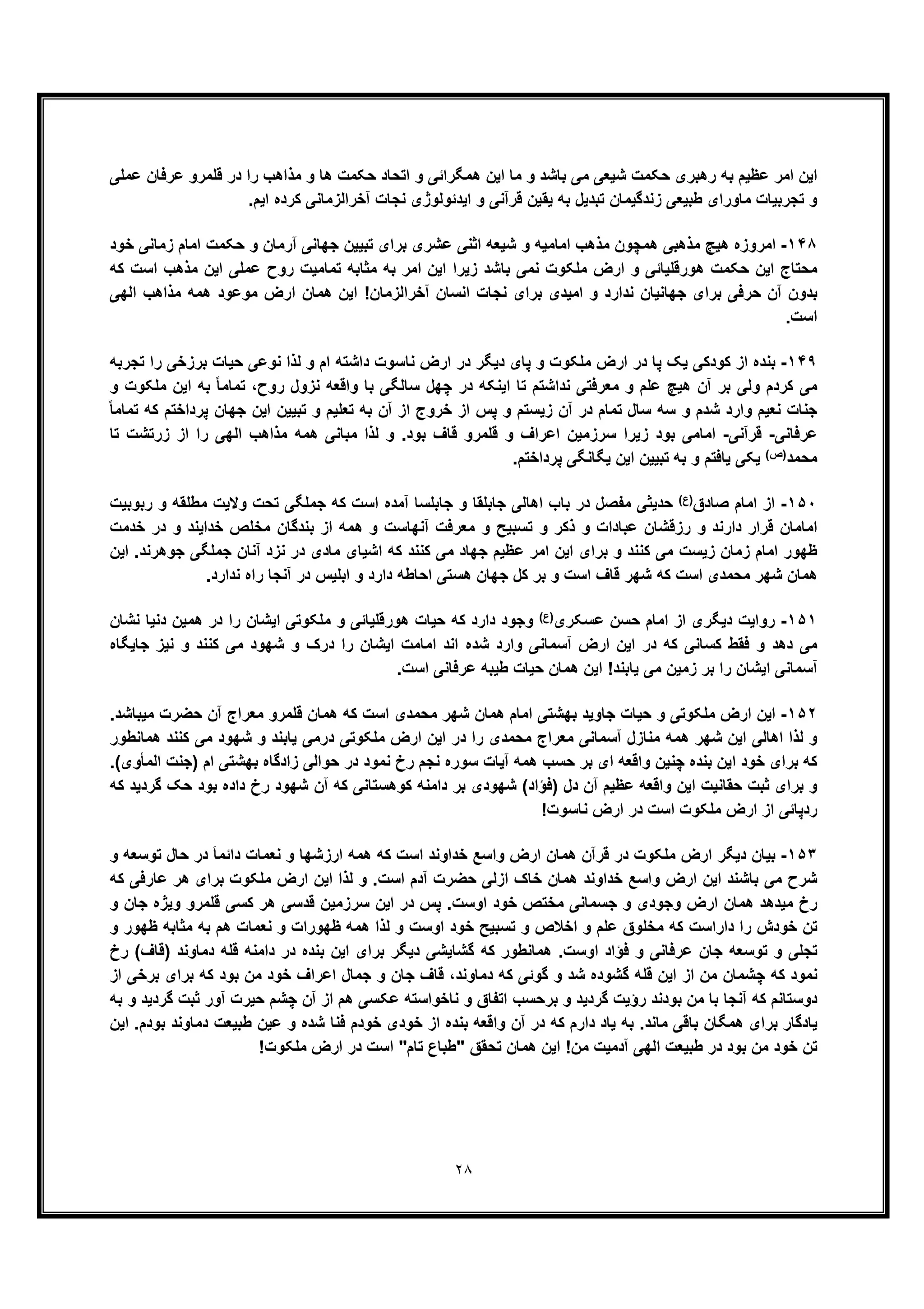 ٢٨
‫ﻋرﻓﺎن‬ ‫ﻗﻠﻣرو‬ ‫در‬ ‫را‬ ‫ﻣذاھب‬ ‫و‬ ‫ھﺎ‬ ‫ﺣﮑﻣت‬ ‫اﺗﺣﺎد‬ ‫و‬ ‫ھﻣﮕراﺋﯽ‬ ‫اﯾن‬ ‫ﻣﺎ‬ ‫و‬ ‫ﺑﺎﺷد‬ ‫ﻣﯽ‬ ‫ﺷﯾﻌﯽ‬ ‫ﺣﮑﻣت‬ ‫رھﺑری‬ ‫ﺑﮫ‬ ‫ﻋظﯾم‬ ‫اﻣر‬ ‫اﯾن‬‫ﻋﻣﻠﯽ‬
.‫اﯾم‬ ‫ﮐرده‬ ‫آﺧراﻟزﻣﺎﻧﯽ‬ ‫ﻧﺟﺎت‬ ‫اﯾدﺋوﻟوژی‬ ‫و‬ ‫ﻗرآﻧﯽ‬ ‫ﯾﻘﯾن‬ ‫ﺑﮫ‬ ‫ﺗﺑدﯾل‬ ‫زﻧدﮔﯾﻣﺎن‬ ‫طﺑﯾﻌﯽ‬ ‫ﻣﺎورای‬ ‫ﺗﺟرﺑﯾﺎت‬ ‫و‬
١۴٨-‫ﺧود‬ ‫زﻣﺎﻧﯽ‬ ‫اﻣﺎم‬ ‫ﺣﮑﻣت‬ ‫و‬ ‫آرﻣﺎن‬ ‫ﺟﮭﺎﻧﯽ‬ ‫ﺗﺑﯾﯾن‬ ‫ﺑرای‬ ‫ﻋﺷری‬ ‫اﺛﻧﯽ‬ ‫ﺷﯾﻌﮫ‬ ‫و‬ ‫اﻣﺎﻣﯾﮫ‬ ‫ﻣذھب‬ ‫ھﻣﭼون‬ ‫ﻣذھﺑﯽ‬ ‫ھﯾﭻ‬ ‫اﻣروزه‬
‫اﻣر‬ ‫اﯾن‬ ‫زﯾرا‬ ‫ﺑﺎﺷد‬ ‫ﻧﻣﯽ‬ ‫ﻣﻠﮑوت‬ ‫ارض‬ ‫و‬ ‫ھورﻗﻠﯾﺎﺋﯽ‬ ‫ﺣﮑﻣت‬ ‫اﯾن‬ ‫ﻣﺣﺗﺎج‬‫ﮐﮫ‬ ‫اﺳت‬ ‫ﻣذھب‬ ‫اﯾن‬ ‫ﻋﻣﻠﯽ‬ ‫روح‬ ‫ﺗﻣﺎﻣﯾت‬ ‫ﻣﺛﺎﺑﮫ‬ ‫ﺑﮫ‬
‫اﻟﮭﯽ‬ ‫ﻣذاھب‬ ‫ھﻣﮫ‬ ‫ﻣوﻋود‬ ‫ارض‬ ‫ھﻣﺎن‬ ‫اﯾن‬ !‫آﺧراﻟزﻣﺎن‬ ‫اﻧﺳﺎن‬ ‫ﻧﺟﺎت‬ ‫ﺑرای‬ ‫اﻣﯾدی‬ ‫و‬ ‫ﻧدارد‬ ‫ﺟﮭﺎﻧﯾﺎن‬ ‫ﺑرای‬ ‫ﺣرﻓﯽ‬ ‫آن‬ ‫ﺑدون‬
.‫اﺳت‬
١۴٩-‫ﺗﺟرﺑﮫ‬ ‫را‬ ‫ﺑرزﺧﯽ‬ ‫ﺣﯾﺎت‬ ‫ﻧوﻋﯽ‬ ‫ﻟذا‬ ‫و‬ ‫ام‬ ‫داﺷﺗﮫ‬ ‫ﻧﺎﺳوت‬ ‫ارض‬ ‫در‬ ‫دﯾﮕر‬ ‫ﭘﺎی‬ ‫و‬ ‫ﻣﻠﮑوت‬ ‫ارض‬ ‫در‬ ‫ﭘﺎ‬ ‫ﯾﮏ‬ ‫ﮐودﮐﯽ‬ ‫از‬ ‫ﺑﻧده‬
‫ﮐرد‬ ‫ﻣﯽ‬‫و‬ ‫ﻣﻠﮑوت‬ ‫اﯾن‬ ‫ﺑﮫ‬ ً‫ﺎ‬‫ﺗﻣﺎﻣ‬ ،‫روح‬ ‫ﻧزول‬ ‫واﻗﻌﮫ‬ ‫ﺑﺎ‬ ‫ﺳﺎﻟﮕﯽ‬ ‫ﭼﮭل‬ ‫در‬ ‫اﯾﻧﮑﮫ‬ ‫ﺗﺎ‬ ‫ﻧداﺷﺗم‬ ‫ﻣﻌرﻓﺗﯽ‬ ‫و‬ ‫ﻋﻠم‬ ‫ھﯾﭻ‬ ‫آن‬ ‫ﺑر‬ ‫وﻟﯽ‬ ‫م‬
ً‫ﺎ‬‫ﺗﻣﺎﻣ‬ ‫ﮐﮫ‬ ‫ﭘرداﺧﺗم‬ ‫ﺟﮭﺎن‬ ‫اﯾن‬ ‫ﺗﺑﯾﯾن‬ ‫و‬ ‫ﺗﻌﻠﯾم‬ ‫ﺑﮫ‬ ‫آن‬ ‫از‬ ‫ﺧروج‬ ‫از‬ ‫ﭘس‬ ‫و‬ ‫زﯾﺳﺗم‬ ‫آن‬ ‫در‬ ‫ﺗﻣﺎم‬ ‫ﺳﺎل‬ ‫ﺳﮫ‬ ‫و‬ ‫ﺷدم‬ ‫وارد‬ ‫ﻧﻌﯾم‬ ‫ﺟﻧﺎت‬
‫ﻋرﻓﺎﻧﯽ‬-‫ﻗرآﻧﯽ‬-‫ﻗﻠﻣر‬ ‫و‬ ‫اﻋراف‬ ‫ﺳرزﻣﯾن‬ ‫زﯾرا‬ ‫ﺑود‬ ‫اﻣﺎﻣﯽ‬‫ﺗﺎ‬ ‫زرﺗﺷت‬ ‫از‬ ‫را‬ ‫اﻟﮭﯽ‬ ‫ﻣذاھب‬ ‫ھﻣﮫ‬ ‫ﻣﺑﺎﻧﯽ‬ ‫ﻟذا‬ ‫و‬ .‫ﺑود‬ ‫ﻗﺎف‬ ‫و‬
‫ﻣﺣﻣد‬(‫)ص‬.‫ﭘرداﺧﺗم‬ ‫ﯾﮕﺎﻧﮕﯽ‬ ‫اﯾن‬ ‫ﺗﺑﯾﯾن‬ ‫ﺑﮫ‬ ‫و‬ ‫ﯾﺎﻓﺗم‬ ‫ﯾﮑﯽ‬
١۵٠-‫ﺻﺎدق‬ ‫اﻣﺎم‬ ‫از‬(‫)ع‬‫رﺑوﺑﯾت‬ ‫و‬ ‫ﻣطﻠﻘﮫ‬ ‫وﻻﯾت‬ ‫ﺗﺣت‬ ‫ﺟﻣﻠﮕﯽ‬ ‫ﮐﮫ‬ ‫اﺳت‬ ‫آﻣده‬ ‫ﺟﺎﺑﻠﺳﺎ‬ ‫و‬ ‫ﺟﺎﺑﻠﻘﺎ‬ ‫اھﺎﻟﯽ‬ ‫ﺑﺎب‬ ‫در‬ ‫ﻣﻔﺻل‬ ‫ﺣدﯾﺛﯽ‬
‫ﺧدﻣت‬ ‫در‬ ‫و‬ ‫ﺧداﯾﻧد‬ ‫ﻣﺧﻠص‬ ‫ﺑﻧدﮔﺎن‬ ‫از‬ ‫ھﻣﮫ‬ ‫و‬ ‫آﻧﮭﺎﺳت‬ ‫ﻣﻌرﻓت‬ ‫و‬ ‫ﺗﺳﺑﯾﺢ‬ ‫و‬ ‫ذﮐر‬ ‫و‬ ‫ﻋﺑﺎدات‬ ‫رزﻗﺷﺎن‬ ‫و‬ ‫دارﻧد‬ ‫ﻗرار‬ ‫اﻣﺎﻣﺎن‬
‫ﻣ‬ ‫اﺷﯾﺎی‬ ‫ﮐﮫ‬ ‫ﮐﻧﻧد‬ ‫ﻣﯽ‬ ‫ﺟﮭﺎد‬ ‫ﻋظﯾم‬ ‫اﻣر‬ ‫اﯾن‬ ‫ﺑرای‬ ‫و‬ ‫ﮐﻧﻧد‬ ‫ﻣﯽ‬ ‫زﯾﺳت‬ ‫زﻣﺎن‬ ‫اﻣﺎم‬ ‫ظﮭور‬‫اﯾن‬ .‫ﺟوھرﻧد‬ ‫ﺟﻣﻠﮕﯽ‬ ‫آﻧﺎن‬ ‫ﻧزد‬ ‫در‬ ‫ﺎدی‬
.‫ﻧدارد‬ ‫راه‬ ‫آﻧﺟﺎ‬ ‫در‬ ‫اﺑﻠﯾس‬ ‫و‬ ‫دارد‬ ‫اﺣﺎطﮫ‬ ‫ھﺳﺗﯽ‬ ‫ﺟﮭﺎن‬ ‫ﮐل‬ ‫ﺑر‬ ‫و‬ ‫اﺳت‬ ‫ﻗﺎف‬ ‫ﺷﮭر‬ ‫ﮐﮫ‬ ‫اﺳت‬ ‫ﻣﺣﻣدی‬ ‫ﺷﮭر‬ ‫ھﻣﺎن‬
١۵١-‫ﻋﺳﮑری‬ ‫ﺣﺳن‬ ‫اﻣﺎم‬ ‫از‬ ‫دﯾﮕری‬ ‫رواﯾت‬(‫)ع‬‫ﻧﺷﺎن‬ ‫دﻧﯾﺎ‬ ‫ھﻣﯾن‬ ‫در‬ ‫را‬ ‫اﯾﺷﺎن‬ ‫ﻣﻠﮑوﺗﯽ‬ ‫و‬ ‫ھورﻗﻠﯾﺎﺋﯽ‬ ‫ﺣﯾﺎت‬ ‫ﮐﮫ‬ ‫دارد‬ ‫وﺟود‬
‫ا‬ ‫اﯾن‬ ‫در‬ ‫ﮐﮫ‬ ‫ﮐﺳﺎﻧﯽ‬ ‫ﻓﻘط‬ ‫و‬ ‫دھد‬ ‫ﻣﯽ‬‫وارد‬ ‫آﺳﻣﺎﻧﯽ‬ ‫رض‬‫ﺟﺎﯾﮕﺎه‬ ‫ﻧﯾز‬ ‫و‬ ‫ﮐﻧﻧد‬ ‫ﻣﯽ‬ ‫ﺷﮭود‬ ‫و‬ ‫درک‬ ‫را‬ ‫اﯾﺷﺎن‬ ‫اﻣﺎﻣت‬ ‫اﻧد‬ ‫ﺷده‬
.‫اﺳت‬ ‫ﻋرﻓﺎﻧﯽ‬ ‫طﯾﺑﮫ‬ ‫ﺣﯾﺎت‬ ‫ھﻣﺎن‬ ‫اﯾن‬ !‫ﯾﺎﺑﻧد‬ ‫ﻣﯽ‬ ‫زﻣﯾن‬ ‫ﺑر‬ ‫را‬ ‫اﯾﺷﺎن‬ ‫آﺳﻣﺎﻧﯽ‬
١۵٢-.‫ﻣﯾﺑﺎﺷد‬ ‫ﺣﺿرت‬ ‫آن‬ ‫ﻣﻌراج‬ ‫ﻗﻠﻣرو‬ ‫ھﻣﺎن‬ ‫ﮐﮫ‬ ‫اﺳت‬ ‫ﻣﺣﻣدی‬ ‫ﺷﮭر‬ ‫ھﻣﺎن‬ ‫اﻣﺎم‬ ‫ﺑﮭﺷﺗﯽ‬ ‫ﺟﺎوﯾد‬ ‫ﺣﯾﺎت‬ ‫و‬ ‫ﻣﻠﮑوﺗﯽ‬ ‫ارض‬ ‫اﯾن‬
‫ھﻣ‬ ‫ﺷﮭر‬ ‫اﯾن‬ ‫اھﺎﻟﯽ‬ ‫ﻟذا‬ ‫و‬‫ھﻣﺎﻧطور‬ ‫ﮐﻧﻧد‬ ‫ﻣﯽ‬ ‫ﺷﮭود‬ ‫و‬ ‫ﯾﺎﺑﻧد‬ ‫درﻣﯽ‬ ‫ﻣﻠﮑوﺗﯽ‬ ‫ارض‬ ‫اﯾن‬ ‫در‬ ‫را‬ ‫ﻣﺣﻣدی‬ ‫ﻣﻌراج‬ ‫آﺳﻣﺎﻧﯽ‬ ‫ﻣﻧﺎزل‬ ‫ﮫ‬
(‫اﻟﻣﺄوی‬ ‫)ﺟﻧت‬ ‫ام‬ ‫ﺑﮭﺷﺗﯽ‬ ‫زادﮔﺎه‬ ‫ﺣواﻟﯽ‬ ‫در‬ ‫ﻧﻣود‬ ‫رخ‬ ‫ﻧﺟم‬ ‫ﺳوره‬ ‫آﯾﺎت‬ ‫ھﻣﮫ‬ ‫ﺣﺳب‬ ‫ﺑر‬ ‫ای‬ ‫واﻗﻌﮫ‬ ‫ﭼﻧﯾن‬ ‫ﺑﻧده‬ ‫اﯾن‬ ‫ﺧود‬ ‫ﺑرای‬ ‫ﮐﮫ‬.
‫ﮐوھﺳﺗﺎ‬ ‫داﻣﻧﮫ‬ ‫ﺑر‬ ‫ﺷﮭودی‬ (‫)ﻓؤاد‬ ‫دل‬ ‫آن‬ ‫ﻋظﯾم‬ ‫واﻗﻌﮫ‬ ‫اﯾن‬ ‫ﺣﻘﺎﻧﯾت‬ ‫ﺛﺑت‬ ‫ﺑرای‬ ‫و‬‫ﮐﮫ‬ ‫ﮔردﯾد‬ ‫ﺣﮏ‬ ‫ﺑود‬ ‫داده‬ ‫رخ‬ ‫ﺷﮭود‬ ‫آن‬ ‫ﮐﮫ‬ ‫ﻧﯽ‬
!‫ﻧﺎﺳوت‬ ‫ارض‬ ‫در‬ ‫اﺳت‬ ‫ﻣﻠﮑوت‬ ‫ارض‬ ‫از‬ ‫ردﭘﺎﺋﯽ‬
١۵٣-‫و‬ ‫ﺗوﺳﻌﮫ‬ ‫ﺣﺎل‬ ‫در‬ َ‫ﺎ‬‫داﺋﻣ‬ ‫ﻧﻌﻣﺎت‬ ‫و‬ ‫ارزﺷﮭﺎ‬ ‫ھﻣﮫ‬ ‫ﮐﮫ‬ ‫اﺳت‬ ‫ﺧداوﻧد‬ ‫واﺳﻊ‬ ‫ارض‬ ‫ھﻣﺎن‬ ‫ﻗرآن‬ ‫در‬ ‫ﻣﻠﮑوت‬ ‫ارض‬ ‫دﯾﮕر‬ ‫ﺑﯾﺎن‬
‫ﻣﻠﮑ‬ ‫ارض‬ ‫اﯾن‬ ‫ﻟذا‬ ‫و‬ .‫اﺳت‬ ‫آدم‬ ‫ﺣﺿرت‬ ‫ازﻟﯽ‬ ‫ﺧﺎک‬ ‫ھﻣﺎن‬ ‫ﺧداوﻧد‬ ‫واﺳﻊ‬ ‫ارض‬ ‫اﯾن‬ ‫ﺑﺎﺷﻧد‬ ‫ﻣﯽ‬ ‫ﺷرح‬‫ﮐﮫ‬ ‫ﻋﺎرﻓﯽ‬ ‫ھر‬ ‫ﺑرای‬ ‫وت‬
‫و‬ ‫ﺟﺎن‬ ‫وﯾژه‬ ‫ﻗﻠﻣرو‬ ‫ﮐﺳﯽ‬ ‫ھر‬ ‫ﻗدﺳﯽ‬ ‫ﺳرزﻣﯾن‬ ‫اﯾن‬ ‫در‬ ‫ﭘس‬ .‫اوﺳت‬ ‫ﺧود‬ ‫ﻣﺧﺗص‬ ‫ﺟﺳﻣﺎﻧﯽ‬ ‫و‬ ‫وﺟودی‬ ‫ارض‬ ‫ھﻣﺎن‬ ‫ﻣﯾدھد‬ ‫رخ‬
‫و‬ ‫ظﮭور‬ ‫ﻣﺛﺎﺑﮫ‬ ‫ﺑﮫ‬ ‫ھم‬ ‫ﻧﻌﻣﺎت‬ ‫و‬ ‫ظﮭورات‬ ‫ھﻣﮫ‬ ‫ﻟذا‬ ‫و‬ ‫اوﺳت‬ ‫ﺧود‬ ‫ﺗﺳﺑﯾﺢ‬ ‫و‬ ‫اﺧﻼص‬ ‫و‬ ‫ﻋﻠم‬ ‫ﻣﺧﻠوق‬ ‫ﮐﮫ‬ ‫داراﺳت‬ ‫را‬ ‫ﺧودش‬ ‫ﺗن‬
‫ھﻣﺎﻧط‬ .‫اوﺳت‬ ‫ﻓؤاد‬ ‫و‬ ‫ﻋرﻓﺎﻧﯽ‬ ‫ﺟﺎن‬ ‫ﺗوﺳﻌﮫ‬ ‫و‬ ‫ﺗﺟﻠﯽ‬‫رخ‬ (‫)ﻗﺎف‬ ‫دﻣﺎوﻧد‬ ‫ﻗﻠﮫ‬ ‫داﻣﻧﮫ‬ ‫در‬ ‫ﺑﻧده‬ ‫اﯾن‬ ‫ﺑرای‬ ‫دﯾﮕر‬ ‫ﮔﺷﺎﯾﺷﯽ‬ ‫ﮐﮫ‬ ‫ور‬
‫از‬ ‫ﺑرﺧﯽ‬ ‫ﺑرای‬ ‫ﮐﮫ‬ ‫ﺑود‬ ‫ﻣن‬ ‫ﺧود‬ ‫اﻋراف‬ ‫ﺟﻣﺎل‬ ‫و‬ ‫ﺟﺎن‬ ‫ﻗﺎف‬ ،‫دﻣﺎوﻧد‬ ‫ﮐﮫ‬ ‫ﮔوﺋﯽ‬ ‫و‬ ‫ﺷد‬ ‫ﮔﺷوده‬ ‫ﻗﻠﮫ‬ ‫اﯾن‬ ‫از‬ ‫ﻣن‬ ‫ﭼﺷﻣﺎن‬ ‫ﮐﮫ‬ ‫ﻧﻣود‬
‫ﺑرﺣﺳ‬ ‫و‬ ‫ﮔردﯾد‬ ‫رؤﯾت‬ ‫ﺑودﻧد‬ ‫ﻣن‬ ‫ﺑﺎ‬ ‫آﻧﺟﺎ‬ ‫ﮐﮫ‬ ‫دوﺳﺗﺎﻧم‬‫ب‬‫ﺛ‬ ‫آور‬ ‫ﺣﯾرت‬ ‫ﭼﺷم‬ ‫آن‬ ‫از‬ ‫ھم‬ ‫ﻋﮑﺳﯽ‬ ‫ﻧﺎﺧواﺳﺗﮫ‬ ‫و‬ ‫اﺗﻔﺎق‬‫ﺑﮫ‬ ‫و‬ ‫ﮔردﯾد‬ ‫ﺑت‬
‫از‬ ‫ﺑﻧده‬ ‫واﻗﻌﮫ‬ ‫آن‬ ‫در‬ ‫ﮐﮫ‬ ‫دارم‬ ‫ﯾﺎد‬ ‫ﺑﮫ‬ .‫ﻣﺎﻧد‬ ‫ﺑﺎﻗﯽ‬ ‫ھﻣﮕﺎن‬ ‫ﺑرای‬ ‫ﯾﺎدﮔﺎر‬‫اﯾن‬ .‫ﺑودم‬ ‫دﻣﺎوﻧد‬ ‫طﺑﯾﻌت‬ ‫ﻋﯾن‬ ‫و‬ ‫ﺷده‬ ‫ﻓﻧﺎ‬ ‫ﺧودم‬ ‫ﺧودی‬
!‫ﻣﻠﮑوت‬ ‫ارض‬ ‫در‬ ‫اﺳت‬ "‫ﺗﺎم‬ ‫"طﺑﺎع‬ ‫ﺗﺣﻘﻖ‬ ‫ھﻣﺎن‬ ‫اﯾن‬ !‫ﻣن‬ ‫آدﻣﯾت‬ ‫اﻟﮭﯽ‬ ‫طﺑﯾﻌت‬ ‫در‬ ‫ﺑود‬ ‫ﻣن‬ ‫ﺧود‬ ‫ﺗن‬
 