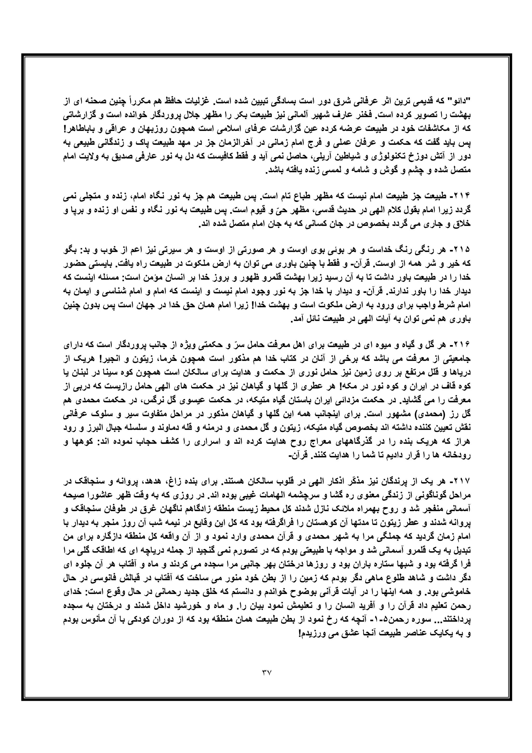 ٣٧
‫از‬ ‫ای‬ ‫ﺻﺣﻧﮫ‬ ‫ﭼﻧﯾن‬ ً‫ا‬‫ﻣﮑرر‬ ‫ھم‬ ‫ﺣﺎﻓظ‬ ‫ﻏزﻟﯾﺎت‬ .‫اﺳت‬ ‫ﺷده‬ ‫ﺗﺑﯾﯾن‬ ‫ﺑﺳﺎدﮔﯽ‬ ‫اﺳت‬ ‫دور‬ ‫ﺷرق‬ ‫ﻋرﻓﺎﻧﯽ‬ ‫اﺛر‬ ‫ﺗرﯾن‬ ‫ﻗدﯾﻣﯽ‬ ‫ﮐﮫ‬ "‫"داﺋو‬
‫ﻓﺧ‬ .‫اﺳت‬ ‫ﮐرده‬ ‫ﺗﺻوﯾر‬ ‫را‬ ‫ﺑﮭﺷت‬‫ﻧ‬‫ﻋﺎرف‬ ‫ر‬‫ﺧوا‬ ‫ﭘروردﮔﺎر‬ ‫ﺟﻼل‬ ‫ﻣظﮭر‬ ‫را‬ ‫ﺑﮑر‬ ‫طﺑﯾﻌت‬ ‫ﻧﯾز‬ ‫آﻟﻣﺎﻧﯽ‬ ‫ﺷﮭﯾر‬‫ﮔزارﺷﺎﺗﯽ‬ ‫و‬ ‫اﺳت‬ ‫ﻧده‬
!‫ﺑﺎﺑﺎطﺎھر‬ ‫و‬ ‫ﻋراﻗﯽ‬ ‫و‬ ‫روزﺑﮭﺎن‬ ‫ھﻣﭼون‬ ‫اﺳت‬ ‫اﺳﻼﻣﯽ‬ ‫ﻋرﻓﺎی‬ ‫ﮔزارﺷﺎت‬ ‫ﻋﯾن‬ ‫ﮐرده‬ ‫ﻋرﺿﮫ‬ ‫طﺑﯾﻌت‬ ‫در‬ ‫ﺧود‬ ‫ﻣﮑﺎﺷﻔﺎت‬ ‫از‬ ‫ﮐﮫ‬
‫ﺑﮫ‬ ‫طﺑﯾﻌﯽ‬ ‫زﻧدﮔﺎﻧﯽ‬ ‫و‬ ‫ﭘﺎک‬ ‫طﺑﯾﻌت‬ ‫ﻣﮭد‬ ‫در‬ ‫ﺟز‬ ‫آﺧراﻟزﻣﺎن‬ ‫در‬ ‫زﻣﺎﻧﯽ‬ ‫اﻣﺎم‬ ‫ﻓرج‬ ‫و‬ ‫ﻋﻣﻠﯽ‬ ‫ﻋرﻓﺎن‬ ‫و‬ ‫ﺣﮑﻣت‬ ‫ﮐﮫ‬ ‫ﮔﻔت‬ ‫ﺑﺎﯾد‬ ‫ﭘس‬
‫آ‬ ‫ﺷﯾﺎطﯾن‬ ‫و‬ ‫ﺗﮑﻧوﻟوژی‬ ‫دوزخ‬ ‫آﺗش‬ ‫از‬ ‫دور‬‫اﻣﺎم‬ ‫وﻻﯾت‬ ‫ﺑﮫ‬ ‫ﺻدﯾﻖ‬ ‫ﻋﺎرﻓﯽ‬ ‫ﻧور‬ ‫ﺑﮫ‬ ‫دل‬ ‫ﮐﮫ‬ ‫ﮐﺎﻓﯾﺳت‬ ‫ﻓﻘط‬ ‫و‬ ‫آﯾد‬ ‫ﻧﻣﯽ‬ ‫ﺣﺎﺻل‬ ،‫رﯾﻠﯽ‬
‫ﻟﻣﺳ‬ ‫و‬ ‫ﺷﺎﻣﮫ‬ ‫و‬ ‫ﮔوش‬ ‫و‬ ‫ﭼﺷم‬ ‫و‬ ‫ﺷده‬ ‫ﻣﺗﺻل‬‫ﯽ‬.‫ﺑﺎﺷد‬ ‫ﯾﺎﻓﺗﮫ‬ ‫زﻧده‬
٢١۴-‫اﻣﺎم‬ ‫ﻧﮕﺎه‬ ‫ﻧور‬ ‫ﺑﮫ‬ ‫ﺟز‬ ‫ھم‬ ‫طﺑﯾﻌت‬ ‫ﭘس‬ .‫اﺳت‬ ‫ﺗﺎم‬ ‫طﺑﺎع‬ ‫ﻣظﮭر‬ ‫ﮐﮫ‬ ‫ﻧﯾﺳت‬ ‫اﻣﺎم‬ ‫طﺑﯾﻌت‬ ‫ﺟز‬ ‫طﺑﯾﻌت‬،‫ﻧﻣﯽ‬ ‫ﻣﺗﺟﻠﯽ‬ ‫و‬ ‫زﻧده‬
‫در‬ ‫اﻟﮭﯽ‬ ‫ﮐﻼم‬ ‫ﺑﻘول‬ ‫اﻣﺎم‬ ‫زﯾرا‬ ‫ﮔردد‬‫و‬ ‫ﺑرﭘﺎ‬ ‫و‬ ‫زﻧده‬ ‫او‬ ‫ﻧﻔس‬ ‫و‬ ‫ﻧﮕﺎه‬ ‫ﻧور‬ ‫ﺑﮫ‬ ‫طﺑﯾﻌت‬ ‫ﭘس‬ .‫اﺳت‬ ‫ﻗﯾوم‬ ‫و‬ ّ‫ﺣﯽ‬ ‫ﻣظﮭر‬ ،‫ﻗدﺳﯽ‬ ‫ﺣدﯾث‬
‫ﮐﺳﺎﻧﯽ‬ ‫ﺟﺎن‬ ‫در‬ ‫ﺑﺧﺻوص‬ ‫ﮔردد‬ ‫ﻣﯽ‬ ‫ﺟﺎری‬ ‫و‬ ‫ﺧﻼق‬.‫اﻧد‬ ‫ﺷده‬ ‫ﻣﺗﺻل‬ ‫اﻣﺎم‬ ‫ﺟﺎن‬ ‫ﺑﮫ‬ ‫ﮐﮫ‬
٢١۵-‫ﺑﮕو‬ :‫ﺑد‬ ‫و‬ ‫ﺧوب‬ ‫از‬ ‫اﻋم‬ ‫ﻧﯾز‬ ‫ﺳﯾرﺗﯽ‬ ‫ھر‬ ‫و‬ ‫اوﺳت‬ ‫از‬ ‫ﺻورﺗﯽ‬ ‫ھر‬ ‫و‬ ‫اوﺳت‬ ‫ﺑوی‬ ‫ﺑوﺋﯽ‬ ‫ھر‬ ‫و‬ ‫ﺧداﺳت‬ ‫رﻧﮓ‬ ‫رﻧﮕﯽ‬ ‫ھر‬
‫ﺷر‬ ‫و‬ ‫ﺧﯾر‬ ‫ﮐﮫ‬‫ﻗرآن‬ .‫اوﺳت‬ ‫از‬ ‫ھﻣﮫ‬-‫ﺣﺿور‬ ‫ﺑﺎﯾﺳﺗﯽ‬ .‫ﯾﺎﻓت‬ ‫راه‬ ‫طﺑﯾﻌت‬ ‫در‬ ‫ﻣﻠﮑوت‬ ‫ارض‬ ‫ﺑﮫ‬ ‫ﺗوان‬ ‫ﻣﯽ‬ ‫ﺑﺎوری‬ ‫ﭼﻧﯾن‬ ‫ﺑﺎ‬ ‫ﻓﻘط‬ ‫و‬
‫ﮐﮫ‬ ‫اﯾﻧﺳت‬ ‫ﻣﺳﺋﻠﮫ‬ :‫اﺳت‬ ‫ﻣؤﻣن‬ ‫اﻧﺳﺎن‬ ‫ﺑر‬ ‫ﺧدا‬ ‫ﺑروز‬ ‫و‬ ‫ظﮭور‬ ‫ﻗﻠﻣرو‬ ‫ﺑﮭﺷت‬ ‫زﯾرا‬ ‫رﺳﯾد‬ ‫آن‬ ‫ﺑﮫ‬ ‫ﺗﺎ‬ ‫داﺷت‬ ‫ﺑﺎور‬ ‫طﺑﯾﻌت‬ ‫در‬ ‫را‬ ‫ﺧدا‬
‫ﻗرآن‬ .‫ﻧدارﻧد‬ ‫ﺑﺎور‬ ‫را‬ ‫ﺧدا‬ ‫دﯾدار‬-‫وﺟ‬ ‫ﻧور‬ ‫ﺑﮫ‬ ‫ﺟز‬ ‫ﺧدا‬ ‫ﺑﺎ‬ ‫دﯾدار‬ ‫و‬‫ﺑﮫ‬ ‫اﯾﻣﺎن‬ ‫و‬ ‫ﺷﻧﺎﺳﯽ‬ ‫اﻣﺎم‬ ‫و‬ ‫اﻣﺎم‬ ‫ﮐﮫ‬ ‫اﯾﻧﺳت‬ ‫و‬ ‫ﻧﯾﺳت‬ ‫اﻣﺎم‬ ‫ود‬
‫ﭼﻧﯾن‬ ‫ﺑدون‬ ‫ﭘس‬ ‫اﺳت‬ ‫ﺟﮭﺎن‬ ‫در‬ ‫ﺧدا‬ ‫ﺣﻖ‬ ‫ھﻣﺎن‬ ‫اﻣﺎم‬ ‫زﯾرا‬ !‫ﺧدا‬ ‫ﺑﮭﺷت‬ ‫و‬ ‫اﺳت‬ ‫ﻣﻠﮑوت‬ ‫ارض‬ ‫ﺑﮫ‬ ‫ورود‬ ‫ﺑرای‬ ‫واﺟب‬ ‫ﺷرط‬ ‫اﻣﺎم‬
.‫آﻣد‬ ‫ﻧﺎﺋل‬ ‫طﺑﯾﻌت‬ ‫در‬ ‫اﻟﮭﯽ‬ ‫آﯾﺎت‬ ‫ﺑﮫ‬ ‫ﺗوان‬ ‫ﻧﻣﯽ‬ ‫ھم‬ ‫ﺑﺎوری‬
٢١۶-‫ﺣ‬ ‫ﻣﻌرﻓت‬ ‫اھل‬ ‫ﺑرای‬ ‫طﺑﯾﻌت‬ ‫در‬ ‫ای‬ ‫ﻣﯾوه‬ ‫و‬ ‫ﮔﯾﺎه‬ ‫و‬ ‫ﮔل‬ ‫ھر‬‫دارای‬ ‫ﮐﮫ‬ ‫اﺳت‬ ‫ﭘروردﮔﺎر‬ ‫ﺟﺎﻧب‬ ‫از‬ ‫وﯾژه‬ ‫ﺣﮑﻣﺗﯽ‬ ‫و‬ ّ‫ﺳر‬ ‫ﺎﻣل‬
‫از‬ ‫ھرﯾﮏ‬ !‫اﻧﺟﯾر‬ ‫و‬ ‫زﯾﺗون‬ ،‫ﺧرﻣﺎ‬ ‫ھﻣﭼون‬ ‫اﺳت‬ ‫ﻣذﮐور‬ ‫ھم‬ ‫ﺧدا‬ ‫ﮐﺗﺎب‬ ‫در‬ ‫آﻧﺎن‬ ‫از‬ ‫ﺑرﺧﯽ‬ ‫ﮐﮫ‬ ‫ﺑﺎﺷد‬ ‫ﻣﯽ‬ ‫ﻣﻌرﻓت‬ ‫از‬ ‫ﺟﺎﻣﻌﯾﺗﯽ‬
‫ﯾﺎ‬ ‫ﻟﺑﻧﺎن‬ ‫در‬ ‫ﺳﯾﻧﺎ‬ ‫ﮐوه‬ ‫ھﻣﭼون‬ ‫اﺳت‬ ‫ﺳﺎﻟﮑﺎن‬ ‫ﺑرای‬ ‫ھداﯾت‬ ‫و‬ ‫ﺣﮑﻣت‬ ‫از‬ ‫ﻧوری‬ ‫ﺣﺎﻣل‬ ‫ﻧﯾز‬ ‫زﻣﯾن‬ ‫روی‬ ‫ﺑر‬ ‫ﻣرﺗﻔﻊ‬ ‫ﻗﻠل‬ ‫و‬ ‫درﯾﺎھﺎ‬
‫از‬ ‫درﺑﯽ‬ ‫ﮐﮫ‬ ‫رازﯾﺳت‬ ‫ﺣﺎﻣل‬ ‫اﻟﮭﯽ‬ ‫ھﺎی‬ ‫ﺣﮑﻣت‬ ‫در‬ ‫ﻧﯾز‬ ‫ﮔﯾﺎھﺎن‬ ‫و‬ ‫ﮔﻠﮭﺎ‬ ‫از‬ ‫ﻋطری‬ ‫ھر‬ !‫ﻣﮑﮫ‬ ‫در‬ ‫ﻧور‬ ‫ﮐوه‬ ‫و‬ ‫اﯾران‬ ‫در‬ ‫ﻗﺎف‬ ‫ﮐوه‬
‫ھم‬ ‫ﻣﺣﻣدی‬ ‫ﺣﮑﻣت‬ ‫در‬ ،‫ﻧرﮔس‬ ‫ﮔل‬ ‫ﻋﯾﺳوی‬ ‫ﺣﮑﻣت‬ ‫در‬ ،‫ﻣﺗﯾﮑﮫ‬ ‫ﮔﯾﺎه‬ ‫ﺑﺎﺳﺗﺎن‬ ‫اﯾران‬ ‫ﻣزداﺋﯽ‬ ‫ﺣﮑﻣت‬ ‫در‬ .‫ﮔﺷﺎﯾد‬ ‫ﻣﯽ‬ ‫را‬ ‫ﻣﻌرﻓت‬
‫و‬ ‫ﮔﻠﮭﺎ‬ ‫اﯾن‬ ‫ھﻣﮫ‬ ‫اﯾﻧﺟﺎﻧب‬ ‫ﺑرای‬ .‫اﺳت‬ ‫ﻣﺷﮭور‬ (‫)ﻣﺣﻣدی‬ ‫رز‬ ‫ﮔل‬‫ﻋرﻓﺎﻧﯽ‬ ‫ﺳﻠوک‬ ‫و‬ ‫ﺳﯾر‬ ‫ﻣﺗﻔﺎوت‬ ‫ﻣراﺣل‬ ‫در‬ ‫ﻣذﮐور‬ ‫ﮔﯾﺎھﺎن‬
‫رود‬ ‫و‬ ‫اﻟﺑرز‬ ‫ﺟﺑﺎل‬ ‫ﺳﻠﺳﻠﮫ‬ ‫و‬ ‫دﻣﺎوﻧد‬ ‫ﻗﻠﮫ‬ ‫و‬ ‫درﻣﻧﮫ‬ ‫و‬ ‫ﻣﺣﻣدی‬ ‫ﮔل‬ ‫و‬ ‫زﯾﺗون‬ ،‫ﻣﺗﯾﮑﮫ‬ ‫ﮔﯾﺎه‬ ‫ﺑﺧﺻوص‬ ‫اﻧد‬ ‫داﺷﺗﮫ‬ ‫ﮐﻧﻧده‬ ‫ﺗﻌﯾﯾن‬ ‫ﻧﻘش‬
‫و‬ ‫ﮐوھﮭﺎ‬ :‫اﻧد‬ ‫ﻧﻣوده‬ ‫ﺣﺟﺎب‬ ‫ﮐﺷف‬ ‫را‬ ‫اﺳراری‬ ‫و‬ ‫اﻧد‬ ‫ﮐرده‬ ‫ھداﯾت‬ ‫روح‬ ‫ﻣﻌراج‬ ‫ﮔذرﮔﺎھﮭﺎی‬ ‫در‬ ‫را‬ ‫ﺑﻧده‬ ‫ھرﯾﮏ‬ ‫ﮐﮫ‬ ‫ھراز‬
‫رود‬‫ﻗرآن‬ .‫ﮐﻧﻧد‬ ‫ھداﯾت‬ ‫را‬ ‫ﺷﻣﺎ‬ ‫ﺗﺎ‬ ‫دادﯾم‬ ‫ﻗرار‬ ‫را‬ ‫ھﺎ‬ ‫ﺧﺎﻧﮫ‬-
٢١٧-‫در‬ ‫ﺳﻧﺟﺎﻗﮏ‬ ‫و‬ ‫ﭘرواﻧﮫ‬ ،‫ھدھد‬ ،‫زاغ‬ ‫ﺑﻧده‬ ‫ﺑرای‬ .‫ھﺳﺗﻧد‬ ‫ﺳﺎﻟﮑﺎن‬ ‫ﻗﻠوب‬ ‫در‬ ‫اﻟﮭﯽ‬ ‫اذﮐﺎر‬ ‫ّر‬‫ﮐ‬‫ﻣذ‬ ‫ﻧﯾز‬ ‫ﭘرﻧدﮔﺎن‬ ‫از‬ ‫ﯾﮏ‬ ‫ھر‬
‫ﺻﯾ‬ ‫ﻋﺎﺷورا‬ ‫ظﮭر‬ ‫وﻗت‬ ‫ﺑﮫ‬ ‫ﮐﮫ‬ ‫روزی‬ ‫در‬ .‫اﻧد‬ ‫ﺑوده‬ ‫ﻏﯾﺑﯽ‬ ‫اﻟﮭﺎﻣﺎت‬ ‫ﺳرﭼﺷﻣﮫ‬ ‫و‬ ‫ﮔﺷﺎ‬ ‫ره‬ ‫ﻣﻌﻧوی‬ ‫زﻧدﮔﯽ‬ ‫از‬ ‫ﮔوﻧﺎﮔوﻧﯽ‬ ‫ﻣراﺣل‬‫ﺣﮫ‬
‫و‬ ‫ﺳﻧﺟﺎﻗﮏ‬ ‫طوﻓﺎن‬ ‫در‬ ‫ﻏرق‬ ‫ﻧﺎﮔﮭﺎن‬ ‫زادﮔﺎھم‬ ‫ﻣﻧطﻘﮫ‬ ‫زﯾﺳت‬ ‫ﻣﺣﯾط‬ ‫ﮐل‬ ‫ﺷدﻧد‬ ‫ﻧﺎزل‬ ‫ﻣﻼﺋﮏ‬ ‫ﺑﮭﻣراه‬ ‫روح‬ ‫و‬ ‫ﺷد‬ ‫ﻣﻧﻔﺟر‬ ‫آﺳﻣﺎﻧﯽ‬
‫ﺑﺎ‬ ‫دﯾدار‬ ‫ﺑﮫ‬ ‫ﻣﻧﺟر‬ ‫روز‬ ‫آن‬ ‫ﺷب‬ ‫ﻧﯾﻣﮫ‬ ‫در‬ ‫وﻗﺎﯾﻊ‬ ‫اﯾن‬ ‫ﮐل‬ ‫ﮐﮫ‬ ‫ﺑود‬ ‫ﻓراﮔرﻓﺗﮫ‬ ‫را‬ ‫ﮐوھﺳﺗﺎن‬ ‫آن‬ ‫ﻣدﺗﮭﺎ‬ ‫ﺗﺎ‬ ‫زﯾﺗون‬ ‫ﻋطر‬ ‫و‬ ‫ﺷدﻧد‬ ‫ﭘرواﻧﮫ‬
‫ﻣﺣﻣدی‬ ‫ﺷﮭر‬ ‫ﺑﮫ‬ ‫ﻣرا‬ ‫ﺟﻣﻠﮕﯽ‬ ‫ﮐﮫ‬ ‫ﮔردﯾد‬ ‫زﻣﺎن‬ ‫اﻣﺎم‬‫ﻣن‬ ‫ﺑرای‬ ‫دازﮔﺎره‬ ‫ﻣﻧطﻘﮫ‬ ‫ﮐل‬ ‫واﻗﻌﮫ‬ ‫آن‬ ‫از‬ ‫و‬ ‫ﻧﻣود‬ ‫وارد‬ ‫ﻣﺣﻣدی‬ ‫ﻗرآن‬ ‫و‬
‫ﻣرا‬ ‫ﮔﻠﯽ‬ ‫اطﺎﻗﮏ‬ ‫ﮐﮫ‬ ‫ای‬ ‫درﯾﺎﭼﮫ‬ ‫ﺟﻣﻠﮫ‬ ‫از‬ ‫ﮔﻧﺟﯾد‬ ‫ﻧﻣﯽ‬ ‫ﺗﺻورم‬ ‫در‬ ‫ﮐﮫ‬ ‫ﺑودم‬ ‫طﺑﯾﻌﺗﯽ‬ ‫ﺑﺎ‬ ‫ﻣواﺟﮫ‬ ‫و‬ ‫ﺷد‬ ‫آﺳﻣﺎﻧﯽ‬ ‫ﻗﻠﻣرو‬ ‫ﯾﮏ‬ ‫ﺑﮫ‬ ‫ﺗﺑدﯾل‬
‫ﻣﺎه‬ ‫و‬ ‫ﮐردﻧد‬ ‫ﻣﯽ‬ ‫ﺳﺟده‬ ‫ﻣرا‬ ‫ﺟﺎﻧﺑﯽ‬ ‫ﺑﮭر‬ ‫درﺧﺗﺎن‬ ‫روزھﺎ‬ ‫و‬ ‫ﺑود‬ ‫ﺑﺎران‬ ‫ﺳﺗﺎره‬ ‫ﺷﺑﮭﺎ‬ ‫و‬ ‫ﺑود‬ ‫ﮔرﻓﺗﮫ‬ ‫ﻓرا‬‫ای‬ ‫ﺟﻠوه‬ ‫آن‬ ‫ھر‬ ‫آﻓﺗﺎب‬ ‫و‬
‫ﺣﺎل‬ ‫در‬ ‫ﻓﺎﻧوﺳﯽ‬ ‫ﻗﺑﺎﻟش‬ ‫در‬ ‫آﻓﺗﺎب‬ ‫ﮐﮫ‬ ‫ﺳﺎﺧت‬ ‫ﻣﯽ‬ ‫ﻣﻧور‬ ‫ﺧود‬ ‫ﺑطن‬ ‫از‬ ‫را‬ ‫زﻣﯾن‬ ‫ﮐﮫ‬ ‫ﺑودم‬ ‫دﮔر‬ ‫ﻣﺎھﯽ‬ ‫طﻠوع‬ ‫ﺷﺎھد‬ ‫و‬ ‫داﺷت‬ ‫دﮔر‬
‫ﺧدای‬ :‫اﺳت‬ ‫وﻗوع‬ ‫ﺣﺎل‬ ‫در‬ ‫رﺣﻣﺎﻧﯽ‬ ‫ﺟدﯾد‬ ‫ﺧﻠﻖ‬ ‫ﮐﮫ‬ ‫داﻧﺳﺗم‬ ‫و‬ ‫ﺧواﻧدم‬ ‫ﺑوﺿوح‬ ‫ﻗرآﻧﯽ‬ ‫آﯾﺎت‬ ‫در‬ ‫را‬ ‫اﯾﻧﮭﺎ‬ ‫ھﻣﮫ‬ ‫و‬ .‫ﺑود‬ ‫ﺧﺎﻣوﺷﯽ‬
‫آﻓ‬ ‫و‬ ‫را‬ ‫ﻗرآن‬ ‫داد‬ ‫ﺗﻌﻠﯾم‬ ‫رﺣﻣن‬‫ﺳﺟده‬ ‫ﺑﮫ‬ ‫درﺧﺗﺎن‬ ‫و‬ ‫ﺷدﻧد‬ ‫داﺧل‬ ‫ﺧورﺷﯾد‬ ‫و‬ ‫ﻣﺎه‬ ‫و‬ .‫را‬ ‫ﺑﯾﺎن‬ ‫ﻧﻣود‬ ‫ﺗﻌﻠﯾﻣش‬ ‫و‬ ‫را‬ ‫اﻧﺳﺎن‬ ‫رﯾد‬
‫رﺣﻣن‬ ‫ﺳوره‬ ...‫ﭘرداﺧﺗﻧد‬۵-١-‫ﺑودم‬ ‫ﻣﺄﻧوس‬ ‫آن‬ ‫ﺑﺎ‬ ‫ﮐودﮐﯽ‬ ‫دوران‬ ‫از‬ ‫ﮐﮫ‬ ‫ﺑود‬ ‫ﻣﻧطﻘﮫ‬ ‫ھﻣﺎن‬ ‫طﺑﯾﻌت‬ ‫ﺑطن‬ ‫از‬ ‫ﻧﻣود‬ ‫رخ‬ ‫ﮐﮫ‬ ‫آﻧﭼﮫ‬
!‫ورزﯾدم‬ ‫ﻣﯽ‬ ‫ﻋﺷﻖ‬ ‫آﻧﺟﺎ‬ ‫طﺑﯾﻌت‬ ‫ﻋﻧﺎﺻر‬ ‫ﯾﮑﺎﯾﮏ‬ ‫ﺑﮫ‬ ‫و‬
 