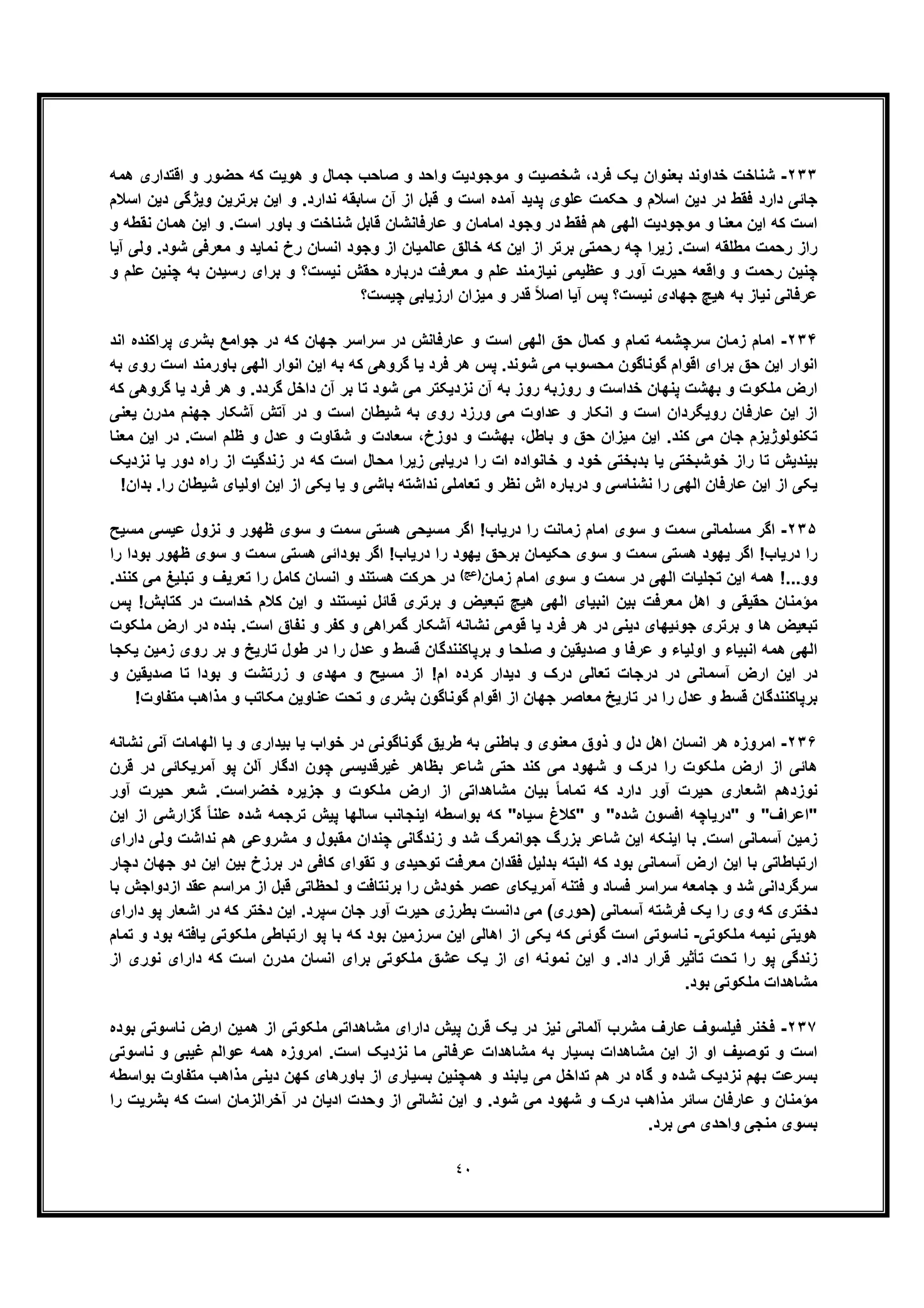 ٤٠
٢٣٣-‫ﺟﻣﺎل‬ ‫ﺻﺎﺣب‬ ‫و‬ ‫واﺣد‬ ‫ﻣوﺟودﯾت‬ ‫و‬ ‫ﺷﺧﺻﯾت‬ ،‫ﻓرد‬ ‫ﯾﮏ‬ ‫ﺑﻌﻧوان‬ ‫ﺧداوﻧد‬ ‫ﺷﻧﺎﺧت‬‫و‬‫ھﻣﮫ‬ ‫اﻗﺗداری‬ ‫و‬ ‫ﺣﺿور‬ ‫ﮐﮫ‬ ‫ھوﯾت‬
‫اﺳﻼم‬ ‫دﯾن‬ ‫وﯾژﮔﯽ‬ ‫ﺑرﺗرﯾن‬ ‫اﯾن‬ ‫و‬ .‫ﻧدارد‬ ‫ﺳﺎﺑﻘﮫ‬ ‫آن‬ ‫از‬ ‫ﻗﺑل‬ ‫و‬ ‫اﺳت‬ ‫آﻣده‬ ‫ﭘدﯾد‬ ‫ﻋﻠوی‬ ‫ﺣﮑﻣت‬ ‫و‬ ‫اﺳﻼم‬ ‫دﯾن‬ ‫در‬ ‫ﻓﻘط‬ ‫دارد‬ ‫ﺟﺎﺋﯽ‬
‫ﻋﺎرﻓ‬ ‫و‬ ‫اﻣﺎﻣﺎن‬ ‫وﺟود‬ ‫در‬ ‫ﻓﻘط‬ ‫ھم‬ ‫اﻟﮭﯽ‬ ‫ﻣوﺟودﯾت‬ ‫و‬ ‫ﻣﻌﻧﺎ‬ ‫اﯾن‬ ‫ﮐﮫ‬ ‫اﺳت‬‫و‬ ‫ﻧﻘطﮫ‬ ‫ھﻣﺎن‬ ‫اﯾن‬ ‫و‬ .‫اﺳت‬ ‫ﺑﺎور‬ ‫و‬ ‫ﺷﻧﺎﺧت‬ ‫ﻗﺎﺑل‬ ‫ﺎﻧﺷﺎن‬
‫آﯾﺎ‬ ‫وﻟﯽ‬ .‫ﺷود‬ ‫ﻣﻌرﻓﯽ‬ ‫و‬ ‫ﻧﻣﺎﯾد‬ ‫رخ‬ ‫اﻧﺳﺎن‬ ‫وﺟود‬ ‫از‬ ‫ﻋﺎﻟﻣﯾﺎن‬ ‫ﺧﺎﻟﻖ‬ ‫ﮐﮫ‬ ‫اﯾن‬ ‫از‬ ‫ﺑرﺗر‬ ‫رﺣﻣﺗﯽ‬ ‫ﭼﮫ‬ ‫زﯾرا‬ .‫اﺳت‬ ‫ﻣطﻠﻘﮫ‬ ‫رﺣﻣت‬ ‫راز‬
‫و‬ ‫ﻋﻠم‬ ‫ﭼﻧﯾن‬ ‫ﺑﮫ‬ ‫رﺳﯾدن‬ ‫ﺑرای‬ ‫و‬ ‫ﻧﯾﺳت؟‬ ‫ﺣﻘش‬ ‫درﺑﺎره‬ ‫ﻣﻌرﻓت‬ ‫و‬ ‫ﻋﻠم‬ ‫ﻧﯾﺎزﻣﻧد‬ ‫ﻋظﯾﻣﯽ‬ ‫و‬ ‫آور‬ ‫ﺣﯾرت‬ ‫واﻗﻌﮫ‬ ‫و‬ ‫رﺣﻣت‬ ‫ﭼﻧﯾن‬
‫ﻋرﻓﺎ‬‫ﭘس‬ ‫ﻧﯾﺳت؟‬ ‫ﺟﮭﺎدی‬ ‫ھﯾﭻ‬ ‫ﺑﮫ‬ ‫ﻧﯾﺎز‬ ‫ﻧﯽ‬‫آﯾﺎ‬‫ﭼﯾﺳت؟‬ ‫ارزﯾﺎﺑﯽ‬ ‫ﻣﯾزان‬ ‫و‬ ‫ﻗدر‬ ً‫ﻼ‬‫اﺻ‬
٢٣۴-‫اﻧد‬ ‫ﭘراﮐﻧده‬ ‫ﺑﺷری‬ ‫ﺟواﻣﻊ‬ ‫در‬ ‫ﮐﮫ‬ ‫ﺟﮭﺎن‬ ‫ﺳراﺳر‬ ‫در‬ ‫ﻋﺎرﻓﺎﻧش‬ ‫و‬ ‫اﺳت‬ ‫اﻟﮭﯽ‬ ‫ﺣﻖ‬ ‫ﮐﻣﺎل‬ ‫و‬ ‫ﺗﻣﺎم‬ ‫ﺳرﭼﺷﻣﮫ‬ ‫زﻣﺎن‬ ‫اﻣﺎم‬
‫ﮔروھﯽ‬ ‫ﯾﺎ‬ ‫ﻓرد‬ ‫ھر‬ ‫ﭘس‬ .‫ﺷوﻧد‬ ‫ﻣﯽ‬ ‫ﻣﺣﺳوب‬ ‫ﮔوﻧﺎﮔون‬ ‫اﻗوام‬ ‫ﺑرای‬ ‫ﺣﻖ‬ ‫اﯾن‬ ‫اﻧوار‬‫ﺑﺎور‬ ‫اﻟﮭﯽ‬ ‫اﻧوار‬ ‫اﯾن‬ ‫ﺑﮫ‬ ‫ﮐﮫ‬‫ﺑﮫ‬ ‫روی‬ ‫اﺳت‬ ‫ﻣﻧد‬
‫ﮐﮫ‬ ‫ﮔروھﯽ‬ ‫ﯾﺎ‬ ‫ﻓرد‬ ‫ھر‬ ‫و‬ .‫ﮔردد‬ ‫داﺧل‬ ‫آن‬ ‫ﺑر‬ ‫ﺗﺎ‬ ‫ﺷود‬ ‫ﻣﯽ‬ ‫ﻧزدﯾﮑﺗر‬ ‫آن‬ ‫ﺑﮫ‬ ‫روز‬ ‫روزﺑﮫ‬ ‫و‬ ‫ﺧداﺳت‬ ‫ﭘﻧﮭﺎن‬ ‫ﺑﮭﺷت‬ ‫و‬ ‫ﻣﻠﮑوت‬ ‫ارض‬
‫ﯾﻌﻧﯽ‬ ‫ﻣدرن‬ ‫ﺟﮭﻧم‬ ‫آﺷﮑﺎر‬ ‫آﺗش‬ ‫در‬ ‫و‬ ‫اﺳت‬ ‫ﺷﯾطﺎن‬ ‫ﺑﮫ‬ ‫روی‬ ‫ورزد‬ ‫ﻣﯽ‬ ‫ﻋداوت‬ ‫و‬ ‫اﻧﮑﺎر‬ ‫و‬ ‫اﺳت‬ ‫روﯾﮕردان‬ ‫ﻋﺎرﻓﺎن‬ ‫اﯾن‬ ‫از‬
‫ﺑﺎ‬ ‫و‬ ‫ﺣﻖ‬ ‫ﻣﯾزان‬ ‫اﯾن‬ .‫ﮐﻧد‬ ‫ﻣﯽ‬ ‫ﺟﺎن‬ ‫ﺗﮑﻧوﻟوژﯾزم‬‫ﻣﻌﻧﺎ‬ ‫اﯾن‬ ‫در‬ .‫اﺳت‬ ‫ظﻠم‬ ‫و‬ ‫ﻋدل‬ ‫و‬ ‫ﺷﻘﺎوت‬ ‫و‬ ‫ﺳﻌﺎدت‬ ،‫دوزخ‬ ‫و‬ ‫ﺑﮭﺷت‬ ،‫طل‬
‫ﺧو‬ ‫راز‬ ‫ﺗﺎ‬ ‫ﺑﯾﻧدﯾش‬‫ا‬ ‫ﺧﺎﻧواده‬ ‫و‬ ‫ﺧود‬ ‫ﺑدﺑﺧﺗﯽ‬ ‫ﯾﺎ‬ ‫ﺷﺑﺧﺗﯽ‬‫ﻧزدﯾﮏ‬ ‫ﯾﺎ‬ ‫دور‬ ‫راه‬ ‫از‬ ‫زﻧدﮔﯾت‬ ‫در‬ ‫ﮐﮫ‬ ‫اﺳت‬ ‫ﻣﺣﺎل‬ ‫زﯾرا‬ ‫درﯾﺎﺑﯽ‬ ‫را‬ ‫ت‬
‫اوﻟﯾ‬ ‫اﯾن‬ ‫از‬ ‫ﯾﮑﯽ‬ ‫ﯾﺎ‬ ‫و‬ ‫ﺑﺎﺷﯽ‬ ‫ﻧداﺷﺗﮫ‬ ‫ﺗﻌﺎﻣﻠﯽ‬ ‫و‬ ‫ﻧظر‬ ‫اش‬ ‫درﺑﺎره‬ ‫و‬ ‫ﻧﺷﻧﺎﺳﯽ‬ ‫را‬ ‫اﻟﮭﯽ‬ ‫ﻋﺎرﻓﺎن‬ ‫اﯾن‬ ‫از‬ ‫ﯾﮑﯽ‬!‫ﺑدان‬ .‫را‬ ‫ﺷﯾطﺎن‬ ‫ﺎی‬
٢٣۵-‫ﻣﺳﯾﺢ‬ ‫ﻋﯾﺳﯽ‬ ‫ﻧزول‬ ‫و‬ ‫ظﮭور‬ ‫ﺳوی‬ ‫و‬ ‫ﺳﻣت‬ ‫ھﺳﺗﯽ‬ ‫ﻣﺳﯾﺣﯽ‬ ‫اﮔر‬ !‫درﯾﺎب‬ ‫را‬ ‫زﻣﺎﻧت‬ ‫اﻣﺎم‬ ‫ﺳوی‬ ‫و‬ ‫ﺳﻣت‬ ‫ﻣﺳﻠﻣﺎﻧﯽ‬ ‫اﮔر‬
‫را‬ ‫ﺑودا‬ ‫ظﮭور‬ ‫ﺳوی‬ ‫و‬ ‫ﺳﻣت‬ ‫ھﺳﺗﯽ‬ ‫ﺑوداﺋﯽ‬ ‫اﮔر‬ !‫درﯾﺎب‬ ‫را‬ ‫ﯾﮭود‬ ‫ﺑرﺣﻖ‬ ‫ﺣﮑﯾﻣﺎن‬ ‫ﺳوی‬ ‫و‬ ‫ﺳﻣت‬ ‫ھﺳﺗﯽ‬ ‫ﯾﮭود‬ ‫اﮔر‬ !‫درﯾﺎب‬ ‫را‬
‫اﻣ‬ ‫ﺳوی‬ ‫و‬ ‫ﺳﻣت‬ ‫در‬ ‫اﻟﮭﯽ‬ ‫ﺗﺟﻠﯾﺎت‬ ‫اﯾن‬ ‫ھﻣﮫ‬ !...‫وو‬‫زﻣﺎن‬ ‫ﺎم‬(‫)ﻋﺞ‬.‫ﮐﻧﻧد‬ ‫ﻣﯽ‬ ‫ﺗﺑﻠﯾﻎ‬ ‫و‬ ‫ﺗﻌرﯾف‬ ‫را‬ ‫ﮐﺎﻣل‬ ‫اﻧﺳﺎن‬ ‫و‬ ‫ھﺳﺗﻧد‬ ‫ﺣرﮐت‬ ‫در‬
‫ﭘس‬ !‫ﮐﺗﺎﺑش‬ ‫در‬ ‫ﺧداﺳت‬ ‫ﮐﻼم‬ ‫اﯾن‬ ‫و‬ ‫ﻧﯾﺳﺗﻧد‬ ‫ﻗﺎﺋل‬ ‫ﺑرﺗری‬ ‫و‬ ‫ﺗﺑﻌﯾض‬ ‫ھﯾﭻ‬ ‫اﻟﮭﯽ‬ ‫اﻧﺑﯾﺎی‬ ‫ﺑﯾن‬ ‫ﻣﻌرﻓت‬ ‫اھل‬ ‫و‬ ‫ﺣﻘﯾﻘﯽ‬ ‫ﻣؤﻣﻧﺎن‬
‫ﺑﻧده‬ .‫اﺳت‬ ‫ﻧﻔﺎق‬ ‫و‬ ‫ﮐﻔر‬ ‫و‬ ‫ﮔﻣراھﯽ‬ ‫آﺷﮑﺎر‬ ‫ﻧﺷﺎﻧﮫ‬ ‫ﻗوﻣﯽ‬ ‫ﯾﺎ‬ ‫ﻓرد‬ ‫ھر‬ ‫در‬ ‫دﯾﻧﯽ‬ ‫ﺟوﺋﯾﮭﺎی‬ ‫ﺑرﺗری‬ ‫و‬ ‫ھﺎ‬ ‫ﺗﺑﻌﯾض‬‫ﻣﻠﮑوت‬ ‫ارض‬ ‫در‬
‫ﯾﮑﺟﺎ‬ ‫زﻣﯾن‬ ‫روی‬ ‫ﺑر‬ ‫و‬ ‫ﺗﺎرﯾﺦ‬ ‫طول‬ ‫در‬ ‫را‬ ‫ﻋدل‬ ‫و‬ ‫ﻗﺳط‬ ‫ﺑرﭘﺎﮐﻧﻧدﮔﺎن‬ ‫و‬ ‫ﺻﻠﺣﺎ‬ ‫و‬ ‫ﺻدﯾﻘﯾن‬ ‫و‬ ‫ﻋرﻓﺎ‬ ‫و‬ ‫اوﻟﯾﺎء‬ ‫و‬ ‫اﻧﺑﯾﺎء‬ ‫ھﻣﮫ‬ ‫اﻟﮭﯽ‬
‫و‬ ‫ﺻدﯾﻘﯾن‬ ‫ﺗﺎ‬ ‫ﺑودا‬ ‫و‬ ‫زرﺗﺷت‬ ‫و‬ ‫ﻣﮭدی‬ ‫و‬ ‫ﻣﺳﯾﺢ‬ ‫از‬ !‫ام‬ ‫ﮐرده‬ ‫دﯾدار‬ ‫و‬ ‫درک‬ ‫ﺗﻌﺎﻟﯽ‬ ‫درﺟﺎت‬ ‫در‬ ‫آﺳﻣﺎﻧﯽ‬ ‫ارض‬ ‫اﯾن‬ ‫در‬
‫ﻣﻌﺎﺻر‬ ‫ﺗﺎرﯾﺦ‬ ‫در‬ ‫را‬ ‫ﻋدل‬ ‫و‬ ‫ﻗﺳط‬ ‫ﺑرﭘﺎﮐﻧﻧدﮔﺎن‬!‫ﻣﺗﻔﺎوت‬ ‫ﻣذاھب‬ ‫و‬ ‫ﻣﮑﺎﺗب‬ ‫ﻋﻧﺎوﯾن‬ ‫ﺗﺣت‬ ‫و‬ ‫ﺑﺷری‬ ‫ﮔوﻧﺎﮔون‬ ‫اﻗوام‬ ‫از‬ ‫ﺟﮭﺎن‬
٢٣۶-‫ﻧﺷﺎﻧﮫ‬ ‫آﻧﯽ‬ ‫اﻟﮭﺎﻣﺎت‬ ‫ﯾﺎ‬ ‫و‬ ‫ﺑﯾداری‬ ‫ﯾﺎ‬ ‫ﺧواب‬ ‫در‬ ‫ﮔوﻧﺎﮔوﻧﯽ‬ ‫طرﯾﻖ‬ ‫ﺑﮫ‬ ‫ﺑﺎطﻧﯽ‬ ‫و‬ ‫ﻣﻌﻧوی‬ ‫ذوق‬ ‫و‬ ‫دل‬ ‫اھل‬ ‫اﻧﺳﺎن‬ ‫ھر‬ ‫اﻣروزه‬
‫آﻣرﯾﮑﺎﺋﯽ‬ ‫ﭘو‬ ‫آﻟن‬ ‫ادﮔﺎر‬ ‫ﭼون‬ ‫ﻏﯾرﻗدﯾﺳﯽ‬ ‫ﺑظﺎھر‬ ‫ﺷﺎﻋر‬ ‫ﺣﺗﯽ‬ ‫ﮐﻧد‬ ‫ﻣﯽ‬ ‫ﺷﮭود‬ ‫و‬ ‫درک‬ ‫را‬ ‫ﻣﻠﮑوت‬ ‫ارض‬ ‫از‬ ‫ھﺎﺋﯽ‬‫ﻗرن‬ ‫در‬
‫آور‬ ‫ﺣﯾرت‬ ‫ﺷﻌر‬ .‫ﺧﺿراﺳت‬ ‫ﺟزﯾره‬ ‫و‬ ‫ﻣﻠﮑوت‬ ‫ارض‬ ‫از‬ ‫ﻣﺷﺎھداﺗﯽ‬ ‫ﺑﯾﺎن‬ ً‫ﺎ‬‫ﺗﻣﺎﻣ‬ ‫ﮐﮫ‬ ‫دارد‬ ‫آور‬ ‫ﺣﯾرت‬ ‫اﺷﻌﺎری‬ ‫ﻧوزدھم‬
‫اﯾن‬ ‫از‬ ‫ﮔزارﺷﯽ‬ ً‫ﺎ‬‫ﻋﻠﻧ‬ ‫ﺷده‬ ‫ﺗرﺟﻣﮫ‬ ‫ﭘﯾش‬ ‫ﺳﺎﻟﮭﺎ‬ ‫اﯾﻧﺟﺎﻧب‬ ‫ﺑواﺳطﮫ‬ ‫ﮐﮫ‬ "‫ﺳﯾﺎه‬ ‫"ﮐﻼغ‬ ‫و‬ "‫ﺷده‬ ‫اﻓﺳون‬ ‫"درﯾﺎﭼﮫ‬ ‫و‬ "‫"اﻋراف‬
‫و‬ ‫ﺷد‬ ‫ﺟواﻧﻣرگ‬ ‫ﺑزرگ‬ ‫ﺷﺎﻋر‬ ‫اﯾن‬ ‫اﯾﻧﮑﮫ‬ ‫ﺑﺎ‬ .‫اﺳت‬ ‫آﺳﻣﺎﻧﯽ‬ ‫زﻣﯾن‬‫دارای‬ ‫وﻟﯽ‬ ‫ﻧداﺷت‬ ‫ھم‬ ‫ﻣﺷروﻋﯽ‬ ‫و‬ ‫ﻣﻘﺑول‬ ‫ﭼﻧدان‬ ‫زﻧدﮔﺎﻧﯽ‬
‫دﭼﺎر‬ ‫ﺟﮭﺎن‬ ‫دو‬ ‫اﯾن‬ ‫ﺑﯾن‬ ‫ﺑرزخ‬ ‫در‬ ‫ﮐﺎﻓﯽ‬ ‫ﺗﻘوای‬ ‫و‬ ‫ﺗوﺣﯾدی‬ ‫ﻣﻌرﻓت‬ ‫ﻓﻘدان‬ ‫ﺑدﻟﯾل‬ ‫اﻟﺑﺗﮫ‬ ‫ﮐﮫ‬ ‫ﺑود‬ ‫آﺳﻣﺎﻧﯽ‬ ‫ارض‬ ‫اﯾن‬ ‫ﺑﺎ‬ ‫ارﺗﺑﺎطﺎﺗﯽ‬
‫ازدواﺟش‬ ‫ﻋﻘد‬ ‫ﻣراﺳم‬ ‫از‬ ‫ﻗﺑل‬ ‫ﻟﺣظﺎﺗﯽ‬ ‫و‬ ‫ﺑرﻧﺗﺎﻓت‬ ‫را‬ ‫ﺧودش‬ ‫ﻋﺻر‬ ‫آﻣرﯾﮑﺎی‬ ‫ﻓﺗﻧﮫ‬ ‫و‬ ‫ﻓﺳﺎد‬ ‫ﺳراﺳر‬ ‫ﺟﺎﻣﻌﮫ‬ ‫و‬ ‫ﺷد‬ ‫ﺳرﮔرداﻧﯽ‬‫ﺑﺎ‬
‫دارای‬ ‫ﭘو‬ ‫اﺷﻌﺎر‬ ‫در‬ ‫ﮐﮫ‬ ‫دﺧﺗر‬ ‫اﯾن‬ .‫ﺳﭘرد‬ ‫ﺟﺎن‬ ‫آور‬ ‫ﺣﯾرت‬ ‫ﺑطرزی‬ ‫داﻧﺳت‬ ‫ﻣﯽ‬ (‫)ﺣوری‬ ‫آﺳﻣﺎﻧﯽ‬ ‫ﻓرﺷﺗﮫ‬ ‫ﯾﮏ‬ ‫را‬ ‫وی‬ ‫ﮐﮫ‬ ‫دﺧﺗری‬
‫ﻣﻠﮑوﺗﯽ‬ ‫ﻧﯾﻣﮫ‬ ‫ھوﯾﺗﯽ‬-‫ﺗﻣﺎم‬ ‫و‬ ‫ﺑود‬ ‫ﯾﺎﻓﺗﮫ‬ ‫ﻣﻠﮑوﺗﯽ‬ ‫ارﺗﺑﺎطﯽ‬ ‫ﭘو‬ ‫ﺑﺎ‬ ‫ﮐﮫ‬ ‫ﺑود‬ ‫ﺳرزﻣﯾن‬ ‫اﯾن‬ ‫اھﺎﻟﯽ‬ ‫از‬ ‫ﯾﮑﯽ‬ ‫ﮐﮫ‬ ‫ﮔوﺋﯽ‬ ‫اﺳت‬ ‫ﻧﺎﺳوﺗﯽ‬
‫ﻧﻣوﻧﮫ‬ ‫اﯾن‬ ‫و‬ .‫داد‬ ‫ﻗرار‬ ‫ﺗﺄﺛﯾر‬ ‫ﺗﺣت‬ ‫را‬ ‫ﭘو‬ ‫زﻧدﮔﯽ‬‫از‬ ‫ﻧوری‬ ‫دارای‬ ‫ﮐﮫ‬ ‫اﺳت‬ ‫ﻣدرن‬ ‫اﻧﺳﺎن‬ ‫ﺑرای‬ ‫ﻣﻠﮑوﺗﯽ‬ ‫ﻋﺷﻖ‬ ‫ﯾﮏ‬ ‫از‬ ‫ای‬
.‫ﺑود‬ ‫ﻣﻠﮑوﺗﯽ‬ ‫ﻣﺷﺎھدات‬
٢٣٧-‫ﺑوده‬ ‫ﻧﺎﺳوﺗﯽ‬ ‫ارض‬ ‫ھﻣﯾن‬ ‫از‬ ‫ﻣﻠﮑوﺗﯽ‬ ‫ﻣﺷﺎھداﺗﯽ‬ ‫دارای‬ ‫ﭘﯾش‬ ‫ﻗرن‬ ‫ﯾﮏ‬ ‫در‬ ‫ﻧﯾز‬ ‫آﻟﻣﺎﻧﯽ‬ ‫ﻣﺷرب‬ ‫ﻋﺎرف‬ ‫ﻓﯾﻠﺳوف‬ ‫ﻓﺧﻧر‬
‫ﻋو‬ ‫ھﻣﮫ‬ ‫اﻣروزه‬ .‫اﺳت‬ ‫ﻧزدﯾﮏ‬ ‫ﻣﺎ‬ ‫ﻋرﻓﺎﻧﯽ‬ ‫ﻣﺷﺎھدات‬ ‫ﺑﮫ‬ ‫ﺑﺳﯾﺎر‬ ‫ﻣﺷﺎھدات‬ ‫اﯾن‬ ‫از‬ ‫او‬ ‫ﺗوﺻﯾف‬ ‫و‬ ‫اﺳت‬‫ﻧﺎﺳوﺗﯽ‬ ‫و‬ ‫ﻏﯾﺑﯽ‬ ‫اﻟم‬
‫ﺑواﺳطﮫ‬ ‫ﻣﺗﻔﺎوت‬ ‫ﻣذاھب‬ ‫دﯾﻧﯽ‬ ‫ﮐﮭن‬ ‫ﺑﺎورھﺎی‬ ‫از‬ ‫ﺑﺳﯾﺎری‬ ‫ھﻣﭼﻧﯾن‬ ‫و‬ ‫ﯾﺎﺑﻧد‬ ‫ﻣﯽ‬ ‫ﺗداﺧل‬ ‫ھم‬ ‫در‬ ‫ﮔﺎه‬ ‫و‬ ‫ﺷده‬ ‫ﻧزدﯾﮏ‬ ‫ﺑﮭم‬ ‫ﺑﺳرﻋت‬
‫را‬ ‫ﺑﺷرﯾت‬ ‫ﮐﮫ‬ ‫اﺳت‬ ‫آﺧراﻟزﻣﺎن‬ ‫در‬ ‫ادﯾﺎن‬ ‫وﺣدت‬ ‫از‬ ‫ﻧﺷﺎﻧﯽ‬ ‫اﯾن‬ ‫و‬ .‫ﺷود‬ ‫ﻣﯽ‬ ‫ﺷﮭود‬ ‫و‬ ‫درک‬ ‫ﻣذاھب‬ ‫ﺳﺎﺋر‬ ‫ﻋﺎرﻓﺎن‬ ‫و‬ ‫ﻣؤﻣﻧﺎن‬
.‫ﺑرد‬ ‫ﻣﯽ‬ ‫واﺣدی‬ ‫ﻣﻧﺟﯽ‬ ‫ﺑﺳوی‬
 