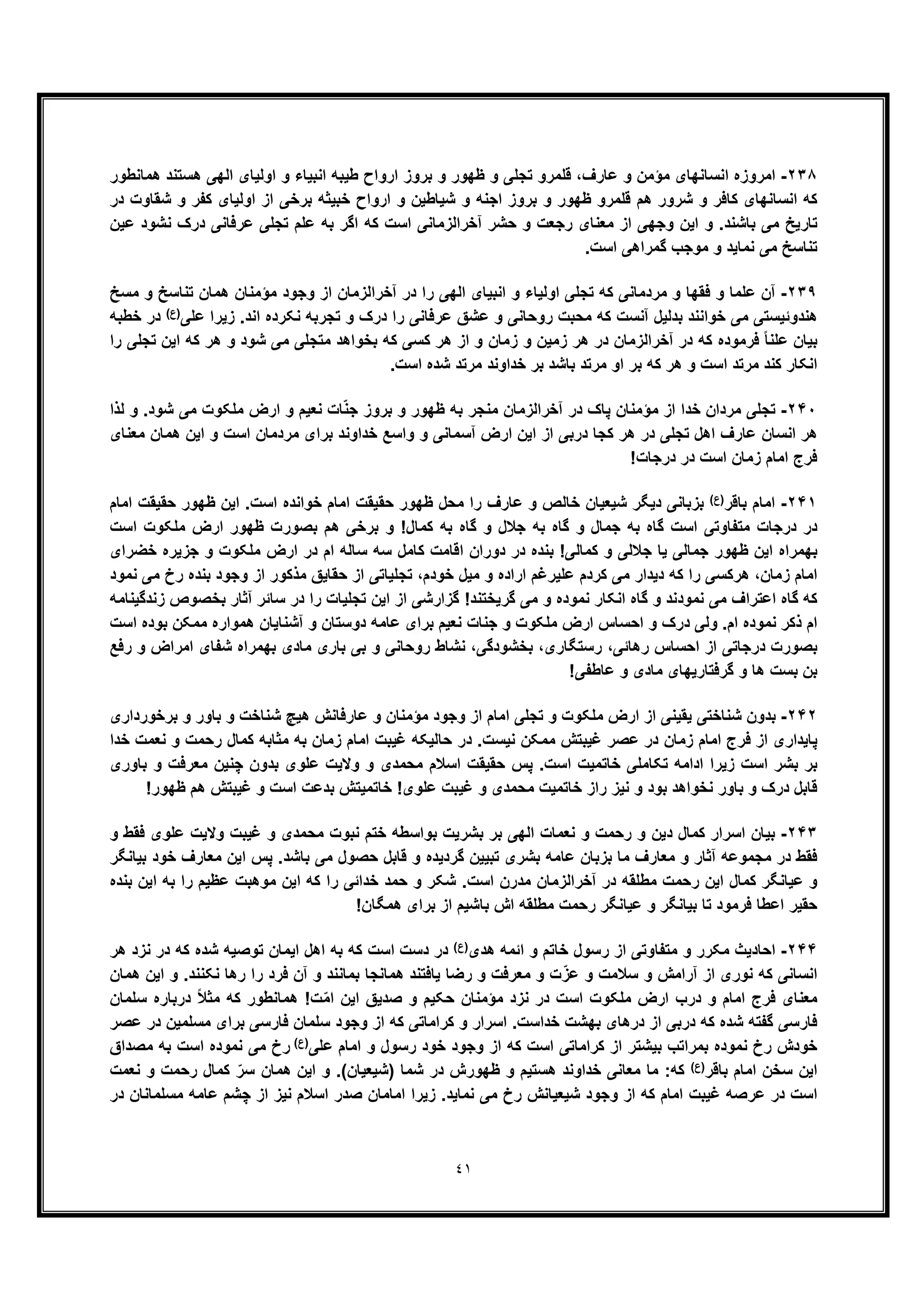 ٤١
٢٣٨-‫اﻣروز‬‫ھﻣﺎﻧطور‬ ‫ھﺳﺗﻧد‬ ‫اﻟﮭﯽ‬ ‫اوﻟﯾﺎی‬ ‫و‬ ‫اﻧﺑﯾﺎء‬ ‫طﯾﺑﮫ‬ ‫ارواح‬ ‫ﺑروز‬ ‫و‬ ‫ظﮭور‬ ‫و‬ ‫ﺗﺟﻠﯽ‬ ‫ﻗﻠﻣرو‬ ،‫ﻋﺎرف‬ ‫و‬ ‫ﻣؤﻣن‬ ‫اﻧﺳﺎﻧﮭﺎی‬ ‫ه‬
‫در‬ ‫ﺷﻘﺎوت‬ ‫و‬ ‫ﮐﻔر‬ ‫اوﻟﯾﺎی‬ ‫از‬ ‫ﺑرﺧﯽ‬ ‫ﺧﺑﯾﺛﮫ‬ ‫ارواح‬ ‫و‬ ‫ﺷﯾﺎطﯾن‬ ‫و‬ ‫اﺟﻧﮫ‬ ‫ﺑروز‬ ‫و‬ ‫ظﮭور‬ ‫ﻗﻠﻣرو‬ ‫ھم‬ ‫ﺷرور‬ ‫و‬ ‫ﮐﺎﻓر‬ ‫اﻧﺳﺎﻧﮭﺎی‬ ‫ﮐﮫ‬
‫و‬ .‫ﺑﺎﺷﻧد‬ ‫ﻣﯽ‬ ‫ﺗﺎرﯾﺦ‬‫آﺧراﻟزﻣﺎﻧﯽ‬ ‫ﺣﺷر‬ ‫و‬ ‫رﺟﻌت‬ ‫ﻣﻌﻧﺎی‬ ‫از‬ ‫وﺟﮭﯽ‬ ‫اﯾن‬‫ﻋﯾن‬ ‫ﻧﺷود‬ ‫درک‬ ‫ﻋرﻓﺎﻧﯽ‬ ‫ﺗﺟﻠﯽ‬ ‫ﻋﻠم‬ ‫ﺑﮫ‬ ‫اﮔر‬ ‫ﮐﮫ‬ ‫اﺳت‬
.‫اﺳت‬ ‫ﮔﻣراھﯽ‬ ‫ﻣوﺟب‬ ‫و‬ ‫ﻧﻣﺎﯾد‬ ‫ﻣﯽ‬ ‫ﺗﻧﺎﺳﺦ‬
٢٣٩-‫ﻣﺳﺦ‬ ‫و‬ ‫ﺗﻧﺎﺳﺦ‬ ‫ھﻣﺎن‬ ‫ﻣؤﻣﻧﺎن‬ ‫وﺟود‬ ‫از‬ ‫آﺧراﻟزﻣﺎن‬ ‫در‬ ‫را‬ ‫اﻟﮭﯽ‬ ‫اﻧﺑﯾﺎی‬ ‫و‬ ‫اوﻟﯾﺎء‬ ‫ﺗﺟﻠﯽ‬ ‫ﮐﮫ‬ ‫ﻣردﻣﺎﻧﯽ‬ ‫و‬ ‫ﻓﻘﮭﺎ‬ ‫و‬ ‫ﻋﻠﻣﺎ‬ ‫آن‬
‫ﺗﺟرﺑ‬ ‫و‬ ‫درک‬ ‫را‬ ‫ﻋرﻓﺎﻧﯽ‬ ‫ﻋﺷﻖ‬ ‫و‬ ‫روﺣﺎﻧﯽ‬ ‫ﻣﺣﺑت‬ ‫ﮐﮫ‬ ‫آﻧﺳت‬ ‫ﺑدﻟﯾل‬ ‫ﺧواﻧﻧد‬ ‫ﻣﯽ‬ ‫ھﻧدوﺋﯾﺳﺗﯽ‬‫ﻋﻠﯽ‬ ‫زﯾرا‬ .‫اﻧد‬ ‫ﻧﮑرده‬ ‫ﮫ‬(‫)ع‬‫ﺧطﺑﮫ‬ ‫در‬
‫ﻋﻠ‬ ‫ﺑﯾﺎن‬‫را‬ ‫ﺗﺟﻠﯽ‬ ‫اﯾن‬ ‫ﮐﮫ‬ ‫ھر‬ ‫و‬ ‫ﺷود‬ ‫ﻣﯽ‬ ‫ﻣﺗﺟﻠﯽ‬ ‫ﺑﺧواھد‬ ‫ﮐﮫ‬ ‫ﮐﺳﯽ‬ ‫ھر‬ ‫از‬ ‫و‬ ‫زﻣﺎن‬ ‫و‬ ‫زﻣﯾن‬ ‫ھر‬ ‫در‬ ‫آﺧراﻟزﻣﺎن‬ ‫در‬ ‫ﮐﮫ‬ ‫ﻓرﻣوده‬ ً‫ﺎ‬‫ﻧ‬
.‫اﺳت‬ ‫ﺷده‬ ‫ﻣرﺗد‬ ‫ﺧداوﻧد‬ ‫ﺑر‬ ‫ﺑﺎﺷد‬ ‫ﻣرﺗد‬ ‫او‬ ‫ﺑر‬ ‫ﮐﮫ‬ ‫ھر‬ ‫و‬ ‫اﺳت‬ ‫ﻣرﺗد‬ ‫ﮐﻧد‬ ‫اﻧﮑﺎر‬
٢۴٠-‫آﺧراﻟزﻣﺎن‬ ‫در‬ ‫ﭘﺎک‬ ‫ﻣؤﻣﻧﺎن‬ ‫از‬ ‫ﺧدا‬ ‫ﻣردان‬ ‫ﺗﺟﻠﯽ‬‫ﻟذا‬ ‫و‬ .‫ﺷود‬ ‫ﻣﯽ‬ ‫ﻣﻠﮑوت‬ ‫ارض‬ ‫و‬ ‫ﻧﻌﯾم‬ ‫ﺎت‬ّ‫ﻧ‬‫ﺟ‬ ‫ﺑروز‬ ‫و‬ ‫ظﮭور‬ ‫ﺑﮫ‬ ‫ﻣﻧﺟر‬
‫ﻣﻌﻧﺎی‬ ‫ھﻣﺎن‬ ‫اﯾن‬ ‫و‬ ‫اﺳت‬ ‫ﻣردﻣﺎن‬ ‫ﺑرای‬ ‫ﺧداوﻧد‬ ‫واﺳﻊ‬ ‫و‬ ‫آﺳﻣﺎﻧﯽ‬ ‫ارض‬ ‫اﯾن‬ ‫از‬ ‫درﺑﯽ‬ ‫ﮐﺟﺎ‬ ‫ھر‬ ‫در‬ ‫ﺗﺟﻠﯽ‬ ‫اھل‬ ‫ﻋﺎرف‬ ‫اﻧﺳﺎن‬ ‫ھر‬
!‫درﺟﺎت‬ ‫در‬ ‫اﺳت‬ ‫زﻣﺎن‬ ‫اﻣﺎم‬ ‫ﻓرج‬
٢۴١-‫ﺑﺎﻗر‬ ‫اﻣﺎم‬(‫)ع‬‫ا‬ ‫ﺣﻘﯾﻘت‬ ‫ظﮭور‬ ‫ﻣﺣل‬ ‫را‬ ‫ﻋﺎرف‬ ‫و‬ ‫ﺧﺎﻟص‬ ‫ﺷﯾﻌﯾﺎن‬ ‫دﯾﮕر‬ ‫ﺑزﺑﺎﻧﯽ‬‫اﻣﺎم‬ ‫ﺣﻘﯾﻘت‬ ‫ظﮭور‬ ‫اﯾن‬ .‫اﺳت‬ ‫ﺧواﻧده‬ ‫ﻣﺎم‬
‫اﺳت‬ ‫ﻣﻠﮑوت‬ ‫ارض‬ ‫ظﮭور‬ ‫ﺑﺻورت‬ ‫ھم‬ ‫ﺑرﺧﯽ‬ ‫و‬ !‫ﮐﻣﺎل‬ ‫ﺑﮫ‬ ‫ﮔﺎه‬ ‫و‬ ‫ﺟﻼل‬ ‫ﺑﮫ‬ ‫ﮔﺎه‬ ‫و‬ ‫ﺟﻣﺎل‬ ‫ﺑﮫ‬ ‫ﮔﺎه‬ ‫اﺳت‬ ‫ﻣﺗﻔﺎوﺗﯽ‬ ‫درﺟﺎت‬ ‫در‬
‫ﺧﺿرای‬ ‫ﺟزﯾره‬ ‫و‬ ‫ﻣﻠﮑوت‬ ‫ارض‬ ‫در‬ ‫ام‬ ‫ﺳﺎﻟﮫ‬ ‫ﺳﮫ‬ ‫ﮐﺎﻣل‬ ‫اﻗﺎﻣت‬ ‫دوران‬ ‫در‬ ‫ﺑﻧده‬ !‫ﮐﻣﺎﻟﯽ‬ ‫و‬ ‫ﺟﻼﻟﯽ‬ ‫ﯾﺎ‬ ‫ﺟﻣﺎﻟﯽ‬ ‫ظﮭور‬ ‫اﯾن‬ ‫ﺑﮭﻣراه‬
‫را‬ ‫ھرﮐﺳﯽ‬ ،‫زﻣﺎن‬ ‫اﻣﺎم‬‫ﻧﻣود‬ ‫ﻣﯽ‬ ‫رخ‬ ‫ﺑﻧده‬ ‫وﺟود‬ ‫از‬ ‫ﻣذﮐور‬ ‫ﺣﻘﺎﯾﻖ‬ ‫از‬ ‫ﺗﺟﻠﯾﺎﺗﯽ‬ ،‫ﺧودم‬ ‫ﻣﯾل‬ ‫و‬ ‫اراده‬ ‫ﻋﻠﯾرﻏم‬ ‫ﮐردم‬ ‫ﻣﯽ‬ ‫دﯾدار‬ ‫ﮐﮫ‬
‫زﻧدﮔﯾﻧﺎﻣﮫ‬ ‫ﺑﺧﺻوص‬ ‫آﺛﺎر‬ ‫ﺳﺎﺋر‬ ‫در‬ ‫را‬ ‫ﺗﺟﻠﯾﺎت‬ ‫اﯾن‬ ‫از‬ ‫ﮔزارﺷﯽ‬ !‫ﮔرﯾﺧﺗﻧد‬ ‫ﻣﯽ‬ ‫و‬ ‫ﻧﻣوده‬ ‫اﻧﮑﺎر‬ ‫ﮔﺎه‬ ‫و‬ ‫ﻧﻣودﻧد‬ ‫ﻣﯽ‬ ‫اﻋﺗراف‬ ‫ﮔﺎه‬ ‫ﮐﮫ‬
‫ﺑرا‬ ‫ﻧﻌﯾم‬ ‫ﺟﻧﺎت‬ ‫و‬ ‫ﻣﻠﮑوت‬ ‫ارض‬ ‫اﺣﺳﺎس‬ ‫و‬ ‫درک‬ ‫وﻟﯽ‬ .‫ام‬ ‫ﻧﻣوده‬ ‫ذﮐر‬ ‫ام‬‫اﺳت‬ ‫ﺑوده‬ ‫ﻣﻣﮑن‬ ‫ھﻣواره‬ ‫آﺷﻧﺎﯾﺎن‬ ‫و‬ ‫دوﺳﺗﺎن‬ ‫ﻋﺎﻣﮫ‬ ‫ی‬
‫رﻓﻊ‬ ‫و‬ ‫اﻣراض‬ ‫ﺷﻔﺎی‬ ‫ﺑﮭﻣراه‬ ‫ﻣﺎدی‬ ‫ﺑﺎری‬ ‫ﺑﯽ‬ ‫و‬ ‫روﺣﺎﻧﯽ‬ ‫ﻧﺷﺎط‬ ،‫ﺑﺧﺷودﮔﯽ‬ ،‫رﺳﺗﮕﺎری‬ ،‫رھﺎﺋﯽ‬ ‫اﺣﺳﺎس‬ ‫از‬ ‫درﺟﺎﺗﯽ‬ ‫ﺑﺻورت‬
!‫ﻋﺎطﻔﯽ‬ ‫و‬ ‫ﻣﺎدی‬ ‫ﮔرﻓﺗﺎرﯾﮭﺎی‬ ‫و‬ ‫ھﺎ‬ ‫ﺑﺳت‬ ‫ﺑن‬
٢۴٢-‫ھﯾﭻ‬ ‫ﻋﺎرﻓﺎﻧش‬ ‫و‬ ‫ﻣؤﻣﻧﺎن‬ ‫وﺟود‬ ‫از‬ ‫اﻣﺎم‬ ‫ﺗﺟﻠﯽ‬ ‫و‬ ‫ﻣﻠﮑوت‬ ‫ارض‬ ‫از‬ ‫ﯾﻘﯾﻧﯽ‬ ‫ﺷﻧﺎﺧﺗﯽ‬ ‫ﺑدون‬‫ﺑرﺧورداری‬ ‫و‬ ‫ﺑﺎور‬ ‫و‬ ‫ﺷﻧﺎﺧت‬
‫ﺧدا‬ ‫ﻧﻌﻣت‬ ‫و‬ ‫رﺣﻣت‬ ‫ﮐﻣﺎل‬ ‫ﻣﺛﺎﺑﮫ‬ ‫ﺑﮫ‬ ‫زﻣﺎن‬ ‫اﻣﺎم‬ ‫ﻏﯾﺑت‬ ‫ﺣﺎﻟﯾﮑﮫ‬ ‫در‬ .‫ﻧﯾﺳت‬ ‫ﻣﻣﮑن‬ ‫ﻏﯾﺑﺗش‬ ‫ﻋﺻر‬ ‫در‬ ‫زﻣﺎن‬ ‫اﻣﺎم‬ ‫ﻓرج‬ ‫از‬ ‫ﭘﺎﯾداری‬
‫ﺑﺎوری‬ ‫و‬ ‫ﻣﻌرﻓت‬ ‫ﭼﻧﯾن‬ ‫ﺑدون‬ ‫ﻋﻠوی‬ ‫وﻻﯾت‬ ‫و‬ ‫ﻣﺣﻣدی‬ ‫اﺳﻼم‬ ‫ﺣﻘﯾﻘت‬ ‫ﭘس‬ .‫اﺳت‬ ‫ﺧﺎﺗﻣﯾت‬ ‫ﺗﮑﺎﻣﻠﯽ‬ ‫اداﻣﮫ‬ ‫زﯾرا‬ ‫اﺳت‬ ‫ﺑﺷر‬ ‫ﺑر‬
‫ﺑود‬ ‫ﻧﺧواھد‬ ‫ﺑﺎور‬ ‫و‬ ‫درک‬ ‫ﻗﺎﺑل‬!‫ظﮭور‬ ‫ھم‬ ‫ﻏﯾﺑﺗش‬ ‫و‬ ‫اﺳت‬ ‫ﺑدﻋت‬ ‫ﺧﺎﺗﻣﯾﺗش‬ !‫ﻋﻠوی‬ ‫ﻏﯾﺑت‬ ‫و‬ ‫ﻣﺣﻣدی‬ ‫ﺧﺎﺗﻣﯾت‬ ‫راز‬ ‫ﻧﯾز‬ ‫و‬
٢۴٣-‫و‬ ‫ﻓﻘط‬ ‫ﻋﻠوی‬ ‫وﻻﯾت‬ ‫ﻏﯾﺑت‬ ‫و‬ ‫ﻣﺣﻣدی‬ ‫ﻧﺑوت‬ ‫ﺧﺗم‬ ‫ﺑواﺳطﮫ‬ ‫ﺑﺷرﯾت‬ ‫ﺑر‬ ‫اﻟﮭﯽ‬ ‫ﻧﻌﻣﺎت‬ ‫و‬ ‫رﺣﻣت‬ ‫و‬ ‫دﯾن‬ ‫ﮐﻣﺎل‬ ‫اﺳرار‬ ‫ﺑﯾﺎن‬
‫اﯾ‬ ‫ﭘس‬ .‫ﺑﺎﺷد‬ ‫ﻣﯽ‬ ‫ﺣﺻول‬ ‫ﻗﺎﺑل‬ ‫و‬ ‫ﮔردﯾده‬ ‫ﺗﺑﯾﯾن‬ ‫ﺑﺷری‬ ‫ﻋﺎﻣﮫ‬ ‫ﺑزﺑﺎن‬ ‫ﻣﺎ‬ ‫ﻣﻌﺎرف‬ ‫و‬ ‫آﺛﺎر‬ ‫ﻣﺟﻣوﻋﮫ‬ ‫در‬ ‫ﻓﻘط‬‫ﺑﯾﺎﻧﮕر‬ ‫ﺧود‬ ‫ﻣﻌﺎرف‬ ‫ن‬
‫ﺑﻧده‬ ‫اﯾن‬ ‫ﺑﮫ‬ ‫را‬ ‫ﻋظﯾم‬ ‫ﻣوھﺑت‬ ‫اﯾن‬ ‫ﮐﮫ‬ ‫را‬ ‫ﺧداﺋﯽ‬ ‫ﺣﻣد‬ ‫و‬ ‫ﺷﮑر‬ .‫اﺳت‬ ‫ﻣدرن‬ ‫آﺧراﻟزﻣﺎن‬ ‫در‬ ‫ﻣطﻠﻘﮫ‬ ‫رﺣﻣت‬ ‫اﯾن‬ ‫ﮐﻣﺎل‬ ‫ﻋﯾﺎﻧﮕر‬ ‫و‬
!‫ھﻣﮕﺎن‬ ‫ﺑرای‬ ‫از‬ ‫ﺑﺎﺷﯾم‬ ‫اش‬ ‫ﻣطﻠﻘﮫ‬ ‫رﺣﻣت‬ ‫ﻋﯾﺎﻧﮕر‬ ‫و‬ ‫ﺑﯾﺎﻧﮕر‬ ‫ﺗﺎ‬ ‫ﻓرﻣود‬ ‫اﻋطﺎ‬ ‫ﺣﻘﯾر‬
٢۴۴-‫ھدی‬ ‫اﺋﻣﮫ‬ ‫و‬ ‫ﺧﺎﺗم‬ ‫رﺳول‬ ‫از‬ ‫ﻣﺗﻔﺎوﺗﯽ‬ ‫و‬ ‫ﻣﮑرر‬ ‫اﺣﺎدﯾث‬(‫)ع‬‫اﺳ‬ ‫دﺳت‬ ‫در‬‫ھر‬ ‫ﻧزد‬ ‫در‬ ‫ﮐﮫ‬ ‫ﺷده‬ ‫ﺗوﺻﯾﮫ‬ ‫اﯾﻣﺎن‬ ‫اھل‬ ‫ﺑﮫ‬ ‫ﮐﮫ‬ ‫ت‬
‫ھﻣﺎن‬ ‫اﯾن‬ ‫و‬ .‫ﻧﮑﻧﻧد‬ ‫رھﺎ‬ ‫را‬ ‫ﻓرد‬ ‫آن‬ ‫و‬ ‫ﺑﻣﺎﻧﻧد‬ ‫ھﻣﺎﻧﺟﺎ‬ ‫ﯾﺎﻓﺗﻧد‬ ‫رﺿﺎ‬ ‫و‬ ‫ﻣﻌرﻓت‬ ‫و‬ ‫ت‬ّ‫ﻋز‬ ‫و‬ ‫ﺳﻼﻣت‬ ‫و‬ ‫آراﻣش‬ ‫از‬ ‫ﻧوری‬ ‫ﮐﮫ‬ ‫اﻧﺳﺎﻧﯽ‬
‫ﺳﻠﻣﺎن‬ ‫درﺑﺎره‬ ً‫ﻼ‬‫ﻣﺛ‬ ‫ﮐﮫ‬ ‫ھﻣﺎﻧطور‬ !‫ت‬ّ‫ﻣ‬‫ا‬ ‫اﯾن‬ ‫ﺻدﯾﻖ‬ ‫و‬ ‫ﺣﮑﯾم‬ ‫ﻣؤﻣﻧﺎن‬ ‫ﻧزد‬ ‫در‬ ‫اﺳت‬ ‫ﻣﻠﮑوت‬ ‫ارض‬ ‫درب‬ ‫و‬ ‫اﻣﺎم‬ ‫ﻓرج‬ ‫ﻣﻌﻧﺎی‬
‫ﻓﺎرﺳﯽ‬‫ﻋﺻر‬ ‫در‬ ‫ﻣﺳﻠﻣﯾن‬ ‫ﺑرای‬ ‫ﻓﺎرﺳﯽ‬ ‫ﺳﻠﻣﺎن‬ ‫وﺟود‬ ‫از‬ ‫ﮐﮫ‬ ‫ﮐراﻣﺎﺗﯽ‬ ‫و‬ ‫اﺳرار‬ .‫ﺧداﺳت‬ ‫ﺑﮭﺷت‬ ‫درھﺎی‬ ‫از‬ ‫درﺑﯽ‬ ‫ﮐﮫ‬ ‫ﺷده‬ ‫ﮔﻔﺗﮫ‬
‫ﻋﻠﯽ‬ ‫اﻣﺎم‬ ‫و‬ ‫رﺳول‬ ‫ﺧود‬ ‫وﺟود‬ ‫از‬ ‫ﮐﮫ‬ ‫اﺳت‬ ‫ﮐراﻣﺎﺗﯽ‬ ‫از‬ ‫ﺑﯾﺷﺗر‬ ‫ﺑﻣراﺗب‬ ‫ﻧﻣوده‬ ‫رخ‬ ‫ﺧودش‬(‫)ع‬
‫ﻣﺻداق‬ ‫ﺑﮫ‬ ‫اﺳت‬ ‫ﻧﻣوده‬ ‫ﻣﯽ‬ ‫رخ‬
‫ﺑﺎﻗر‬ ‫اﻣﺎم‬ ‫ﺳﺧن‬ ‫اﯾن‬(‫)ع‬‫ﺷ‬ ‫در‬ ‫ظﮭورش‬ ‫و‬ ‫ھﺳﺗﯾم‬ ‫ﺧداوﻧد‬ ‫ﻣﻌﺎﻧﯽ‬ ‫ﻣﺎ‬ :‫ﮐﮫ‬‫ﻧﻌﻣت‬ ‫و‬ ‫رﺣﻣت‬ ‫ﮐﻣﺎل‬ ّ‫ﺳر‬ ‫ھﻣﺎن‬ ‫اﯾن‬ ‫و‬ .(‫)ﺷﯾﻌﯾﺎن‬ ‫ﻣﺎ‬
‫در‬ ‫ﻣﺳﻠﻣﺎﻧﺎن‬ ‫ﻋﺎﻣﮫ‬ ‫ﭼﺷم‬ ‫از‬ ‫ﻧﯾز‬ ‫اﺳﻼم‬ ‫ﺻدر‬ ‫اﻣﺎﻣﺎن‬ ‫زﯾرا‬ .‫ﻧﻣﺎﯾد‬ ‫ﻣﯽ‬ ‫رخ‬ ‫ﺷﯾﻌﯾﺎﻧش‬ ‫وﺟود‬ ‫از‬ ‫ﮐﮫ‬ ‫اﻣﺎم‬ ‫ﻏﯾﺑت‬ ‫ﻋرﺻﮫ‬ ‫در‬ ‫اﺳت‬
 