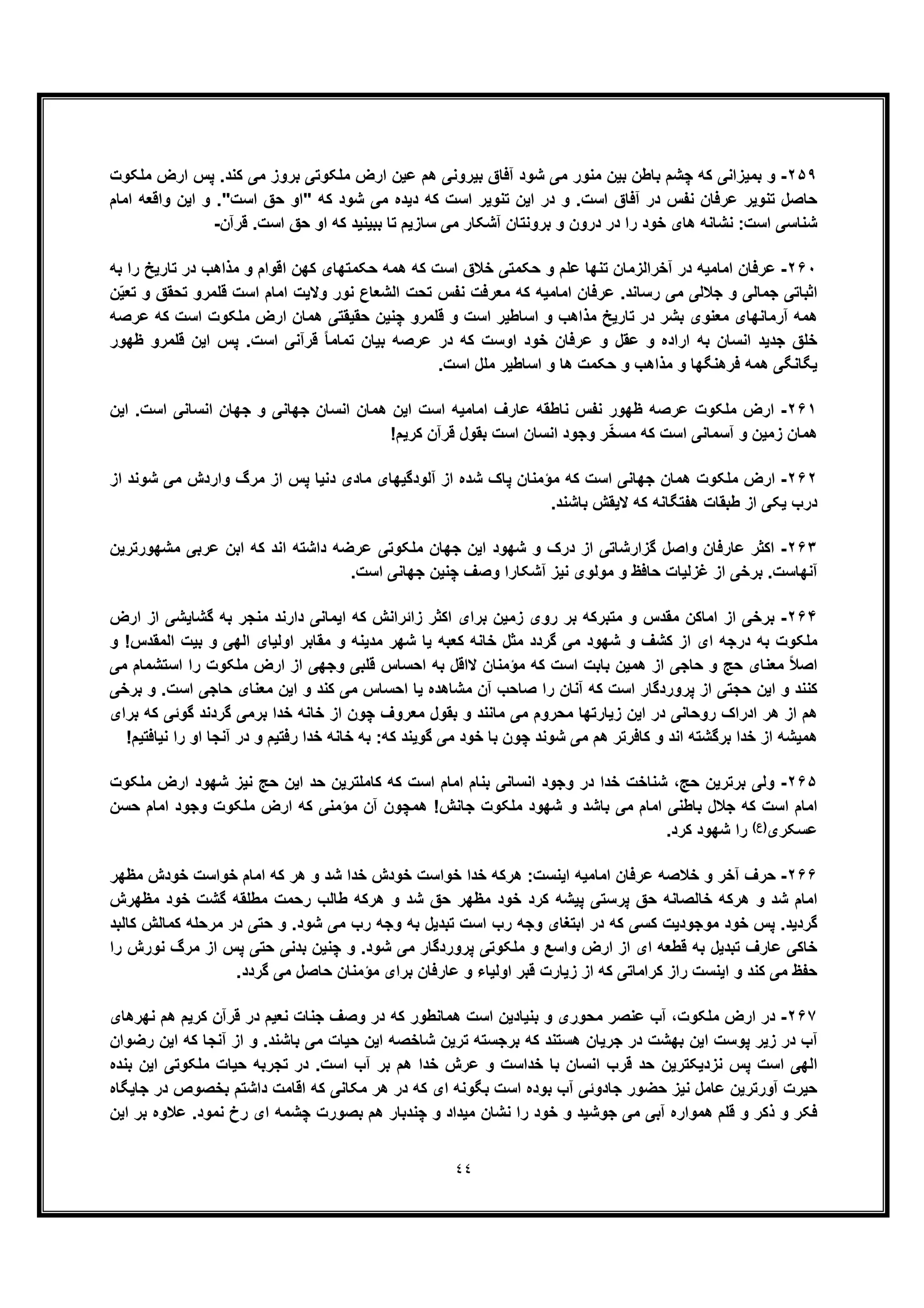 ٤٤
٢۵٩-‫آﻓﺎق‬ ‫ﺷود‬ ‫ﻣﯽ‬ ‫ﻣﻧور‬ ‫ﺑﯾن‬ ‫ﺑﺎطن‬ ‫ﭼﺷم‬ ‫ﮐﮫ‬ ‫ﺑﻣﯾزاﻧﯽ‬ ‫و‬‫ﻣﻠﮑوت‬ ‫ارض‬ ‫ﭘس‬ .‫ﮐﻧد‬ ‫ﻣﯽ‬ ‫ﺑروز‬ ‫ﻣﻠﮑوﺗﯽ‬ ‫ارض‬ ‫ﻋﯾن‬ ‫ھم‬ ‫ﺑﯾروﻧﯽ‬
‫اﻣﺎم‬ ‫واﻗﻌﮫ‬ ‫اﯾن‬ ‫و‬ ."‫اﺳت‬ ‫ﺣﻖ‬ ‫"او‬ ‫ﮐﮫ‬ ‫ﺷود‬ ‫ﻣﯽ‬ ‫دﯾده‬ ‫ﮐﮫ‬ ‫اﺳت‬ ‫ﺗﻧوﯾر‬ ‫اﯾن‬ ‫در‬ ‫و‬ .‫اﺳت‬ ‫آﻓﺎق‬ ‫در‬ ‫ﻧﻔس‬ ‫ﻋرﻓﺎن‬ ‫ﺗﻧوﯾر‬ ‫ﺣﺎﺻل‬
‫ﻗرآن‬ .‫اﺳت‬ ‫ﺣﻖ‬ ‫او‬ ‫ﮐﮫ‬ ‫ﺑﺑﯾﻧﯾد‬ ‫ﺗﺎ‬ ‫ﺳﺎزﯾم‬ ‫ﻣﯽ‬ ‫آﺷﮑﺎر‬ ‫ﺑروﻧﺗﺎن‬ ‫و‬ ‫درون‬ ‫در‬ ‫را‬ ‫ﺧود‬ ‫ھﺎی‬ ‫ﻧﺷﺎﻧﮫ‬ :‫اﺳت‬ ‫ﺷﻧﺎﺳﯽ‬-
٢۶٠-‫اﻣ‬ ‫ﻋرﻓﺎن‬‫ﺑﮫ‬ ‫را‬ ‫ﺗﺎرﯾﺦ‬ ‫در‬ ‫ﻣذاھب‬ ‫و‬ ‫اﻗوام‬ ‫ﮐﮭن‬ ‫ﺣﮑﻣﺗﮭﺎی‬ ‫ھﻣﮫ‬ ‫ﮐﮫ‬ ‫اﺳت‬ ‫ﺧﻼق‬ ‫ﺣﮑﻣﺗﯽ‬ ‫و‬ ‫ﻋﻠم‬ ‫ﺗﻧﮭﺎ‬ ‫آﺧراﻟزﻣﺎن‬ ‫در‬ ‫ﺎﻣﯾﮫ‬
‫ن‬ّ‫ﯾ‬‫ﺗﻌ‬ ‫و‬ ‫ﺗﺣﻘﻖ‬ ‫ﻗﻠﻣرو‬ ‫اﺳت‬ ‫اﻣﺎم‬ ‫وﻻﯾت‬ ‫ﻧور‬ ‫اﻟﺷﻌﺎع‬ ‫ﺗﺣت‬ ‫ﻧﻔس‬ ‫ﻣﻌرﻓت‬ ‫ﮐﮫ‬ ‫اﻣﺎﻣﯾﮫ‬ ‫ﻋرﻓﺎن‬ .‫رﺳﺎﻧد‬ ‫ﻣﯽ‬ ‫ﺟﻼﻟﯽ‬ ‫و‬ ‫ﺟﻣﺎﻟﯽ‬ ‫اﺛﺑﺎﺗﯽ‬
‫ﻗﻠﻣرو‬ ‫و‬ ‫اﺳت‬ ‫اﺳﺎطﯾر‬ ‫و‬ ‫ﻣذاھب‬ ‫ﺗﺎرﯾﺦ‬ ‫در‬ ‫ﺑﺷر‬ ‫ﻣﻌﻧوی‬ ‫آرﻣﺎﻧﮭﺎی‬ ‫ھﻣﮫ‬‫ﻋرﺻﮫ‬ ‫ﮐﮫ‬ ‫اﺳت‬ ‫ﻣﻠﮑوت‬ ‫ارض‬ ‫ھﻣﺎن‬ ‫ﺣﻘﯾﻘﺗﯽ‬ ‫ﭼﻧﯾن‬
‫ظﮭور‬ ‫ﻗﻠﻣرو‬ ‫اﯾن‬ ‫ﭘس‬ .‫اﺳت‬ ‫ﻗرآﻧﯽ‬ ً‫ﺎ‬‫ﺗﻣﺎﻣ‬ ‫ﺑﯾﺎن‬ ‫ﻋرﺻﮫ‬ ‫در‬ ‫ﮐﮫ‬ ‫اوﺳت‬ ‫ﺧود‬ ‫ﻋرﻓﺎن‬ ‫و‬ ‫ﻋﻘل‬ ‫و‬ ‫اراده‬ ‫ﺑﮫ‬ ‫اﻧﺳﺎن‬ ‫ﺟدﯾد‬ ‫ﺧﻠﻖ‬
.‫اﺳت‬ ‫ﻣﻠل‬ ‫اﺳﺎطﯾر‬ ‫و‬ ‫ھﺎ‬ ‫ﺣﮑﻣت‬ ‫و‬ ‫ﻣذاھب‬ ‫و‬ ‫ﻓرھﻧﮕﮭﺎ‬ ‫ھﻣﮫ‬ ‫ﯾﮕﺎﻧﮕﯽ‬
٢۶١-‫اﻧ‬ ‫ھﻣﺎن‬ ‫اﯾن‬ ‫اﺳت‬ ‫اﻣﺎﻣﯾﮫ‬ ‫ﻋﺎرف‬ ‫ﻧﺎطﻘﮫ‬ ‫ﻧﻔس‬ ‫ظﮭور‬ ‫ﻋرﺻﮫ‬ ‫ﻣﻠﮑوت‬ ‫ارض‬‫اﯾن‬ .‫اﺳت‬ ‫اﻧﺳﺎﻧﯽ‬ ‫ﺟﮭﺎن‬ ‫و‬ ‫ﺟﮭﺎﻧﯽ‬ ‫ﺳﺎن‬
!‫ﮐرﯾم‬ ‫ﻗرآن‬ ‫ﺑﻘول‬ ‫اﺳت‬ ‫اﻧﺳﺎن‬ ‫وﺟود‬ ‫ر‬ّ‫ﺧ‬‫ﻣﺳ‬ ‫ﮐﮫ‬ ‫اﺳت‬ ‫آﺳﻣﺎﻧﯽ‬ ‫و‬ ‫زﻣﯾن‬ ‫ھﻣﺎن‬
٢۶٢-‫از‬ ‫ﺷوﻧد‬ ‫ﻣﯽ‬ ‫واردش‬ ‫ﻣرگ‬ ‫از‬ ‫ﭘس‬ ‫دﻧﯾﺎ‬ ‫ﻣﺎدی‬ ‫آﻟودﮔﯾﮭﺎی‬ ‫از‬ ‫ﺷده‬ ‫ﭘﺎک‬ ‫ﻣؤﻣﻧﺎن‬ ‫ﮐﮫ‬ ‫اﺳت‬ ‫ﺟﮭﺎﻧﯽ‬ ‫ھﻣﺎن‬ ‫ﻣﻠﮑوت‬ ‫ارض‬
.‫ﺑﺎﺷﻧد‬ ‫ﻻﯾﻘش‬ ‫ﮐﮫ‬ ‫ھﻔﺗﮕﺎﻧﮫ‬ ‫طﺑﻘﺎت‬ ‫از‬ ‫ﯾﮑﯽ‬ ‫درب‬
٢۶٣-‫واﺻل‬ ‫ﻋﺎرﻓﺎن‬ ‫اﮐﺛر‬‫ﻣﺷﮭورﺗرﯾن‬ ‫ﻋرﺑﯽ‬ ‫اﺑن‬ ‫ﮐﮫ‬ ‫اﻧد‬ ‫داﺷﺗﮫ‬ ‫ﻋرﺿﮫ‬ ‫ﻣﻠﮑوﺗﯽ‬ ‫ﺟﮭﺎن‬ ‫اﯾن‬ ‫ﺷﮭود‬ ‫و‬ ‫درک‬ ‫از‬ ‫ﮔزارﺷﺎﺗﯽ‬
.‫اﺳت‬ ‫ﺟﮭﺎﻧﯽ‬ ‫ﭼﻧﯾن‬ ‫وﺻف‬ ‫آﺷﮑﺎرا‬ ‫ﻧﯾز‬ ‫ﻣوﻟوی‬ ‫و‬ ‫ﺣﺎﻓظ‬ ‫ﻏزﻟﯾﺎت‬ ‫از‬ ‫ﺑرﺧﯽ‬ .‫آﻧﮭﺎﺳت‬
٢۶۴-‫ارض‬ ‫از‬ ‫ﮔﺷﺎﯾﺷﯽ‬ ‫ﺑﮫ‬ ‫ﻣﻧﺟر‬ ‫دارﻧد‬ ‫اﯾﻣﺎﻧﯽ‬ ‫ﮐﮫ‬ ‫زاﺋراﻧش‬ ‫اﮐﺛر‬ ‫ﺑرای‬ ‫زﻣﯾن‬ ‫روی‬ ‫ﺑر‬ ‫ﻣﺗﺑرﮐﮫ‬ ‫و‬ ‫ﻣﻘدس‬ ‫اﻣﺎﮐن‬ ‫از‬ ‫ﺑرﺧﯽ‬
‫در‬ ‫ﺑﮫ‬ ‫ﻣﻠﮑوت‬‫و‬ !‫اﻟﻣﻘدس‬ ‫ﺑﯾت‬ ‫و‬ ‫اﻟﮭﯽ‬ ‫اوﻟﯾﺎی‬ ‫ﻣﻘﺎﺑر‬ ‫و‬ ‫ﻣدﯾﻧﮫ‬ ‫ﺷﮭر‬ ‫ﯾﺎ‬ ‫ﮐﻌﺑﮫ‬ ‫ﺧﺎﻧﮫ‬ ‫ﻣﺛل‬ ‫ﮔردد‬ ‫ﻣﯽ‬ ‫ﺷﮭود‬ ‫و‬ ‫ﮐﺷف‬ ‫از‬ ‫ای‬ ‫ﺟﮫ‬
‫را‬ ‫ﻣﻠﮑوت‬ ‫ارض‬ ‫از‬ ‫وﺟﮭﯽ‬ ‫ﻗﻠﺑﯽ‬ ‫اﺣﺳﺎس‬ ‫ﺑﮫ‬ ‫ﻻاﻗل‬ ‫ﻣؤﻣﻧﺎن‬ ‫ﮐﮫ‬ ‫اﺳت‬ ‫ﺑﺎﺑت‬ ‫ھﻣﯾن‬ ‫از‬ ‫ﺣﺎﺟﯽ‬ ‫و‬ ‫ﺣﺞ‬ ‫ﻣﻌﻧﺎی‬ ً‫ﻼ‬‫اﺻ‬‫ﻣﯽ‬ ‫اﺳﺗﺷﻣﺎم‬
‫اﺣﺳ‬ ‫ﯾﺎ‬ ‫ﻣﺷﺎھده‬ ‫آن‬ ‫ﺻﺎﺣب‬ ‫را‬ ‫آﻧﺎن‬ ‫ﮐﮫ‬ ‫اﺳت‬ ‫ﭘروردﮔﺎر‬ ‫از‬ ‫ﺣﺟﺗﯽ‬ ‫اﯾن‬ ‫و‬ ‫ﮐﻧﻧد‬‫ﺑرﺧﯽ‬ ‫و‬ .‫اﺳت‬ ‫ﺣﺎﺟﯽ‬ ‫ﻣﻌﻧﺎی‬ ‫اﯾن‬ ‫و‬ ‫ﮐﻧد‬ ‫ﻣﯽ‬ ‫ﺎس‬
‫ﺑرای‬ ‫ﮐﮫ‬ ‫ﮔوﺋﯽ‬ ‫ﮔردﻧد‬ ‫ﺑرﻣﯽ‬ ‫ﺧدا‬ ‫ﺧﺎﻧﮫ‬ ‫از‬ ‫ﭼون‬ ‫ﻣﻌروف‬ ‫ﺑﻘول‬ ‫و‬ ‫ﻣﺎﻧﻧد‬ ‫ﻣﯽ‬ ‫ﻣﺣروم‬ ‫زﯾﺎرﺗﮭﺎ‬ ‫اﯾن‬ ‫در‬ ‫روﺣﺎﻧﯽ‬ ‫ادراک‬ ‫ھر‬ ‫از‬ ‫ھم‬
!‫ﻧﯾﺎﻓﺗﯾم‬ ‫را‬ ‫او‬ ‫آﻧﺟﺎ‬ ‫در‬ ‫و‬ ‫رﻓﺗﯾم‬ ‫ﺧدا‬ ‫ﺧﺎﻧﮫ‬ ‫ﺑﮫ‬ :‫ﮐﮫ‬ ‫ﮔوﯾﻧد‬ ‫ﻣﯽ‬ ‫ﺧود‬ ‫ﺑﺎ‬ ‫ﭼون‬ ‫ﺷوﻧد‬ ‫ﻣﯽ‬ ‫ھم‬ ‫ﮐﺎﻓرﺗر‬ ‫و‬ ‫اﻧد‬ ‫ﺑرﮔﺷﺗﮫ‬ ‫ﺧدا‬ ‫از‬ ‫ھﻣﯾﺷﮫ‬
٢۶۵-‫ﺣﺞ‬ ‫ﺑرﺗرﯾن‬ ‫وﻟﯽ‬،‫ﻣﻠﮑوت‬ ‫ارض‬ ‫ﺷﮭود‬ ‫ﻧﯾز‬ ‫ﺣﺞ‬ ‫اﯾن‬ ‫ﺣد‬ ‫ﮐﺎﻣﻠﺗرﯾن‬ ‫ﮐﮫ‬ ‫اﺳت‬ ‫اﻣﺎم‬ ‫ﺑﻧﺎم‬ ‫اﻧﺳﺎﻧﯽ‬ ‫وﺟود‬ ‫در‬ ‫ﺧدا‬ ‫ﺷﻧﺎﺧت‬
‫ﺣﺳن‬ ‫اﻣﺎم‬ ‫وﺟود‬ ‫ﻣﻠﮑوت‬ ‫ارض‬ ‫ﮐﮫ‬ ‫ﻣؤﻣﻧﯽ‬ ‫آن‬ ‫ھﻣﭼون‬ !‫ﺟﺎﻧش‬ ‫ﻣﻠﮑوت‬ ‫ﺷﮭود‬ ‫و‬ ‫ﺑﺎﺷد‬ ‫ﻣﯽ‬ ‫اﻣﺎم‬ ‫ﺑﺎطﻧﯽ‬ ‫ﺟﻼل‬ ‫ﮐﮫ‬ ‫اﺳت‬ ‫اﻣﺎم‬
‫ﻋﺳﮑری‬(‫)ع‬.‫ﮐرد‬ ‫ﺷﮭود‬ ‫را‬
٢۶۶-‫اﻣﺎﻣﯾﮫ‬ ‫ﻋرﻓﺎن‬ ‫ﺧﻼﺻﮫ‬ ‫و‬ ‫آﺧر‬ ‫ﺣرف‬‫ﻣظﮭر‬ ‫ﺧودش‬ ‫ﺧواﺳت‬ ‫اﻣﺎم‬ ‫ﮐﮫ‬ ‫ھر‬ ‫و‬ ‫ﺷد‬ ‫ﺧدا‬ ‫ﺧودش‬ ‫ﺧواﺳت‬ ‫ﺧدا‬ ‫ھرﮐﮫ‬ :‫اﯾﻧﺳت‬
‫ﻣظﮭرش‬ ‫ﺧود‬ ‫ﮔﺷت‬ ‫ﻣطﻠﻘﮫ‬ ‫رﺣﻣت‬ ‫طﺎﻟب‬ ‫ھرﮐﮫ‬ ‫و‬ ‫ﺷد‬ ‫ﺣﻖ‬ ‫ﻣظﮭر‬ ‫ﺧود‬ ‫ﮐرد‬ ‫ﭘﯾﺷﮫ‬ ‫ﭘرﺳﺗﯽ‬ ‫ﺣﻖ‬ ‫ﺧﺎﻟﺻﺎﻧﮫ‬ ‫ھرﮐﮫ‬ ‫و‬ ‫ﺷد‬ ‫اﻣﺎم‬
‫ﮐﺎﻟﺑد‬ ‫ﮐﻣﺎﻟش‬ ‫ﻣرﺣﻠﮫ‬ ‫در‬ ‫ﺣﺗﯽ‬ ‫و‬ .‫ﺷود‬ ‫ﻣﯽ‬ ‫رب‬ ‫وﺟﮫ‬ ‫ﺑﮫ‬ ‫ﺗﺑدﯾل‬ ‫اﺳت‬ ‫رب‬ ‫وﺟﮫ‬ ‫اﺑﺗﻐﺎی‬ ‫در‬ ‫ﮐﮫ‬ ‫ﮐﺳﯽ‬ ‫ﻣوﺟودﯾت‬ ‫ﺧود‬ ‫ﭘس‬ .‫ﮔردﯾد‬
‫را‬ ‫ﻧورش‬ ‫ﻣرگ‬ ‫از‬ ‫ﭘس‬ ‫ﺣﺗﯽ‬ ‫ﺑدﻧﯽ‬ ‫ﭼﻧﯾن‬ ‫و‬ .‫ﺷود‬ ‫ﻣﯽ‬ ‫ﭘروردﮔﺎر‬ ‫ﻣﻠﮑوﺗﯽ‬ ‫و‬ ‫واﺳﻊ‬ ‫ارض‬ ‫از‬ ‫ای‬ ‫ﻗطﻌﮫ‬ ‫ﺑﮫ‬ ‫ﺗﺑدﯾل‬ ‫ﻋﺎرف‬ ‫ﺧﺎﮐﯽ‬
.‫ﮔردد‬ ‫ﻣﯽ‬ ‫ﺣﺎﺻل‬ ‫ﻣؤﻣﻧﺎن‬ ‫ﺑرای‬ ‫ﻋﺎرﻓﺎن‬ ‫و‬ ‫اوﻟﯾﺎء‬ ‫ﻗﺑر‬ ‫زﯾﺎرت‬ ‫از‬ ‫ﮐﮫ‬ ‫ﮐراﻣﺎﺗﯽ‬ ‫راز‬ ‫اﯾﻧﺳت‬ ‫و‬ ‫ﮐﻧد‬ ‫ﻣﯽ‬ ‫ﺣﻔظ‬
٢۶٧-‫ﺟﻧ‬ ‫وﺻف‬ ‫در‬ ‫ﮐﮫ‬ ‫ھﻣﺎﻧطور‬ ‫اﺳت‬ ‫ﺑﻧﯾﺎدﯾن‬ ‫و‬ ‫ﻣﺣوری‬ ‫ﻋﻧﺻر‬ ‫آب‬ ،‫ﻣﻠﮑوت‬ ‫ارض‬ ‫در‬‫ﻧﮭرھﺎی‬ ‫ھم‬ ‫ﮐرﯾم‬ ‫ﻗرآن‬ ‫در‬ ‫ﻧﻌﯾم‬ ‫ﺎت‬
‫رﺿوان‬ ‫اﯾن‬ ‫ﮐﮫ‬ ‫آﻧﺟﺎ‬ ‫از‬ ‫و‬ .‫ﺑﺎﺷﻧد‬ ‫ﻣﯽ‬ ‫ﺣﯾﺎت‬ ‫اﯾن‬ ‫ﺷﺎﺧﺻﮫ‬ ‫ﺗرﯾن‬ ‫ﺑرﺟﺳﺗﮫ‬ ‫ﮐﮫ‬ ‫ھﺳﺗﻧد‬ ‫ﺟرﯾﺎن‬ ‫در‬ ‫ﺑﮭﺷت‬ ‫اﯾن‬ ‫ﭘوﺳت‬ ‫زﯾر‬ ‫در‬ ‫آب‬
‫ﺑﻧده‬ ‫اﯾن‬ ‫ﻣﻠﮑوﺗﯽ‬ ‫ﺣﯾﺎت‬ ‫ﺗﺟرﺑﮫ‬ ‫در‬ .‫اﺳت‬ ‫آب‬ ‫ﺑر‬ ‫ھم‬ ‫ﺧدا‬ ‫ﻋرش‬ ‫و‬ ‫ﺧداﺳت‬ ‫ﺑﺎ‬ ‫اﻧﺳﺎن‬ ‫ﻗرب‬ ‫ﺣد‬ ‫ﻧزدﯾﮑﺗرﯾن‬ ‫ﭘس‬ ‫اﺳت‬ ‫اﻟﮭﯽ‬
‫آورﺗرﯾن‬ ‫ﺣﯾرت‬‫ﺣﺿو‬ ‫ﻧﯾز‬ ‫ﻋﺎﻣل‬‫ﺟﺎﯾﮕﺎه‬ ‫در‬ ‫ﺑﺧﺻوص‬ ‫داﺷﺗم‬ ‫اﻗﺎﻣت‬ ‫ﮐﮫ‬ ‫ﻣﮑﺎﻧﯽ‬ ‫ھر‬ ‫در‬ ‫ﮐﮫ‬ ‫ای‬ ‫ﺑﮕوﻧﮫ‬ ‫اﺳت‬ ‫ﺑوده‬ ‫آب‬ ‫ﺟﺎدوﺋﯽ‬ ‫ر‬
‫اﯾن‬ ‫ﺑر‬ ‫ﻋﻼوه‬ .‫ﻧﻣود‬ ‫رخ‬ ‫ای‬ ‫ﭼﺷﻣﮫ‬ ‫ﺑﺻورت‬ ‫ھم‬ ‫ﭼﻧدﺑﺎر‬ ‫و‬ ‫ﻣﯾداد‬ ‫ﻧﺷﺎن‬ ‫را‬ ‫ﺧود‬ ‫و‬ ‫ﺟوﺷﯾد‬ ‫ﻣﯽ‬ ‫آﺑﯽ‬ ‫ھﻣواره‬ ‫ﻗﻠم‬ ‫و‬ ‫ذﮐر‬ ‫و‬ ‫ﻓﮑر‬
 