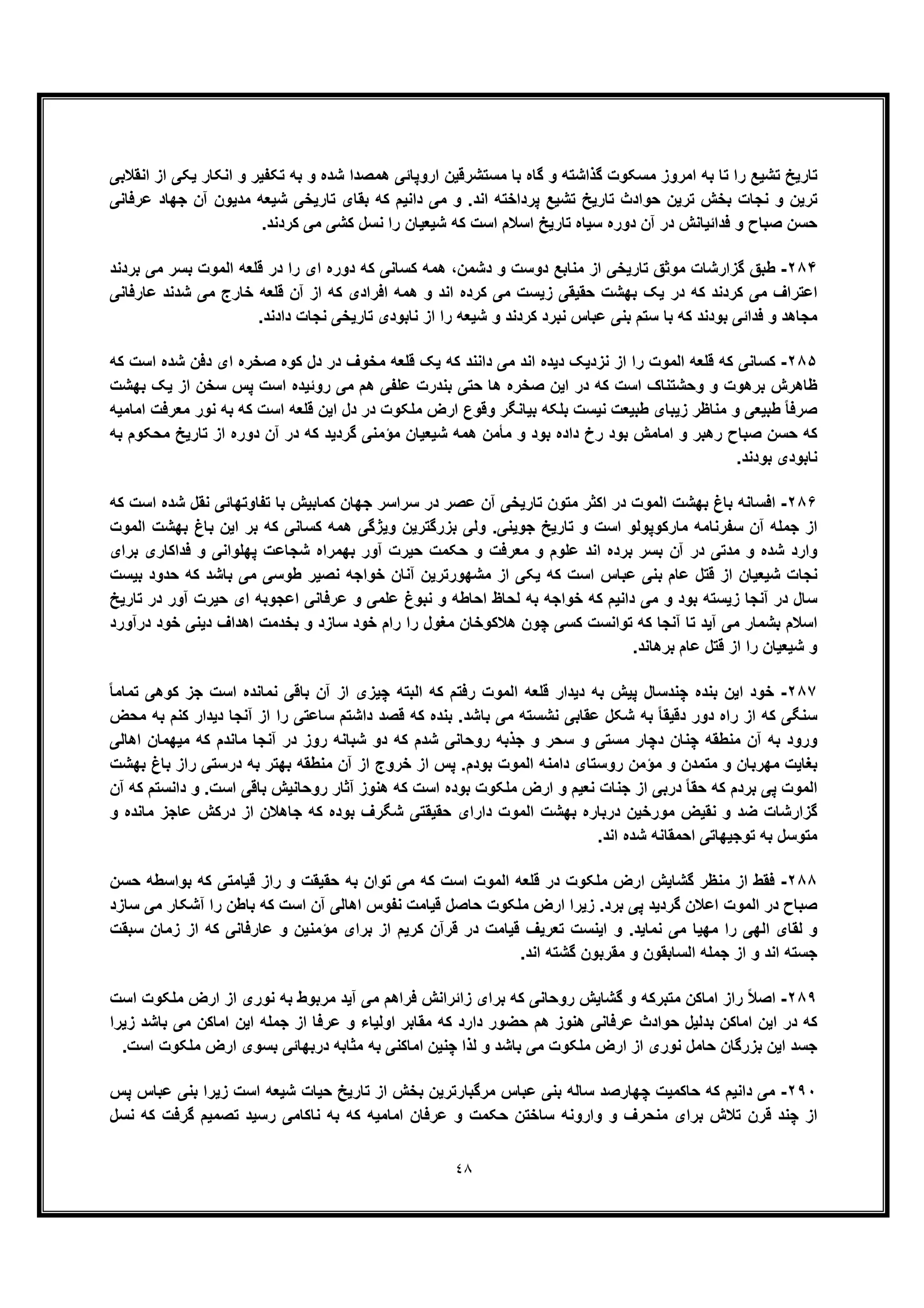 ٤٨
‫و‬ ‫ﮔذاﺷﺗﮫ‬ ‫ﻣﺳﮑوت‬ ‫اﻣروز‬ ‫ﺑﮫ‬ ‫ﺗﺎ‬ ‫را‬ ‫ﺗﺷﯾﻊ‬ ‫ﺗﺎرﯾﺦ‬‫اﻧﻘﻼﺑﯽ‬ ‫از‬ ‫ﯾﮑﯽ‬ ‫اﻧﮑﺎر‬ ‫و‬ ‫ﺗﮑﻔﯾر‬ ‫ﺑﮫ‬ ‫و‬ ‫ﺷده‬ ‫ھﻣﺻدا‬ ‫اروﭘﺎﺋﯽ‬ ‫ﻣﺳﺗﺷرﻗﯾن‬ ‫ﺑﺎ‬ ‫ﮔﺎه‬
‫ﻋرﻓﺎﻧﯽ‬ ‫ﺟﮭﺎد‬ ‫آن‬ ‫ﻣدﯾون‬ ‫ﺷﯾﻌﮫ‬ ‫ﺗﺎرﯾﺧﯽ‬ ‫ﺑﻘﺎی‬ ‫ﮐﮫ‬ ‫داﻧﯾم‬ ‫ﻣﯽ‬ ‫و‬ .‫اﻧد‬ ‫ﭘرداﺧﺗﮫ‬ ‫ﺗﺷﯾﻊ‬ ‫ﺗﺎرﯾﺦ‬ ‫ﺣوادث‬ ‫ﺗرﯾن‬ ‫ﺑﺧش‬ ‫ﻧﺟﺎت‬ ‫و‬ ‫ﺗرﯾن‬
.‫ﮐردﻧد‬ ‫ﻣﯽ‬ ‫ﮐﺷﯽ‬ ‫ﻧﺳل‬ ‫را‬ ‫ﺷﯾﻌﯾﺎن‬ ‫ﮐﮫ‬ ‫اﺳت‬ ‫اﺳﻼم‬ ‫ﺗﺎرﯾﺦ‬ ‫ﺳﯾﺎه‬ ‫دوره‬ ‫آن‬ ‫در‬ ‫ﻓداﺋﯾﺎﻧش‬ ‫و‬ ‫ﺻﺑﺎح‬ ‫ﺣﺳن‬
٢٨۴-‫ﺑردﻧد‬ ‫ﻣﯽ‬ ‫ﺑﺳر‬ ‫اﻟﻣوت‬ ‫ﻗﻠﻌﮫ‬ ‫در‬ ‫را‬ ‫ای‬ ‫دوره‬ ‫ﮐﮫ‬ ‫ﮐﺳﺎﻧﯽ‬ ‫ھﻣﮫ‬ ،‫دﺷﻣن‬ ‫و‬ ‫دوﺳت‬ ‫ﻣﻧﺎﺑﻊ‬ ‫از‬ ‫ﺗﺎرﯾﺧﯽ‬ ‫ﻣوﺛﻖ‬ ‫ﮔزارﺷﺎت‬ ‫طﺑﻖ‬
‫ﻋﺎرﻓﺎﻧﯽ‬ ‫ﺷدﻧد‬ ‫ﻣﯽ‬ ‫ﺧﺎرج‬ ‫ﻗﻠﻌﮫ‬ ‫آن‬ ‫از‬ ‫ﮐﮫ‬ ‫اﻓرادی‬ ‫ھﻣﮫ‬ ‫و‬ ‫اﻧد‬ ‫ﮐرده‬ ‫ﻣﯽ‬ ‫زﯾﺳت‬ ‫ﺣﻘﯾﻘﯽ‬ ‫ﺑﮭﺷت‬ ‫ﯾﮏ‬ ‫در‬ ‫ﮐﮫ‬ ‫ﮐردﻧد‬ ‫ﻣﯽ‬ ‫اﻋﺗراف‬
‫ﺷﯾ‬ ‫و‬ ‫ﮐردﻧد‬ ‫ﻧﺑرد‬ ‫ﻋﺑﺎس‬ ‫ﺑﻧﯽ‬ ‫ﺳﺗم‬ ‫ﺑﺎ‬ ‫ﮐﮫ‬ ‫ﺑودﻧد‬ ‫ﻓداﺋﯽ‬ ‫و‬ ‫ﻣﺟﺎھد‬.‫دادﻧد‬ ‫ﻧﺟﺎت‬ ‫ﺗﺎرﯾﺧﯽ‬ ‫ﻧﺎﺑودی‬ ‫از‬ ‫را‬ ‫ﻌﮫ‬
٢٨۵-‫ﮐﮫ‬ ‫اﺳت‬ ‫ﺷده‬ ‫دﻓن‬ ‫ای‬ ‫ﺻﺧره‬ ‫ﮐوه‬ ‫دل‬ ‫در‬ ‫ﻣﺧوف‬ ‫ﻗﻠﻌﮫ‬ ‫ﯾﮏ‬ ‫ﮐﮫ‬ ‫داﻧﻧد‬ ‫ﻣﯽ‬ ‫اﻧد‬ ‫دﯾده‬ ‫ﻧزدﯾﮏ‬ ‫از‬ ‫را‬ ‫اﻟﻣوت‬ ‫ﻗﻠﻌﮫ‬ ‫ﮐﮫ‬ ‫ﮐﺳﺎﻧﯽ‬
‫ﺑﮭﺷت‬ ‫ﯾﮏ‬ ‫از‬ ‫ﺳﺧن‬ ‫ﭘس‬ ‫اﺳت‬ ‫روﺋﯾده‬ ‫ﻣﯽ‬ ‫ھم‬ ‫ﻋﻠﻔﯽ‬ ‫ﺑﻧدرت‬ ‫ﺣﺗﯽ‬ ‫ھﺎ‬ ‫ﺻﺧره‬ ‫اﯾن‬ ‫در‬ ‫ﮐﮫ‬ ‫اﺳت‬ ‫وﺣﺷﺗﻧﺎک‬ ‫و‬ ‫ﺑرھوت‬ ‫ظﺎھرش‬
‫زﯾﺑ‬ ‫ﻣﻧﺎظر‬ ‫و‬ ‫طﺑﯾﻌﯽ‬ ً‫ﺎ‬‫ﺻرﻓ‬‫اﻣﺎﻣﯾﮫ‬ ‫ﻣﻌرﻓت‬ ‫ﻧور‬ ‫ﺑﮫ‬ ‫ﮐﮫ‬ ‫اﺳت‬ ‫ﻗﻠﻌﮫ‬ ‫اﯾن‬ ‫دل‬ ‫در‬ ‫ﻣﻠﮑوت‬ ‫ارض‬ ‫وﻗوع‬ ‫ﺑﯾﺎﻧﮕر‬ ‫ﺑﻠﮑﮫ‬ ‫ﻧﯾﺳت‬ ‫طﺑﯾﻌت‬ ‫ﺎی‬
‫ﺑﮫ‬ ‫ﻣﺣﮑوم‬ ‫ﺗﺎرﯾﺦ‬ ‫از‬ ‫دوره‬ ‫آن‬ ‫در‬ ‫ﮐﮫ‬ ‫ﮔردﯾد‬ ‫ﻣؤﻣﻧﯽ‬ ‫ﺷﯾﻌﯾﺎن‬ ‫ھﻣﮫ‬ ‫ﻣﺄﻣن‬ ‫و‬ ‫ﺑود‬ ‫داده‬ ‫رخ‬ ‫ﺑود‬ ‫اﻣﺎﻣش‬ ‫و‬ ‫رھﺑر‬ ‫ﺻﺑﺎح‬ ‫ﺣﺳن‬ ‫ﮐﮫ‬
.‫ﺑودﻧد‬ ‫ﻧﺎﺑودی‬
٢٨۶-‫در‬ ‫ﻋﺻر‬ ‫آن‬ ‫ﺗﺎرﯾﺧﯽ‬ ‫ﻣﺗون‬ ‫اﮐﺛر‬ ‫در‬ ‫اﻟﻣوت‬ ‫ﺑﮭﺷت‬ ‫ﺑﺎغ‬ ‫اﻓﺳﺎﻧﮫ‬‫ﮐﮫ‬ ‫اﺳت‬ ‫ﺷده‬ ‫ﻧﻘل‬ ‫ﺗﻔﺎوﺗﮭﺎﺋﯽ‬ ‫ﺑﺎ‬ ‫ﮐﻣﺎﺑﯾش‬ ‫ﺟﮭﺎن‬ ‫ﺳراﺳر‬
‫اﻟﻣوت‬ ‫ﺑﮭﺷت‬ ‫ﺑﺎغ‬ ‫اﯾن‬ ‫ﺑر‬ ‫ﮐﮫ‬ ‫ﮐﺳﺎﻧﯽ‬ ‫ھﻣﮫ‬ ‫وﯾژﮔﯽ‬ ‫ﺑزرﮔﺗرﯾن‬ ‫وﻟﯽ‬ .‫ﺟوﯾﻧﯽ‬ ‫ﺗﺎرﯾﺦ‬ ‫و‬ ‫اﺳت‬ ‫ﻣﺎرﮐوﭘوﻟو‬ ‫ﺳﻔرﻧﺎﻣﮫ‬ ‫آن‬ ‫ﺟﻣﻠﮫ‬ ‫از‬
‫ﺑرای‬ ‫ﻓداﮐﺎری‬ ‫و‬ ‫ﭘﮭﻠواﻧﯽ‬ ‫ﺷﺟﺎﻋت‬ ‫ﺑﮭﻣراه‬ ‫آور‬ ‫ﺣﯾرت‬ ‫ﺣﮑﻣت‬ ‫و‬ ‫ﻣﻌرﻓت‬ ‫و‬ ‫ﻋﻠوم‬ ‫اﻧد‬ ‫ﺑرده‬ ‫ﺑﺳر‬ ‫آن‬ ‫در‬ ‫ﻣدﺗﯽ‬ ‫و‬ ‫ﺷده‬ ‫وارد‬
‫ﺷﯾ‬ ‫ﻧﺟﺎت‬‫ﺑﯾﺳت‬ ‫ﺣدود‬ ‫ﮐﮫ‬ ‫ﺑﺎﺷد‬ ‫ﻣﯽ‬ ‫طوﺳﯽ‬ ‫ﻧﺻﯾر‬ ‫ﺧواﺟﮫ‬ ‫آﻧﺎن‬ ‫ﻣﺷﮭورﺗرﯾن‬ ‫از‬ ‫ﯾﮑﯽ‬ ‫ﮐﮫ‬ ‫اﺳت‬ ‫ﻋﺑﺎس‬ ‫ﺑﻧﯽ‬ ‫ﻋﺎم‬ ‫ﻗﺗل‬ ‫از‬ ‫ﻌﯾﺎن‬
‫ﺗﺎرﯾﺦ‬ ‫در‬ ‫آور‬ ‫ﺣﯾرت‬ ‫ای‬ ‫اﻋﺟوﺑﮫ‬ ‫ﻋرﻓﺎﻧﯽ‬ ‫و‬ ‫ﻋﻠﻣﯽ‬ ‫ﻧﺑوغ‬ ‫و‬ ‫اﺣﺎطﮫ‬ ‫ﻟﺣﺎظ‬ ‫ﺑﮫ‬ ‫ﺧواﺟﮫ‬ ‫ﮐﮫ‬ ‫داﻧﯾم‬ ‫ﻣﯽ‬ ‫و‬ ‫ﺑود‬ ‫زﯾﺳﺗﮫ‬ ‫آﻧﺟﺎ‬ ‫در‬ ‫ﺳﺎل‬
‫ر‬ ‫ﻣﻐول‬ ‫ھﻼﮐوﺧﺎن‬ ‫ﭼون‬ ‫ﮐﺳﯽ‬ ‫ﺗواﻧﺳت‬ ‫ﮐﮫ‬ ‫آﻧﺟﺎ‬ ‫ﺗﺎ‬ ‫آﯾد‬ ‫ﻣﯽ‬ ‫ﺑﺷﻣﺎر‬ ‫اﺳﻼم‬‫درآورد‬ ‫ﺧود‬ ‫دﯾﻧﯽ‬ ‫اھداف‬ ‫ﺑﺧدﻣت‬ ‫و‬ ‫ﺳﺎزد‬ ‫ﺧود‬ ‫رام‬ ‫ا‬
.‫ﺑرھﺎﻧد‬ ‫ﻋﺎم‬ ‫ﻗﺗل‬ ‫از‬ ‫را‬ ‫ﺷﯾﻌﯾﺎن‬ ‫و‬
٢٨٧-ً‫ﺎ‬‫ﺗﻣﺎﻣ‬ ‫ﮐوھﯽ‬ ‫ﺟز‬ ‫اﺳت‬ ‫ﻧﻣﺎﻧده‬ ‫ﺑﺎﻗﯽ‬ ‫آن‬ ‫از‬ ‫ﭼﯾزی‬ ‫اﻟﺑﺗﮫ‬ ‫ﮐﮫ‬ ‫رﻓﺗم‬ ‫اﻟﻣوت‬ ‫ﻗﻠﻌﮫ‬ ‫دﯾدار‬ ‫ﺑﮫ‬ ‫ﭘﯾش‬ ‫ﭼﻧدﺳﺎل‬ ‫ﺑﻧده‬ ‫اﯾن‬ ‫ﺧود‬
‫داﺷﺗم‬ ‫ﻗﺻد‬ ‫ﮐﮫ‬ ‫ﺑﻧده‬ .‫ﺑﺎﺷد‬ ‫ﻣﯽ‬ ‫ﻧﺷﺳﺗﮫ‬ ‫ﻋﻘﺎﺑﯽ‬ ‫ﺷﮑل‬ ‫ﺑﮫ‬ ً‫ﺎ‬‫دﻗﯾﻘ‬ ‫دور‬ ‫راه‬ ‫از‬ ‫ﮐﮫ‬ ‫ﺳﻧﮕﯽ‬‫ﻣﺣض‬ ‫ﺑﮫ‬ ‫ﮐﻧم‬ ‫دﯾدار‬ ‫آﻧﺟﺎ‬ ‫از‬ ‫را‬ ‫ﺳﺎﻋﺗﯽ‬
‫اھﺎﻟﯽ‬ ‫ﻣﯾﮭﻣﺎن‬ ‫ﮐﮫ‬ ‫ﻣﺎﻧدم‬ ‫آﻧﺟﺎ‬ ‫در‬ ‫روز‬ ‫ﺷﺑﺎﻧﮫ‬ ‫دو‬ ‫ﮐﮫ‬ ‫ﺷدم‬ ‫روﺣﺎﻧﯽ‬ ‫ﺟذﺑﮫ‬ ‫و‬ ‫ﺳﺣر‬ ‫و‬ ‫ﻣﺳﺗﯽ‬ ‫دﭼﺎر‬ ‫ﭼﻧﺎن‬ ‫ﻣﻧطﻘﮫ‬ ‫آن‬ ‫ﺑﮫ‬ ‫ورود‬
‫ﺑﮭﺷت‬ ‫ﺑﺎغ‬ ‫راز‬ ‫درﺳﺗﯽ‬ ‫ﺑﮫ‬ ‫ﺑﮭﺗر‬ ‫ﻣﻧطﻘﮫ‬ ‫آن‬ ‫از‬ ‫ﺧروج‬ ‫از‬ ‫ﭘس‬ .‫ﺑودم‬ ‫اﻟﻣوت‬ ‫داﻣﻧﮫ‬ ‫روﺳﺗﺎی‬ ‫ﻣؤﻣن‬ ‫و‬ ‫ﻣﺗﻣدن‬ ‫و‬ ‫ﻣﮭرﺑﺎن‬ ‫ﺑﻐﺎﯾت‬
‫ﮐﮫ‬ ‫ﺑردم‬ ‫ﭘﯽ‬ ‫اﻟﻣوت‬‫آن‬ ‫ﮐﮫ‬ ‫داﻧﺳﺗم‬ ‫و‬ .‫اﺳت‬ ‫ﺑﺎﻗﯽ‬ ‫روﺣﺎﻧﯾش‬ ‫آﺛﺎر‬ ‫ھﻧوز‬ ‫ﮐﮫ‬ ‫اﺳت‬ ‫ﺑوده‬ ‫ﻣﻠﮑوت‬ ‫ارض‬ ‫و‬ ‫ﻧﻌﯾم‬ ‫ﺟﻧﺎت‬ ‫از‬ ‫درﺑﯽ‬ ً‫ﺎ‬‫ﺣﻘ‬
‫و‬ ‫ﻣﺎﻧده‬ ‫ﻋﺎﺟز‬ ‫درﮐش‬ ‫از‬ ‫ﺟﺎھﻼن‬ ‫ﮐﮫ‬ ‫ﺑوده‬ ‫ﺷﮕرف‬ ‫ﺣﻘﯾﻘﺗﯽ‬ ‫دارای‬ ‫اﻟﻣوت‬ ‫ﺑﮭﺷت‬ ‫درﺑﺎره‬ ‫ﻣورﺧﯾن‬ ‫ﻧﻘﯾض‬ ‫و‬ ‫ﺿد‬ ‫ﮔزارﺷﺎت‬
.‫اﻧد‬ ‫ﺷده‬ ‫اﺣﻣﻘﺎﻧﮫ‬ ‫ﺗوﺟﯾﮭﺎﺗﯽ‬ ‫ﺑﮫ‬ ‫ﻣﺗوﺳل‬
٢٨٨-‫د‬ ‫ﻣﻠﮑوت‬ ‫ارض‬ ‫ﮔﺷﺎﯾش‬ ‫ﻣﻧظر‬ ‫از‬ ‫ﻓﻘط‬‫ﺣﺳن‬ ‫ﺑواﺳطﮫ‬ ‫ﮐﮫ‬ ‫ﻗﯾﺎﻣﺗﯽ‬ ‫راز‬ ‫و‬ ‫ﺣﻘﯾﻘت‬ ‫ﺑﮫ‬ ‫ﺗوان‬ ‫ﻣﯽ‬ ‫ﮐﮫ‬ ‫اﺳت‬ ‫اﻟﻣوت‬ ‫ﻗﻠﻌﮫ‬ ‫ر‬
‫ﺳﺎزد‬ ‫ﻣﯽ‬ ‫آﺷﮑﺎر‬ ‫را‬ ‫ﺑﺎطن‬ ‫ﮐﮫ‬ ‫اﺳت‬ ‫آن‬ ‫اھﺎﻟﯽ‬ ‫ﻧﻔوس‬ ‫ﻗﯾﺎﻣت‬ ‫ﺣﺎﺻل‬ ‫ﻣﻠﮑوت‬ ‫ارض‬ ‫زﯾرا‬ .‫ﺑرد‬ ‫ﭘﯽ‬ ‫ﮔردﯾد‬ ‫اﻋﻼن‬ ‫اﻟﻣوت‬ ‫در‬ ‫ﺻﺑﺎح‬
‫ﮐ‬ ‫ﻋﺎرﻓﺎﻧﯽ‬ ‫و‬ ‫ﻣؤﻣﻧﯾن‬ ‫ﺑرای‬ ‫از‬ ‫ﮐرﯾم‬ ‫ﻗرآن‬ ‫در‬ ‫ﻗﯾﺎﻣت‬ ‫ﺗﻌرﯾف‬ ‫اﯾﻧﺳت‬ ‫و‬ .‫ﻧﻣﺎﯾد‬ ‫ﻣﯽ‬ ‫ﻣﮭﯾﺎ‬ ‫را‬ ‫اﻟﮭﯽ‬ ‫ﻟﻘﺎی‬ ‫و‬‫ﺳﺑﻘت‬ ‫زﻣﺎن‬ ‫از‬ ‫ﮫ‬
.‫اﻧد‬ ‫ﮔﺷﺗﮫ‬ ‫ﻣﻘرﺑون‬ ‫و‬ ‫اﻟﺳﺎﺑﻘون‬ ‫ﺟﻣﻠﮫ‬ ‫از‬ ‫و‬ ‫اﻧد‬ ‫ﺟﺳﺗﮫ‬
٢٨٩-‫اﺳت‬ ‫ﻣﻠﮑوت‬ ‫ارض‬ ‫از‬ ‫ﻧوری‬ ‫ﺑﮫ‬ ‫ﻣرﺑوط‬ ‫آﯾد‬ ‫ﻣﯽ‬ ‫ﻓراھم‬ ‫زاﺋراﻧش‬ ‫ﺑرای‬ ‫ﮐﮫ‬ ‫روﺣﺎﻧﯽ‬ ‫ﮔﺷﺎﯾش‬ ‫و‬ ‫ﻣﺗﺑرﮐﮫ‬ ‫اﻣﺎﮐن‬ ‫راز‬ ً‫ﻼ‬‫اﺻ‬
‫اﻣﺎ‬ ‫اﯾن‬ ‫ﺟﻣﻠﮫ‬ ‫از‬ ‫ﻋرﻓﺎ‬ ‫و‬ ‫اوﻟﯾﺎء‬ ‫ﻣﻘﺎﺑر‬ ‫ﮐﮫ‬ ‫دارد‬ ‫ﺣﺿور‬ ‫ھم‬ ‫ھﻧوز‬ ‫ﻋرﻓﺎﻧﯽ‬ ‫ﺣوادث‬ ‫ﺑدﻟﯾل‬ ‫اﻣﺎﮐن‬ ‫اﯾن‬ ‫در‬ ‫ﮐﮫ‬‫زﯾرا‬ ‫ﺑﺎﺷد‬ ‫ﻣﯽ‬ ‫ﮐن‬
.‫اﺳت‬ ‫ﻣﻠﮑوت‬ ‫ارض‬ ‫ﺑﺳوی‬ ‫درﺑﮭﺎﺋﯽ‬ ‫ﻣﺛﺎﺑﮫ‬ ‫ﺑﮫ‬ ‫اﻣﺎﮐﻧﯽ‬ ‫ﭼﻧﯾن‬ ‫ﻟذا‬ ‫و‬ ‫ﺑﺎﺷد‬ ‫ﻣﯽ‬ ‫ﻣﻠﮑوت‬ ‫ارض‬ ‫از‬ ‫ﻧوری‬ ‫ﺣﺎﻣل‬ ‫ﺑزرﮔﺎن‬ ‫اﯾن‬ ‫ﺟﺳد‬
٢٩٠-‫ﭘس‬ ‫ﻋﺑﺎس‬ ‫ﺑﻧﯽ‬ ‫زﯾرا‬ ‫اﺳت‬ ‫ﺷﯾﻌﮫ‬ ‫ﺣﯾﺎت‬ ‫ﺗﺎرﯾﺦ‬ ‫از‬ ‫ﺑﺧش‬ ‫ﻣرﮔﺑﺎرﺗرﯾن‬ ‫ﻋﺑﺎس‬ ‫ﺑﻧﯽ‬ ‫ﺳﺎﻟﮫ‬ ‫ﭼﮭﺎرﺻد‬ ‫ﺣﺎﮐﻣﯾت‬ ‫ﮐﮫ‬ ‫داﻧﯾم‬ ‫ﻣﯽ‬
‫ﺳﺎﺧ‬ ‫واروﻧﮫ‬ ‫و‬ ‫ﻣﻧﺣرف‬ ‫ﺑرای‬ ‫ﺗﻼش‬ ‫ﻗرن‬ ‫ﭼﻧد‬ ‫از‬‫ﻧﺳل‬ ‫ﮐﮫ‬ ‫ﮔرﻓت‬ ‫ﺗﺻﻣﯾم‬ ‫رﺳﯾد‬ ‫ﻧﺎﮐﺎﻣﯽ‬ ‫ﺑﮫ‬ ‫ﮐﮫ‬ ‫اﻣﺎﻣﯾﮫ‬ ‫ﻋرﻓﺎن‬ ‫و‬ ‫ﺣﮑﻣت‬ ‫ﺗن‬
 