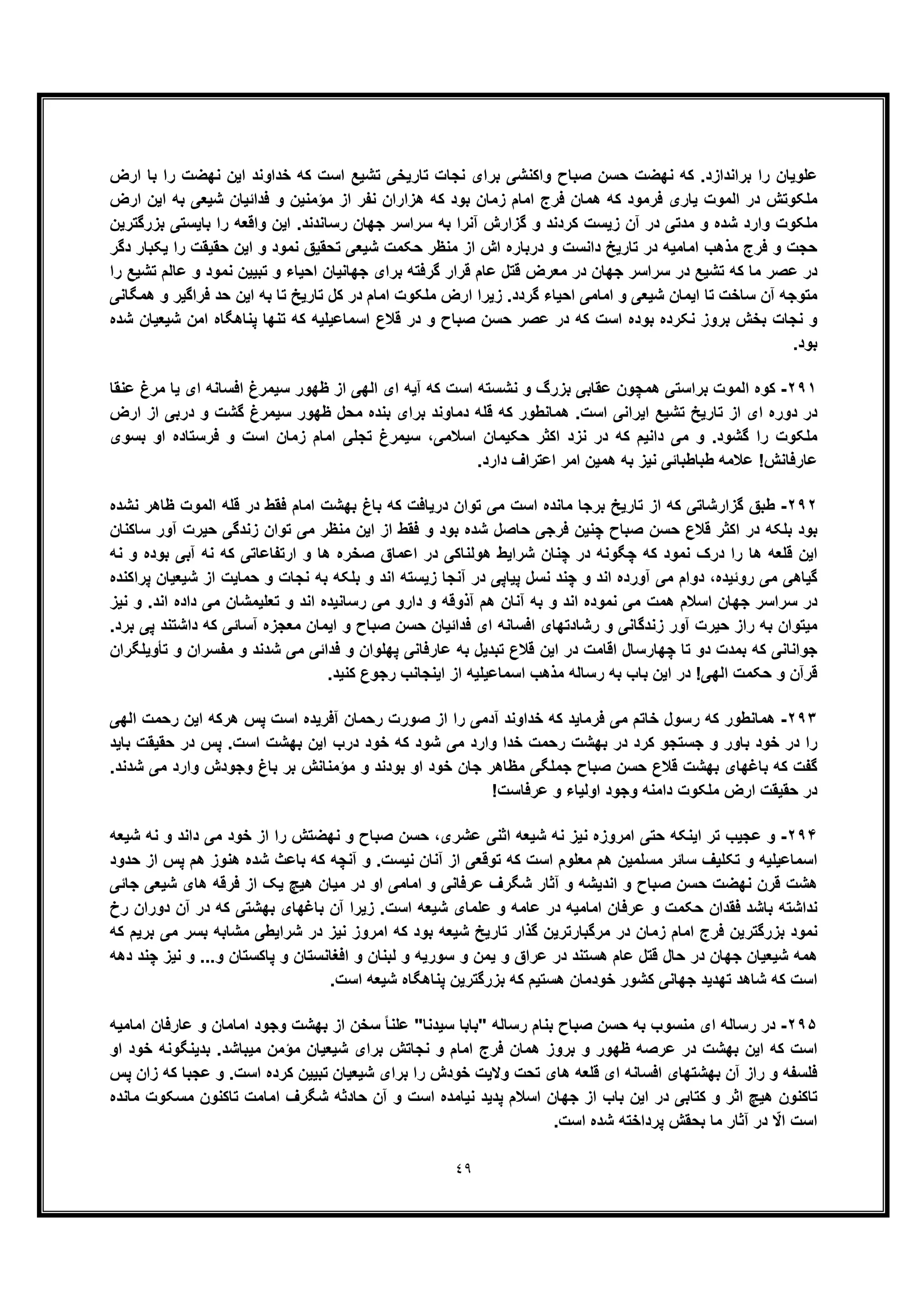 ٤٩
‫ارض‬ ‫ﺑﺎ‬ ‫را‬ ‫ﻧﮭﺿت‬ ‫اﯾن‬ ‫ﺧداوﻧد‬ ‫ﮐﮫ‬ ‫اﺳت‬ ‫ﺗﺷﯾﻊ‬ ‫ﺗﺎرﯾﺧﯽ‬ ‫ﻧﺟﺎت‬ ‫ﺑرای‬ ‫واﮐﻧﺷﯽ‬ ‫ﺻﺑﺎح‬ ‫ﺣﺳن‬ ‫ﻧﮭﺿت‬ ‫ﮐﮫ‬ .‫ﺑراﻧدازد‬ ‫را‬ ‫ﻋﻠوﯾﺎن‬
‫اﯾن‬ ‫ﺑﮫ‬ ‫ﺷﯾﻌﯽ‬ ‫ﻓداﺋﯾﺎن‬ ‫و‬ ‫ﻣؤﻣﻧﯾن‬ ‫از‬ ‫ﻧﻔر‬ ‫ھزاران‬ ‫ﮐﮫ‬ ‫ﺑود‬ ‫زﻣﺎن‬ ‫اﻣﺎم‬ ‫ﻓرج‬ ‫ھﻣﺎن‬ ‫ﮐﮫ‬ ‫ﻓرﻣود‬ ‫ﯾﺎری‬ ‫اﻟﻣوت‬ ‫در‬ ‫ﻣﻠﮑوﺗش‬‫ارض‬
‫ﺑزرﮔﺗرﯾن‬ ‫ﺑﺎﯾﺳﺗﯽ‬ ‫را‬ ‫واﻗﻌﮫ‬ ‫اﯾن‬ .‫رﺳﺎﻧدﻧد‬ ‫ﺟﮭﺎن‬ ‫ﺳراﺳر‬ ‫ﺑﮫ‬ ‫آﻧرا‬ ‫ﮔزارش‬ ‫و‬ ‫ﮐردﻧد‬ ‫زﯾﺳت‬ ‫آن‬ ‫در‬ ‫ﻣدﺗﯽ‬ ‫و‬ ‫ﺷده‬ ‫وارد‬ ‫ﻣﻠﮑوت‬
‫دﮔر‬ ‫ﯾﮑﺑﺎر‬ ‫را‬ ‫ﺣﻘﯾﻘت‬ ‫اﯾن‬ ‫و‬ ‫ﻧﻣود‬ ‫ﺗﺣﻘﯾﻖ‬ ‫ﺷﯾﻌﯽ‬ ‫ﺣﮑﻣت‬ ‫ﻣﻧظر‬ ‫از‬ ‫اش‬ ‫درﺑﺎره‬ ‫و‬ ‫داﻧﺳت‬ ‫ﺗﺎرﯾﺦ‬ ‫در‬ ‫اﻣﺎﻣﯾﮫ‬ ‫ﻣذھب‬ ‫ﻓرج‬ ‫و‬ ‫ﺣﺟت‬
‫ﻗﺗل‬ ‫ﻣﻌرض‬ ‫در‬ ‫ﺟﮭﺎن‬ ‫ﺳراﺳر‬ ‫در‬ ‫ﺗﺷﯾﻊ‬ ‫ﮐﮫ‬ ‫ﻣﺎ‬ ‫ﻋﺻر‬ ‫در‬‫را‬ ‫ﺗﺷﯾﻊ‬ ‫ﻋﺎﻟم‬ ‫و‬ ‫ﻧﻣود‬ ‫ﺗﺑﯾﯾن‬ ‫و‬ ‫اﺣﯾﺎء‬ ‫ﺟﮭﺎﻧﯾﺎن‬ ‫ﺑرای‬ ‫ﮔرﻓﺗﮫ‬ ‫ﻗرار‬ ‫ﻋﺎم‬
‫ھﻣﮕﺎﻧﯽ‬ ‫و‬ ‫ﻓراﮔﯾر‬ ‫ﺣد‬ ‫اﯾن‬ ‫ﺑﮫ‬ ‫ﺗﺎ‬ ‫ﺗﺎرﯾﺦ‬ ‫ﮐل‬ ‫در‬ ‫اﻣﺎم‬ ‫ﻣﻠﮑوت‬ ‫ارض‬ ‫زﯾرا‬ .‫ﮔردد‬ ‫اﺣﯾﺎء‬ ‫اﻣﺎﻣﯽ‬ ‫و‬ ‫ﺷﯾﻌﯽ‬ ‫اﯾﻣﺎن‬ ‫ﺗﺎ‬ ‫ﺳﺎﺧت‬ ‫آن‬ ‫ﻣﺗوﺟﮫ‬
‫در‬ ‫و‬ ‫ﺻﺑﺎح‬ ‫ﺣﺳن‬ ‫ﻋﺻر‬ ‫در‬ ‫ﮐﮫ‬ ‫اﺳت‬ ‫ﺑوده‬ ‫ﻧﮑرده‬ ‫ﺑروز‬ ‫ﺑﺧش‬ ‫ﻧﺟﺎت‬ ‫و‬‫ﭘﻧﺎھﮕﺎه‬ ‫ﺗﻧﮭﺎ‬ ‫ﮐﮫ‬ ‫اﺳﻣﺎﻋﯾﻠﯾﮫ‬ ‫ﻗﻼع‬‫ﺷده‬ ‫ﺷﯾﻌﯾﺎن‬ ‫اﻣن‬
.‫ﺑود‬
٢٩١-‫ﻋﻧﻘﺎ‬ ‫ﻣرغ‬ ‫ﯾﺎ‬ ‫ای‬ ‫اﻓﺳﺎﻧﮫ‬ ‫ﺳﯾﻣرغ‬ ‫ظﮭور‬ ‫از‬ ‫اﻟﮭﯽ‬ ‫ای‬ ‫آﯾﮫ‬ ‫ﮐﮫ‬ ‫اﺳت‬ ‫ﻧﺷﺳﺗﮫ‬ ‫و‬ ‫ﺑزرگ‬ ‫ﻋﻘﺎﺑﯽ‬ ‫ھﻣﭼون‬ ‫ﺑراﺳﺗﯽ‬ ‫اﻟﻣوت‬ ‫ﮐوه‬
‫ارض‬ ‫از‬ ‫درﺑﯽ‬ ‫و‬ ‫ﮔﺷت‬ ‫ﺳﯾﻣرغ‬ ‫ظﮭور‬ ‫ﻣﺣل‬ ‫ﺑﻧده‬ ‫ﺑرای‬ ‫دﻣﺎوﻧد‬ ‫ﻗﻠﮫ‬ ‫ﮐﮫ‬ ‫ھﻣﺎﻧطور‬ .‫اﺳت‬ ‫اﯾراﻧﯽ‬ ‫ﺗﺷﯾﻊ‬ ‫ﺗﺎرﯾﺦ‬ ‫از‬ ‫ای‬ ‫دوره‬ ‫در‬
‫در‬ ‫ﮐﮫ‬ ‫داﻧﯾم‬ ‫ﻣﯽ‬ ‫و‬ .‫ﮔﺷود‬ ‫را‬ ‫ﻣﻠﮑوت‬‫ﺑﺳوی‬ ‫او‬ ‫ﻓرﺳﺗﺎده‬ ‫و‬ ‫اﺳت‬ ‫زﻣﺎن‬ ‫اﻣﺎم‬ ‫ﺗﺟﻠﯽ‬ ‫ﺳﯾﻣرغ‬ ،‫اﺳﻼﻣﯽ‬ ‫ﺣﮑﯾﻣﺎن‬ ‫اﮐﺛر‬ ‫ﻧزد‬
.‫دارد‬ ‫اﻋﺗراف‬ ‫اﻣر‬ ‫ھﻣﯾن‬ ‫ﺑﮫ‬ ‫ﻧﯾز‬ ‫طﺑﺎطﺑﺎﺋﯽ‬ ‫ﻋﻼﻣﮫ‬ !‫ﻋﺎرﻓﺎﻧش‬
٢٩٢-‫ﻧﺷده‬ ‫ظﺎھر‬ ‫اﻟﻣوت‬ ‫ﻗﻠﮫ‬ ‫در‬ ‫ﻓﻘط‬ ‫اﻣﺎم‬ ‫ﺑﮭﺷت‬ ‫ﺑﺎغ‬ ‫ﮐﮫ‬ ‫درﯾﺎﻓت‬ ‫ﺗوان‬ ‫ﻣﯽ‬ ‫اﺳت‬ ‫ﻣﺎﻧده‬ ‫ﺑرﺟﺎ‬ ‫ﺗﺎرﯾﺦ‬ ‫از‬ ‫ﮐﮫ‬ ‫ﮔزارﺷﺎﺗﯽ‬ ‫طﺑﻖ‬
‫ﺻﺑﺎح‬ ‫ﺣﺳن‬ ‫ﻗﻼع‬ ‫اﮐﺛر‬ ‫در‬ ‫ﺑﻠﮑﮫ‬ ‫ﺑود‬‫ﺳﺎﮐﻧﺎن‬ ‫آور‬ ‫ﺣﯾرت‬ ‫زﻧدﮔﯽ‬ ‫ﺗوان‬ ‫ﻣﯽ‬ ‫ﻣﻧظر‬ ‫اﯾن‬ ‫از‬ ‫ﻓﻘط‬ ‫و‬ ‫ﺑود‬ ‫ﺷده‬ ‫ﺣﺎﺻل‬ ‫ﻓرﺟﯽ‬ ‫ﭼﻧﯾن‬
‫ﻧﮫ‬ ‫و‬ ‫ﺑوده‬ ‫آﺑﯽ‬ ‫ﻧﮫ‬ ‫ﮐﮫ‬ ‫ارﺗﻔﺎﻋﺎﺗﯽ‬ ‫و‬ ‫ھﺎ‬ ‫ﺻﺧره‬ ‫اﻋﻣﺎق‬ ‫در‬ ‫ھوﻟﻧﺎﮐﯽ‬ ‫ﺷراﯾط‬ ‫ﭼﻧﺎن‬ ‫در‬ ‫ﭼﮕوﻧﮫ‬ ‫ﮐﮫ‬ ‫ﻧﻣود‬ ‫درک‬ ‫را‬ ‫ھﺎ‬ ‫ﻗﻠﻌﮫ‬ ‫اﯾن‬
‫ﻧﺟ‬ ‫ﺑﮫ‬ ‫ﺑﻠﮑﮫ‬ ‫و‬ ‫اﻧد‬ ‫زﯾﺳﺗﮫ‬ ‫آﻧﺟﺎ‬ ‫در‬ ‫ﭘﯾﺎﭘﯽ‬ ‫ﻧﺳل‬ ‫ﭼﻧد‬ ‫و‬ ‫اﻧد‬ ‫آورده‬ ‫ﻣﯽ‬ ‫دوام‬ ،‫روﺋﯾده‬ ‫ﻣﯽ‬ ‫ﮔﯾﺎھﯽ‬‫ﭘراﮐﻧده‬ ‫ﺷﯾﻌﯾﺎن‬ ‫از‬ ‫ﺣﻣﺎﯾت‬ ‫و‬ ‫ﺎت‬
‫ﻧﯾز‬ ‫و‬ .‫اﻧد‬ ‫داده‬ ‫ﻣﯽ‬ ‫ﺗﻌﻠﯾﻣﺷﺎن‬ ‫و‬ ‫اﻧد‬ ‫رﺳﺎﻧﯾده‬ ‫ﻣﯽ‬ ‫دارو‬ ‫و‬ ‫آذوﻗﮫ‬ ‫ھم‬ ‫آﻧﺎن‬ ‫ﺑﮫ‬ ‫و‬ ‫اﻧد‬ ‫ﻧﻣوده‬ ‫ﻣﯽ‬ ‫ھﻣت‬ ‫اﺳﻼم‬ ‫ﺟﮭﺎن‬ ‫ﺳراﺳر‬ ‫در‬
.‫ﺑرد‬ ‫ﭘﯽ‬ ‫داﺷﺗﻧد‬ ‫ﮐﮫ‬ ‫آﺳﺎﺋﯽ‬ ‫ﻣﻌﺟزه‬ ‫اﯾﻣﺎن‬ ‫و‬ ‫ﺻﺑﺎح‬ ‫ﺣﺳن‬ ‫ﻓداﺋﯾﺎن‬ ‫ای‬ ‫اﻓﺳﺎﻧﮫ‬ ‫رﺷﺎدﺗﮭﺎی‬ ‫و‬ ‫زﻧدﮔﺎﻧﯽ‬ ‫آور‬ ‫ﺣﯾرت‬ ‫راز‬ ‫ﺑﮫ‬ ‫ﻣﯾﺗوان‬
‫ﺑ‬ ‫ﮐﮫ‬ ‫ﺟواﻧﺎﻧﯽ‬‫ﺗﺄوﯾﻠﮕران‬ ‫و‬ ‫ﻣﻔﺳران‬ ‫و‬ ‫ﺷدﻧد‬ ‫ﻣﯽ‬ ‫ﻓداﺋﯽ‬ ‫و‬ ‫ﭘﮭﻠوان‬ ‫ﻋﺎرﻓﺎﻧﯽ‬ ‫ﺑﮫ‬ ‫ﺗﺑدﯾل‬ ‫ﻗﻼع‬ ‫اﯾن‬ ‫در‬ ‫اﻗﺎﻣت‬ ‫ﭼﮭﺎرﺳﺎل‬ ‫ﺗﺎ‬ ‫دو‬ ‫ﻣدت‬
.‫ﮐﻧﯾد‬ ‫رﺟوع‬ ‫اﯾﻧﺟﺎﻧب‬ ‫از‬ ‫اﺳﻣﺎﻋﯾﻠﯾﮫ‬ ‫ﻣذھب‬ ‫رﺳﺎﻟﮫ‬ ‫ﺑﮫ‬ ‫ﺑﺎب‬ ‫اﯾن‬ ‫در‬ !‫اﻟﮭﯽ‬ ‫ﺣﮑﻣت‬ ‫و‬ ‫ﻗرآن‬
٢٩٣-‫ھر‬ ‫ﭘس‬ ‫اﺳت‬ ‫آﻓرﯾده‬ ‫رﺣﻣﺎن‬ ‫ﺻورت‬ ‫از‬ ‫را‬ ‫آدﻣﯽ‬ ‫ﺧداوﻧد‬ ‫ﮐﮫ‬ ‫ﻓرﻣﺎﯾد‬ ‫ﻣﯽ‬ ‫ﺧﺎﺗم‬ ‫رﺳول‬ ‫ﮐﮫ‬ ‫ھﻣﺎﻧطور‬‫اﻟﮭﯽ‬ ‫رﺣﻣت‬ ‫اﯾن‬ ‫ﮐﮫ‬
‫ﺑﺎﯾد‬ ‫ﺣﻘﯾﻘت‬ ‫در‬ ‫ﭘس‬ .‫اﺳت‬ ‫ﺑﮭﺷت‬ ‫اﯾن‬ ‫درب‬ ‫ﺧود‬ ‫ﮐﮫ‬ ‫ﺷود‬ ‫ﻣﯽ‬ ‫وارد‬ ‫ﺧدا‬ ‫رﺣﻣت‬ ‫ﺑﮭﺷت‬ ‫در‬ ‫ﮐرد‬ ‫ﺟﺳﺗﺟو‬ ‫و‬ ‫ﺑﺎور‬ ‫ﺧود‬ ‫در‬ ‫را‬
.‫ﺷدﻧد‬ ‫ﻣﯽ‬ ‫وارد‬ ‫وﺟودش‬ ‫ﺑﺎغ‬ ‫ﺑر‬ ‫ﻣؤﻣﻧﺎﻧش‬ ‫و‬ ‫ﺑودﻧد‬ ‫او‬ ‫ﺧود‬ ‫ﺟﺎن‬ ‫ﻣظﺎھر‬ ‫ﺟﻣﻠﮕﯽ‬ ‫ﺻﺑﺎح‬ ‫ﺣﺳن‬ ‫ﻗﻼع‬ ‫ﺑﮭﺷت‬ ‫ﺑﺎﻏﮭﺎی‬ ‫ﮐﮫ‬ ‫ﮔﻔت‬
‫ﻋرﻓ‬ ‫و‬ ‫اوﻟﯾﺎء‬ ‫وﺟود‬ ‫داﻣﻧﮫ‬ ‫ﻣﻠﮑوت‬ ‫ارض‬ ‫ﺣﻘﯾﻘت‬ ‫در‬!‫ﺎﺳت‬
٢٩۴-‫ﺷﯾﻌﮫ‬ ‫ﻧﮫ‬ ‫و‬ ‫داﻧد‬ ‫ﻣﯽ‬ ‫ﺧود‬ ‫از‬ ‫را‬ ‫ﻧﮭﺿﺗش‬ ‫و‬ ‫ﺻﺑﺎح‬ ‫ﺣﺳن‬ ،‫ﻋﺷری‬ ‫اﺛﻧﯽ‬ ‫ﺷﯾﻌﮫ‬ ‫ﻧﮫ‬ ‫ﻧﯾز‬ ‫اﻣروزه‬ ‫ﺣﺗﯽ‬ ‫اﯾﻧﮑﮫ‬ ‫ﺗر‬ ‫ﻋﺟﯾب‬ ‫و‬
‫ﺣدود‬ ‫از‬ ‫ﭘس‬ ‫ھم‬ ‫ھﻧوز‬ ‫ﺷده‬ ‫ﺑﺎﻋث‬ ‫ﮐﮫ‬ ‫آﻧﭼﮫ‬ ‫و‬ .‫ﻧﯾﺳت‬ ‫آﻧﺎن‬ ‫از‬ ‫ﺗوﻗﻌﯽ‬ ‫ﮐﮫ‬ ‫اﺳت‬ ‫ﻣﻌﻠوم‬ ‫ھم‬ ‫ﻣﺳﻠﻣﯾن‬ ‫ﺳﺎﺋر‬ ‫ﺗﮑﻠﯾف‬ ‫و‬ ‫اﺳﻣﺎﻋﯾﻠﯾﮫ‬
‫ﻋرﻓﺎ‬ ‫ﺷﮕرف‬ ‫آﺛﺎر‬ ‫و‬ ‫اﻧدﯾﺷﮫ‬ ‫و‬ ‫ﺻﺑﺎح‬ ‫ﺣﺳن‬ ‫ﻧﮭﺿت‬ ‫ﻗرن‬ ‫ھﺷت‬‫اﻣﺎ‬ ‫و‬ ‫ﻧﯽ‬‫ﻣ‬‫ﺟﺎﺋﯽ‬ ‫ﺷﯾﻌﯽ‬ ‫ھﺎی‬ ‫ﻓرﻗﮫ‬ ‫از‬ ‫ﯾﮏ‬ ‫ھﯾﭻ‬ ‫ﻣﯾﺎن‬ ‫در‬ ‫او‬ ‫ﯽ‬
‫رخ‬ ‫دوران‬ ‫آن‬ ‫در‬ ‫ﮐﮫ‬ ‫ﺑﮭﺷﺗﯽ‬ ‫ﺑﺎﻏﮭﺎی‬ ‫آن‬ ‫زﯾرا‬ .‫اﺳت‬ ‫ﺷﯾﻌﮫ‬ ‫ﻋﻠﻣﺎی‬ ‫و‬ ‫ﻋﺎﻣﮫ‬ ‫در‬ ‫اﻣﺎﻣﯾﮫ‬ ‫ﻋرﻓﺎن‬ ‫و‬ ‫ﺣﮑﻣت‬ ‫ﻓﻘدان‬ ‫ﺑﺎﺷد‬ ‫ﻧداﺷﺗﮫ‬
‫ﺑرﯾم‬ ‫ﻣﯽ‬ ‫ﺑﺳر‬ ‫ﻣﺷﺎﺑﮫ‬ ‫ﺷراﯾطﯽ‬ ‫در‬ ‫ﻧﯾز‬ ‫اﻣروز‬ ‫ﮐﮫ‬ ‫ﺑود‬ ‫ﺷﯾﻌﮫ‬ ‫ﺗﺎرﯾﺦ‬ ‫ﮔذار‬ ‫ﻣرﮔﺑﺎرﺗرﯾن‬ ‫در‬ ‫زﻣﺎن‬ ‫اﻣﺎم‬ ‫ﻓرج‬ ‫ﺑزرﮔﺗرﯾن‬ ‫ﻧﻣود‬‫ﮐﮫ‬
‫دھﮫ‬ ‫ﭼﻧد‬ ‫ﻧﯾز‬ ‫و‬ ...‫و‬ ‫ﭘﺎﮐﺳﺗﺎن‬ ‫و‬ ‫اﻓﻐﺎﻧﺳﺗﺎن‬ ‫و‬ ‫ﻟﺑﻧﺎن‬ ‫و‬ ‫ﺳورﯾﮫ‬ ‫و‬ ‫ﯾﻣن‬ ‫و‬ ‫ﻋراق‬ ‫در‬ ‫ھﺳﺗﻧد‬ ‫ﻋﺎم‬ ‫ﻗﺗل‬ ‫ﺣﺎل‬ ‫در‬ ‫ﺟﮭﺎن‬ ‫ﺷﯾﻌﯾﺎن‬ ‫ھﻣﮫ‬
.‫اﺳت‬ ‫ﺷﯾﻌﮫ‬ ‫ﭘﻧﺎھﮕﺎه‬ ‫ﺑزرﮔﺗرﯾن‬ ‫ﮐﮫ‬ ‫ھﺳﺗﯾم‬ ‫ﺧودﻣﺎن‬ ‫ﮐﺷور‬ ‫ﺟﮭﺎﻧﯽ‬ ‫ﺗﮭدﯾد‬ ‫ﺷﺎھد‬ ‫ﮐﮫ‬ ‫اﺳت‬
٢٩۵-‫ﻣﻧﺳوب‬ ‫ای‬ ‫رﺳﺎﻟﮫ‬ ‫در‬‫ﺳﯾد‬ ‫"ﺑﺎﺑﺎ‬ ‫رﺳﺎﻟﮫ‬ ‫ﺑﻧﺎم‬ ‫ﺻﺑﺎح‬ ‫ﺣﺳن‬ ‫ﺑﮫ‬‫از‬ ‫ﺳﺧن‬ ً‫ﺎ‬‫ﻋﻠﻧ‬ "‫ﻧﺎ‬‫اﻣﺎﻣﯾﮫ‬ ‫ﻋﺎرﻓﺎن‬ ‫و‬ ‫اﻣﺎﻣﺎن‬ ‫وﺟود‬ ‫ﺑﮭﺷت‬
‫او‬ ‫ﺧود‬ ‫ﺑدﯾﻧﮕوﻧﮫ‬ .‫ﻣﯾﺑﺎﺷد‬ ‫ﻣؤﻣن‬ ‫ﺷﯾﻌﯾﺎن‬ ‫ﺑرای‬ ‫ﻧﺟﺎﺗش‬ ‫و‬ ‫اﻣﺎم‬ ‫ﻓرج‬ ‫ھﻣﺎن‬ ‫ﺑروز‬ ‫و‬ ‫ظﮭور‬ ‫ﻋرﺻﮫ‬ ‫در‬ ‫ﺑﮭﺷت‬ ‫اﯾن‬ ‫ﮐﮫ‬ ‫اﺳت‬
‫ﭘس‬ ‫زان‬ ‫ﮐﮫ‬ ‫ﻋﺟﺑﺎ‬ ‫و‬ .‫اﺳت‬ ‫ﮐرده‬ ‫ﺗﺑﯾﯾن‬ ‫ﺷﯾﻌﯾﺎن‬ ‫ﺑرای‬ ‫را‬ ‫ﺧودش‬ ‫وﻻﯾت‬ ‫ﺗﺣت‬ ‫ھﺎی‬ ‫ﻗﻠﻌﮫ‬ ‫ای‬ ‫اﻓﺳﺎﻧﮫ‬ ‫ﺑﮭﺷﺗﮭﺎی‬ ‫آن‬ ‫راز‬ ‫و‬ ‫ﻓﻠﺳﻔﮫ‬
‫ﮐ‬ ‫و‬ ‫اﺛر‬ ‫ھﯾﭻ‬ ‫ﺗﺎﮐﻧون‬‫ﻣﺎﻧده‬ ‫ﻣﺳﮑوت‬ ‫ﺗﺎﮐﻧون‬ ‫اﻣﺎﻣت‬ ‫ﺷﮕرف‬ ‫ﺣﺎدﺛﮫ‬ ‫آن‬ ‫و‬ ‫اﺳت‬ ‫ﻧﯾﺎﻣده‬ ‫ﭘدﯾد‬ ‫اﺳﻼم‬ ‫ﺟﮭﺎن‬ ‫از‬ ‫ﺑﺎب‬ ‫اﯾن‬ ‫در‬ ‫ﺗﺎﺑﯽ‬
.‫اﺳت‬ ‫ﺷده‬ ‫ﭘرداﺧﺗﮫ‬ ‫ﺑﺣﻘش‬ ‫ﻣﺎ‬ ‫آﺛﺎر‬ ‫در‬ ّ‫اﻻ‬ ‫اﺳت‬
 
