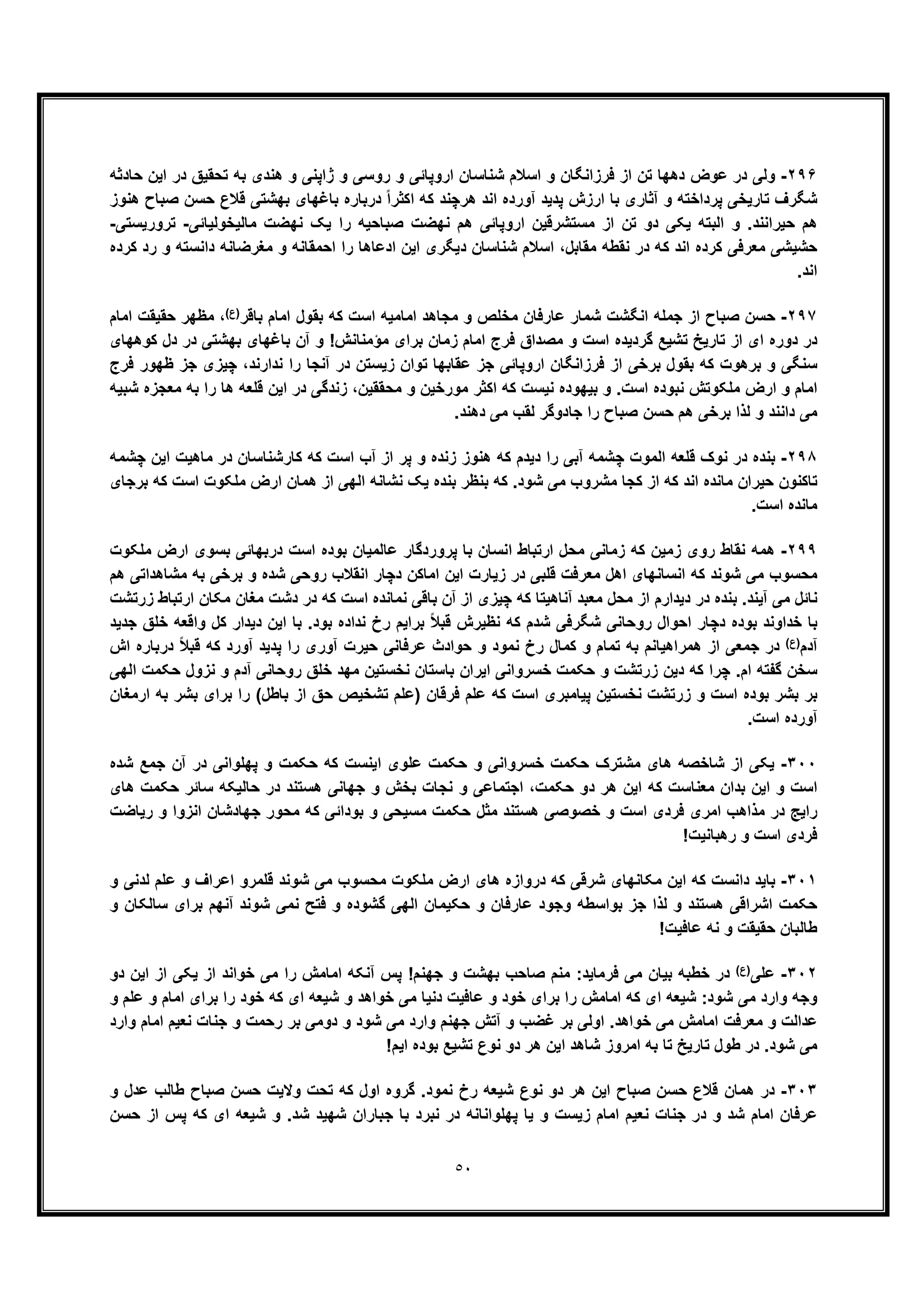 ٥٠
٢٩۶-‫ﺣﺎدﺛﮫ‬ ‫اﯾن‬ ‫در‬ ‫ﺗﺣﻘﯾﻖ‬ ‫ﺑﮫ‬ ‫ھﻧدی‬ ‫و‬ ‫ژاﭘﻧﯽ‬ ‫و‬ ‫روﺳﯽ‬ ‫و‬ ‫اروﭘﺎﺋﯽ‬ ‫ﺷﻧﺎﺳﺎن‬ ‫اﺳﻼم‬ ‫و‬ ‫ﻓرزاﻧﮕﺎن‬ ‫از‬ ‫ﺗن‬ ‫دھﮭﺎ‬ ‫ﻋوض‬ ‫در‬ ‫وﻟﯽ‬
‫آﺛ‬ ‫و‬ ‫ﭘرداﺧﺗﮫ‬ ‫ﺗﺎرﯾﺧﯽ‬ ‫ﺷﮕرف‬‫ھﻧوز‬ ‫ﺻﺑﺎح‬ ‫ﺣﺳن‬ ‫ﻗﻼع‬ ‫ﺑﮭﺷﺗﯽ‬ ‫ﺑﺎﻏﮭﺎی‬ ‫درﺑﺎره‬ ً‫ا‬‫اﮐﺛر‬ ‫ﮐﮫ‬ ‫ھرﭼﻧد‬ ‫اﻧد‬ ‫آورده‬ ‫ﭘدﯾد‬ ‫ارزش‬ ‫ﺑﺎ‬ ‫ﺎری‬
‫ﻣ‬ ‫از‬ ‫ﺗن‬ ‫دو‬ ‫ﯾﮑﯽ‬ ‫اﻟﺑﺗﮫ‬ ‫و‬ .‫ﺣﯾراﻧﻧد‬ ‫ھم‬‫ﺳ‬‫ﺗﺷرﻗﯾ‬‫ﻣﺎﻟﯾﺧوﻟﯾﺎﺋﯽ‬ ‫ﻧﮭﺿت‬ ‫ﯾﮏ‬ ‫را‬ ‫ﺻﺑﺎﺣﯾﮫ‬ ‫ﻧﮭﺿت‬ ‫ھم‬ ‫اروﭘﺎﺋﯽ‬ ‫ن‬-‫ﺗرورﯾﺳﺗﯽ‬-
‫اﺣﻣ‬ ‫را‬ ‫ادﻋﺎھﺎ‬ ‫اﯾن‬ ‫دﯾﮕری‬ ‫ﺷﻧﺎﺳﺎن‬ ‫اﺳﻼم‬ ،‫ﻣﻘﺎﺑل‬ ‫ﻧﻘطﮫ‬ ‫در‬ ‫ﮐﮫ‬ ‫اﻧد‬ ‫ﮐرده‬ ‫ﻣﻌرﻓﯽ‬ ‫ﺣﺷﯾﺷﯽ‬‫ﮐرده‬ ‫رد‬ ‫و‬ ‫داﻧﺳﺗﮫ‬ ‫ﻣﻐرﺿﺎﻧﮫ‬ ‫و‬ ‫ﻘﺎﻧﮫ‬
.‫اﻧد‬
٢٩٧-‫ﺑﺎﻗر‬ ‫اﻣﺎم‬ ‫ﺑﻘول‬ ‫ﮐﮫ‬ ‫اﺳت‬ ‫اﻣﺎﻣﯾﮫ‬ ‫ﻣﺟﺎھد‬ ‫و‬ ‫ﻣﺧﻠص‬ ‫ﻋﺎرﻓﺎن‬ ‫ﺷﻣﺎر‬ ‫اﻧﮕﺷت‬ ‫ﺟﻣﻠﮫ‬ ‫از‬ ‫ﺻﺑﺎح‬ ‫ﺣﺳن‬(‫)ع‬‫اﻣﺎم‬ ‫ﺣﻘﯾﻘت‬ ‫ﻣظﮭر‬ ،
‫ﮐوھﮭﺎی‬ ‫دل‬ ‫در‬ ‫ﺑﮭﺷﺗﯽ‬ ‫ﺑﺎﻏﮭﺎی‬ ‫آن‬ ‫و‬ !‫ﻣؤﻣﻧﺎﻧش‬ ‫ﺑرای‬ ‫زﻣﺎن‬ ‫اﻣﺎم‬ ‫ﻓرج‬ ‫ﻣﺻداق‬ ‫و‬ ‫اﺳت‬ ‫ﮔردﯾده‬ ‫ﺗﺷﯾﻊ‬ ‫ﺗﺎرﯾﺦ‬ ‫از‬ ‫ای‬ ‫دوره‬ ‫در‬
‫ﮐ‬ ‫ﺑرھوت‬ ‫و‬ ‫ﺳﻧﮕﯽ‬‫ﻓرج‬ ‫ظﮭور‬ ‫ﺟز‬ ‫ﭼﯾزی‬ ،‫ﻧدارﻧد‬ ‫را‬ ‫آﻧﺟﺎ‬ ‫در‬ ‫زﯾﺳﺗن‬ ‫ﺗوان‬ ‫ﻋﻘﺎﺑﮭﺎ‬ ‫ﺟز‬ ‫اروﭘﺎﺋﯽ‬ ‫ﻓرزاﻧﮕﺎن‬ ‫از‬ ‫ﺑرﺧﯽ‬ ‫ﺑﻘول‬ ‫ﮫ‬
‫ﻣﺣﻘﻘﯾن‬ ‫و‬ ‫ﻣورﺧﯾن‬ ‫اﮐﺛر‬ ‫ﮐﮫ‬ ‫ﻧﯾﺳت‬ ‫ﺑﯾﮭوده‬ ‫و‬ .‫اﺳت‬ ‫ﻧﺑوده‬ ‫ﻣﻠﮑوﺗش‬ ‫ارض‬ ‫و‬ ‫اﻣﺎم‬،‫ﺷﺑﯾﮫ‬ ‫ﻣﻌﺟزه‬ ‫ﺑﮫ‬ ‫را‬ ‫ھﺎ‬ ‫ﻗﻠﻌﮫ‬ ‫اﯾن‬ ‫در‬ ‫زﻧدﮔﯽ‬
.‫دھﻧد‬ ‫ﻣﯽ‬ ‫ﻟﻘب‬ ‫ﺟﺎدوﮔر‬ ‫را‬ ‫ﺻﺑﺎح‬ ‫ﺣﺳن‬ ‫ھم‬ ‫ﺑرﺧﯽ‬ ‫ﻟذا‬ ‫و‬ ‫داﻧﻧد‬ ‫ﻣﯽ‬
٢٩٨-‫ﺑ‬‫ﭼﺷﻣﮫ‬ ‫اﯾن‬ ‫ﻣﺎھﯾت‬ ‫در‬ ‫ﮐﺎرﺷﻧﺎﺳﺎن‬ ‫ﮐﮫ‬ ‫اﺳت‬ ‫آب‬ ‫از‬ ‫ﭘر‬ ‫و‬ ‫زﻧده‬ ‫ھﻧوز‬ ‫ﮐﮫ‬ ‫دﯾدم‬ ‫را‬ ‫آﺑﯽ‬ ‫ﭼﺷﻣﮫ‬ ‫اﻟﻣوت‬ ‫ﻗﻠﻌﮫ‬ ‫ﻧوک‬ ‫در‬ ‫ﻧده‬
‫ﺑرﺟﺎی‬ ‫ﮐﮫ‬ ‫اﺳت‬ ‫ﻣﻠﮑوت‬ ‫ارض‬ ‫ھﻣﺎن‬ ‫از‬ ‫اﻟﮭﯽ‬ ‫ﻧﺷﺎﻧﮫ‬ ‫ﯾﮏ‬ ‫ﺑﻧده‬ ‫ﺑﻧظر‬ ‫ﮐﮫ‬ .‫ﺷود‬ ‫ﻣﯽ‬ ‫ﻣﺷروب‬ ‫ﮐﺟﺎ‬ ‫از‬ ‫ﮐﮫ‬ ‫اﻧد‬ ‫ﻣﺎﻧده‬ ‫ﺣﯾران‬ ‫ﺗﺎﮐﻧون‬
.‫اﺳت‬ ‫ﻣﺎﻧده‬
٢٩٩-‫ارﺗﺑﺎط‬ ‫ﻣﺣل‬ ‫زﻣﺎﻧﯽ‬ ‫ﮐﮫ‬ ‫زﻣﯾن‬ ‫روی‬ ‫ﻧﻘﺎط‬ ‫ھﻣﮫ‬‫ﻣﻠﮑوت‬ ‫ارض‬ ‫ﺑﺳوی‬ ‫درﺑﮭﺎﺋﯽ‬ ‫اﺳت‬ ‫ﺑوده‬ ‫ﻋﺎﻟﻣﯾﺎن‬ ‫ﭘروردﮔﺎر‬ ‫ﺑﺎ‬ ‫اﻧﺳﺎن‬
‫ھم‬ ‫ﻣﺷﺎھداﺗﯽ‬ ‫ﺑﮫ‬ ‫ﺑرﺧﯽ‬ ‫و‬ ‫ﺷده‬ ‫روﺣﯽ‬ ‫اﻧﻘﻼب‬ ‫دﭼﺎر‬ ‫اﻣﺎﮐن‬ ‫اﯾن‬ ‫زﯾﺎرت‬ ‫در‬ ‫ﻗﻠﺑﯽ‬ ‫ﻣﻌرﻓت‬ ‫اھل‬ ‫اﻧﺳﺎﻧﮭﺎی‬ ‫ﮐﮫ‬ ‫ﺷوﻧد‬ ‫ﻣﯽ‬ ‫ﻣﺣﺳوب‬
‫ﻣﻐﺎن‬ ‫دﺷت‬ ‫در‬ ‫ﮐﮫ‬ ‫اﺳت‬ ‫ﻧﻣﺎﻧده‬ ‫ﺑﺎﻗﯽ‬ ‫آن‬ ‫از‬ ‫ﭼﯾزی‬ ‫ﮐﮫ‬ ‫آﻧﺎھﯾﺗﺎ‬ ‫ﻣﻌﺑد‬ ‫ﻣﺣل‬ ‫از‬ ‫دﯾدارم‬ ‫در‬ ‫ﺑﻧده‬ .‫آﯾﻧد‬ ‫ﻣﯽ‬ ‫ﻧﺎﺋل‬‫زرﺗﺷت‬ ‫ارﺗﺑﺎط‬ ‫ﻣﮑﺎن‬
‫ﺟدﯾد‬ ‫ﺧﻠﻖ‬ ‫واﻗﻌﮫ‬ ‫ﮐل‬ ‫دﯾدار‬ ‫اﯾن‬ ‫ﺑﺎ‬ .‫ﺑود‬ ‫ﻧداده‬ ‫رخ‬ ‫ﺑراﯾم‬ ً‫ﻼ‬‫ﻗﺑ‬ ‫ﻧظﯾرش‬ ‫ﮐﮫ‬ ‫ﺷدم‬ ‫ﺷﮕرﻓﯽ‬ ‫روﺣﺎﻧﯽ‬ ‫اﺣوال‬ ‫دﭼﺎر‬ ‫ﺑوده‬ ‫ﺧداوﻧد‬ ‫ﺑﺎ‬
‫آدم‬(‫)ع‬‫اش‬ ‫درﺑﺎره‬ ً‫ﻼ‬‫ﻗﺑ‬ ‫ﮐﮫ‬ ‫آورد‬ ‫ﭘدﯾد‬ ‫را‬ ‫آوری‬ ‫ﺣﯾرت‬ ‫ﻋرﻓﺎﻧﯽ‬ ‫ﺣوادث‬ ‫و‬ ‫ﻧﻣود‬ ‫رخ‬ ‫ﮐﻣﺎل‬ ‫و‬ ‫ﺗﻣﺎم‬ ‫ﺑﮫ‬ ‫ھﻣراھﯾﺎﻧم‬ ‫از‬ ‫ﺟﻣﻌﯽ‬ ‫در‬
‫د‬ ‫ﮐﮫ‬ ‫ﭼرا‬ .‫ام‬ ‫ﮔﻔﺗﮫ‬ ‫ﺳﺧن‬‫اﻟﮭﯽ‬ ‫ﺣﮑﻣت‬ ‫ﻧزول‬ ‫و‬ ‫آدم‬ ‫روﺣﺎﻧﯽ‬ ‫ﺧﻠﻖ‬ ‫ﻣﮭد‬ ‫ﻧﺧﺳﺗﯾن‬ ‫ﺑﺎﺳﺗﺎن‬ ‫اﯾران‬ ‫ﺧﺳرواﻧﯽ‬ ‫ﺣﮑﻣت‬ ‫و‬ ‫زرﺗﺷت‬ ‫ﯾن‬
‫ارﻣﻐﺎن‬ ‫ﺑﮫ‬ ‫ﺑﺷر‬ ‫ﺑرای‬ ‫را‬ (‫ﺑﺎطل‬ ‫از‬ ‫ﺣﻖ‬ ‫ﺗﺷﺧﯾص‬ ‫)ﻋﻠم‬ ‫ﻓرﻗﺎن‬ ‫ﻋﻠم‬ ‫ﮐﮫ‬ ‫اﺳت‬ ‫ﭘﯾﺎﻣﺑری‬ ‫ﻧﺧﺳﺗﯾن‬ ‫زرﺗﺷت‬ ‫و‬ ‫اﺳت‬ ‫ﺑوده‬ ‫ﺑﺷر‬ ‫ﺑر‬
.‫اﺳت‬ ‫آورده‬
٣٠٠-‫ھﺎی‬ ‫ﺷﺎﺧﺻﮫ‬ ‫از‬ ‫ﯾﮑﯽ‬‫ﺣﮑ‬ ‫ﮐﮫ‬ ‫اﯾﻧﺳت‬ ‫ﻋﻠوی‬ ‫ﺣﮑﻣت‬ ‫و‬ ‫ﺧﺳرواﻧﯽ‬ ‫ﺣﮑﻣت‬ ‫ﻣﺷﺗرک‬‫ﺷده‬ ‫ﺟﻣﻊ‬ ‫آن‬ ‫در‬ ‫ﭘﮭﻠواﻧﯽ‬ ‫و‬ ‫ﻣت‬
‫ھﺎی‬ ‫ﺣﮑﻣت‬ ‫ﺳﺎﺋر‬ ‫ﺣﺎﻟﯾﮑﮫ‬ ‫در‬ ‫ھﺳﺗﻧد‬ ‫ﺟﮭﺎﻧﯽ‬ ‫و‬ ‫ﺑﺧش‬ ‫ﻧﺟﺎت‬ ‫و‬ ‫اﺟﺗﻣﺎﻋﯽ‬ ،‫ﺣﮑﻣت‬ ‫دو‬ ‫ھر‬ ‫اﯾن‬ ‫ﮐﮫ‬ ‫ﻣﻌﻧﺎﺳت‬ ‫ﺑدان‬ ‫اﯾن‬ ‫و‬ ‫اﺳت‬
‫رﯾﺎﺿت‬ ‫و‬ ‫اﻧزوا‬ ‫ﺟﮭﺎدﺷﺎن‬ ‫ﻣﺣور‬ ‫ﮐﮫ‬ ‫ﺑوداﺋﯽ‬ ‫و‬ ‫ﻣﺳﯾﺣﯽ‬ ‫ﺣﮑﻣت‬ ‫ﻣﺛل‬ ‫ھﺳﺗﻧد‬ ‫ﺧﺻوﺻﯽ‬ ‫و‬ ‫اﺳت‬ ‫ﻓردی‬ ‫اﻣری‬ ‫ﻣذاھب‬ ‫در‬ ‫راﯾﺞ‬
!‫رھﺑﺎﻧﯾت‬ ‫و‬ ‫اﺳت‬ ‫ﻓردی‬
٣٠١-‫داﻧﺳت‬ ‫ﺑﺎﯾد‬‫در‬ ‫ﮐﮫ‬ ‫ﺷرﻗﯽ‬ ‫ﻣﮑﺎﻧﮭﺎی‬ ‫اﯾن‬ ‫ﮐﮫ‬‫وازه‬‫و‬ ‫ﻟدﻧﯽ‬ ‫ﻋﻠم‬ ‫و‬ ‫اﻋراف‬ ‫ﻗﻠﻣرو‬ ‫ﺷوﻧد‬ ‫ﻣﯽ‬ ‫ﻣﺣﺳوب‬ ‫ﻣﻠﮑوت‬ ‫ارض‬ ‫ھﺎی‬
‫و‬ ‫ﺳﺎﻟﮑﺎن‬ ‫ﺑرای‬ ‫آﻧﮭم‬ ‫ﺷوﻧد‬ ‫ﻧﻣﯽ‬ ‫ﻓﺗﺢ‬ ‫و‬ ‫ﮔﺷوده‬ ‫اﻟﮭﯽ‬ ‫ﺣﮑﯾﻣﺎن‬ ‫و‬ ‫ﻋﺎرﻓﺎن‬ ‫وﺟود‬ ‫ﺑواﺳطﮫ‬ ‫ﺟز‬ ‫ﻟذا‬ ‫و‬ ‫ھﺳﺗﻧد‬ ‫اﺷراﻗﯽ‬ ‫ﺣﮑﻣت‬
!‫ﻋﺎﻓﯾت‬ ‫ﻧﮫ‬ ‫و‬ ‫ﺣﻘﯾﻘت‬ ‫طﺎﻟﺑﺎن‬
٣٠٢-‫ﻋﻠﯽ‬(‫)ع‬‫ﺑﮭ‬ ‫ﺻﺎﺣب‬ ‫ﻣﻧم‬ :‫ﻓرﻣﺎﯾد‬ ‫ﻣﯽ‬ ‫ﺑﯾﺎن‬ ‫ﺧطﺑﮫ‬ ‫در‬‫دو‬ ‫اﯾن‬ ‫از‬ ‫ﯾﮑﯽ‬ ‫از‬ ‫ﺧواﻧد‬ ‫ﻣﯽ‬ ‫را‬ ‫اﻣﺎﻣش‬ ‫آﻧﮑﮫ‬ ‫ﭘس‬ !‫ﺟﮭﻧم‬ ‫و‬ ‫ﺷت‬
‫و‬ ‫ﻋﻠم‬ ‫و‬ ‫اﻣﺎم‬ ‫ﺑرای‬ ‫را‬ ‫ﺧود‬ ‫ﮐﮫ‬ ‫ای‬ ‫ﺷﯾﻌﮫ‬ ‫و‬ ‫ﺧواھد‬ ‫ﻣﯽ‬ ‫دﻧﯾﺎ‬ ‫ﻋﺎﻓﯾت‬ ‫و‬ ‫ﺧود‬ ‫ﺑرای‬ ‫را‬ ‫اﻣﺎﻣش‬ ‫ﮐﮫ‬ ‫ای‬ ‫ﺷﯾﻌﮫ‬ :‫ﺷود‬ ‫ﻣﯽ‬ ‫وارد‬ ‫وﺟﮫ‬
‫دو‬ ‫و‬ ‫ﺷود‬ ‫ﻣﯽ‬ ‫وارد‬ ‫ﺟﮭﻧم‬ ‫آﺗش‬ ‫و‬ ‫ﻏﺿب‬ ‫ﺑر‬ ‫اوﻟﯽ‬ .‫ﺧواھد‬ ‫ﻣﯽ‬ ‫اﻣﺎﻣش‬ ‫ﻣﻌرﻓت‬ ‫و‬ ‫ﻋداﻟت‬‫ﻣ‬‫اﻣﺎم‬ ‫ﻧﻌﯾم‬ ‫ﺟﻧﺎت‬ ‫و‬ ‫رﺣﻣت‬ ‫ﺑر‬ ‫ﯽ‬‫وارد‬
!‫اﯾم‬ ‫ﺑوده‬ ‫ﺗﺷﯾﻊ‬ ‫ﻧوع‬ ‫دو‬ ‫ھر‬ ‫اﯾن‬ ‫ﺷﺎھد‬ ‫اﻣروز‬ ‫ﺑﮫ‬ ‫ﺗﺎ‬ ‫ﺗﺎرﯾﺦ‬ ‫طول‬ ‫در‬ .‫ﺷود‬ ‫ﻣﯽ‬
٣٠٣-‫و‬ ‫ﻋدل‬ ‫طﺎﻟب‬ ‫ﺻﺑﺎح‬ ‫ﺣﺳن‬ ‫وﻻﯾت‬ ‫ﺗﺣت‬ ‫ﮐﮫ‬ ‫اول‬ ‫ﮔروه‬ .‫ﻧﻣود‬ ‫رخ‬ ‫ﺷﯾﻌﮫ‬ ‫ﻧوع‬ ‫دو‬ ‫ھر‬ ‫اﯾن‬ ‫ﺻﺑﺎح‬ ‫ﺣﺳن‬ ‫ﻗﻼع‬ ‫ھﻣﺎن‬ ‫در‬
‫ﺷﯾﻌ‬ ‫و‬ .‫ﺷد‬ ‫ﺷﮭﯾد‬ ‫ﺟﺑﺎران‬ ‫ﺑﺎ‬ ‫ﻧﺑرد‬ ‫در‬ ‫ﭘﮭﻠواﻧﺎﻧﮫ‬ ‫ﯾﺎ‬ ‫و‬ ‫زﯾﺳت‬ ‫اﻣﺎم‬ ‫ﻧﻌﯾم‬ ‫ﺟﻧﺎت‬ ‫در‬ ‫و‬ ‫ﺷد‬ ‫اﻣﺎم‬ ‫ﻋرﻓﺎن‬‫ﺣﺳن‬ ‫از‬ ‫ﭘس‬ ‫ﮐﮫ‬ ‫ای‬ ‫ﮫ‬
 