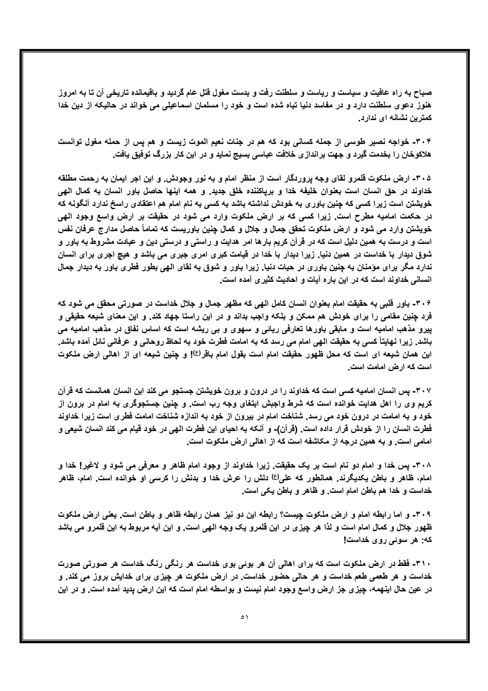 ٥١
‫اﻣروز‬ ‫ﺑﮫ‬ ‫ﺗﺎ‬ ‫آن‬ ‫ﺗﺎرﯾﺧﯽ‬ ‫ﺑﺎﻗﯾﻣﺎﻧده‬ ‫و‬ ‫ﮔردﯾد‬ ‫ﻋﺎم‬ ‫ﻗﺗل‬ ‫ﻣﻐول‬ ‫ﺑدﺳت‬ ‫و‬ ‫رﻓت‬ ‫ﺳﻠطﻧت‬ ‫و‬ ‫رﯾﺎﺳت‬ ‫و‬ ‫ﺳﯾﺎﺳت‬ ‫و‬ ‫ﻋﺎﻓﯾت‬ ‫راه‬ ‫ﺑﮫ‬ ‫ﺻﺑﺎح‬
‫ﺧدا‬ ‫دﯾن‬ ‫از‬ ‫ﺣﺎﻟﯾﮑﮫ‬ ‫در‬ ‫ﺧواﻧد‬ ‫ﻣﯽ‬ ‫اﺳﻣﺎﻋﯾﻠﯽ‬ ‫ﻣﺳﻠﻣﺎن‬ ‫را‬ ‫ﺧود‬ ‫و‬ ‫اﺳت‬ ‫ﺷده‬ ‫ﺗﺑﺎه‬ ‫دﻧﯾﺎ‬ ‫ﻣﻔﺎﺳد‬ ‫در‬ ‫و‬ ‫دارد‬ ‫ﺳﻠطﻧت‬ ‫دﻋوی‬ ‫ھﻧوز‬
.‫ﻧدارد‬ ‫ای‬ ‫ﻧﺷﺎﻧﮫ‬ ‫ﮐﻣﺗرﯾن‬
٣٠۴-‫ﺗواﻧﺳت‬ ‫ﻣﻐول‬ ‫ﺣﻣﻠﮫ‬ ‫از‬ ‫ﭘس‬ ‫ھم‬ ‫و‬ ‫زﯾﺳت‬ ‫اﻟﻣوت‬ ‫ﻧﻌﯾم‬ ‫ﺟﻧﺎت‬ ‫در‬ ‫ھم‬ ‫ﮐﮫ‬ ‫ﺑود‬ ‫ﮐﺳﺎﻧﯽ‬ ‫ﺟﻣﻠﮫ‬ ‫از‬ ‫طوﺳﯽ‬ ‫ﻧﺻﯾر‬ ‫ﺧواﺟﮫ‬
.‫ﯾﺎﻓت‬ ‫ﺗوﻓﯾﻖ‬ ‫ﺑزرگ‬ ‫ﮐﺎر‬ ‫اﯾن‬ ‫در‬ ‫و‬ ‫ﻧﻣﺎﯾد‬ ‫ﺑﺳﯾﺞ‬ ‫ﻋﺑﺎﺳﯽ‬ ‫ﺧﻼﻓت‬ ‫ﺑراﻧدازی‬ ‫ﺟﮭت‬ ‫و‬ ‫ﮔﯾرد‬ ‫ﺑﺧدﻣت‬ ‫را‬ ‫ھﻼﮐوﺧﺎن‬
٣٠۵-.‫وﺟودش‬ ‫ﻧور‬ ‫ﺑﮫ‬ ‫و‬ ‫اﻣﺎم‬ ‫ﻣﻧظر‬ ‫از‬ ‫اﺳت‬ ‫ﭘروردﮔﺎر‬ ‫وﺟﮫ‬ ‫ﻟﻘﺎی‬ ‫ﻗﻠﻣرو‬ ‫ﻣﻠﮑوت‬ ‫ارض‬‫ﻣطﻠﻘﮫ‬ ‫رﺣﻣت‬ ‫ﺑﮫ‬ ‫اﯾﻣﺎن‬ ‫اﺟر‬ ‫اﯾن‬ ‫و‬
‫اﻟﮭﯽ‬ ‫ﮐﻣﺎل‬ ‫ﺑﮫ‬ ‫اﻧﺳﺎن‬ ‫ﺑﺎور‬ ‫ﺣﺎﺻل‬ ‫اﯾﻧﮭﺎ‬ ‫ھﻣﮫ‬ ‫و‬ .‫ﺟدﯾد‬ ‫ﺧﻠﻖ‬ ‫ﺑرﭘﺎﮐﻧﻧده‬ ‫و‬ ‫ﺧدا‬ ‫ﺧﻠﯾﻔﮫ‬ ‫ﺑﻌﻧوان‬ ‫اﺳت‬ ‫اﻧﺳﺎن‬ ‫ﺣﻖ‬ ‫در‬ ‫ﺧداوﻧد‬
‫ﮐﮫ‬ ‫آﻧﮕوﻧﮫ‬ ‫ﻧدارد‬ ‫راﺳﺦ‬ ‫اﻋﺗﻘﺎدی‬ ‫ھم‬ ‫اﻣﺎم‬ ‫ﻧﺎم‬ ‫ﺑﮫ‬ ‫ﮐﺳﯽ‬ ‫ﺑﮫ‬ ‫ﺑﺎﺷد‬ ‫ﻧداﺷﺗﮫ‬ ‫ﺧودش‬ ‫ﺑﮫ‬ ‫ﺑﺎوری‬ ‫ﭼﻧﯾن‬ ‫ﮐﮫ‬ ‫ﮐﺳﯽ‬ ‫زﯾرا‬ ‫اﺳت‬ ‫ﺧوﯾﺷﺗن‬
‫ﻣطر‬ ‫اﻣﺎﻣﯾﮫ‬ ‫ﺣﮑﻣت‬ ‫در‬‫اﻟﮭﯽ‬ ‫وﺟود‬ ‫واﺳﻊ‬ ‫ارض‬ ‫ﺑر‬ ‫ﺣﻘﯾﻘت‬ ‫در‬ ‫ﺷود‬ ‫ﻣﯽ‬ ‫وارد‬ ‫ﻣﻠﮑوت‬ ‫ارض‬ ‫ﺑر‬ ‫ﮐﮫ‬ ‫ﮐﺳﯽ‬ ‫زﯾرا‬ .‫اﺳت‬ ‫ح‬
‫ﻧﻔس‬ ‫ﻋرﻓﺎن‬ ‫ﻣدارج‬ ‫ﺣﺎﺻل‬ ً‫ﺎ‬‫ﺗﻣﺎﻣ‬ ‫ﮐﮫ‬ ‫ﺑﺎورﯾﺳت‬ ‫ﭼﻧﯾن‬ ‫ﮐﻣﺎل‬ ‫و‬ ‫ﺟﻼل‬ ‫و‬ ‫ﺟﻣﺎل‬ ‫ﺗﺣﻘﻖ‬ ‫ﻣﻠﮑوت‬ ‫ارض‬ ‫و‬ ‫ﺷود‬ ‫ﻣﯽ‬ ‫وارد‬ ‫ﺧوﯾﺷﺗن‬
‫و‬ ‫دﯾن‬ ‫درﺳﺗﯽ‬ ‫و‬ ‫راﺳﺗﯽ‬ ‫و‬ ‫ھداﯾت‬ ‫اﻣر‬ ‫ﺑﺎرھﺎ‬ ‫ﮐرﯾم‬ ‫ﻗرآن‬ ‫در‬ ‫ﮐﮫ‬ ‫اﺳت‬ ‫دﻟﯾل‬ ‫ھﻣﯾن‬ ‫ﺑﮫ‬ ‫درﺳت‬ ‫و‬ ‫اﺳت‬‫و‬ ‫ﺑﺎور‬ ‫ﺑﮫ‬ ‫ﻣﺷروط‬ ‫ﻋﺑﺎدت‬
‫اﻧﺳﺎن‬ ‫ﺑرای‬ ‫اﺟری‬ ‫ھﯾﭻ‬ ‫و‬ ‫ﺑﺎﺷد‬ ‫ﻣﯽ‬ ‫ﺟﺑری‬ ‫اﻣری‬ ‫ﮐﺑری‬ ‫ﻗﯾﺎﻣت‬ ‫در‬ ‫ﺧدا‬ ‫ﺑﺎ‬ ‫دﯾدار‬ ‫زﯾرا‬ .‫دﻧﯾﺎ‬ ‫ھﻣﯾن‬ ‫در‬ ‫ﺧداﺳت‬ ‫ﺑﺎ‬ ‫دﯾدار‬ ‫ﺷوق‬
‫ﺟﻣﺎل‬ ‫دﯾدار‬ ‫ﺑﮫ‬ ‫ﺑﺎور‬ ‫ﻓطری‬ ‫ﺑطور‬ ‫اﻟﮭﯽ‬ ‫ﻟﻘﺎی‬ ‫ﺑﮫ‬ ‫ﺷوق‬ ‫و‬ ‫ﺑﺎور‬ ‫زﯾرا‬ .‫دﻧﯾﺎ‬ ‫ﺣﯾﺎت‬ ‫در‬ ‫ﺑﺎوری‬ ‫ﭼﻧﯾن‬ ‫ﺑﮫ‬ ‫ﻣؤﻣﻧﺎن‬ ‫ﺑرای‬ ‫ﻣﮕر‬ ‫ﻧدارد‬
‫ﮐﮫ‬ ‫اﺳت‬ ‫ﺧداوﻧد‬ ‫اﻧﺳﺎﻧﯽ‬.‫اﺳت‬ ‫آﻣده‬ ‫ﮐﺛﯾری‬ ‫اﺣﺎدﯾث‬ ‫و‬ ‫آﯾﺎت‬ ‫ﺑﺎره‬ ‫اﯾن‬ ‫در‬
٣٠۶-‫ﮐﮫ‬ ‫ﺷود‬ ‫ﻣﯽ‬ ‫ﻣﺣﻘﻖ‬ ‫ﺻورﺗﯽ‬ ‫در‬ ‫ﺧداﺳت‬ ‫ﺟﻼل‬ ‫و‬ ‫ﺟﻣﺎل‬ ‫ﻣظﮭر‬ ‫ﮐﮫ‬ ‫اﻟﮭﯽ‬ ‫ﮐﺎﻣل‬ ‫اﻧﺳﺎن‬ ‫ﺑﻌﻧوان‬ ‫اﻣﺎم‬ ‫ﺣﻘﯾﻘت‬ ‫ﺑﮫ‬ ‫ﻗﻠﺑﯽ‬ ‫ﺑﺎور‬
‫و‬ ‫ﺣﻘﯾﻘﯽ‬ ‫ﺷﯾﻌﮫ‬ ‫ﻣﻌﻧﺎی‬ ‫اﯾن‬ ‫و‬ .‫ﮐﻧد‬ ‫ﺟﮭﺎد‬ ‫راﺳﺗﺎ‬ ‫اﯾن‬ ‫در‬ ‫و‬ ‫ﺑداﻧد‬ ‫واﺟب‬ ‫ﺑﻠﮑﮫ‬ ‫و‬ ‫ﻣﻣﮑن‬ ‫ھم‬ ‫ﺧودش‬ ‫ﺑرای‬ ‫را‬ ‫ﻣﻘﺎﻣﯽ‬ ‫ﭼﻧﯾن‬ ‫ﻓرد‬
‫ﭘﯾرو‬‫ﻣﯽ‬ ‫اﻣﺎﻣﯾﮫ‬ ‫ﻣذھب‬ ‫در‬ ‫ﻧﻔﺎق‬ ‫اﺳﺎس‬ ‫ﮐﮫ‬ ‫اﺳت‬ ‫رﯾﺷﮫ‬ ‫ﺑﯽ‬ ‫و‬ ‫ﺳﮭوی‬ ‫و‬ ‫رﯾﺎﺋﯽ‬ ‫ﺗﻌﺎرﻓﯽ‬ ‫ﺑﺎورھﺎ‬ ‫ﻣﺎﺑﻘﯽ‬ ‫و‬ ‫اﺳت‬ ‫اﻣﺎﻣﯾﮫ‬ ‫ﻣذھب‬
.‫ﺑﺎﺷد‬ ‫آﻣده‬ ‫ﻧﺎﺋل‬ ‫ﻋرﻓﺎﻧﯽ‬ ‫و‬ ‫روﺣﺎﻧﯽ‬ ‫ﻟﺣﺎظ‬ ‫ﺑﮫ‬ ‫ﺧود‬ ‫ﻓطرت‬ ‫اﻣﺎﻣت‬ ‫ﺑﮫ‬ ‫ﮐﮫ‬ ‫رﺳد‬ ‫ﻣﯽ‬ ‫اﻣﺎم‬ ‫اﻟﮭﯽ‬ ‫ﺣﻘﯾﻘت‬ ‫ﺑﮫ‬ ‫ﮐﺳﯽ‬ ً‫ﺎ‬‫ﻧﮭﺎﯾﺗ‬ ‫زﯾرا‬ .‫ﺑﺎﺷد‬
‫ﺑﻘ‬ ‫اﺳت‬ ‫اﻣﺎم‬ ‫ﺣﻘﯾﻘت‬ ‫ظﮭور‬ ‫ﻣﺣل‬ ‫ﮐﮫ‬ ‫اﺳت‬ ‫ای‬ ‫ﺷﯾﻌﮫ‬ ‫ھﻣﺎن‬ ‫اﯾن‬‫ﺑﺎﻗر‬ ‫اﻣﺎم‬ ‫ول‬(‫)ع‬‫ﻣﻠﮑوت‬ ‫ارض‬ ‫اھﺎﻟﯽ‬ ‫از‬ ‫ای‬ ‫ﺷﯾﻌﮫ‬ ‫ﭼﻧﯾن‬ ‫و‬ !
.‫اﺳت‬ ‫اﻣﺎﻣت‬ ‫ارض‬ ‫ﮐﮫ‬ ‫اﺳت‬
٣٠٧-‫ﻗرآن‬ ‫ﮐﮫ‬ ‫ھﻣﺎﻧﺳت‬ ‫اﻧﺳﺎن‬ ‫اﯾن‬ ‫ﮐﻧد‬ ‫ﻣﯽ‬ ‫ﺟﺳﺗﺟو‬ ‫ﺧوﯾﺷﺗن‬ ‫ﺑرون‬ ‫و‬ ‫درون‬ ‫در‬ ‫را‬ ‫ﺧداوﻧد‬ ‫ﮐﮫ‬ ‫اﺳت‬ ‫ﮐﺳﯽ‬ ‫اﻣﺎﻣﯾﮫ‬ ‫اﻧﺳﺎن‬ ‫ﭘس‬
‫ﺟﺳﺗﺟوﮔری‬ ‫ﭼﻧﯾن‬ ‫و‬ .‫اﺳت‬ ‫رب‬ ‫وﺟﮫ‬ ‫اﺑﺗﻐﺎی‬ ‫واﺟﺑش‬ ‫ﺷرط‬ ‫ﮐﮫ‬ ‫اﺳت‬ ‫ﺧواﻧده‬ ‫ھداﯾت‬ ‫اھل‬ ‫را‬ ‫وی‬ ‫ﮐرﯾم‬‫از‬ ‫ﺑرون‬ ‫در‬ ‫اﻣﺎم‬ ‫ﺑﮫ‬
‫ﺧداوﻧد‬ ‫زﯾرا‬ ‫اﺳت‬ ‫ﻓطری‬ ‫اﻣﺎﻣت‬ ‫ﺷﻧﺎﺧت‬ ‫اﻧدازه‬ ‫ﺑﮫ‬ ‫ﺧود‬ ‫از‬ ‫ﺑﯾرون‬ ‫در‬ ‫اﻣﺎم‬ ‫ﺷﻧﺎﺧت‬ .‫رﺳد‬ ‫ﻣﯽ‬ ‫ﺧود‬ ‫درون‬ ‫در‬ ‫اﻣﺎﻣت‬ ‫ﺑﮫ‬ ‫و‬ ‫ﺧود‬
(‫)ﻗرآن‬ .‫اﺳت‬ ‫داده‬ ‫ﻗرار‬ ‫ﺧودش‬ ‫از‬ ‫را‬ ‫اﻧﺳﺎن‬ ‫ﻓطرت‬-‫و‬ ‫ﺷﯾﻌﯽ‬ ‫اﻧﺳﺎن‬ ‫ﮐﻧد‬ ‫ﻣﯽ‬ ‫ﻗﯾﺎم‬ ‫ﺧود‬ ‫در‬ ‫اﻟﮭﯽ‬ ‫ﻓطرت‬ ‫اﯾن‬ ‫اﺣﯾﺎی‬ ‫ﺑﮫ‬ ‫آﻧﮑﮫ‬ ‫و‬
‫درﺟﮫ‬ ‫ھﻣﯾن‬ ‫ﺑﮫ‬ ‫و‬ .‫اﺳت‬ ‫اﻣﺎﻣﯽ‬.‫اﺳت‬ ‫ﻣﻠﮑوت‬ ‫ارض‬ ‫اھﺎﻟﯽ‬ ‫از‬ ‫ﮐﮫ‬ ‫اﺳت‬ ‫ﻣﮑﺎﺷﻔﮫ‬ ‫از‬
٣٠٨-‫و‬ ‫ﺧدا‬ !‫ﻻﻏﯾر‬ ‫و‬ ‫ﺷود‬ ‫ﻣﯽ‬ ‫ﻣﻌرﻓﯽ‬ ‫و‬ ‫ظﺎھر‬ ‫اﻣﺎم‬ ‫وﺟود‬ ‫از‬ ‫ﺧداوﻧد‬ ‫زﯾرا‬ .‫ﺣﻘﯾﻘت‬ ‫ﯾﮏ‬ ‫ﺑر‬ ‫اﺳت‬ ‫ﻧﺎم‬ ‫دو‬ ‫اﻣﺎم‬ ‫و‬ ‫ﺧدا‬ ‫ﭘس‬
‫ﻋﻠﯽ‬ ‫ﮐﮫ‬ ‫ھﻣﺎﻧطور‬ .‫ﯾﮑدﯾﮕرﻧد‬ ‫ﺑﺎطن‬ ‫و‬ ‫ظﺎھر‬ ،‫اﻣﺎم‬(‫)ع‬‫ظﺎھر‬ ،‫اﻣﺎم‬ .‫اﺳت‬ ‫ﺧواﻧده‬ ‫او‬ ‫ﮐرﺳﯽ‬ ‫را‬ ‫ﺑدﻧش‬ ‫و‬ ‫ﺧدا‬ ‫ﻋرش‬ ‫را‬ ‫دﻟش‬
‫ﺧ‬ ‫و‬ ‫ﺧداﺳت‬.‫اﺳت‬ ‫ﯾﮑﯽ‬ ‫ﺑﺎطن‬ ‫و‬ ‫ظﺎھر‬ ‫و‬ .‫اﺳت‬ ‫اﻣﺎم‬ ‫ﺑﺎطن‬ ‫ھم‬ ‫دا‬
٣٠٩-‫ﻣﻠﮑوت‬ ‫ارض‬ ‫ﯾﻌﻧﯽ‬ .‫اﺳت‬ ‫ﺑﺎطن‬ ‫و‬ ‫ظﺎھر‬ ‫راﺑطﮫ‬ ‫ھﻣﺎن‬ ‫ﻧﯾز‬ ‫دو‬ ‫اﯾن‬ ‫راﺑطﮫ‬ ‫ﭼﯾﺳت؟‬ ‫ﻣﻠﮑوت‬ ‫ارض‬ ‫و‬ ‫اﻣﺎم‬ ‫راﺑطﮫ‬ ‫اﻣﺎ‬ ‫و‬
‫ﺑﺎﺷد‬ ‫ﻣﯽ‬ ‫ﻗﻠﻣرو‬ ‫اﯾن‬ ‫ﺑﮫ‬ ‫ﻣرﺑوط‬ ‫آﯾﮫ‬ ‫اﯾن‬ ‫و‬ .‫اﺳت‬ ‫اﻟﮭﯽ‬ ‫وﺟﮫ‬ ‫ﯾﮏ‬ ‫ﻗﻠﻣرو‬ ‫اﯾن‬ ‫در‬ ‫ﭼﯾزی‬ ‫ھر‬ ‫ﻟذا‬ ‫و‬ ‫اﺳت‬ ‫اﻣﺎم‬ ‫ﮐﻣﺎل‬ ‫و‬ ‫ﺟﻼل‬ ‫ظﮭور‬
‫ھ‬ :‫ﮐﮫ‬!‫ﺧداﺳت‬ ‫روی‬ ‫ﺳوﺋﯽ‬ ‫ر‬
٣١٠-‫ﺻورت‬ ‫ﺻورﺗﯽ‬ ‫ھر‬ ‫ﺧداﺳت‬ ‫رﻧﮓ‬ ‫رﻧﮕﯽ‬ ‫ھر‬ ‫ﺧداﺳت‬ ‫ﺑوی‬ ‫ﺑوﺋﯽ‬ ‫ھر‬ ‫آن‬ ‫اھﺎﻟﯽ‬ ‫ﺑرای‬ ‫ﮐﮫ‬ ‫اﺳت‬ ‫ﻣﻠﮑوت‬ ‫ارض‬ ‫در‬ ‫ﻓﻘط‬
‫و‬ .‫ﮐﻧد‬ ‫ﻣﯽ‬ ‫ﺑروز‬ ‫ﺧداﯾش‬ ‫ﺑرای‬ ‫ﭼﯾزی‬ ‫ھر‬ ‫ﻣﻠﮑوت‬ ‫ارض‬ ‫در‬ .‫ﺧداﺳت‬ ‫ﺣﺿور‬ ‫ﺣﺎﻟﯽ‬ ‫ھر‬ ‫و‬ ‫ﺧداﺳت‬ ‫طﻌم‬ ‫طﻌﻣﯽ‬ ‫ھر‬ ‫و‬ ‫ﺧداﺳت‬
‫اﯾﻧﮭﻣﮫ‬ ‫ﺣﺎل‬ ‫ﻋﯾن‬ ‫در‬،‫ﻧﯾﺳت‬ ‫اﻣﺎم‬ ‫وﺟود‬ ‫واﺳﻊ‬ ‫ارض‬ ‫ﺟز‬ ‫ﭼﯾزی‬‫اﯾن‬ ‫در‬ ‫و‬ .‫اﺳت‬ ‫آﻣده‬ ‫ﭘدﯾد‬ ‫ارض‬ ‫اﯾن‬ ‫ﮐﮫ‬ ‫اﺳت‬ ‫اﻣﺎم‬ ‫ﺑواﺳطﮫ‬ ‫و‬
 
