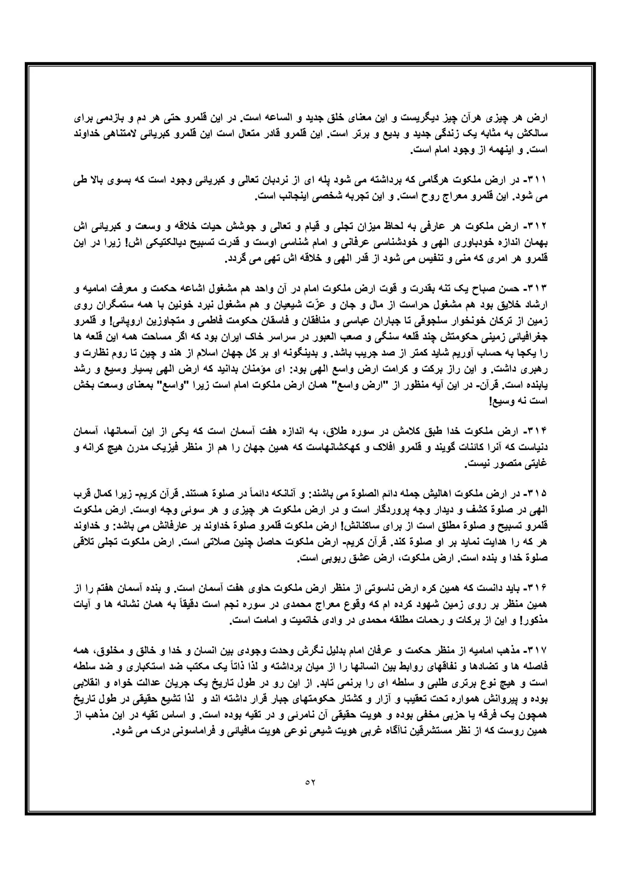 ٥٢
‫ﺑرای‬ ‫ﺑﺎزدﻣﯽ‬ ‫و‬ ‫دم‬ ‫ھر‬ ‫ﺣﺗﯽ‬ ‫ﻗﻠﻣرو‬ ‫اﯾن‬ ‫در‬ .‫اﺳت‬ ‫اﻟﺳﺎﻋﮫ‬ ‫و‬ ‫ﺟدﯾد‬ ‫ﺧﻠﻖ‬ ‫ﻣﻌﻧﺎی‬ ‫اﯾن‬ ‫و‬ ‫دﯾﮕرﯾﺳت‬ ‫ﭼﯾز‬ ‫ھرآن‬ ‫ﭼﯾزی‬ ‫ھر‬ ‫ارض‬
‫ﺧ‬ ‫ﻻﻣﺗﻧﺎھﯽ‬ ‫ﮐﺑرﯾﺎﺋﯽ‬ ‫ﻗﻠﻣرو‬ ‫اﯾن‬ ‫اﺳت‬ ‫ﻣﺗﻌﺎل‬ ‫ﻗﺎدر‬ ‫ﻗﻠﻣرو‬ ‫اﯾن‬ .‫اﺳت‬ ‫ﺑرﺗر‬ ‫و‬ ‫ﺑدﯾﻊ‬ ‫و‬ ‫ﺟدﯾد‬ ‫زﻧدﮔﯽ‬ ‫ﯾﮏ‬ ‫ﻣﺛﺎﺑﮫ‬ ‫ﺑﮫ‬ ‫ﺳﺎﻟﮑش‬‫داوﻧد‬
.‫اﺳت‬ ‫اﻣﺎم‬ ‫وﺟود‬ ‫از‬ ‫اﯾﻧﮭﻣﮫ‬ ‫و‬ .‫اﺳت‬
٣١١-‫طﯽ‬ ‫ﺑﺎﻻ‬ ‫ﺑﺳوی‬ ‫ﮐﮫ‬ ‫اﺳت‬ ‫وﺟود‬ ‫ﮐﺑرﯾﺎﺋﯽ‬ ‫و‬ ‫ﺗﻌﺎﻟﯽ‬ ‫ﻧردﺑﺎن‬ ‫از‬ ‫ای‬ ‫ﭘﻠﮫ‬ ‫ﺷود‬ ‫ﻣﯽ‬ ‫ﺑرداﺷﺗﮫ‬ ‫ﮐﮫ‬ ‫ھرﮔﺎﻣﯽ‬ ‫ﻣﻠﮑوت‬ ‫ارض‬ ‫در‬
.‫اﺳت‬ ‫اﯾﻧﺟﺎﻧب‬ ‫ﺷﺧﺻﯽ‬ ‫ﺗﺟرﺑﮫ‬ ‫اﯾن‬ ‫و‬ .‫اﺳت‬ ‫روح‬ ‫ﻣﻌراج‬ ‫ﻗﻠﻣرو‬ ‫اﯾن‬ .‫ﺷود‬ ‫ﻣﯽ‬
٣١٢-‫ﺗﻌ‬ ‫و‬ ‫ﻗﯾﺎم‬ ‫و‬ ‫ﺗﺟﻠﯽ‬ ‫ﻣﯾزان‬ ‫ﻟﺣﺎظ‬ ‫ﺑﮫ‬ ‫ﻋﺎرﻓﯽ‬ ‫ھر‬ ‫ﻣﻠﮑوت‬ ‫ارض‬‫اش‬ ‫ﮐﺑرﯾﺎﺋﯽ‬ ‫و‬ ‫وﺳﻌت‬ ‫و‬ ‫ﺧﻼﻗﮫ‬ ‫ﺣﯾﺎت‬ ‫ﺟوﺷش‬ ‫و‬ ‫ﺎﻟﯽ‬
‫اﯾن‬ ‫در‬ ‫زﯾرا‬ !‫اش‬ ‫دﯾﺎﻟﮑﺗﯾﮑﯽ‬ ‫ﺗﺳﺑﯾﺢ‬ ‫ﻗدرت‬ ‫و‬ ‫اوﺳت‬ ‫ﺷﻧﺎﺳﯽ‬ ‫اﻣﺎم‬ ‫و‬ ‫ﻋرﻓﺎﻧﯽ‬ ‫ﺧودﺷﻧﺎﺳﯽ‬ ‫و‬ ‫اﻟﮭﯽ‬ ‫ﺧودﺑﺎوری‬ ‫اﻧدازه‬ ‫ﺑﮭﻣﺎن‬
.‫ﮔردد‬ ‫ﻣﯽ‬ ‫ﺗﮭﯽ‬ ‫اش‬ ‫ﺧﻼﻗﮫ‬ ‫و‬ ‫اﻟﮭﯽ‬ ‫ﻗدر‬ ‫از‬ ‫ﺷود‬ ‫ﻣﯽ‬ ‫ﺗﻧﻔﯾس‬ ‫و‬ ‫ﻣﻧﯽ‬ ‫ﮐﮫ‬ ‫اﻣری‬ ‫ھر‬ ‫ﻗﻠﻣرو‬
٣١٣-‫و‬ ‫اﻣﺎﻣﯾﮫ‬ ‫ﻣﻌرﻓت‬ ‫و‬ ‫ﺣﮑﻣت‬ ‫اﺷﺎﻋﮫ‬ ‫ﻣﺷﻐول‬ ‫ھم‬ ‫واﺣد‬ ‫آن‬ ‫در‬ ‫اﻣﺎم‬ ‫ﻣﻠﮑوت‬ ‫ارض‬ ‫ﻗوت‬ ‫و‬ ‫ﺑﻘدرت‬ ‫ﺗﻧﮫ‬ ‫ﯾﮏ‬ ‫ﺻﺑﺎح‬ ‫ﺣﺳن‬
‫از‬ ‫ﺣراﺳت‬ ‫ﻣﺷﻐول‬ ‫ھم‬ ‫ﺑود‬ ‫ﺧﻼﯾﻖ‬ ‫ارﺷﺎد‬‫ﻣ‬‫روی‬ ‫ﺳﺗﻣﮕران‬ ‫ھﻣﮫ‬ ‫ﺑﺎ‬ ‫ﺧوﻧﯾن‬ ‫ﻧﺑرد‬ ‫ﻣﺷﻐول‬ ‫ھم‬ ‫و‬ ‫ﺷﯾﻌﯾﺎن‬ ‫ت‬ّ‫ﻋز‬ ‫و‬ ‫ﺟﺎن‬ ‫و‬ ‫ﺎل‬
‫ﻓﺎﺳﻘ‬ ‫و‬ ‫ﻣﻧﺎﻓﻘﺎن‬ ‫و‬ ‫ﻋﺑﺎﺳﯽ‬ ‫ﺟﺑﺎران‬ ‫ﺗﺎ‬ ‫ﺳﻠﺟوﻗﯽ‬ ‫ﺧوﻧﺧوار‬ ‫ﺗرﮐﺎن‬ ‫از‬ ‫زﻣﯾن‬‫ﻗﻠﻣرو‬ ‫و‬ !‫اروﭘﺎﺋﯽ‬ ‫ﻣﺗﺟﺎوزﯾن‬ ‫و‬ ‫ﻓﺎطﻣﯽ‬ ‫ﺣﮑوﻣت‬ ‫ﺎن‬
‫ﻗ‬ ‫ﭼﻧد‬ ‫ﺣﮑوﻣﺗش‬ ‫زﻣﯾﻧﯽ‬ ‫ﺟﻐراﻓﯾﺎﺋﯽ‬‫ﻠ‬‫ھﺎ‬ ‫ﻗﻠﻌﮫ‬ ‫اﯾن‬ ‫ھﻣﮫ‬ ‫ﻣﺳﺎﺣت‬ ‫اﮔر‬ ‫ﮐﮫ‬ ‫ﺑود‬ ‫اﯾران‬ ‫ﺧﺎک‬ ‫ﺳراﺳر‬ ‫در‬ ‫اﻟﻌﺑور‬ ‫ﺻﻌب‬ ‫و‬ ‫ﺳﻧﮕﯽ‬ ‫ﻌﮫ‬
‫و‬ ‫ﻧظﺎرت‬ ‫روم‬ ‫ﺗﺎ‬ ‫ﭼﯾن‬ ‫و‬ ‫ھﻧد‬ ‫از‬ ‫اﺳﻼم‬ ‫ﺟﮭﺎن‬ ‫ﮐل‬ ‫ﺑر‬ ‫او‬ ‫ﺑدﯾﻧﮕوﻧﮫ‬ ‫و‬ .‫ﺑﺎﺷد‬ ‫ﺟرﯾب‬ ‫ﺻد‬ ‫از‬ ‫ﮐﻣﺗر‬ ‫ﺷﺎﯾد‬ ‫آورﯾم‬ ‫ﺣﺳﺎب‬ ‫ﺑﮫ‬ ‫ﯾﮑﺟﺎ‬ ‫را‬
‫رھﺑ‬‫رﺷد‬ ‫و‬ ‫وﺳﯾﻊ‬ ‫ﺑﺳﯾﺎر‬ ‫اﻟﮭﯽ‬ ‫ارض‬ ‫ﮐﮫ‬ ‫ﺑداﻧﯾد‬ ‫ﻣؤﻣﻧﺎن‬ ‫ای‬ :‫ﺑود‬ ‫اﻟﮭﯽ‬ ‫واﺳﻊ‬ ‫ارض‬ ‫ﮐراﻣت‬ ‫و‬ ‫ﺑرﮐت‬ ‫راز‬ ‫اﯾن‬ ‫و‬ .‫داﺷت‬ ‫ری‬
‫ﻗرآن‬ .‫اﺳت‬ ‫ﯾﺎﺑﻧده‬-‫ﺑﺧش‬ ‫وﺳﻌت‬ ‫ﺑﻣﻌﻧﺎی‬ "‫"واﺳﻊ‬ ‫زﯾرا‬ ‫اﺳت‬ ‫اﻣﺎم‬ ‫ﻣﻠﮑوت‬ ‫ارض‬ ‫ھﻣﺎن‬ "‫واﺳﻊ‬ ‫"ارض‬ ‫از‬ ‫ﻣﻧظور‬ ‫آﯾﮫ‬ ‫اﯾن‬ ‫در‬
!‫وﺳﯾﻊ‬ ‫ﻧﮫ‬ ‫اﺳت‬
٣١۴-‫ﺑ‬ ،‫طﻼق‬ ‫ﺳوره‬ ‫در‬ ‫ﮐﻼﻣش‬ ‫طﺑﻖ‬ ‫ﺧدا‬ ‫ﻣﻠﮑوت‬ ‫ارض‬‫آﺳﻣﺎن‬ ،‫آﺳﻣﺎﻧﮭﺎ‬ ‫اﯾن‬ ‫از‬ ‫ﯾﮑﯽ‬ ‫ﮐﮫ‬ ‫اﺳت‬ ‫آﺳﻣﺎن‬ ‫ھﻔت‬ ‫اﻧدازه‬ ‫ﮫ‬
‫و‬ ‫ﮐراﻧﮫ‬ ‫ھﯾﭻ‬ ‫ﻣدرن‬ ‫ﻓﯾزﯾﮏ‬ ‫ﻣﻧظر‬ ‫از‬ ‫ھم‬ ‫را‬ ‫ﺟﮭﺎن‬ ‫ھﻣﯾن‬ ‫ﮐﮫ‬ ‫ﮐﮭﮑﺷﺎﻧﮭﺎﺳت‬ ‫و‬ ‫اﻓﻼک‬ ‫ﻗﻠﻣرو‬ ‫و‬ ‫ﮔوﯾﻧد‬ ‫ﮐﺎﺋﻧﺎت‬ ‫آﻧرا‬ ‫ﮐﮫ‬ ‫دﻧﯾﺎﺳت‬
.‫ﻧﯾﺳت‬ ‫ﻣﺗﺻور‬ ‫ﻏﺎﯾﺗﯽ‬
٣١۵-‫ھﺳﺗﻧد‬ ‫ﺻﻠوة‬ ‫در‬ ً‫ﺎ‬‫داﺋﻣ‬ ‫آﻧﺎﻧﮑﮫ‬ ‫و‬ :‫ﺑﺎﺷﻧد‬ ‫ﻣﯽ‬ ‫اﻟﺻﻠوة‬ ‫داﺋم‬ ‫ﺟﻣﻠﮫ‬ ‫اھﺎﻟﯾش‬ ‫ﻣﻠﮑوت‬ ‫ارض‬ ‫در‬‫ﮐرﯾم‬ ‫ﻗرآن‬ .-‫ﻗرب‬ ‫ﮐﻣﺎل‬ ‫زﯾرا‬
‫وﺟ‬ ‫ﺳوﺋﯽ‬ ‫ھر‬ ‫و‬ ‫ﭼﯾزی‬ ‫ھر‬ ‫ﻣﻠﮑوت‬ ‫ارض‬ ‫در‬ ‫و‬ ‫اﺳت‬ ‫ﭘروردﮔﺎر‬ ‫وﺟﮫ‬ ‫دﯾدار‬ ‫و‬ ‫ﮐﺷف‬ ‫ﺻﻠوة‬ ‫در‬ ‫اﻟﮭﯽ‬‫ﻣﻠﮑوت‬ ‫ارض‬ .‫اوﺳت‬ ‫ﮫ‬
‫ﺧداوﻧد‬ ‫و‬ :‫ﺑﺎﺷد‬ ‫ﻣﯽ‬ ‫ﻋﺎرﻓﺎﻧش‬ ‫ﺑر‬ ‫ﺧداوﻧد‬ ‫ﺻﻠوة‬ ‫ﻗﻠﻣرو‬ ‫ﻣﻠﮑوت‬ ‫ارض‬ !‫ﺳﺎﮐﻧﺎﻧش‬ ‫ﺑرای‬ ‫از‬ ‫اﺳت‬ ‫ﻣطﻠﻖ‬ ‫ﺻﻠوة‬ ‫و‬ ‫ﺗﺳﺑﯾﺢ‬ ‫ﻗﻠﻣرو‬
‫ﺻﻠوة‬ ‫او‬ ‫ﺑر‬ ‫ﻧﻣﺎﯾد‬ ‫ھداﯾت‬ ‫را‬ ‫ﮐﮫ‬ ‫ھر‬‫ﮐرﯾم‬ ‫ﻗرآن‬ .‫ﮐﻧد‬-‫ﺗﻼﻗﯽ‬ ‫ﺗﺟﻠﯽ‬ ‫ﻣﻠﮑوت‬ ‫ارض‬ .‫اﺳت‬ ‫ﺻﻼﺗﯽ‬ ‫ﭼﻧﯾن‬ ‫ﺣﺎﺻل‬ ‫ﻣﻠﮑوت‬ ‫ارض‬
.‫اﺳت‬ ‫رﺑوﺑﯽ‬ ‫ﻋﺷﻖ‬ ‫ارض‬ ،‫ﻣﻠﮑوت‬ ‫ارض‬ .‫اﺳت‬ ‫ﺑﻧده‬ ‫و‬ ‫ﺧدا‬ ‫ﺻﻠوة‬
٣١۶-‫از‬ ‫را‬ ‫ھﻔﺗم‬ ‫آﺳﻣﺎن‬ ‫ﺑﻧده‬ ‫و‬ .‫اﺳت‬ ‫آﺳﻣﺎن‬ ‫ھﻔت‬ ‫ﺣﺎوی‬ ‫ﻣﻠﮑوت‬ ‫ارض‬ ‫ﻣﻧظر‬ ‫از‬ ‫ﻧﺎﺳوﺗﯽ‬ ‫ارض‬ ‫ﮐره‬ ‫ھﻣﯾن‬ ‫ﮐﮫ‬ ‫داﻧﺳت‬ ‫ﺑﺎﯾد‬
‫ﮐ‬ ‫ام‬ ‫ﮐرده‬ ‫ﺷﮭود‬ ‫زﻣﯾن‬ ‫روی‬ ‫ﺑر‬ ‫ﻣﻧظر‬ ‫ھﻣﯾن‬‫آﯾﺎت‬ ‫و‬ ‫ھﺎ‬ ‫ﻧﺷﺎﻧﮫ‬ ‫ھﻣﺎن‬ ‫ﺑﮫ‬ ً‫ﺎ‬‫دﻗﯾﻘ‬ ‫اﺳت‬ ‫ﻧﺟم‬ ‫ﺳوره‬ ‫در‬ ‫ﻣﺣﻣدی‬ ‫ﻣﻌراج‬ ‫وﻗوع‬ ‫ﮫ‬
.‫اﺳت‬ ‫اﻣﺎﻣت‬ ‫و‬ ‫ﺧﺎﺗﻣﯾت‬ ‫وادی‬ ‫در‬ ‫ﻣﺣﻣدی‬ ‫ﻣطﻠﻘﮫ‬ ‫رﺣﻣﺎت‬ ‫و‬ ‫ﺑرﮐﺎت‬ ‫از‬ ‫اﯾن‬ ‫و‬ !‫ﻣذﮐور‬
٣١٧-‫ھﻣﮫ‬ ،‫ﻣﺧﻠوق‬ ‫و‬ ‫ﺧﺎﻟﻖ‬ ‫و‬ ‫ﺧدا‬ ‫و‬ ‫اﻧﺳﺎن‬ ‫ﺑﯾن‬ ‫وﺟودی‬ ‫وﺣدت‬ ‫ﻧﮕرش‬ ‫ﺑدﻟﯾل‬ ‫اﻣﺎم‬ ‫ﻋرﻓﺎن‬ ‫و‬ ‫ﺣﮑﻣت‬ ‫ﻣﻧظر‬ ‫از‬ ‫اﻣﺎﻣﯾﮫ‬ ‫ﻣذھب‬
‫و‬ ‫ﺗﺿﺎدھﺎ‬ ‫و‬ ‫ھﺎ‬ ‫ﻓﺎﺻﻠﮫ‬‫ﺳﻠطﮫ‬ ‫ﺿد‬ ‫و‬ ‫اﺳﺗﮑﺑﺎری‬ ‫ﺿد‬ ‫ﻣﮑﺗب‬ ‫ﯾﮏ‬ ً‫ﺎ‬‫ذاﺗ‬ ‫ﻟذا‬ ‫و‬ ‫ﺑرداﺷﺗﮫ‬ ‫ﻣﯾﺎن‬ ‫از‬ ‫را‬ ‫اﻧﺳﺎﻧﮭﺎ‬ ‫ﺑﯾن‬ ‫رواﺑط‬ ‫ﻧﻔﺎﻗﮭﺎی‬
‫اﻧﻘﻼﺑﯽ‬ ‫و‬ ‫ﺧواه‬ ‫ﻋداﻟت‬ ‫ﺟرﯾﺎن‬ ‫ﯾﮏ‬ ‫ﺗﺎرﯾﺦ‬ ‫طول‬ ‫در‬ ‫رو‬ ‫اﯾن‬ ‫از‬ .‫ﺗﺎﺑد‬ ‫ﺑرﻧﻣﯽ‬ ‫را‬ ‫ای‬ ‫ﺳﻠطﮫ‬ ‫و‬ ‫طﻠﺑﯽ‬ ‫ﺑرﺗری‬ ‫ﻧوع‬ ‫ھﯾﭻ‬ ‫و‬ ‫اﺳت‬
‫ﻗرار‬ ‫ﺟﺑﺎر‬ ‫ﺣﮑوﻣﺗﮭﺎی‬ ‫ﮐﺷﺗﺎر‬ ‫و‬ ‫آزار‬ ‫و‬ ‫ﺗﻌﻘﯾب‬ ‫ﺗﺣت‬ ‫ھﻣواره‬ ‫ﭘﯾرواﻧش‬ ‫و‬ ‫ﺑوده‬‫ﺗﺎرﯾﺦ‬ ‫طول‬ ‫در‬ ‫ﺣﻘﯾﻘﯽ‬ ‫ﺗﺷﯾﻊ‬ ‫ﻟذا‬ ‫و‬ ‫اﻧد‬ ‫داﺷﺗﮫ‬
‫از‬ ‫ﻣذھب‬ ‫اﯾن‬ ‫در‬ ‫ﺗﻘﯾﮫ‬ ‫اﺳﺎس‬ ‫و‬ .‫اﺳت‬ ‫ﺑوده‬ ‫ﺗﻘﯾﮫ‬ ‫در‬ ‫و‬ ‫ﻧﺎﻣرﺋﯽ‬ ‫آن‬ ‫ﺣﻘﯾﻘﯽ‬ ‫ھوﯾت‬ ‫و‬ ‫ﺑوده‬ ‫ﻣﺧﻔﯽ‬ ‫ﺣزﺑﯽ‬ ‫ﯾﺎ‬ ‫ﻓرﻗﮫ‬ ‫ﯾﮏ‬ ‫ھﻣﭼون‬
.‫ﺷود‬ ‫ﻣﯽ‬ ‫درک‬ ‫ﻓراﻣﺎﺳوﻧﯽ‬ ‫و‬ ‫ﻣﺎﻓﯾﺎﺋﯽ‬ ‫ھوﯾت‬ ‫ﻧوﻋﯽ‬ ‫ﺷﯾﻌﯽ‬ ‫ھوﯾت‬ ‫ﻏرﺑﯽ‬ ‫ﻧﺎآﮔﺎه‬ ‫ﻣﺳﺗﺷرﻗﯾن‬ ‫ﻧظر‬ ‫از‬ ‫ﮐﮫ‬ ‫روﺳت‬ ‫ھﻣﯾن‬
 